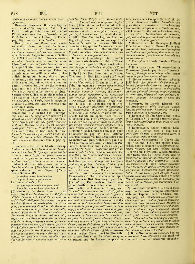 pratis quihuscumquc cnncins ct convulsis... opera ritiir. BUTELLA , BOUTELLA , BoTELLA, LagCna, iiostris Bouteille, supra in Biita, et in Edicto Philippi Pulcii arin. i3o2. apucl PilhcEum in Cons. Tree. [Bouteilla, apiid D. (le Lauriere. torn. i. Oidin. Reg. Franc, pag. 364. num. 42-] Vide Baiillus. BuzA, Idem quod Butta, vox formata ex Gallico Bouts, vel Bouz. Willelmus Tjrius lib. 12. cap. aS : Modios et liuzas (1(1 vinum , oleum, vel met mensuvandum : qnoe Hugo de Plagori in versione Gallica Tyrii MS. hisce reddidit : Mines a ineiisu- ler bled, Boiis a mesurer vin. Perperam igitur Ludovicus de Cerda Buzaiii, saccu- lum apiid Tyrium interpretatur. Sunt aii- tem Bous, sen Bouts, ut est apud Falcetiim, proprie utres ex pellibus confecti, pice oblitis, in quibus vinum, aliusve liquor asservatur, deferturque, maxime per loca invia et montuosa, uh\ curribus aditusnon patet. In vetere Statute pro Scancionaria Regis ann. 1261 : le Baiillier, et le Chartier cles Bouts, recensenlur inter alios ejusd. Scancionarise Officiales. In alia membrana haec habentur : L'on n (ic.hetern ne Bouts, ne Bouciaus, ne harils, sans le congie du Mdistre d'Hostel. Est igitur Bouceuu dimi- nutivum a Bous. * Nostr'is Bussait et Busse, dolium. Lit. remiss, ann. i455. in Reg. 191. Chartoph. reg. ch. 110 : Le suppliant et Michelet s'en alerent en I'oslel de une jemme, oil ilz es- tnient logiez, pour lui dire qu''elle Icur gar- dast ung Bussart de vih , qu'ilz faisoient venir pour jener, el le mist en sa maison. Aliae ann. 1482. in Reg. 207. ch. iSg : Jelian le Tourneux, qui voulait vendre une Busse de vin a Jehan Martin, etc. Vide iiotas Duchat ad Rabelais, torn. i. pag. 19. etSi. BoucELLus dicitur in Charta Episcopi Ambian. ann. i3oi : Commmunitas laniia- torum debet dare D. Episcopo. quando debet ire in exerciium Regis , duo paria Boucello- rum de corio, quorum una pars teneat unum modiuin vini, reliquu vera 24. ses/iers. Ibidem Gallice reddilur, deux paires de Bouc/iiuus de cuir. [ BoUchellus alio in loco , quern videre est in voce Sagimen. ] Vetus Poeta Gallicus MS : Et eraplent souvent leurs Bouciaus De pain, de via, de gras morciaux, Le Roman d'Aubery MS : Va, si m'apporte doii viii dnu grant tonncl, A moQ Seigneur cn donrai picin Boucel. [Charlular. S. Vandregesili torn. 1. pag. 242 : Supplions humblement les Religieux Abbe et Coni'ent de S. Vandrille. Comme au- trefois lesdiz Religieux fussent tenus de por- ter deux Dotiaulx ou bards plains de vin au jour, que le pannage de la forest de Brotonne est tenu et recu en hi paroisse de Vateville, tesquels Botiaulx ou baris apparte.noient au Roy nostre Sire, et le vin qui dedans estoit, apparlenoit au Prevost dudit lieu de Vate- ville de son droit, et depuis nagueres par com- position fuite avec vous, Messieurs, par les- dits Religieux , iceux Religieux ne soient plus tenus a porter lesdits Botiaux, ni en lieu (I'iceux soient tenus de payer dix sols tour- nois... par quoi nous vous mundons que d'iceux Bateaux d vin vous tenez qiiittes et paisibles lesdis Religieux - Donne « Pa- ris Van mil trois cent quatre-ringt el treize.] Hinc Busar, in Consuetudine Lo- dunensi cap. 5. art. 5 : Et seront fails les vaisseaux a vin, comme pipes, Busars, et quarts, de bon bois, etc. Neque aliud sotiat, ni fallor, Buccellus, in Legibus Adelstani Regis Angl. apud Bromptonum cap. 8. A buzis et buccellis dicti Bouciers Oi'ficiales Scancionarise, quibus Buzarum cura erat demandata. Statutum pro Hospitio Philippi Magni ann. iSiy : Devers le Cummun aura 2. Bouciers, et mangeront a court. BoLAGiTJM, Praestatio pro vino, quod in Botis, seu vasis vinariis distraliitur. [Charta anni 1297. ex Archivo Piperacensis Abba- lise : Botagium sive lesdavini.\ Charta Com- muniai Bituricensis ann. 1281. et Charta Philippi Pulcri Reg. Franc, ann. 1293. apud Chenutum in Hist. Bituricensi : Ab omni tolta, tallia , et Botagio, et culcitrarum ex- actione liberi erunt. ['Charta ann. ii5o. ex Tabul. Ma jor, monast.: Omnes consuetudines in burgo S. Martini de la valle, ct Botagium hominum suorum, ubicumque... vinum suum reposuerint, vel nuinsioncm aut refugium qualibet ex causa habueriat, ... concessit.] Charta Ricardi Regis Angl. ann. i. regiii, in Tabulario oppidi Diep- pensis : Habeant libertatem et quietantiam de consuetudine et exactione lialecum,... de nielagio, de Botagio , et g(dinagio, etc. Charta Libertatum oppidi Caroffensis in Biturigibus ann. 1191 : Prcepositus Caroffii non mittet nec aliquis serviens ad aliquem , qui vendet innum mercatum suum, ut ei de vino tribuat Botagium. Adde Chartam Li- bertatum villaede Graciaco ann. 1246. apud Thomasserium pag. 87. i55. [Alteram ChartfPm Heiirici VI. Regis Anglorum apud Kennetum Antiquit. Ambrosden. pag. 680. et ad calcein in Glossario.] Judicatum Par- lamenti Candelosae ann. 1276 : Visa qua- dam Charta Regia... deliberata fuit per ju- dicium Abbati et conventui S. Dionysii soi- sina Botagii in lerra S. Mederici Parisiensis. Charta ann. i33o. in Hist. Turenensi apud Justelluni pag. io3 : Percipiendi et exigendi pontonagia , pedagia, Botagia , dralhas, gui- dagia, etc. Alia Guillelmi Episc. Carnot. ann. iifi6. apud jEgid. Bry in Hist. Co- mit. Perticens. : Botagium et Cornesagium Vicecomitis est. Occurrit non semel apud Doubletum in Hist. Sandionys. pag. 43i. 432. go5. 907. Cujusmodi vero fuerit bota- gium pluribus docet Charta ann. i553. pro prsedio de Linieres in Biturigibus : Item ledit Seigneur a un autre droit, qui se rfomme droit de Boutage, qui est dit general et universel sur tons les hommes et femmes, bourgeois et bourgeoises de ladite terre et Ba- ronnie, lesquels bourgeois et bourgeoises doi- ^•ent audit Seigneur pour ledit droit de Bou- tage, quand ils ou iun d'eux vendent en gros ou en detail un tonneau ou poinsson de vin, ou quand ils I'aclietent pour le revendrc et en faire leur profit, pour chascun d'iceux tonneaux Uml grands que demy, cinq pintes de vin , mesure de Linieres, ou la somme pour chascune pinte au prix qu'il vaut en I'annee en ladite ville de Linieres. Adde consuetu- dinem localem Castelli novi in Biturigib. art. 4- Accipitur etiam Botagium pro qua- vis praestatione, in Regesto temporalita- tnin, ex Camera (>ompiit. Paris, f. 48. 4g, [ Hinc etiam vox Gallica Boutillerie pi o praestatione frumentaria in Declarations temporalitatiis Episcopatus Catalaun. ann. i383. apud D. Brussel de Usu feud. torn. 2. pag. 767 : La Boutillerie du marchie, qui pent valloir pour an a crois et a descrois V. muis et demi de grain.] ^ Baut.igium , in Pra;cepto Philippi Pulcri lorn. i. Ordinat. Regum Franc, pag. 401. n. 28 : Item, ordinamus quodpedaginrii seu leudarii nova pedagia, Baulagiu seu leu- das non exigant, seu levent in locis ubi non est consuetum. * Baucagium ibi legit Cangius. Vide in hac voce. ^ BoTTiGiuji, apud Thomasserium in Consuelud. Bituric. pag. 697 : Ut nemo il- lorum... Botlagium vini alicui reddat, neque aliquam quamlibet consuetudinem. \ BouTELAGiuM. Arcliivum Abbatise Belli loci : Ego Rolandus de Dinanno Ab- batiam fundavi de Ordine S. Augustini in loco qui dicitur Bellus locus, et dedi eidem Abbati(e quidquid Canonici adipiscipoterant in terra mea, liberum ab omni pedagio, co- sluma , panagio, Boutelagio et omni alia exactione. BuTAGiuM, in Inscrip. Blesensi : Co- mes Stephanas et Adela Comiiissa, suique liaeredes perdonaverunt hominibus istius pa- trice Butagium in perpetuum , elc. ^ BuTELLAGfUM. in Charta anni 1086. ex Tabulario S. Florentii : Herveus Butel- larius dedit Butellagium suum vill(B de iVez- voit Monacltis. T[ BuTicuLATio, Eadem notione. Lobi- nellus Hist. Britan. torn. 2. pag. i32 : Quod fund de Dolo, et molendinum Hate , et Buticulatio Doli, et prata, etc. BoTARuM CoNsuETuno, in Charta Phi- lippi Aug. ann. 1185. pro oppido Ferra- riensi, apud Morinum : Consuetudinem Bo- tariim red dent, qui eam reddere debent. [ Charta ann. 1107. torn. 2. Hist. Meldens. inter Inslr. pag. 20 : Bntas etiam qiuis ex consuetudine meorum antecessorum ab Ab- batia requirebam, illis remittimus. ] Tabu- lar. Fiscanense fol. 85 : Querela verlebatur inter Joannem de Brilleio, et Hugonem Elee- mosynariam Fiscanensem super quibusdam Botis, et aliis rebus, quas ab ipso Eleemo- synario feodaliler exigebat. Fol. 89 : Innatali Domini probacone 5. sol. in vindcmiis pro Botis 5. sol. in Pascha pro sotularibus et ca- ll gis 4- sol. ^ Bote NocTURifales , f. sic dictse quod majorum Festorum pervigilio solverentur. Mabillon. Diplom. lib. 6. in Charta anni 1197. pag. 604 : Stephanus Dei gratia No- I'iom. Episcopus... nottim facimus universis, quod cum inter dilectos nostras Abbatem et monachos S. Eligii Noi-iomensis et Johannem Bulg. Can torem majoris Ecclesi(B nostra: super Botis Nociurnalibus querela diutius esset agitata... inter eos hoc modo composui- mus. Abbns eidem Cantori suisque successo- ribus in perpetuum singulis annis in trfbus solemnitatibus, Pascha scilicet, Pentecoste,. in festo B. Eligii msliwdi, duos flatoncs ac duos simecellos solvere tenetur. \ BoT« MoNiALES. An Modules, hoc est unius modii? An Moniales diclae quod vel a monachis, vel ad mensui-ara monacho-