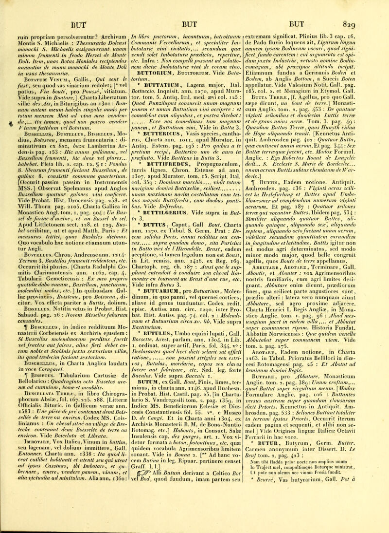 rum propriam persolverentur? Archivum Montis S. Michaelis : Thesaurano Dolcnsi monuchi S. Michaelis assigniwerunt urwin minam fnimenti in feodo Heivei de Monte Doli. Item, unas Botas Moniales recipiendas annuatim de manu monuchi de Monte Doli in iisiis thesaitraiice. BoTATUM ViNusr, Gallis, Qui sent le fust, seu quod vas vinariuin redolet; [* vel potlus, Fin boute, pro Pousse, vitiatum. Vide supra in IJoutr/re.] Cliarla Libertatum ■villae des Ais, in Biturigibus an i3oi : Ban- num antem meum habebo singulis aniiis per totum mensem Maii ad viiia mea venden- da,... ita tamen, quod non potero vendere f'inum jvctidum vel Botatum. BUSSELLUS, BUSTELLUS , BlSSELLUS , Mo- dius, hoisseau, mensura I'rumentaria : di- ininutivum cx buz, buza Lamberlus Ar- densis pag. i53 : Hie unum polUinum , vel Bussellum fnimenti, hie duos vel pluies... hahebat. Fleta lib. 2. cap. 12. § i : Pondu.s 8. librarum frumenti fociunt Bussellum , de quibus 8. consistit commune quaiterium. [Occurit passim passim in Instrumenlis MSS.] Observat Spehnanus apud Anglos Bussellum quutuor galones vini conjicere. Vide Probat. Hist. Drocensis pag. 268. et Will. Thorn pag. 2io5. Charta Gallica in Monastico Angl. tom. i. pag. 904 : Un Bus- sel de farine d'aveine, et un Bussel de sel. Apud Littletonem sect. 128. et 129. Bus- hel scribilur, nt et apud Matth. Paris : Et mensuras tiitici, quas Busheles dicimus. Quo vocabulo hac notione ctiamnum utun- tur Angli. BusTELLUs. Chron. Andrenseann. I3i4: Teiram 3. Bustellos frumentileddentem, etc. Occurril ibi pluries. [Charta Radulphi Co- mitis Clarimonlensis ann. 1162. cap. 4- Tabularii Gemeticensis : Ex meo proprio quotidiedabo vanum , Bustellum, juncturam, molendini molas, etc.] In quibusdam Gal- lise provinciis, Boistcau, pro Boisseau, di- citur. Vox efficta pariter a Buttis, dolium. BissELLUs. Notitia vetus in Probat. Hist. Sabaud. pag. 26 : ISoi'em Bissellosfabarum censuales. BuscELLus , in Indice reddituum Mo- nasterii Corbeiensis ex Archivis cjusdem ; Si Buscellus molendinorum perditus fuerit ■vel fractus aut falsus, alius fieri debet co- ram nobis et Scabinis juxta sextarium villce, itu quod tredecim faciant sextarium. BuscHELLtJs, in Charta Anglica laudata in voce Corngai'el. T BissETus. Tabulariuni Cartusiae de Bellolarico : Quadragiuta octo Bissetos ave- jtCE ad cumulum , bonce et meabilis. BussELLATA Terr;e, in libro Chirogra- phorum Absise.fol. 167.225. 288. [Litterae Officialis Bituric. in Gallicum versae ann. i583 : Une piece de pre contenant demi Bois- sellee de terreou e/?i7>o«. Codex MS. Cois- linianus : IJn chezalsitae auvillagc deBre- teche contenant demi Boisselee de terre ou environ. Vide Boicelata et Librata. Imbotare, Vox Italica, Vinum in buttim, seu lagenam, vel dolium immittere, Gall. Entonner. Charta ann. i338 : Ita quod li- ceat cuilibet habitanti et utenti seuqui utent ad ipsas Cassinas, ibi Imbotare, et gu- bernare , emere, vendere panem. vinum, et alia victualia od minitulum. Alia ann. i36o: In libro pactorum, incantuum, introituum Communis T'ercellarum, et specialiter Im- botaturw vini cii'itatissecundum qum vendi solet Imbotatura pra;dicta, reperitur, etc. Infra : Non compelli possunt ad solulio- nem dicta; Imbotaturw vini de corum vino. BCTTORIUM, BuTiTORiuM. Vide Bata- torium. * BUTTATIUfll, Lagena major, Ital. Bottaccio. Inquisit. ann. 1270. apud Mura- tor. tom. 5. Antiq. Ital. med. aevi col. i25 : Quod Punzilupus consuci'ii unum magnum panem et unum Buttatium vini accipere : et comedebat cum alit/uibus, et postea dicebat : Ecce nos comedimus tarn magnum panem, et Buttatium vini. Vide in Butta 3. * BUTTEUICUS, Vasis species, cantha- rus. Charta ann. 1011. apud Murator. in Antiq. Kstens. pag. igS : Pro quibus a te pretium red pi, Butterico uno de auro in prasfinito. Vide Butticus in Butta 3. * BITTTIFREDUS, Propugnaculum, turris lignea. Chron. Estense ad ann. 1307. apud Murator. tom. i5. Script. Ital. col, 359 : Dominus marchio vidit totum nai'igium domini Bottixellce, scilicet unam maxiniam mwim castellatam cum tri- bus magnis Buttifredis, cum duobus ponti- bus. Vide Belfredus. * BUTTILGERIUS. Vide supra in But- ta 3. * BUTTL'S, Caput, Gall Bout. Charta ann. 1270. ex Tabu). S. Germ. Prat : De- cent solidos Paris, annul reddilus seu cen- sus supra quadain domo, sita Parisius in Butto vici de VIlirondelle. Brast, eadem aceptione, si tamen legedum non est Boust, in Lit. remiss, ann. 1416. ex Reg. 169. Chartoph. reg. ch. 187 ; ^insi que le sup- pliant entendoit a conduire son che\.'al lint- monier en tournant au Brast d'une rue, etc. Vide infra Butus 3. * BUTUARIUM, pro Batuarium , Molen- dinum, in quopanni, vel quernei cortices, aliave id genus tunduntur. Codex redit. episc. Autiss. ann. circ. 1290. inter Pro- bat. Hist. Autiss. pag. 74. col. 2 : Molendi- num et Butuarium circa xv. lib. Vide supra Bastitorium. * ECTCLUS, Umbo equini lupati, Gall. Bossette. Arest. parlam. ann. i3o4. in Lib. I. ordinat. super artif. Paris, fol. 344. '• Declarantes quod licet dicti selarii sui officii ratione, non possint strigiles seu estri- i'os, Bululos, mordaria, capos seu clavos facere aut fabricare, etc. Sed. leg. forte Buculos. Vide supra Buccuta i. BUTUM, ex Gall. Bout,Yinh, limes, ter- minus, in charta ann. 1146. apud Duchesn. in Probat. Hist. Castii. pag. 26. [in Chartu- lario S. Vandregesili lorn. 2. pag. i35q. in Indice MS. Beneficiorum Eclesiae et Dioe- cesis Constantiensis fol. 55. v. e Musaeo D. de Cange. Et in Charta anni i3o4. ex Archivis Monasterii B.M. de Bono-Nuntio Rotomag. etc.] Habouts, in Consuet. Salfe Insulensis cap. des purges, art. i. Vox vi- detnr formata a boton, botontinus, etc. quae quidem vocabula Agrimensoribus limitem sonant. Vide in Bonna 1. [** Ad banc vo- cem Butina in leg. Ripuar. pertinere censet Graff. 1. 1.] (fj;^ Alii Butum derivant a Celtico Bot vel Bod, quod fundum, imam partem seu extremam significat. Plinius lib. 3 cap. 16. de Pado fluvio loquens ait, Ligurum lingua amnem ipsum Bodincum vocari, quod signi- ficet fundo carentem : cui argumento est opi- dum juxta. Industria, vetusto nomine Bodin- comagum, ubi pra'cipua altitudo inripit. Etiamnum fundus a Germanis Boden et Bodem, ab Anglis Bottom, a Succis Boten appellatur. Vide Valesium Notit. Gall. pag. i85.col. 2. et Menagium in Etjmol. Gall. Butta Terr*;, [f. Agclius, pro quo Gall, ssepe dicunt, un bout de terre.] Monasti- cum Anglic, toiu. 2. pag. 453 : De qualuor viginti selionibus et duodecim Luttis terra: et de grano unius acras. Tom. 3. pag. 49 • Quasdam Buttas Terne ,quas Hunyth vidua de Hope aliquando tenuit. [Kennetus Anti- quit. Anibrosden pag. 402 : Quatuor Butta, qucecontinent unam acrani.Y.^ pag. 344 : Butta; terrccqute jacent, etc. Mitdox Formul. Anglic. : Ego Bobertus Boaut de Langelcc dedi... S. Ecclesie S. Marie de Bordeslee... unam acram Buttissubtus chemiuiini de Jf 'ai- devic] 1 Buttis, Eadem notione. Antiquif. Ambrosden. pag. i3fi : Viginti acras scili- cet ill Heslefurlung et Buttes apud XJmbc- hlowesmcr ad complendum numerum viginti acranim. Et pag. 187 : Quatuor seilones terra; qui vocantur Buttes. Ibidem pag. 534 : Similiter aliquando quatuor Buttes, ali- quando quinque, aliquando sex\ aliquando septein , aliquando octo faciant unam acram, videlicet secundum quantitatcm earumdem in longitudineetlatitudine. Buttis igiturnon est modus agri determinatus, sed modo minor modo major, quod belle congruit agellis, quos Bouts de terre appcllamus. Abbutare, Abotare, Tcrminare, Gall. Aboutir, et Abouter : vox Agrimensoribus nostris familiaris, cum agri limites desi- gnant. Abbutare enim dicunt, praediorum fines, qua scilicet parte angustiores sunt, praedio alteri : latera vero nunquam aiunl Abbutare, sed agro proxime adjacere. Charta Henrici I. Regis Angliae, in Mona- stico Anglic, tom. 1. pag. 96 : Aliud mes- usagium jacet in eadem vdla et Abbutat super communem ripam. Historia Fundat. Abbatiae Norwicensis : Qutc quidem venelln Abbutabat super communem vitim. Vide tom. 2. pag. 275. Abotare, Eadem notione, in Charta 1263. in Tabul. Prioratus Belliloci in dice- cesi Rotomagensi pag. 25 : Et Abotat ad keminum domini Begis. Buttare , pro Abbutare. Monasticum Anglic, tom. 2. pag. 389 : Unum croftum,... quod Buttat super virgultum meum. [Madox Formulare Anglic, pag. 106 : Buttantes versus austrum super qunndam clausuram dicti Prioris. Kennetlus in Antiquit. Am- brosden. pag. 533 : Seliones Buttaiittotaliter in lerram ipsius Prioris. Occurrit iterum eadem pagina et sequenti, et alibi non se- mel ] Vide Origines linguae Italica; Octavii Ferrarii in hac voce. * BUTUR, Butyrum, Germ. Butter. Carmen anonymum inter Dissert. D. Le Beuf tom. 2. pag. 4^3 : IVam tihi Iladda prior noctc non amplius UDniD In Trajcct mel, compnltimque Biiturque ministrat, L't pote non oleum ncc vinnm Frcsia fundit. * Beurre, Vas butyrarium, Gall. Pot a