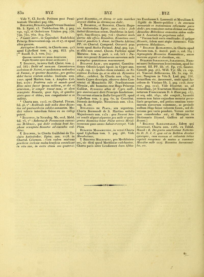 Vide V. CI. Jacob. Petitum post Pocni- lentiale Theodori pag. 680. ByzANTEi, Byzanti, apud Petrum Dainiani lib. 5. Epist. i3. Tudebodum lib. 4- pag. 790. 793. et Ordericmn Vitalem pag. ySfi. 740. ySi. yfio. 829. 83o. » Fisanti aiirei, in Gapitulari Radelchisi Princip. Beneventani cap. 20. et 27. et apud ab'os passim. jiurioptimi Bezantii, inChartaann. 915 apud Ughelluni torn. i. pag. 853. 960. [** Ruodl.fr. 3. vers. 314: • Quorum vasorum rex unum denarlorum Replet Byzantcs quos dicunt anrificantes ] ^ Bis.vNTii, in nova Gall. Christ, torn. 4- col. 585 ; Dedit ad mensain Canonicornm ecclesiam de Noirot, e.t medietatem mnlendiiii de Faanai, et qualuor Bisantios, pro quibus debet bursa centum solidos. lustrum, ann. I2J2. apud Marten, torn. i. Ampliss. Col- lect. 1170: Prceterea volo et mando quod filius ineus faciat ipsuin militein, et det ei arnesium, et semper teneat eum, et dicti sexagintn Bisantii, quos lego, et quadra- gintaquos ei debeo, nan computentur ei in militia. * Charta ann. i2i5. ex Chartul. Fiscan. fol. 46. v° : Reddendo inde nobis duos Bisan- tios vel quatuordecim solidos annuatim. Mo- dici valoris interdum fuisse ex eo coUigi potest. * BisANTus, in Necrolog. Ms. eccl. Meld. I'ol. 75. v : Robertusde Pommesson canoni- cus Mcldensis, qui dedit ecclesiee beati Sle- phani sexagintu Bisantos ad emendos red- ditus. 1 Bix.vTrrn, in Charta Guillelmi de To- ciaco Aulissiodor. Episc. ann. 1178. in Chartul. Crisenon. : Cum eadem matrona priedictce ecclesiee multa beneficia contulisset in vita sua, in exitu etiam suo quatervi- j^inti Bixantios, et decern rt octo marchus argenti ibidem in eleemosyna dedit. f BizAMTEi, et BizAWTii. Charta Hugo- nis Autissiodor. Episc. ann. ii5o : Inde liabuitBizantiumunum. Doubletus inAnli- quit. San-dionys. pag. 726 : Quatuor modn aureos tibi offero Bizantins. Bizantiuni ami borii et ponderis 3. denar, in Charta Adriani PP. ex Chartul. Compend. Occurrit prse- terea apud Madox Formul. Angl. pag. 190. et alibi non semel. Chron. Farfense apud Murator. torn. 2. part. 2. col. 5i5 : Pm- nam interposuit Bizanteoruni aureorum mille si amplius qumstionem rememoraret. ByzANTir Albi , seu argentei. Constitu- tiones Odonis Legati Apost. in Cypro ann. 1248. cap. 4 : Quibus etiam vnlumus, in Ni- cosiensi Ecclesia 40. et in aliis aS. Byzantios albos... exhiberi. In Charta ann. 1399. in insula Cypro descripta, observo dates Con- ventui et Monasterio FF. Praedicatorum Nicosise, ubi humatus erat Hugo Princeps Galileae, Byzancios albos de Cypro mille., pro ahniversarii dicti Principis fundatione. Occurrunt etiam in Bulla Gregorii IX. apud Ugheilum torn. 7. pag. 60. in Conslitut. Joannis Archiepisc. Nicosiensis ann. i32i. cap. 8. etc. Byzantius de Plata, seu argenteus. Charta Bermundi de S. Martino nobilis Majoricensis ann. 1232 : qua Nunnni San- cii vendit aliquot alqueriaspro mille et quin- gentos Bisancios bona: Plata: veleris Mirial- mnmemni quos omnes habuit et recepit. Vide Plata. Byzantii Massamutini , in veteri Charta apud Ugheilum tom. 3. pag. 486. Vide Marabotinus. f BizANTii Melechiivi, pro MechUnicn- ses, sic dicti quod Mechlinise cudebantur. Charta pacis inter Leodienses duos Abba- tes Everlinum S. Laurenlii et Marailium S. jEgidii de Monte-publico : In wternum memoriale et testimonium reformatce pacis dedit: pro remissione autem decimce suce duos Dizantios Melechinos annuatim eidem eccle- sia; S. Laurentii in perpetuum solvit. * Fucum fecit vocis simih'tudo : ii quippe Bizantii, iiclem sunt atque Saracenici. Vide prffiterea Molachirais. * BiSAifcii RoMANiTici, in Charta apud Pezium lorn. 6. Anecd. part. i. col. SSg : Septuaginta Bisancios Romaniticos, unam marcam argenti et dimidiam, etc. Byzantii Saracenatf, Saracenici, Num- miaurei Sultanorum Iconiensium, apud In- nocent. III. PP. lib.'16. Ep. 175. Gauter. Canceil. pag. 463. Will. Tyr. lib. 12. cap. 23. Vincent. Bellovacens. lib. 32. cap. 56. 201. Nangium in Vita S. Lud. pag. 356. Joinvillam etc. Saracenati, nude apud Ja- cobum de Vitriaco lib. 3. pag. 1126. Sara- ceni, pag. 1125. Vide Dissertat. 20. ad Joinvillam, [et Tractatura Historicum Mo- netarum Francicarum D. le Blanct^a^. et seq. edit. 1692. ubi conjicit, bysanlii nomen non fuisse cujusdam monetae pecu- liaris proprium, sed potius omnium num- morum aureorum commune, ac proinde nullum illius fuisse valorem fixum, sed di- versum pro vario pondere. Verum auctor ipse consulendus est, et Menagius in Dictionario Etymol. Gallico ad vocem Besant.] * Bisantii Sarraconalli, lidem qui Saracenati. Charta ann. 1166. ex Tabul. Massil : R. Dei gratia sanctissima; Nativita- tis D. jV. J. C. qua: est in Bethlem de^'otus episcopus, cum assensu et voluntate tolius capituli recepimus de mutuo a communi Mlassilim mille ccxj. Bisantios Sarraconal- los, etc.