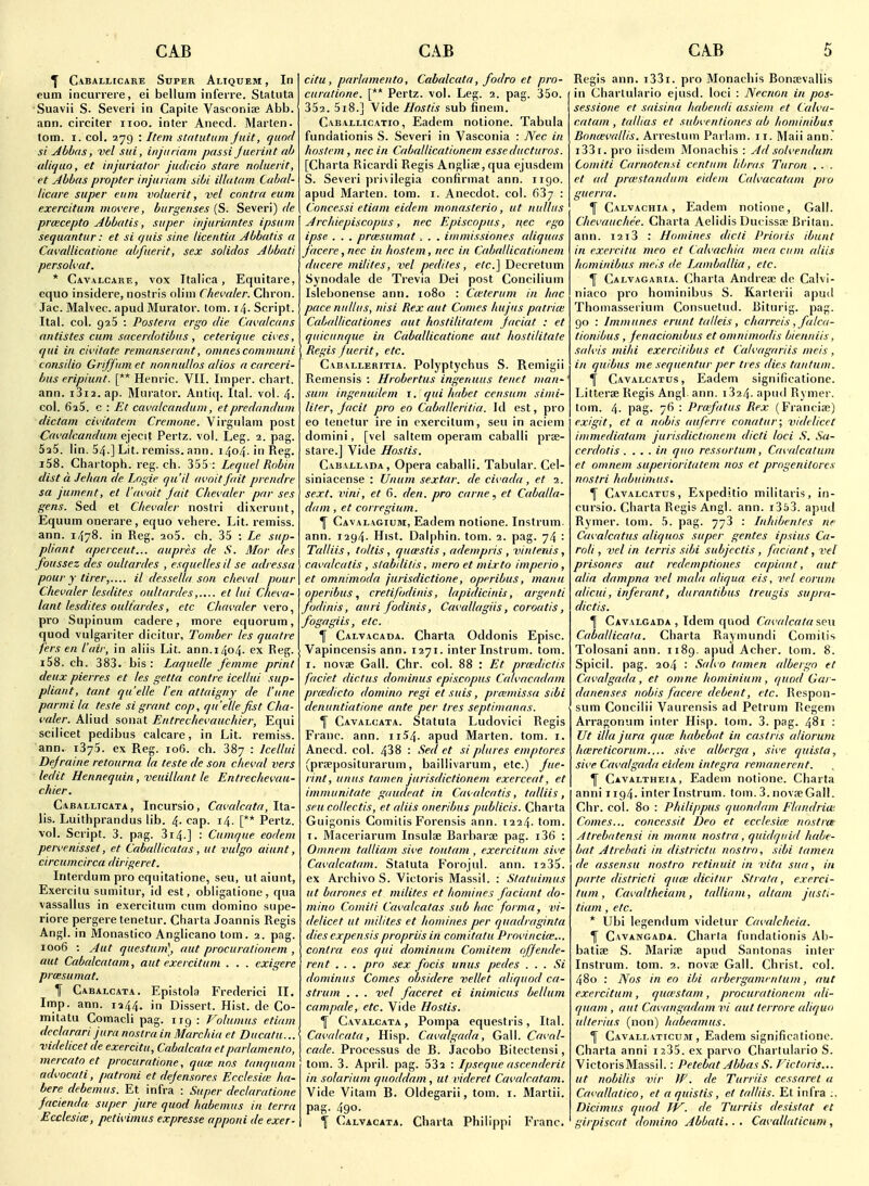 ^ Caballicare Super Aliquem , In eum incurrere, ei bellum inferre. Statuta Suavii S. Severi in Capite Vasconise Abb. ann. circiter iioo. inter Anecd. Marten, lorn. I. col. 279 : Item statiititm Juit, quod si Abbas, vel sui, injiiriain passi Jueiint nb uliqao, et injuriator judicio stare noluerit, et Abbas propter injuriam sibi illatam Cabal- licare super eum voluerit, vel contra eum exercitum mm'ere, burgenses (S. Severi) de praecepto Abbatis, super injuriantes ipsum sequantur: et si f/uis sine licentia Abbatis a Cavallicatione abfuerit, sex solidos Abbati persolvat. * Cavalcarf,, vox Italica, Equitare, equo insidere, noslris olini Chevaler. Chron. Jac. Malvec. apud Murator. torn. 14. Script. Ital. col. 925 : Postera ergo die (jivalcans antistes cum sacerdotibus , ceterique cit es, qui in cii'itate remanserant, omnescomniuni consilio Griffum et nonnullos alios a carceri- bus eripiunt. [** Henric. VII. Imper. chart, ann. i3i2.ap. Murator. Anti(|. Ital. vol. 4- col. 625. c : Et cavalcandum, etpredandum dictum cii'itatem Cremone. Virgiilam post Cat'alcanduin ejecit Pertz. vol. Leg. 2. pag. 525. lin. 54.] Lit. remiss, ann. i4o4-inReg. i58. Chartoph. reg. ch. 355: Lequel Robin dist a Jehan de Logie qu'il avoit fait prendre sa jument, et I'avoit jait Chevaler par ses gens. Sed el Chevaler nostri dixerunt, Eqiium onerare, equo vehere. Lit. remiss, ann. 1478. in Reg. 2o5. ch. 35 : Le sup- pliant aperceut... aupres de S. Mor des foussez des oultardes , esquelles il se adressa pour y tirer,.... il dessella son cheval pour Chevaler lesdites oultardeset lui Cheva- lant lesdites oultardes, etc Chavaler \ero., pro Supinum cadere, more equorum, quod vulgariter dicitur, Tomber les quatre fers en I'air, in aliis Lit. ann.1404. ex Reg. i58. ch. 383. bis: Laquelle femme print deux pierres et les getta contre icellui sup- pliant, tant quelle I'en attaigny de I'une parmila. teste si grant cop, quelle fist Cha- valer. Aliud sonat Entrechevauchier, Equi scilicet pedibus calcare, in Lit. remiss, ann. 1375. ex Reg. 106. ch. 387 : Icellui Defraine retourna la teste de son cheval vers ledit Hennequin , veuillant le Entrechevau- chier. Caballicata , Incursio, Cavalcata, Ita- lis. Luithprandus lib. 4. cap. 14. [** Pertz. vol. Script. 3. pag. 314.] : Cumque eodem pervenisset, et Caballicatas, ut vulgo aiunt, circumcirca dirigeret. Interdum pro cqnitatione, seu, ut aiunt, Exercitu sumitur, id est, obligatione, qua vassallus in exercitum cum domino supe- riore pergere tenetur. Charta Joannis Regis Angl. in Monastico Anglicano tom. 2. pag. 1006 : Aut questum], nut procurationem , aut Cabalcatam, aut exercitum . . . cxigere prtesumat. f Cabalcata. Epistola Frederici II. Imp. ann. 1244. in Dissert. Hist, de Co- mitatu Comacli pag. irg : Volumus etiam declarari jura nostra in Marchia et Ducatu... videlicet de exercitu, Cabalcata etparlamento, mercato et procuratione, qua; nos tanquam advocati, patroni et defensores Ecclesiie ha- bere debemus. Et infra : Super declaratione facienda super jure quod habemus in terra Ecclesia;, petivimus expresse apponi de exer- citu, parlamento, Cabalcata, fodro et pro- curatione. [** Pertz. vol. Leg. 2. pag. 35o. 352. 5i8.] Vide Ilostis sub finem. Caballicatio, Eadem nolione. Tabula fundationis S. Severi in Vascoiiia : Nec in hoslem, nec in Caballicationem esseducturos. [Charta Ricardi Regis Angliae,qua ejusdem S. Severi pri\ilegia confirmat ann. iigo. apud Marten, torn. i. Anecdot. col. fi37 : Concessi etiam eidem monasterio, ut nulliis Archiepiscopus, nec Episcopus, nec ego ipse . . . prtesumat -. . . immissiones aliquas facere ,nec in hostem, nec in Caballicationem ' ducere mililes, vel pediles, e/c] Decretum Synodale de Trevia Dei post Concilium Islebonense ann. 1080 : Cwterum in hac pace nullus, nisi Rex aut Comes liujus patrim Caballicationes aut hostilitatem faciat : et quicunque in Caballicatione aut hostilitale Regis fuerit, etc. Caballeritia. Polyptychus S. Remigii Remensis : Hrobertus ingenuus tenet man-' sum ingenuilem i. qui Imbet censum simi- liter, Jacit pro eo Caballeritia. Id est, pro eo tenetur ire in exercitum, seu in aciem domini, [vel sallem operam caballt prae- stare.] Vide Ilostis. Cabai-lada, Opera caballi. Tabular. Cel- siniacense : Unum sextar. de civada, et 1. sext. vini, et 6. den. pro came, et Caballa- dam, et corregium. ^ Cavalagium, Eadem notione. Instrum. ann. 1294. Hist. Dalphin. tom. 2. pag. 74 : Talliis, toltis , qucestis , adempris , vintenis, cavalcatis, stabililis, mero et mixto imperio, et omnimoda jurisdictione, operibus, manu operibus, cretifodinis, lapidicinis, argeuti fodinis, auri fodinis, Cavallagiis, coroatis, fogagiis, etc. f Calvacada. Charta Oddonis Episc. ; Vapincensis ann. 1271. inter Instrum. tom. r. novae Gall. Chr. col. 88 : Et prwdiclis faciei dictus dominus episcopus Catvacadam prmdicto domino regi et suis, prcemissa sibi denuntiatione ante per Ires septimanas. \ Cavalcata. Statula Ludovici Regis Franc, ann. ii54. apud Marten, tom. i. Anecd. col. 438 : Sed et si plures emptores (praepositurarum, baillivarum, etc.) fue- rint, unus tamen jurisdictionem exerceat, et immunitate gaudeat in Cavalcatis, talliis, seu collectis, et aliis oneribus publicis. Charta Guigonis Comilis Forensis ann. 1224. tom. T. Maceriarum Insulae Barbaroe pag. i36 : Omnem talliam sive toutam , exercitum sive Cavalcatam. Statuta Forojul. ann. i235. ex Archives. Victoris Massil. : Staluimus ut barones et mdites et homines faciant do- mino Comiti Cavalcalas sub hac forma, vi- delicet III mililes et homines per quadraginta dies cxpensispropriis in comitatu Provincia:.. contra eos qui dominum Comitem offende- rent . . . pro sex focis unus pedes . . . Si dominus Comes obsidere vellet aliquod ca- strum . . . vel faceret ei inimicus bellum campale, etc. Vide Hoslis. ^ Cavalcata , Pompa equestris, Ital. Cavalcata, Hisp. Cavalgada, Gall. Caval- cade. Processus de B. Jacobo Bitectensi, tom. 3. April, pag. 532 : Ipseque ascenderit in solarium quoddam, ul videret Cavalcatam. Vide Vitam B. Oldegarii, tom. i. Martii. pag. 490. Calvacata. Charta Philippi Franc. Regis ann. i33i. pro Monachis Bonoevallis in Charlulario ejusd. loci : JSecnon in pos- sessione et saisina habeiidi assieni et Calva- catam , tallias et subventiones ab hominibus Bonwvallis. Arrestuin Parlam. 11. Mali ann. i33i. pro iisdeni Monachis : Ad solvendum Comiti Carnotensi centum lihras Turon . . . et ad prmstandum eidem Calvacatam pro guerra. f Calvachia , Eadem notione. Gal!. Chevauchee. Charta Aelidis Ducissae Brilan. ann. 1213 : Homines dicli Prioris ibunt in exercitu mco et Calvachia mea cum aliis hominibus meis de Lamballia, etc. f Calvagaria. Charta Andreae do Calvi- niaco pro hominibus S. Karlcrii apud Thomasserium Consuetud. Biturig. pag. go : Immunes erunt talleis, charreis , falca- lionibus, fenaciombus et omnimodis bienniis, salvis mihi exercitibus et Calvagariis meis , in quibus me seque/itui per ties dies tantum. ^ Cavalcatus, Eadem significationc. Litterae Regis Angl. ann. i324. apud Rymer. tom. 4- pag- 7^ - Pi'afatus Rex (Franciae) exigit, et a nobis auferre conatur; videlicet immediatam jurisdictionem dicli loci S. Sa- cerdotis .... in quo ressorlum, Cavalcatum et omnem superioritatem nos et progenitores nostri habuimus. \ Cavalcatus, Expeditio militaris, in- cursio. Charta Regis Angl. ann. i353. apud Rymer. tom. 5. pag. 773 : Inhibenles ne Cavalcatus aliquos super gentes ipsius Ca- roli, vel in terris sibi subjcclis , faciant, vel prisones aut redemptiones caplant, aut alia dampna vel mala aliqua eis, vel eorum alicui, inferant, durnntibus treugis supra- dictis. Cavalgada , Idem quod Cavalcata seu Caballicaia. Charta Raymundi Comilis Tolosani ann. 1189. apud Acher. lorn. 8. Spicil. pag. 204 : Salvo tamen albergo et Cavalgada, et omne hominium , quod Gai - danenses nobis facere debent, etc. Respon- sum Concilii Vaurensis ad Petrum Rcgem An-agonum inter Hisp. tom. 3. pag. 481 : Ut ilia jura quce habebat in caslris aliorum hmreticorum nve albcrga , sive quista, sive Cavalgada eidem Integra remanerent. Y Cavaltheia, Eadem notione. Charta anni ii94- inter Instrum. tom. 3. novae Gall. Chr. col. 80 : Philippus quondam Flandria: Comes... concessit Deo et ecclesice nostrm Atrebatensi in manu nostra , quidquid habe- bat A trebati in districtu nostra, sibi tamen de assensu nostra retinuil in vita sua, in parte districli quce dicitur Strata, exerci- tum , Cavaltlieiam, talliam, altani justi- tiam , etc. * Ubi legendum videlur Cavalcheia. T Cavangada. Charta fundationis Ab- batiae S. Mariae apud Santonas inter Instrum. tom. 2. novae Gall. Christ, col. 480 : Nos in eo ibi arbergammlum, aut exercitum , qmestam , procurationem ali- quam , aut Cavangadam vi aut lerrore aliqua ulterius (non) habeamus. f Cavallaticum , Eadem significafione. Charta anni i235.exparvo Chartulario S. VictorisMassil.: Petebat Abbas S. Victoris... ut nohilis vir W. de Turriis cessarel a Cavallalico, et a quistis, et talliis. Et infra ;. Dicimus quod TV. de Turriis desistat et girpiscat domino Abbati.. . Cavallaticum,