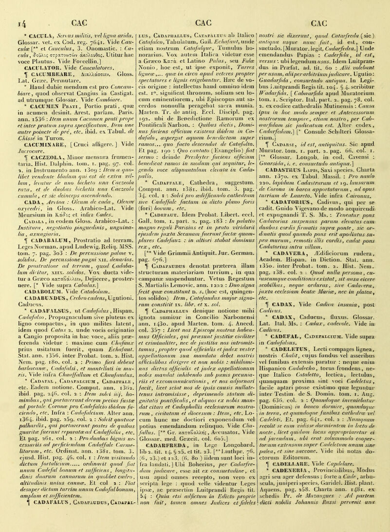 * CACULA, Scn us militis, vel ligna nrida. Glossar. vet. o.v Cod. re;j;. 7641. Vide Cau- ctil(e[** et Caiiculits, 3. Onomastic. : Ca- cula, r^o'jl'^i crpaTiojTwv axo'XouSo^. Utitui hac voce Pliiutiis. Vide Forcellin.] CACULATOR. Vide Cauculatores. \ CACUMBEARE, AiaXXwociv. Gloss. Lat. Grtec. Permutare. * Haud dubie iiiendum est pro Concam- biare, quod obscrvat Cangius in Castigat. ad utrumciue Glossar. Vide Ciimbiare. * CACUMEN Pbati , Portio prati, qua; in acumen desinit. Arest. parlasn. Paris, ann. i536 -.Item iiniim Caciiincn prati propc et inter praliim supra specificatnm. Item line autrepnincte cle pre, etc. ibid, ex Tabul. de Chisse in Turon. CACUBIINAKE, [ Cruci affigere. ] Vide Incrocare. 1 CACZEOLA, iMinor mensura frumen- taiia. Hist. Dulphin. torn. i. pag. 97. col. 1. in Instrumento ann. iSoy : Item a ijito- libct vendentc bladiun qui est de extra vil- lam , levatur de una bichein una Cacze.ola raza, et de dtiobtis biehetis una Cuczeola cumula, et sic deinceps asceudendo. CADA , Arviua : Oleum de cada , Oleum oxycedri, in Gloss. Arabico-Lat. Vide Meursium in KatJ'G; et infra Cades. Ca.dalv, in eodeni Gloss. Arabico-Lat. : Instititra, negotiatio pinguedinis, unguina- lia, axungiaria. f CADABAS.U.W, Prostratio ad terrain. Leges Norman, apud Ludewig.Reliq. MSS. torn. 7. pag. 3o3 : De percussione palme v. solidos. De percussione pugni xii. denarins. De pmstrntlone ad terram, quod Cadaba- lum diritiir, xiix. solidos. Vox ducta vide- tur a Grseco xaraSaMsw, Dejicere, proster- nere. [* Vide supra Cabulus.] CADABOILUM. Vide Catabolum. CADABCM)US, Crebro cadens, Ugutioni. CaducMS. * CADAFALSUS, ut C«r/c(/r//«<* , Hispan. Cadafalso, Propugnaculum sive pluteus ex ligno compactus, in quo milites latent, idem quod Catus 2. unde vocis originatio a Cangio proposita in hac voce, aliis prse- ferenda videtur : maxime cum Chafaiix prius usitalum fuerit, quam Echafaut. Stat. ann. i356. inter Probat. torn. 2. Hist. Neni. pag. 180. col. a : Primo fieri debent barbacance, Cadafalsi, et mantellati in ma- ris. Vide infra Chaaffallum et Chaujaiidus. * Cadafal , Cauafalcium , Cadaffale , etc. Eadem notione. Comput. ann. i3(>2. ibid. pag. 24^. col. 2 : Item sohi Hi/, ho- minibus, qui pnrtavcrunt decern pecias fustce ad portale Coronce pro Cadefalcio ibidem fa- ciendo, etc. Infra : Cadajalciitm. Alter ann. 1864. ibid. pag. 269. col. 2 : Solvit qiiatuor palhardis, qui portaverunt postes de quibus giiarilK faerunt reparatcead Cadajfalia, etc. Et pag. 261. col. 2 : Produabus bigiiis ne- cessariis ad perficiendiim Cadaffale Carme- litarum, etc. Ordinat. ann. i38i. torn. 3. ejusd. Hist. pag. 46- col. i : Item visitando dictum fortaliciiim ordinavit quod fiat unum Cadefal boniim et sufficiens, longitu- dinis diiarum canitarum in quolibet cadro , altitiidinis unius cannoe. Et col 1 : Fiat desuper dictum turrim unum Cadafalbonum, amplum et siifficientem. \ CADAFALUS, Gadafaudus , Cadapal- Lus, Cadaphallus, Catafai.tu.s ab Italico Catajako, Tabulatum, Gall. Echafaut, unde etiam nostrum Catafidqiie, Tumidus ho- iiorarius. Vox aiitem Italica videlur esse a Grajco K-kto: et Latino Palus, seu Falm Nonio, hoc est, ut ipse exponit, Turres liguew,... qiue in circo apud vetcres propter spectatores e lignis erigebantiir. Hwc de vo- cis origine : intellectus baud omnino idem est. 1°. signilicat tbronum, solium seu lo- cum eminentiorem , ubi Episcopus aut sa- cerdos nonnulla peragebat sacra inunia. Marten. Tr. de anliq. Eccl. Discipl. pag. 192. ubi de Benedictione Ramorum ex Ponlificali Narbon. : Quibus dictis, Domi- itus faciens officium exisiens ibidem in Ca- dafalo, aspergat aquam bcncdictani super ramos... quo facto descendal de Cataftdto. Et pag. igo : Quo cantata (Evangelio) ^c/^ sermo : deinde Presbyter faciens officium benedicat rainos in modum qui sequitur, le- gendo voce aliquantiiltim elevata in Cada- pallo. * Cadaffale, Cathedra, suggestum. Compnl. ann. i38i. ibid. torn. 3. pag. 34. col. I ; Solvi pro (cdifficando cathedram sive Cadaffale factum in dido piano foris (fori) bovum, etc. * Cadefaux. Idem Probat. Libert, eccl. Gall. torn. I. part. 2. pag. i83 : In palatio magna rcgali Parisius et in prato viridarii ejusdcm juxta Secanam fuertint facta; quam- plures Cadefauz : in altiori stabat doininus rex, etc. [** Vide Grimmii Antiquit. Jur. German, pag. 676.] \ CADAFATJDirs denotat prseterea illam structuram materiariam turrium, in qua campanae suspenduntur. Vetus Regestum S. Martialis Lemovic. ann. 1222 : Duosigna fecit quce constitunt d. s. (hoc est, quingen- tos solidos) Item, Catajaudus major signo- rum constilit ix. libr. et x. sol. 1 Cadaphallus denique notione mihi ignota sumiiur in Concilio Narbonensi ann. i43o. apud Marten, torn. 4- Anecd. col. 357 : Licet nos Episcopi nostras habea- mus 0/ficiales, qui prcesiint jnstitim civiliter et criminalitcr, nec de justitia nos intromit- tamus, propter quod officialis et judex vester appellationiim sua mandata debet nostris officialibus dirigerc et non nobis : nihilomi- nus diet us officialis et judex appellationiim nobis mandat inhibendo sub pmnis pecunia- riis et excominunicationis , et nos adjornari facit, licet sciut nos de ipsis causis nullate- teniis intromisisse, deprimeudo statum di- gnitatis pontificalis, et al/quos ex nobis man- dat citart et Cadaphallis ecclesiarum nostra- rum, civitatiim et diocesum : Item, etc. Lo- cum hunc me doctiori exponendum vel potius emendandum relinquo. Vide Cba- fallus. [** Gr. y.aTaSaXXvi;, Accusatoi. Vide Glossar. med. Graecit. col. 6o5.] CADAKFEEDA, in Lege Longobard. lib 2. tit. 14. §, 25. et tit. 23. [**Liuthpr. 76. (6, 23.) et 123. (fi. 80 ) iidem sunt loci in- fra laudati.JUbi Boherius, per Cadarfre- dam jitdicare, esse ait ex consuetudine, et usu apud omnes recepto, non vero ex scripla lege : quod velle videntur Leges ipsae, ac procsertim Luitprandi Regis lit. 54 : Quia etsi adfictum in Edicto proprie non fuit, tumcn omnes Jiidices et fidelcs nostri sic dixerunl, quod Catarfreda (sic) antiqiia usque nunc fuit, id est, cou- sueludo. [Murator. legit, Cadarfedra.] Unde emendandus Papias : Caderfida, id est, versus : ubi legendum usus. Idem Luitpran- dus in Prffifat. ad. til. 60 : Jlii valebant perusiim, aliiperarbitrium judicare. Ugutio: Guadarfida, consuetiido anliqua. In Legi- bus J-uitprandi Regis lit. 104. § 4- scribitur TVadarfida. [Cabwarfida apud Muratorium torn. I. Scriptor. Ital. part. 2. pag. 78. col. 2. excodice cathedralis Mutinensis : Causa ipsa in hoc modo semper et Antecessorum nostrorum tempore, etiain nostro, per Cab- waifidani sic judicatiim est. A.\ter codex, Cadarfedam.] [* Consulc Schilteri Glossa- rium.] f Cadarsi, id est, antiquitus. Sic apud Murator. torn. i. part. 2. pag. 6fi. col. i. [** Glossar. Longob. in cod. Cavensi : Guarsida, i. e. cousiietudo antiqiia.] CADASTSIUS Lvpis, Saxi species. Charta ann. 1870. ex Tabul. Massil. : Pro naulo 220. lapidum Cadastraram et 19. laiisarum de Corona in barca upportatarum , ad opus turrium de Laiireto. Vide infra Caironus. * CADATORIUS, Cadivus, qui per se cadit. Guido Vigevano de modo acquirendi et expugnandi T. S. Ms. : Teneatiir pons Cadatorius suspensas pariim elevatus cum diiabiis cordis firmatis supra ponte, sic or- dinatis quod quando pons erit apodiatus su- pra muriim, remotis illis cordis, cadat pons Cadatorius intra vdlam. * CADAVERA, iEdificiorum rudera, Academ. Hispan. in Diction. Stat. ann. i3.'30. inter Probat. tom. 2. Hist. Nem. pag. 138. col. 2 : Quod nulla persona, cu- iuscumqiie conditionis existat, sit ansa eicere scobilhas, neque ordiiras, sive Cadavera, juxta ecclesiam beatm Marice, nec in platea, etc. f CADAX, Vide Cadiva insania, post Cadivus. * CADAX, Caducus, fluxus. Glossar. Lat. Ital. Ms. : Cadax, cadevole. Vide in Cadivus. * CADEFAL, Cadefalcium. Vide supra in Cadafidsus. * CADEEETIIS, Lecti compages lignea, nostris Clialit, cujus fundus vel asseribus vel funibus exlensis paralur : neque enini Hispanico Cadalecho, torus frondeus, ne- que Italico Cataletto, lectica, lectulus, quanquam proxima sint voci Cadeletus, facile aptari posse existimo quee leguntur inter Testim. de S. Domin. tom. i. Aug. pag. 63f). col. 2 ; Quandoque inveniebatur (Dominicus) in banco dormire, quandoque in terra, et quandoque funibus cathedra: vcl Cadeleti. Et. pag. 64r- col. 2 : Niunquam recolit se earn vidisse dormientem in Iccto de node , licet quidam locus appropriaretur ei ad jacendiim, ubi erat soliimmodo cooper- torium extensum super Cadclclum unum sine palea, et sine saccone. Vide ibi nolas do- ctorum Editoruin. f CAOELI.ARE. Vide Capdelare. * CADENERIA, Provincialibiis, Modus agri seu ager defensus ; forte a Cade, arbu- scula, juniperi species, Garidel. Hist, plant. Aquens. pag. aSS. Charta ann. 1481. ex scbedis Pr. de Mazaugues : Ad partem \ dicti riobilis Johannis Rtissi pervenit una