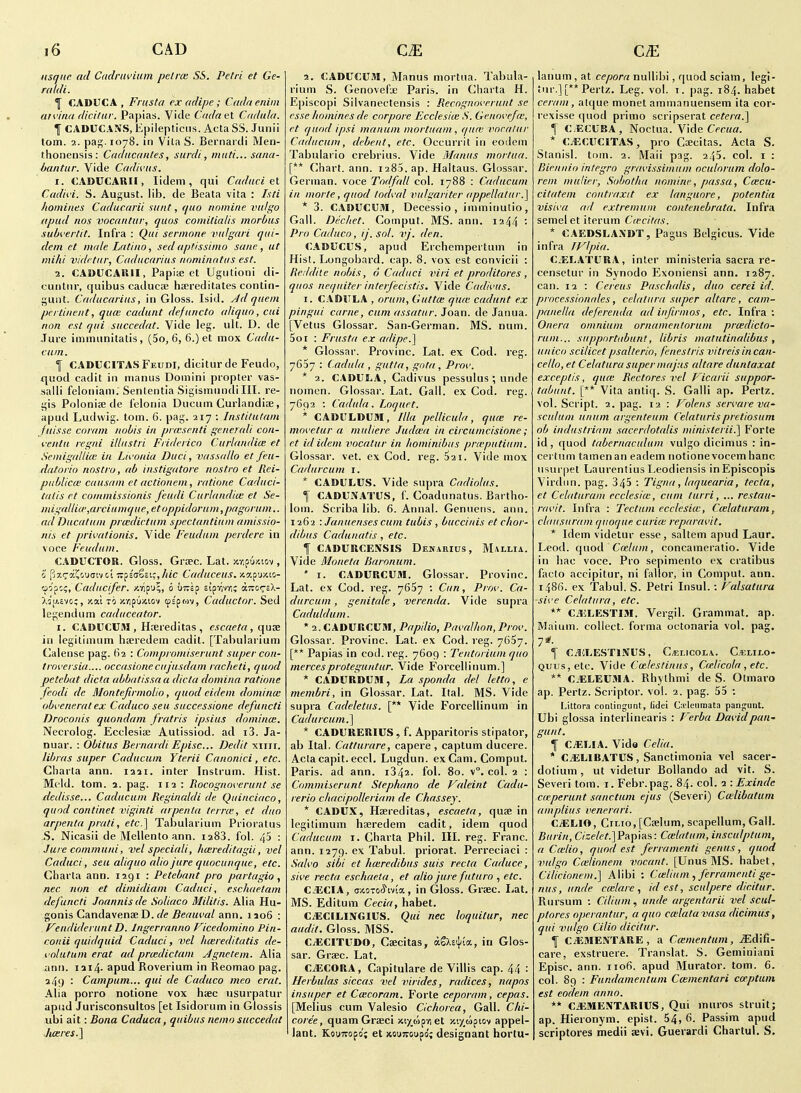 nsquc. ad Cadruvium peine. SS. Petri et Ge- raldi. 1 CADUCA , Frusta ex adipe ; Cadaenini arviiKi dicitar. Papias. Vide Cadael Cndala. \ CADUCANS, Epilepticns. Acta SS. Junii lorn. 2. pag.1078. in Vita S. Bernartii Men- thoiiensis: Cadacaiites, surdi, miiti... saiia- bantiir. Vide Cadivus. I. €ADIICAUH , lidem , qui Cadiici tl Cadivi. S. August, lib. de Beata vita : Ixti homines Caducarii sunt, quo nomine vulgo upud nos vocantur, quos comilialis morbus subi'ertit. Infra : Qui sermone vulgari qui- dein et male Latino, sedaptissimo sane, ut mihi vidrtiir, Cuducarius nnniinntus est. 1. CADUCAHII, Papiaj et Ugutioni di- cunlnr, quibus caducae haereditates contin- gunt. Caducarius, in Gloss. Isid. Ad quern pertinent, qu(e cadunt defnncto aliquo, cui non est qui succedat. Vide leg. ult. D. de Jure immunitalis, (5o, 6, 6.) et mox Cadu- cum. I CADUCITASFeudI, diciturde Feudo, quod cadit in luanus Domini propter vas- salli feloniani. Sententia Sigisinundi III. re- gis Polonise de felonia Ducum Curlandiae, apud Ludwig. torn. 6. pag. 217 : Jnstifufam Juisse coram nobis in prmsenti generali cou- veittu regni illustri Friderico Curlandice et Semigallice in Lii'onia Duci, vass(dlo et fen- datorio nnstro, ab instigatore nostro et Rei- publicm cansam et actionem, ratione Caduci- talis et commissionis feudi Curlundim et Se- i7ugaUio',arciumque, etoppidorum,pngorum.. ad Ducatnm praidictum spectantium amissio- nis et privationis. Vide Feudum perdere in voce Feudum. CADUCTOR. Gloss. Grsec. Lat. •/.r.amw , 0 pxi^aJJouaiv ct TZfia^uCj/tic Caduceus. jcap'jjtio- (flC/'pc;, Caducifer. zripu^i 0 u~5? sipvjrr,; airci^-cX- Xa't^.svc;, y.ai to jcnpuxiov wi^ori, Caductor. Sed legendum caduceator. I. CADUCUM , Hrereditas , escaeta, in legitinium ha!redem cadit. [Tabularium Calense pag. 62 : Compromisernnt super con- troi'ersia.... occasionecujusdam racheti, quod petehat dicta abbatissa a dicta domina ratione feodi de MontefirmoUo, quod eidem domina: obveneratex Caduco seu successione defuncti Droconis quondam fratris ipsius domina:. Necrolog. Ecclesise Autissiod. ad i3. Ja- nuar. : Obitus Bernardi Episc... Dedit xiiii. libras super Caducum Yterii Canonici, etc. Cbarta ann. laai. inter Instrum. Hist. Meld. torn. 2. pag. 112 : Bocognoverurit se dedisse... Caducum Reginaldi de Quinciaco, quod continet viginli arpenta terrce, et duo arpenta prati, efc] Tabularium Prioratus S. Nicasii de Mellento ann. laSS. fol. 45 : Jurecommuni, vel speciali, hcereditagii, vel Caduci, sea aliquo alio jure quocunque, etc. Charta ann. 1291 : Petebant pro partagio , nec non et dimidiam Caduci, eschaetam defuncti Joannisde Soliaco Militis. Alia Hu- gonis Candavenae D. f/<? ^er/Mffl/ ann, 1106 : Feudiderunt D. Ingerranno Vicedomino Pin- conii qiiidquid Caduci, vel Imreditatis de- volutum erat ad prmdictam Agnetem. Alia ann. iai4- apud Roverium in Reomao pag. a4>) : Campum... qui de Caduco meo erat. Alia porro notione vox haec usurpatur apud Jurisconsultos [et Isidorum in Glossis ubi ait -.Bona Caduca, quibus nemo succedat hceres.] 2. tADtrcOM, Manus mortua. Tabula- rium S. Genovefx Paris, in Charta H. Episcopi Silvanectensis : Recognoverunt se esse homines de corpore Ecclesiie S. Genovefw, et quod ipsi manum mortnam, qu(u voralnr Caducum, debent, etc. Occurril in eoilem Tabulario crebrius. Vide Manus mortua. [** Chart, ann. 1285. ap. Haltaus. Glossar. German, voce Todfall col. 1788 : Caducum in morte, quod todval vulgariter appellatur.] * 3. CAOUCUM, Decessio , imminutio, Gall. Diichet. Comput. MS. ann. 1244 : Pro Caduco, ij.sol. vj. den. CAOUCUS, apud Erchempertum in Hist. Longobard. cap. 8. vox est convicii : Reddite nobis, 6 Caduci viri et proditores , quns nequiter inlerjecistis. Vide Cadivus. I. CADJTLA , orum. Gut tee qu<e cadunt ex pingui came, cum assatur. Joan, de Janua. [Vetus Glossar. San-German. MS. num. 5or : Frusta ex adipe.^ * Glossar. Provinc. Lat. ex Cod. reg. 7637 : Cadula , gutia, gota, Prov. * 2. CADULA, Cadivus pessulus ; unde nomen. Glossar. Lat. Gall, ex Cod. reg. 7692 : Cadula. Loquet. * CAOL'LDUai, Ilia pellicula, qu(e re- move tur a muliere Judma in circumcisione; et id idem vocatur in hominihus prieputium. Glossar. vet. ex Cod. reg. $21. Vide mox Cadurcum i. * CADULCS. Vide supra Cadiolus. f CADUNATUS, f. Coadnnatus. Bartho- lom. Scriba lib. 6. Annal. Genneiis. ann. 1262 : Januenses cum tubis , buccinis et c/ior- dibiis Cadunatis , etc. I CADURCENSI.S Denarius, Mallia. Vide Moneta Baronum. ' I. CADURCUM. Glossar. Provinc. Lat. ex Cod. reg. 7657 : Curt, Prov. Ca- durcum, genitale, verenda. Vide supra Caduldum. * 2. CADURCUM, Papilio, Pavalhon,Prov. Glossar. Provinc. Lat. ex Cod. reg. 7657. [** Papias in cod. reg. 7609 : Tentoriumquo mercesproteguntur. Vide Forcellinum.] * CADURDUM, La sponda del letto, e membri, in Glossar. Lat. Ital. MS. Vide supra Cadeletus. [** Vide Forcellinum in Cadurcum.^ * CADURERIUS, f. Apparitoris stipator, ab Ital. Catturare, capere , captum ducere. Acta capit. eccl. Lugdun. ex Cam. Comput. Paris, ad ann. 1842. fol. 80. v°. col. 2 : Commiserunt Stephana de Faleint Cadu- rerlo chacipolleriam de Chassey. * CADUX, Hseredilas, escaeta, qu£e in legilimum hseredem cadit, idem quod Caducum r. Charta Phil. III. reg. Franc, ann. 1279. ex Tabul. priorat. Perreciaci : Salvo sibi et hwredibus suis recta Caduce, sive recta eschueia, et alio jure fnturo , etc. CJiCIA, TOOTOci'ivia, in Gloss. Grjec. Lat. MS. Editum Cecia, habet. CiECILINGIUS. Qui nec loquitur, nec audit. Gloss. MSS. C^CITUDO, Caecitas, agX£i}/(a, in Glos- sar. Graec. Lat. CiECORA, Capitulare de Villis cap. 44 : Herbulas siccus vel virides, radices, napos insuper et Ccecoram. Forte ceporam, cepas. [Melius cum Valesio Cichorea, Gall. Chi- coree, quamGrseci /ctxoipvi et xt^upiov appel- lant. Kouitopo; et xouTvoupo; designant hortu- lanum, at cepora nullibi, quod sciam, legi- tur.] [** Pertz. Leg. vol. t. pag. 184. habet ceram , alc|ue monet ammanuensem ita cor- rexisse quod primo scripserat cetera.'] \ CECUBA, Noctua. Vide CfTOff. * C.-ECUCITAS, pro Csecitas. Acta S. Stanisl. torn. 2. Maii pag. 245. col. i : Biennio Integro gravissimum oculorum dolo- rem muHer, Sobothu nomine, passu, Ccecu- cilatem contraxit ex languore, potentin visiva ad extremuni contenebrata. Infra semel et iterum Cwcitas. * CAEDSLAXDT, Pagus Belgicus. Vide infra JVlpia. C^ELATURA, inter ministeria sacra re- censetur in Synodo Exoniensi ann. 1287. can. 12 : Cereus Paschalis, duo cerei id. processionales, celatura super altare, cam- panella deferenda ad infirmos, etc. Infra ; Onera omnium ornamentoruni praedicto- rum... supportabunt, libris matutinalibus , unico scilicetpsalterio, fenestris vitreisincan- cello, et Celatura super majus altare duntaxat except is, quce Rectores vel Ficarii suppor- tabunt. [** Vita antiq. S. Galli ap. Pertz. vol. Script. 2. pag. 12 : Volens servareva- scutum unum argenteum Celaturispretiosum ob industriam sacerdotalis nunisterii.] Forte id, quod tabernaculum vulgo dicimus : in- certum tamenan eadem notione vocem banc usui'pet Laurentius Leodiensis inEpiscopis Virdiin. pag. 345 : Tignu, laquearia, tecta, et Celaturam ecclesice, cum turri, ... restau- ravit. Infra : Tectum ecclesia:, Ccelaturam, clausuram quorjue curice reparavit. * Idem videtur esse, saltern apud Laur. Leod. quod Cmlum, concameratio. Vide in liac voce. Pro sepimenlo ex cratibus facto accipitur, ni fallor, in Comput. ann. i486, ex Tabul. S. Petri Insul.: Falsatura -sive Celatura, etc. ** CiSiLESTIM. Vergil. Grammat. ap. Malum, collect, forma octonaria vol. pag. 7*- 1 C^HLESTINUS, C/ELicoLA. C.ELII.0- Quus,etc. Vide Cotlestinus, Ceielicola , etc. ** CiELEUiMA. Rhythmi de S. Otmaro ap. Pertz. Scriptor. vol. 2. pag. 55 : Littora conlingunt, lidei Oi'leiimata pangunt. Ubi glossa intei'Iinearis : Ferha David pan- gun t. I CiELIA. Vida Celia. * CiELlBATUS, Sanctimonia vel sacer- dotium, ut videtur Bollando ad vit. S. Severi torn. i. Febr.pag. 84. col. 2 : Exinde cdcperunt sanctum ejus (Severi) Ca^libatum amplius venerari. C^LIO, CiLio, [Caelum, scapellum, Gall. C/se/(?A]Papias: Ca:latum,insculptum, a Crelio, quod est ferramenti genus, quod vulgo Ccelionem vocant. [Unus MS. habet, Ciiicioneni.] Alibi : Ca;lium , ferramenti ge- nus, unde ceelare , id est, sculpere dicitur. Rursum : Cilium, unde argentarii vel scul- ptores operantur, a quo ccelata vasa dicimus, qui vulgo Cilio dicitur. I C^>ME\TARE , a Ccenientum, MA'i^- care, exstruere. Translat. S. Geminiani Episc. ann. 1106. apud Murator. torn. 6. col. 89 : Fundamentum Ccementari cw.ptum est eodem anno. ** CiUMENTARIUS, Qui muros struit; ap. Hieronym. epist. 54, 6. Passim apud scriplores medii Guerardi Chartul. S.