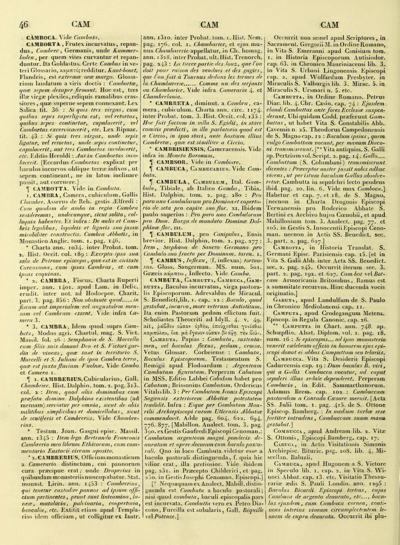 . CAMBOCA. Vide Canibuta. ■ CAMBOKTA , Frutex incurvatus , repan- dus , Cambrec , Gernnanis, unde Kainmer- Ificlen , per quern viles curvantur et repan- duntur. Ita Goldasliis. Certe Cambus in ve- teri Glossario, iiaiAirro'credditur. Kaiit-boort, Flandris, esl extremee orce margo. Glossa- lium laudatum a viris doctis : Cambortce, (fum sepem desuper firnmnt. Hoc est, tres illaevirgse plexiles,reliquis ramalibus cras- siores , quae siiperne sepem connexant. Lex Salica tit. 36 : Si quis tres virgas, cum qiiibus sepes supevUgnta est, vel retortas ^ quibus sepes continetur, capulaverit, vel Cambortas excervicaverit, etc. I^ex Ripuar. tit. 43 : Si quis tres virgas, unde sepis ligdtur, vel retortas, unde sepis continetur, cttpuliwerit, out tres Cambortiis involeu'erit, etc. Editio Heroldi : Jut in Cambortas invo- laverit. [Eccardus Cambortas explicat per baculos incnrvos oblique terra; infixes , ut sepem contineanl, ne in latus inclinare possit, aut corruere.] ^ CAMBOTTA. Vide in Cambuta. I. CAMERA, Camera, cubicuhim, Gallis Chumbre. Asserns de Reb. gestis xElfredi : Cum quodam die umbo in regia Cambra r^sideremus, undecunque, sicut solito, col- loquin habentes. Et infra : De aulis et Cam- bris legalibus, lapideis et ligneis suo jussu mirabiliter cnnstructis. Cambra Abbatis, in Monastico Anglic, torn. i. pag. 146. * Cliarta ann. io34. inter Probat. tarn. 1. Hist. Occit. col. 189 : Excepta ipsa sua sala de Petrone episcopo , qute est in civitate Carcassona, cum ipsas Cambras, et cum ipsas coquinas. * 2. CAMBRA, Fiscus. Charta Ruperli imper. ann. 1401. apud Lam. in Delic. erudit. inter not. ad Hodoepor. Charit. part. 3. pag. 856 ; Non obstante quod in fiscum aiit imperialem vel aiiguslalem men- sam vel Cnnibrnm essent. Vide infra Ca- mera 3. * 3. CAMBRA, Idem qiiod supra Cam- bfitn. Modus agri. Chartul. mag. S. Vict. Massil. fol. 26 : Semphonia de S. Marcello cum fdiis suis donant Deo et S. Fictori gar- dia de vineas, quae, sunt in territorio S. Marcelli et S. Juliani de ipsa Cambra terra, qua- est juxta fluvium Fuelnm. Vide Cambo et Camera i. f I. CAMBEEniUS,Cubicularius, Gall. Chambrier. Hist. Dalphin. torn. 2. pag.3i3. col. 2 : Item, quod aliis dominabiis cum prcefata domina Dalphina existentibus (ad mensam) sen'iatur per omnia, sicut de aliis militibiis simplicibus et domicellabus, sicut de scuti/eris et Cambreriis. Vide Chambre- rius. * Testam. Joan. Gasgui episc. Massil. ann. i345 : Item lego Bertrando Franconis Candjrerio meo librum Ethicorum, cum com- mentario Eustacii circum apnsilo. * a.CAMBRERIUS, Officium monasticum a Camerario distinctum, cui pannorum cura prsecipue erat; unde Draperius in qnibusdam monasteriisnnncupabatur. Stat, monast. Lirin. ann. i453 : Cambrerius, qui tenetur custodire pannos ad ipsum offi- cium pertinentes , prout sunt linteamina, ta- nece, matalacia, puhiuaria, coopertoria, banculia, etc. Extitit etiam apud Templa- rios idem officium, ut colligitur ex Instr. ann. i3io. inler Probat. lorn. i.Hist. Nem. pag. 176. col. I. Cliambarier, el ejus mu- nus Chambarerie appellalur, in Ch. homag. ann. i328. inter Probat. nit.Hist.Trenorch. pag. 243 : La tierce partie des louz, que ion doit pour raisnn des vendues et des gagies, que ion fait a Tournus dedans les termes de la Chambarerie Comme un des serjants au Cliambarier. Vide infra Cameraria 4. et Chumbrelania. * CAMBUETA, diminut. a Cambra, ca- mera, cubiculum. Charta ann. circ. ii74- inter Probal. torn. 3. Hist. Occit, col. i35 : Hoc fuit factum in villa S. Egidii, in stnre comitis prcedicti, in illo parlatorio quod est a Circio, in ipso stari, ante hostium illius Cambretm, qua; est similiter a Circio. * CAMBRISIENSIS, Cameracensis. Vide infra in Moneta Baronum. % CAMBSOR. Vide in Cambiare. \ CAMBUCA, Ca.-\ibucarius. Vide Cam- buta. I CAMBULA, CvMBULUM, Ital. Gam- bula, Tibiale, ab Italico Gamba, Tibia. Hist. Dalphin. torn. 2. pag. 280 : Pro paro uno Cambularum pro Domina et coperto- rio de seta pro capite suo flor. xi. ibidem paulo superius : Pro paro uno Cambulornm pro Dom. Burga de maudato Dominoi Dal- phinoi for. iii. f CAMBULUM, pro Canipidus, Ensis brevior. Hist. Dalphin. tom. 2. pag. 277 : Item, Stephano de Sancto Germano pro Cambulo suo fracto per Dominum. taren. i. I CAMBUS ,/«/ej:M, ff. inflexus) tortno- sus. Gloss. Sangerman. MS. num. 5oi. Graecis xap-Trtw, Inflecto. Vide Camba. CAMBUTA, Cambutt.v, Cambuca,Gam- BUTXA, Baculus incurvatus, virga pastora- lis Episcoporuin. Adrevaldus de Miracul. S. Benedictijlib. 1. cap. 22 : Baculo, quod gestabat, incwvo, more veterum Antistitum. Ila enim Pastorum pedum effictum fuit. Scholiastes Theocriti ad Idyll. 4- v. 49- ait, paSSov ouaav dpBriv, siT£'j}(_sa9aL ^cvsoSy.'. nap-TTuXviv, l-io. (J.V1 i'-^xuov ouaav pXaij/vi tw Sou/. Cambuta. Papias : Cambuta, sustenta- men., vel baculus flexus, pedum, crocia. Vetus Glossar. Corbeiense : Cambuta, Baculus Episcoporum. Testamentum S. Remigii apud Flodoardum : Argenteam Cambutam figuratam. Perperam Cabutam in MSS. Editio Labbei Cabulam habet pro Cabutam; Brissonius Cambutam. Ordericus Vilalislib. 3 : Per Cambutam h'onis Episcopi Sagiensis exteriorem Abbative potestatem tradidit. Infra : Eique per Cambutam Mau- rilii Archiepiscopi curam Uticensis Abbatiw commendavit. Adde pag. 604. 622. 694. 776. 877. [Mabillon. Analect. tom. 3. pag. 3 go. ex Gestis Gaufredi Episcopi Cenoman.: Cambutam argenteam magni ponderis de- auratam et opere decorum cum baculo pasto- rali. Quo in loco Cambuta videtur esse a baculo pastorali distinguenda, f. quia hie vilior erat, ilia pretiosior. Vide ibidem pag. 23i. in Praecepto Chiiderici, el pag. 25o. in Gestis Jospphi Cenoman. Episcopi.] [* Neqnaquam ex Analect. Mabill. distin guenda est Cambuta a baculo pastorali; nisi quod cambuta, baculi episcopalis pars est incurvata. Cambutta vero ex Petro Dia- cono, Furcilla est subalaris, Gall. Bequille vel Pole nee.] Occurrit non semel apud Scriplores, in Sacramenl. GregoriiM. in OrdineRomano, in Vita S. Emeranni apud Canisium tom. I. in Historia Episcoporum Autisiodor. cap. 63. in Chronico Mauriniacensi lib. 3. in Vita S. Urbaiii Lingonensis Episcopi cap. 2. apud Wolfardum Presbyter, in MiraculisS. Valburgis lib. 3. Mirac. 5. in MiraculisS. Ursmari n. 5. etc. Cambutta, in Ordine Romano. Petrus Diac. lib. 4- Chr. Casin. cap. 74 : Ejiisdeni claudi Cambuttas ante fores Ecclesice suspen- derunt. Ubiquidam Codd. praeferunl Gam- buttas, ut habet Vita S. Constabilis Abb. Cavensis n. aS. Theodorus Campedonensis de S. Magnocap. 12 : Baculum ipsius, quern vulgo Cambiittam vacant, per manum Diaco- ni //r/«yni/ifra«/. [** Vita antiquiss. S. Galli ap.Pertzium vol. Script. 2.pag. i4: Gallo.... Cambuttam (S. Columbani) transmiserunt dicentes : Prxceptor noster jussit nobis ad/iuc iwens, ut per is turn baculum Gallus absohe- retur. Cambutta in sepulchri lecto pendens ibid. pag. 20. lin. 6. Vide mox Camboca.] Habetur et cap. 7. et 18. de S. Magno, [necnon in Charta Drogonis Episcopi Terwanensis pro Roderico Abbate S. Bertini ex Archivo hujtis Coenobii, et apud Mabillonium tom. 3. Analect. pag. 77. et io5. in Gestis S. Innocentii f^piscopi Ceno- man. necnon in Actis SS. Benedict, sec. 3. part. 2. pag. 627.] Cambotta, in Historia Translat. S. Germani Episc. Parisiensis cap. i5. [el in Vita S. Galli Abb. inter Acta SS. Benedict, sec. 2. pag. 245. Occurrit iterura sec. 3. part. 2. pag. 192. et 627. Cam bot \e\Bot- cam Arinoricanis Britonibus, Ramus est a summitate recurvus. Hinc ducenda vocis originatio.] Gabuta, apud Landulfum de S. Paulo in Chronico Mediolanensi cap. 11. Campuxa, apud Crodegangum Melens. Episcop. in Regula Canonic, cap. 26. ** Camputta in Chart, ann. 748. ap. Schcepflin. Alsat. Diplom. vol. i. pag. 18. num. 16 : Si episcopus... ad ipso mouasterio venerit cmlebrato officio in houorem ejus epi- scopi donat ei abbas Camputtam seu telariis. Cambucca. Vita S. Desiderii Episcopi Cadurcensis cap. 19 : Dum baculus B. viri, qui a Gallis Cambucca vocatur, ad caput sepulcri illius sedule depmderet. Perperam Cambucia, in Edit. Sammarthanorum. Adamus Brem. cap. 102 : Cambuccam pastoralem a Conrado Cmsare meruit. [Acta SS. Julii tom. i. pag. 4i5. de S. Oltone Episcop. Bamberg. : [n medaim turbce sese fortiter intrudens, Cambuccam suam manu gestabat.] Combucca, apud Andream lib. 2. Vitse S. Ottonis, Episcopi Bamberg, cap. 17. C\bucv, in Aclis Visitatiouis Simonis Archiepisc. Bituric. pag. 208. lib. 4. Mi- scellan. Baluzii. Cambuca, apud Hugonem a S. Victorc in Speculo lib. i. cap. 2. in Vita S. Wi- noci Abbat. cap. i3. etc. Visitatio Thesau- rariae aedis S. Pauli Londin. ann. 1296 : Baculus Bicardi Episcopi tertius, cujus Cambuca de argeuto deaurato, etc bacu- \ lus ejusdem , cum Cambuca cornea, conti- I nens interius vineam circumplectentem le- 1 oncm de cupro deaurata. Occurrit ibi plu-