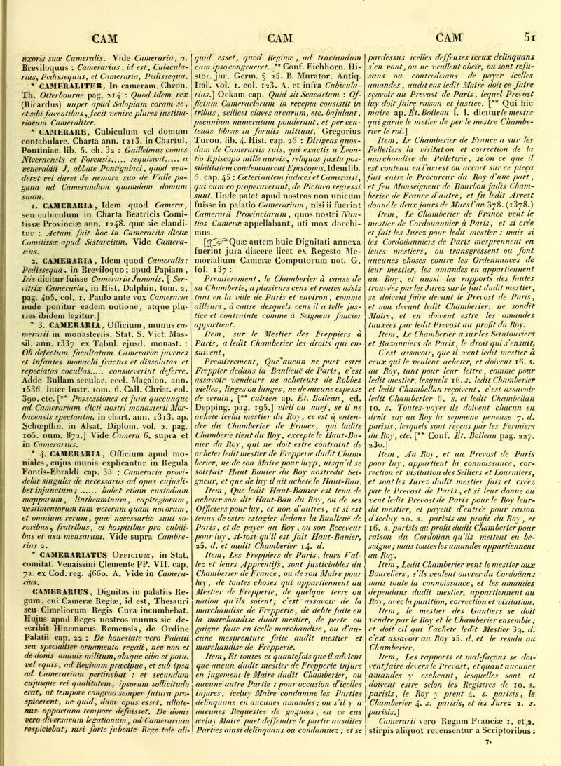 Hxoris Slice Cameralis. Vide Camerarin, i. Breviloquus ; Camerarius, id est, Culncula- rius, PcclissequHS, et Cameraria, Pedissequa. * CAMERALITER, In cameram. Chron. Th. Otlerbounie pag. 214 Qund idem rex (Ricardiis) nuper apiid Salnpiain coram se, etsihi fm'entibas ,jecit vf.nire plures justitia- riorum Qoneraliter. * CADIERARE, Cubiculum vel domum contabulare. Charta ann. i2i3. in Chartul. Poiitiniac. lib. 5. ch. 82 : Gaillelmus comes Niveineiisis et Forensis requish'it a venerahili J. ahbate Pontigniaci, quod ven- deret vel daret de nemore sua de V(die pn- guna ml Camerandum quamdam domum stirim. 1. CAMERARIA, Idem quod Camera, seu cubiculum in Charta Beatricis Comi- tissre Provinciae ann. 1248. qute sic claudi- tur : Return fiiit hoc in Camerariis dictce ComitisscB apud Sistarcium. Vide Camera- rius. 2. CAMERARIA, Idem quod Cameralis; Pedissequa, in Breviloquo ; apud Papiam , Iris dicitui' fuisse Cameraria Junonis. [ Ser- iitrix Cameraria, in Hist. Dalphin. torn. 2. pag. 4o5. col. r. Paulo ante vox Cameraria nude ponitur eadem notione, alque plu- ries ibidem legitur.] * 3. CAMERARIA, Officium, munus crt- merarii in monasteriis. Stat. S. Vict. Mas- sil. ann. iSSy. ex Tabul. ejusd. monast. : Ob defectum facullatum Cameraria; jui'enes et in/antes monachi fractas et dissolutas et repeciatas cocullas consiieverint deferre. Adde BuUam secular, eccl. Magalon. ann. i536 inter Instr. lom. 6. Call. Christ, col. Sgo. etc. [** Possessiones et jura quecuiique ad Camcrariam dicli nostri monasterii Mlor- hacensis spectantia, in chart, ann. i3i3. np. Schcepflin. in Alsat. Diploni. vol. 2. pag. io5. num. 872.] Vide Camera 6. supra et in Camerarius. * 4. CAMERARIA, Officium apud mo- niales,cujus munia explicantur in Regula Fontis-Ebraldi cap. 33 : Cameraria provi- debit singulis de necessariis ad opus cujusli- het injunctum; habet etiam custodiam mapparum , lintheaminum, capitegiorum, veslimentorum tarn veterum quam noK'orum, et omnium rerum, quie necessaria: sunt so- roribuSj fratribus, et hospitibus pro cubdi- bus et usu mensarum. Vide supra Cambre- rius 1. * CAMERARIATUS Officium, in Stat, comitat. Venaissini CiementePP. VII. cap. 72. ex Cod. reg. 4660. A. Vide in Camera- rius, CAMERARIUS, Dignitas in palatiis Re- gum, cui Camerae Regiae, id est. Thesauri seu Cimeliorum Regis Cura incumbebat. Hujus apud Reges noslros munus sic de- scribit Hincmarus Remensis, de Ordine Palalii cap. 7.1 : De honestate vero Palatii seu specialiter ornamento regali, nec non et de donis annuis militum, absque cibo et potu, vel equis, ad Reginam prcecipuc, et sub ipsa ad Camerarium pertinebat : et secundum cujusque rei qualitatem, ipsorum sollicitudo erat, at tempore cnngruo semper fiitura pro- spicerent, ne quid, dum opus esset, ullate- nus opportunn tempore defuisset. De donis vero diversarnm legationum, ad Camerarium respiciebat, nisi forte jubente Rege tale ali- quid esset, quod Reginm, ad traclandum cum ipsocnngrueret. [** Conf. Eichhorn. Ili- stor. jnr. Germ. § aS. B. Murator. Antiq. Ital. vol. I. col. 123. A. et inl'ra Cubicuta- riiis.'\ Ockam cap. Quid sit Scacarium : Of- ficium Camerari'irum in recepta consistit in tribus, scilicet cbwes arcarum, etc. bajiilant, pecuniam numeratam ponderant, et percen- tenas libras in forulis mittunt. Gregorius Turon. lib. 4- Hist. cap. 26 : Dirigens quos- dam de Camerariis suis, qui exactis a Leon- tio Episcopo mille aiireis, reliquos juxta pos- sibilitalem condemnarcnt EpisCopos. Idem lib. 6. cap. 45 : Cceteriautem judiceset Camerarii., qui cum eoproperaverant, de Pictavo regressi sunt. Uiide patet apud nostros non unicum fuisse in palatio Camerarium , nisi ii fucrint Camerarii Proi'inciarum , quos noslri tios Camerce nppellabant, uti mox docebi- mus. [(ff^^^Quse autem huic Dignitati annexa fuerint jura discere licet ex Regesto I\Ie- morialium Camera; Computorum not. G. fol. 137: Premierement, Ic Chamberier a cause de sa Chamberie, aplusieurs cens et rentes assis taut en la ville de Paris et environ, cnmme aillenrs, a cause desquels cens il a telle jus- tice et contrttinte cammed Seigneur fonder appartient. Item, sur le Blestier des Freppiers a Paris, a ledit Chamberier les droits qui en- suivent, Premierement, Que''aucun ne puet estre Freppier dedans la Danlieiie de Paris, c'est assavoir vendeurs ne acheteurs de Robbes 7'iel/es, linges oil langes, ne de aucune espesse de ei'iain, [** cuirien ap. Et. Boileaii ed. Depping. pag. igS.] vieil on niief, se il ne achete icelui mestier da Roy, ce est a enten- dre du Chamberier de France, qui ladile Chamberie tient du Roy, exceptele Haut-Ba- nier du Roy, qui ne doit estre contrcdnt de acheter ledit mestier de Frepperie dudit Cham- berier, ne de son Mairepour luyp, uisqu'il se soitfait Haut Banier da Roy nostrc.dit Sei- gneur, et que de luy il ait achete le Haut-Ban. Item, Que ledit Haut-Banier est tenii de acheter son dit Haut-Ban du Roy, ou de ses Officierspour luy, et non d'autres, et si est tcnus de estre estagier dedans la Banlieue de Paris, et de payer an Roy , ou son Reccveur pour luy, si-tost qu'il est fait Haut-Banier, 25. d. et audit Chamberier 14. d. Item, Les Freppiers de Paris, leiirs T'al- lez et leurs Appientifs, sont justiciablcs du Chamberier de France, ou de son Maire pour luy, de toutes choses qui appartiennent au Mestier de Frepperie, de qiielque terre ou nation qu'ils soient; c'est assavoir de la marchandise de Frepperie, de debtefaite en la marchandise dudit mestier, de perte ou gaigne faite en icelle marchandise, ou d'au- cune mesprenture faite audit mestier et marchandise de Frepperie. Item, Et toutes et quantefois que il advient que aucun dudit mestier de Frepperie injure en jugement le Maire dudit Chamberier, ou aucune autre Partie : pour occasion d'icelles injures, iceluy Maire condamne les Parties delinquans en aucunes amandes; ou s'il y a aucunes Requestcs de gagnees, en ce cas iceluy Maire puet deffendre le ptirlir aiisdites Parties ainsi delinquans ou condamnez ; et se pardessus icelles deffcnses iceux delinquans s'en vont, ou ne veullent obeir, ou sont refu- sans ou contredisans de payer icelles amandes, audit cas ledit Maire doit ce fairc scavoir au Prexost de Paris, lequel Prevost luy doit faire raison et justice. [** Qui hie maire ap. Et.Boileau 1. I. diciturle mestre qui garde le metier de per le mestre Chambe- rier le roi.] Item, Le Chamberier di France a sur les Pelleliers la visitat on et correction de la marchandise de Petleterie, se'on ce que il est contenu en iarrest ou accort sur ce pieca fait entre le Procureur du Rny d'une part, et feu Monseigneur de Bourbon jadis Cham- berier de France d'autre, et fu ledit Arrest donnele deux jours de Mars I'an 378. (iSyS.) Item, Le Chamberier de France vent le mestier de Cordoiiannier d Paris, et si cree et fait les Jurez pour ledit mestier : mais si les Cnrdoiianniers de Paris mesprennent en leurs mestiers, ou transgressent on font aucunes choses contre les Ordennances de leur mestier, les amandes en appartiennent au Roy, et aussi les rapports des faiites trouvees par les Iiirez sur le fait dudit mestier, se doiventfaire devant le Prevost de Paris, et non devant ledit Chamberier, ne sondit Maire, et en doivent estre les amandes tauxees par ledit Prevost au profit du Roy. Item, Le Chamberier a sur les Seintoiiriers et Bazanniers de Paris, le droit qui s'ensuit, C'est assavoir, que il vent ledit mestier d ccux qui le veident acheter, et doivent 16. s. au Roy, tant pour leur lettre, comme pour ledit mestier, lesquels 16. ^. ledit Chamberier et ledit Chambellan recoivent, cest assavoir ledit Chamberier 6. s. et ledit Chambellan 10. s. Toutes-voyes ils doivent ctiacuii en droit soy au Roy la sepmene peneuse 7. d, parisis, lesquels sont receus par les Fermiers du Roy, etc. [** Conf. Et. Boileau pag. 227. 23o.] Item, Au Roy, et au Prevost de Paris pour luy, appartient la connoissaiice, cor- rection et visitation des Selliers et Lourmiers, et sont les lurez dudit mestier fais et creez par le Prevost de Paris , et si leur donne ou vent ledit Prevost de Paris pour le Roy leur- dit mestier, et payent d'cntree pour raison d'iceluy 10. s. parisis au profit du Roy, et 16. s. parisis au profit dudit Chamberier pour raison du Cordoiian qu'Us mettent en be- soigne; mais toutes les amandes appartiennent ail Roy. Item , Ledit Chamberier vent le mestier aux Boureliers, s'ils veulent oiivrer du Cordoiian: mais toute la connoissance, et les amandes dependans dudit mestier, appartiennent au Roy, avec lapunition, correction et visitation. Item, le mestier des Gantiers se doit vendre par le Roy et le Chamberier ensemble ; et doit cil qui I'achete ledit Mestier 3g. d. c'est assavoir au Roy 25. d. et le residu au Chamberier, Item, Les rapports et mal-facons se doi- vent faire (levers le Prevost, et quant aucunes amandes y escheant, lesqiielles sont et doivent estre selon les Regis ties de 10. s, parisis, le Roy y prent 4. s. parisis, le Chamberier 4- parisis, et les Jurez 2. s. parisis.] Camerarii \eTO Regum Franciae i. et,a. stirpis aliquot recensentur a Scriptoribus; 7-