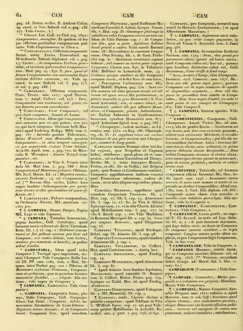 pag. 28. Staliit. eccles. S. Andreae Colon, ap. eund. in Nov. Subsid. vol. 2. pag. i38. 177. Vide fits/OS, I.] * Glossar. Lat. Gall, ex Cod. reg. 7692 : Campanarius, maiuglier. Et quidem ad hu- jus officiuin pertinebat campanarum pul- satio. Vide Clofjiiemaiirtus in Clocn 1. ** Campanvuiatus, OfficiuniC(V/7)/w/«r«. Statut. antiq. Eccles. Fiancoford. ap. Wurdtwein. Subsid. Diplomat. \ol. i. pag. 14 : Ciisto.i— f/e campaiuirio Ecclcsiu pi ovi- dehit, et vicariani ipsiiiscoiifei t Campanaria- tum. Ibid. pag. 29 : Ego N. jura , quod of- Jicium Campiinarifitiis sen succiistodice hiijus ~ ecclesiee fideliter exercemn, etc. Vide ap. eund. in nov. Subsid. vol. 3. pag. 178. • et vol. '4- pag- 188. ] * Campanaria , Officium cmvpfintiiii. Cone. Trevir. ann. 1227. apnd Maiien. torn. 7. Amj)!. Collect, col. ii3 : Item, C(inipan(iri(e iioti venddulur^ sed gratis ali- ciii honestcFpersonm conccdantiir. ^ CvMPVNARiA, Uxor Campanarii, vel ■ qi{(s Jficit cnmpaiuis ^ Joanni de Janua. ^ Campanator, Idem qui Campanarius, sive sumatur pro co qui pulsat, sive pro eo qui facit campanas. Diarium belli Hus- sitici apnd Ludewig. Reliq(|. MSS. tom. 6. pag. 167 : Sacerdns quidam Taboriensis, dictus Wanczek cum Hromadka qnodam -Campanatore... in silvis tempore cuniispri- {'ii pro acquircnda cii'itate Ustice latitant. Acia SS. April, tom. 2. pag. 710. in Mira- eulis B. W'ernheri : Joanne Tzingk Cam- panatore , etc. ^ Campanista , in Vita S. Yvonis inter Acta SS. Maii tom. 4- pag. 598 : Dum CampanistaadMatiitinaspulsaret. Obituar. MS. Eccl. Morin. fol. 21 -.Magistro cantus, vicariis Ecclesite... 24. sol. Campanistw 4. sol. [** Recens Stat, eccles. Lubec. loco supra laudato : Subcampanista pro porta- tiniie fcretri et aliis spectantibus ad suum of- ficium, etc.'l ^ Campahulare , Pulsare campanulam, in Ordinario Nivern. MS. annorum cir- titer 400. I 3. CAMPANA, Domus Pauper. Papias -MS. Lege et vide Capanna. * 4. CAMPANA, Tumulus honorarius, pegma funebre, Gall. Catafalque, quod formam turris referret sic dicta. Cteremon. Rom. lib. i.§ i5. cap. i : Ordinant {e\eca- tores) ut fiat pallium aureum pro lecto sub Campana, sive castro doloris, cum leclica, scamnis pro intorticiis et banchis, in quibus sedeat Jamilia. * CAMPANARIA, Idem quod infra Camparia 3. Vectigal agro impositum, no- stris Champart. Vide Campipars. Bulla Lu- cii III. PP. ann. 1184. torn. i. Hist. Se- iquan. inter Probat. pag. toi : Tiberius de Montmoret ecclesiam Pintarum , Campana- riam et gerbariam, qum in quosdam homines monasterii faciebat, reliquit. Alia no- tione, vide supra in Campana 2. \ CAMPANEA, Campaneus. Vide Cam- pania I. I. CAMPANIA, Campestris locus, pla- nus, Italis Campagna, Gall. Camprigne. Gloss. Lat. Grsec. : Campania, Tisci'ta;. In- nocentius Gromaticus de Casis litterar. : Nigriores terras invenies, si in Campaniisl fuerit. Campanea loca, apud eumdem.l Campanea Plaeeittina, apud Ruffinum Mo- naehum Ccenobii S. Sabini. Gregor. Turon. lib. 7. Hist. cap. 35 : Omnisque phalanga in suburbanu urbis Campania castra metala est. Idem de Vitis Patrum cap. 7 : In Campa- nia ilia, qum a parte Aquilonis habetur hand pvocul a castro. Visio sancti Baronti num. 18 : Descendimiis in ammnam Campa- niam. Otto Prising, lib. i. de Gest. Fride- rici cap. 3i : Maximum venationis copiam liabente, sed vomere ac rastro pmne experte Campania. Charta ann. 846. in Tabulario Abb. Belliloci in Lemovicib. num. 49 • Cedimus quoque similiter in ilia Campania campum ununi, et habet fines de una latere, etc. [ Prseceptum Carlomanni ann. 884. apud Mabill. Diplom. pag. 55o ; Sunt au- tem nomina vel situs ipsai um rerum vel vil- larum ad ipsos servos Dei p<rtinentium, in priniis mansella in gyro Monasterii ( S. Ger- mani Autissiod.) siia, et omnes clausi, in- dominicati, scilicet ille qui adhceret Mona- sterio, et Campania:, plantce, habnndantia, etc. Eadem habentur in Confirmatione bonorum ejusdem Monasterii ann. 874. apud Acherium Spied, tom. 2. pag. 588.] * C/iumpaigue , eatlem nolione, in Lit. remiss, ann. i45o. ex Reg. i8fi. Chartoph. reg. ch. 35 : Le suppliant entra sur aiicuns lieritaiges de son pere environ une Champai- gne, nommee le Loup pendu. CampanI/E nomen Romani olim isli Ita- liae region!, quae Neapolim et Capuam habet, attribuere, quod plana sit et cam- pestris, uti scribuntEustathius ad Dionys. Strabo lib. 5. vetus Interpres Horalii, Feslus, et alii. Sic in Gallia, isti Belgicae parti, quae Remos elCalalaunum continet, Campania; appellationem inditam constat post Francorum advenlum, eadem de causa, ut et aliis aliquot regionibus planis. Hinc CampjCnia Remensis , appellatur apud eumdem Gregorium Turonens. lib. 4- Hist. cap. 17. lib. 5. cap. 19. Aimoinum lib. 3. cap. 12. i5. 82. in Vita S. Silvini Episcopi num. 12. etin alia Charia Alcuini apud Mabillonium tom. 5. pag. 177. in vita S. Basoli cap. 2. etc. Vide Marlotum in Remensi Metropoli lib. 2. cap. 34. Cam- pus magnus Remensis, apud Theganum cap. 16. Campania Tullensis , apud Fredegar. Schol. cap. 38. Almoin, lib. 3. cap. 98. Campania Catalaunensis, apud eumdem Aimoinum lib. 4- cap. i. Campania Vocladensis, in Collect. Hist, apud Canisium tom. 2. Antiq. lect. Campania Arciacensis, apud Fredeg. cap. 19. Campania Maciacensis, apud Aimoinum lib. 3. cap. 87. * Apud Almoin, loco laudato legebatur, Marciacensis; quod emendat D. Bouquet tom. 3. Collect. Histor. Franc, pag. 109. legitque ex Codd. Mss. ut apud Fredeg. Arciacensis. Campania Cordubensis, apud Eulogium lib 2. MS. Memorial. SS. cap. 9. ^ Campania, nude, Liguria dicitur a planitie camporum, apud Eddium in Vita S. Wilfridi Episc. cap. 27. uti post Vale- sium probat Mabillonius in ActisSS. Be- nedict, saec. 4- pai't- i- pag- 675. el 691. Campanea, pro Campania, occurrit non semel in Historia Cortusiorum, [et apud Albertinum Mussatum. ] f 2, CAMPANIA, Supremum navis tabu- lalum, ex quo velut campo pugnatur, in Notis ad Vilam S. Raynerii. tom. 3. Junii pag. 466. \ 3. CAMPANIA. Invenlarium Ecclesise Noviom. ann. 1419 '■ Item, duo pannipro paramento (dtaris operati ad leones aureos, unde Campania rubea est; hoc est, pannus ipse leonibus distinctus ruber est, Galli diceremus, d'une etofife a fond rouge. * Area, nostris Clump, olim Champagne. Inventar. eccl. Camerac. ann. 1871. Ms : llfm sex alii panni nigri pares, quorum Campania est de nigro seminata de aquilis et serpenlibus argenteis Item alii duo pares in pavonibus bene rotalis in Campo rubeo... Item deux napes d'autel, un aube et amit pares de six ymages en Champagne d'or. Vide Campus 8. f 4. CAMPANIA. Staterae species. Vide Campana i. * CAMPANIENSIS, Campanus, Gall. Champenois. Annal. Victor. Mss. ad ann. t2 14. ubi de praelio Bovin. : Nuntiatum est regi fiostes jam fere cum extremis pugnare, scilicet cum vicecomite Meleduni, et arcuba- listariis, et Cainpaniensibus, qui ilia die re- trocustodiam faciebant. Infra : Garinus Sil- vanectensis electas acies ordinavit, in prima ponens Odonem ducem Burgundite.... Item milites Campania; strenuos et electos clxxx. istos omnes ipse electus posuit in prima acie, quia de eoruni prob'itate ^ audacia et virtu le certus erat. * CAMPANILE, Turricula, ad formam campanarii efficta. Inventar. Ms. thes. Se- dis Apost. ann. 1295 : Invenimus ununt urceum de auro cum manico et rostro et co- perculo ac duobus Campanilibus. Aliud ann. 1389. tom. 3. Cod. Ital. diplom. col. 363 : Campanile unum eboris cum scacchis et merellis cum tubolerio parvo ligni. Alia no- tione, vide in Campana 2. f CAMPANILE, Campanillum, Cam- PANisTA. Vide Campana, 2. f CAMPANIUM, Locus praelii, ut expo- nit V. CI. Eccard. in notis ad Leg. Salic, tit. 66. n. 2 : Si quis hominem ingenuum, qui Lege Salica vivit, in hoste in Campanio de companei suorum occiderit... in triplo componat. Cangius noster paulo aliter ex? plicat, et pro Campanium legit Companium, Vide in nac voce. f CAMPANULARE. Vide in Campana. a. * CAMPANUS Morbus , similis lepree, qui in Campania nascitur. Glossar. vet. ex Cod. reg. 7618. [** Verruca, secundum Schol. Cruqu. ad. Horat. Sat. 5. libr. r. vers. 62.] CAMPARCIUM [Campardus.] Vide Cam- p'lpnrs. f CAMPARE, Contendere, Modus pur- gaiidi se a caliimnia seu perjurio. Hierolex. Macri. Vide Cnmpiones. f I. CAMPARIA, Munus Camparii. Syn- odus Pergami ann. i3ii. rubrica a. apud Murator. tom. 9. col. 548 : Sancimus qiwd aliquis clericus , sive ecclesiastica persona , absque Dicecesani sui licentia officium publi- cum... exercere vel suscipere de cetera non prcesumat, scilicet consulatus , tabellionatus ^