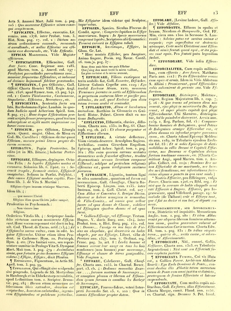 Acta S. Ansueii Mart. Julii loni. 4. pag. io5 : Quo iiioreretitr Efjicath e vilamcunse- qui senipiternnm. * EFFICATUS , E^ffectus, exsecutio. Lit. remiss, ann. 1378. inter Probat. torn. 3. Hist. Nem. pag. 17. col. 2 : Dictum no- strum onliriationem cassnndo^ rei'ncdndo et annuUundn, et nidlus Ejficatus sen eJTi- caciie esse decprnrndn, etc. Vide Efficutio. EFFICAX MvGiSTERiA. Vide Magistcr officioium. * EFFICIALITEU, Efficaciter, Gall. ^i'ec Jo/re. Cone. Regiense ann. 1285. apud Marten, tom. 4- Anecd. col. 197 : Presbyteri parrochiales pnrrnchinnos suns... moneant frequenlius EfJxciaJiter, et inducaitt ad decimas kujusmodi Jideliter prcestandas. f EFFICIATUS, f. pro Officiatus, Gall. Officie. Charta Henrici VIII. Regis Angl. ann. i5ifi. apiul Rymer. tom. i3. pag. 542. col. I : Contra Tlieoloncirios , Custumurios, Stapularios , Efficiatos , Mercutores, etc. ^ EFFICIEXTIA, Sententia fuctu seu lata. Barlholomteus Episc. Laudun. in quo- dam Judicio apiid Acherium Spicil. tom. 8. pag. 174 : Hanc itaque Efjicientirim proi- sentiscriptoJirnuiriprwccpinius, quod tesliuni subscriptione et sii^dli nostri impressione ro- borari curnvinius. * EFFICIU5I , pro Ofjicium, Liturgia sacra. Qiiaest. magist. Odon. de Missa e\ Cod. Ms. Carolilori : Ofjicium dicitur quasi Eflicium , mutala prima litteru propter de- corem sermonis. EFFIUATIIS , Papia; Pra-tcrrltus. In cdito [et in MS. Bituric] liabetur Perter- ritus. EFFIGIARK, Effingere, depingere. Ocla- vius Fcli\ : la lapides EJJii;iatos uiictos et coronatos. Sidoniiis lib. fi. Epist. 12 : Sa- cravit teiiiplis , formavit statuis, Effigiavit imaginibus. Soliniis in Prtel'at. Polyliist. : Ante omnia Effigiant modum capitis. Pau- linas lib. 3. de Vita S. Martini : Effigians clypeo insa>}am crislisqiic Miuei'varn. Idem lib. 4 : .... qiisc miincre Cliristi Effigi;iiis illain qiiani Clii isto jiidicc sumpsit. Priidentius in Psyi homach.: ... Nam viscera limo F.nigians. Ordericiis Vifalis lib. 4 : Scriptisque lauda- biliu virtutum suurum mnninienta Effigiu- runt.Wwnc vocem reponunt viri docli in leg. ult. Cod. Theod. de Excus. artif. (13,4.).^^/ Ejjigiaiidos sacros vultus, cum in edit, le- gatur Efficiendos. Utitur eliam idem Pru- dent, in Calhemcr. Hym. 10. Pcristepli. Hym. 4- etc. [Pro Imilari vero, seu repra;- sentare siimiturin PrologoVitaeS.Dyinpnse Mart. Maii tom. 3. pag. 479 : Jssimilatus simia;, qurefortuitu gestus humanos Efjigiare videtnr.] E/figia, Effigies, dixit Plautus. f Effigi.itio , Figmentum, in Actis SS. April, torn. 3. pag. 99. ^ EppnirATOR, Qui effingit sive seulpcndo sive pingendo. Lcgenda de SS. Martyribus in Hamburgh et in Ebbekestorp reconditis, apud Leibnitium lorn. i. Scriptor. Bruns- vic. pag. 184 : Horum eliam mrmoriam cc- leberrimam libris cxtendcre, decorum est scriptoribus, Iionestiim ccelaloribus, ingenio- sum Efjigiatoribus et pnlchrum p'xtovibus. Hie Efligiator idem videtur qui Sculptor, isque'solus. EFFKilES, Species. Siculus Flaccus de Gondii, agror. : Congeries lupidum in Efjigie niaceriarum. Supra : In Specie maceriarum congerunt lapides. Scriptores alii Gromalici: Termini cnrsorii in Effigiem tubuli. EFFIG1U5I, ATtOTUTCujj.a, Effigies, in Gloss. Gr. Lat. * Hinc riostris Efficher, pro Imaginer, Animo fingere. Poem. reg. Navar. Cantil. 16. tom.^2. pag. 37 : Beau Amu amis bien me puis Efficher Que j'aing dou mont lonte la luieriz vaillant. La plus cortoise et l.i miciu avcnant. 1 EFFIUCAIIE, Filices exstirpare ul terra arabilis fiat^ Gall. Essurtcr, Defricher. LitteriE Galonis Copella; ann. 1229 : Ego tradidi Ecclesiw Strum, xxvi. mensuras Terniensrs jacrntes in sarlis ad Effilicandum in perpetuam souturam libere et pacifice pms- sidendas, ita scil. quod Ecclesia jam dicta totam tcrram arabit et srminabit. 1 EFFLAGRATJO, Jitum et luculcntum incendium. Bartliius in Glossario ex Gui- berti Histor. Falsest. Cicero dixit ea no- tione Deflagratio. * EFFLuicTIO, Elduentia, eluvies , diflu- vium. Charta aim. i33(). in Reg. 66. Char- toph. reg. ch. 4^5 : Ut cloaca; purgentur et Effluctiones illarum. f EFFLUEUE, A virtute deflectere, Viam \ irtutis desercre. Arnnlphus Sagiens. Archidiac. contra Girardum Engolism. r'.piscop. apud Acher. Spicil. tom. 2. pag. 362 : lllis enim quorum eulcnus ardentes monasticus ordo frmnebat affcctus, tradit(e dispensationis nrcasio licentiam comparat Effluendi; niliilquc ad periculum religionis efficacius est, cjuam irreligiosum sustinere paslorem. 1 EFFOACIUM in silva sumendum , quantum ad focuni est necessarium , Gall. Cliauffagc. Charia Ro- berti Episcop. Linton, atni. laSS. inter Instruni. tom. 4- Gall. Clirist. col. 207 : Cum Abbas et Conventus S. Benigni Divinn. dicerent se hidicre umagium in nrmoribtis de f'ilfa-Coinitis... ad omnia qum veUent facerc ad opus domus de Chasne, videlicet ad Effoagiun ejusdein domus et ad opus furni. * Gallico/i/7'ort/.^'y, vel Effouage. Testam. Hugon. V. ducis Burg. ann. i3i4. inter Probat. tom. 2. Hist. Burg. pag. 132. col. 2 : Donons... I'nsaigc en nos boys de T'oi- sins au chapelain, qui dcsservira en ladite c/iaprle, por son E/foaige. Libert, villse de Perrices ann. i347. tom. 7. Ordinat. reg. Franc, pag. 32. art. 8 : Lesdiz homme et fcmmes auront lew usage en tous les bois nombiinnez [now hnnncz) pour marrcnage, Effouage et closure de tcrres gaaignables. Vide Foagium 2. * EFFOARE, Cnlefacere, Gall. Chauf- fer. Charta ann. i255. in Chartul. Buxer. part. i3. cli. 4 '■ Dedimus monac/iis /Juxe- rice . . . .Jurnuin nostrum de Sai'cranges et usuagium plenum et liberum ad Effoan- dum ipsum furnum in omnibus les Butlieyt de Saveianges. EFFOC.ARE, Fauces elidere, veteri Inter- preti Juvenalis Sat. i5. v. 222 : Qua; in somnis Effocabitur propter dotem. EFF 13 EFFOLARE, [Leviler laedere, Gall. AJfo- ler.\ Vide Affolare. \ EFFONOATUS, Effusus in epulas eC luxum. Nicolaus de Hanquei'ille, Ord. FF. \\\n. circa ann. i3oo. in Sernione S. Lau- rcntii : Sobrius potus est sanilas animm tl corporis; ergo supcrftuitas est destrurtio utriusque. Certe mulli Christiani sunt Efj'on- dati et nimis fentati quasi equi , et ita pejo- res sunt equis. Pro Jrntati puto legeiiduni /ie.dati. * EFFONDRARE. Vide infra Effron- dare. EFFORCIALITER, Cum copiis militari- bus , cum efforcio : Ai'ec forces. Mallhaus Paris ann. I2i3 : Tn ita Eljorciuliter vrnias cum equis etarmis. Idem in Vilis Abbatuui S. Albini : Promiserunt, quod Efforcirdita voids suhvenirent de pecunia sua. V ide Ef- foreium. EFFOUCIARE, Distringere, Mulctare, cogere. Rcgiam Majestatem lib. i. cap. 7. §. 16 : Si ipse tenens ad primum diem noii venerit, ejusplegii in misericordia Do. Regis erunt, et super placito capitali ipsi plegii Efforciabunlur. \j\n Skena'us, distriiigen- tur, Sal be poinded et dislrenziet. Arosta ann. 1239. I. Reg. Parlam. fol. i5 : Conquere- bantur homines de Balagniaco , quod Petrus de Bidagniaco armiger EJfoi ciabat eos, et plura damna eis infcrebat propter garennam suam, etc. Charta Adami Epi^^copi iMeldeii- sis ann. 1289. in Tabulario ejusdem Ecclc- siae fol. 83 : Et si nobis Episcopo de dictis mobilibus in villis Decani et Capitnli Effor- cielar.^ nos Decanus et Cupitiiluin diclaiii forliam tenebimur amovere, etc. [Charta <];i- milissae Augi, apud Marten, tom. i. Am- pliss. Collect, col. 1142 : Dominus Pier mr non Effortiabit de me maritando, m c here- des mri firmabiinus, nec irifortiahimus forte— ricias aliqiias a puncto in quo suut modo.'\ * Nostris jC/Twr/f/-, |)ro Effritigcre, vulgo Forcer. Charta ann. 1406. ex Bibl. reg. : vist que la serreure de ladite chappelle iivoit este Effnrciec a Dagiies. Efforcer, pro Iii- gravescere, apud Viliehard. paragr. 19: Sa maladie (de Thibaul) crut et Ejjorca taut, (pie ilfist sa dei'ise et son lait, et departi sun avoir. Effouciamentuiw , seu Afforciamfn- TU.li, Districtio vel inquisitio. i\loiiaslicum Anglic, torn. i. pag. 280 : Et idem Abbas veniet per aliquem liberum hominem attorna- tnm suuin, qualem prccsrntare voluerit ad Efforciamcntum Curiietaiilum. Charta Ed\A. III. tom. 2. pag. 832 : De tiibus virgutis terra'... quirtis de... sectis curia-, et ad^-en- tibus, et Alforciamenlis. f EFFORCIARI, Niti , conari. Gallis. S'pfforcer. Charta ann. i323. ex Tabulario Argentoliensi : Nisi sunt seu Efforciati fa- cere explecta justilicc. f EFFORCIATA Ff.mina, Cui vis illata est, a Gallico Forcer. ArrhiMim Abbati.-r Buzpii : Ego Eiido Dominus de Ponte... con- cessi duabiis illis Ahbatiis totum mercatuni meum de Ponte cum omni justitia etdistrirto , pru'terqiKim de femina Efforciata et latrone suspendendo. * EFFOIiriATE, CiuTi multis copiis mi- litaribus. Gall. En forces, alias Efforciement. Charta Margar, comit. Fland. ann. i2j6. ex Chartul. sisin. Decanus S. Pet. Insul.