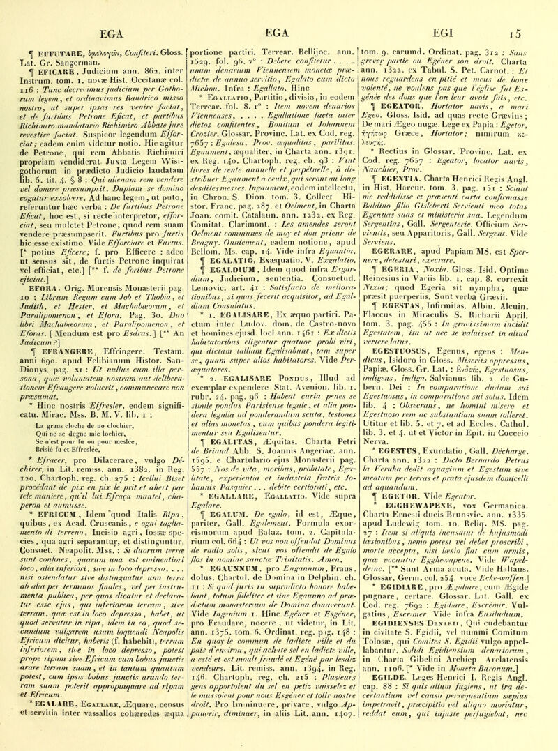 ^ EFFUTARE, oaoXo-^cTv, Conjiteri. Gloss, f Lat. Gr. Sangennan. f EFICAKE, Judicium ann. 862. inter Instrum. (om. i. novse Hist. Occitan;e col. 116 : Tunc decrevimus juclichiin per Gofho- rwn legem, et ordinavimiis Raiiitrico misxo nostra, ut super ipsas res venire facirit, et fie Jurtibus Petroite Eficat, et partihus Richimiro nvnuhttaria Richimiro Abbate jure revestue fuciat. Suspicor legendnm Effor- cifit; eadein enim \idetur notio. Hie agiliir de Petrolic, qui rem Abbatis Richimiri propriam vendidcral. Juxta Legem Wisi- gotliorum in praediclo Judicio laudatam lib. 5. tit. 4. § 8 : Qui alienani rem venderc vel donare prtesumpsit, Duplom se domino cogatur exsok'ere. Ad banc legem , ut puto, releruntur hzec verba : De furiibus Petrone Eficat, hoc est, si recte'interpretor, ejfor- cifit, seu mulclet Petrone, quod rem suam vendere prtesiimpserit. Furtibus pro furtis hie esse existimo. Vide Efforciurc et Fur/us. [* polius Eficere; f. pro Efficere : adeo ut sensiis sit, de furtis Petrone inqiiirat vel efficiat, etc.] [** f. de fnribus Petrone ej'iciut.] EFOIIA. Orig. Murensis Monasterii pag. ID : Libriun Regum cum Job et Tlwbia, et Judith, et Hester, et Mnchuhmorum, et Parulipnmenon , et Eforn, Pag. 3o. Duo libri Macliab(eorum, et Parrdipomenon, et Eforus. [Mendum est ^ro Esdras.'\ [** An Judicum P] T EFKANGERE, Effringere. Testam. anni 6go. apud Felibianum Histor. San- Dionj's. pag. xi : Ut nut/us cum ilia per- sonu, (pue voluntatem nostram out delibera- tionem Efrangere voluerit, communecare nan prcesumat. * Hinc nosfris Effresler, eodem signifi- catu. Mirac. Mss. B. M. V. lib. i : La grans clnctie de no clocliier. Qui ne se degne raic locliier, Se n'est pour I'u ou pour mcslee, Brisie fu et Et'freslce. * Efracer, pro Dilacerare, vulgo De- chirer, in Lit. remiss, ann. i382. in Reg. 120. Chartoph. reg. ch. 275 : Icellui Biset procedant de pix en pix le prit el ahert par tele mauiere, qu'il lui Efraca mantel, cha- peron et aumitsse. * EFRICUM , Idem 'quod Ilalis Ripri, quibus, ex Acad. Cruscanis, e ogni tugliu- mento di terrenn, Inclsio agri, fossae spe- cies, qua agri separantur, et dislingiintur. Consuet. Nfapolit. Mss. : Si duorum terne sunt confines, qiiaruin una est eniineutiori loco, alia inferiori, si'.'e in loco depresso, . . . nisi ostendatur si\'e d/stinguutur una terra ab alia per terminos finales, vel per iiistrii- menfa publica, per quos dicatur et declara- tur esse ejus, qui inferioreni terrain, sii'e terram, qiue est in loco depresso , habet, ut quod servatur in ripa, idem in eo, quod se- cundum vulgarem iistim loquendi Neapolis Efricuni dicitur, haberis (f. habebit), terrain inferioreni, sive in loco depresso, potest prope ripam sive Efricuin cum bob us junctis arare terram suam , et in tantum quantum potest, cum ipsis bobus junctis araudo ter- ram suam poterit appropiuquare ad ripain el Efriciim. *EGALARE, Egallare, /Equare, census et servitia inter vassallos cohseredes sequa EGA portione partiri, Terrear. Bellijoc. ann. j 1529. fol. 96. v : D.'bere confiietur . . . . [ unum denariiim Fieniiensem monetae pro;- \ dictcc de annuo servltio, Egalalo cum dido Michon. Infra : Egallato. Hinc * Eg vLLATio, P.irlitio , divisio, in eodem Terrear. fol. 8. r : Item nnvcin deuarios Fiennenses, .... Egidlatione facta inter dictos confitentes, Bonilum et Jnluiniieni Crozier. Glossar. Provinc. Lat. ex Cod. reg. ji^'i-j : Egalesa, Prov. wpialitas , parilitas. Eguument, :equaliter, in Charta ann. i3i)i. ex Reg. 140. Chartopl). reg. ch. 98 : Fint livres de rente annuclle et perpetiielle, a di- | stribuer Egaument d ceulx,qui serontau long desdilesmesses. Ingaument, eodem intellectu, in Chron. S. Dion. torn. 3. Collect Hi- stor. Franc, pag. 287. et Oe/ment, in Charta Joan, comit. Catalaun. ann. 1232. ex Reg. Comitat. Clarimont. : Les amendes seroiil Oelnient communes de moy et dou prieur de Bragny. Onniement, eadem notione, apud Bellom. iMs. cap. i4- Vide infra Equantia. f EGALATIO, Extequatio. V. Exgahitio. f EGALDIITM, Idem quod infra Esgar- dium, Judicium, sententia. Consuetud. Lemovic. art. 41 • Satisfarto de meliora- lionibus, si quas fecerit acquisilor, ad Egal- diiim Cousiilatus. * I. EGAMSARE, Ex aequo partiri. Pa- ctum inter Ludov. dom. de Castro-novo et homines ejusd. loci ann. i Jfii : Exdiclis liahitatoribiis eligentur quatiior probi viri, qui dictum lalUuni EgaUsabiinttam super .ye, quam super alios habiUilores. Vide Per- (equatores. * 2. EGAMSARE Po.NDUs , Illud ad exen:plar expendere Stat. Avenion. lib. i. rubr. 24- pag. 9f> : Habeat curia p'^ues se simile pondus Parisieuse legale, et alia pon- dera legidia adponderandiim scuta, testones et alias monetas , cum quibus pondera legiti- mcntur sen Egalisenlur. f EGALITAS, iEquitas. Charta Petri de Briand Abb. S. Joannis Angeriac. ann. 1595. e Charlulario ejus Rlonasterii pag. 557 : Nns lie vita, mnril/us, probilale, Ega- litate, experientia et iiidustria fratris Jo- hannis Pasquier. . . deiile cerliorati, etc. * EGALLARE, Egallvtio. Vide supra Egalare. I EGALUSI. De egalo, id est, /Eque, pariler. Gall. Eg dement. Formula exor- cismorum apud Baluz. lom. 2. Capitula- rium col. 6fi4 ; Ut vos nan offewlat Dominiis de radio solis, siciil voi of/euelit de Egalo flos in nomine sane tie Tiiiiitatis. Amen. * EGAUNNITM, pro A'//i,'(7«««w , Fraus . dolus. (>hartul. de D )miiia in Delphin. ch. 11 : 5/ (juid juris in supriidicto hoiiore habe- bant, totuin fideliier et sine Egaunno ad prm- d cluin mouaslerium de Domiiia dnnin erunt- Vide Iiigniuin i. Hinc Egener et Esgeiier, pro Fraudare, nocere , ut videtur, in Lit. ann. 1375. torn fi. Ordinat. reg. p ig. 148 : En qiioy le cnminiin de lailicte ville el du pais d'em'irnn , qui ach ite sel en ladicte ville, a este et est moult fruiide et Egene par lesdiz vendeurs. Lit. remiss, ann. 1394. in Reg. i^Pi. Chartoph. reg. ch. 2i5 : Plusieurs gens appnrtoient du sel en petiz vaisselez et le mil ssoieiit pour nous Esgener et tolir nostre droit. Pro Im ninucre, privare, vulgo Ap- paiH'rir, diiniuuer, in aiiis Lit. ann. 1407. EGI r5 torn. 9. earumd. Ordinat. pag. 3t2 : Sans grei'cr partie ou Egener son droit. Charta ann. i322. ex Tabul. S. Pet. Carnot. : Et nous regiiardens en pilie et meus de bone volenle, nc voiilens [)as que I'eglise fut Es- geriee des dons que ton leur avoit fais, etc. T EGEATOR, Hortator nuvis, a mari Egeo. Gloss. Isid. ad quas recte Greevius; De mari /Egeo nugae. Lege ex Papia : Egetor, rr{'h(i>o Greece, Hurtator; nniiirum y.i- * Rectius in Glossar. Provinc. Lat. ex Cod. reg. 7607 : Egeator, locator navis, Nauchier, Prov. If EGEXTIA. Charta Henrici Regis Angl. in Hist. Harcur. torn. 3. pag. i5i : Sciant me reddidisse et prw^enti carta coufirmasse. Baldino filio Gisleherti Seri.'ieati meo tolas Egentias suas el ministeria sua. Legendum Sergentias, Gall. Sergenlerie. Oflicium Ser- vientis, seu Apparitoris, Gall. Sergent. Vide Serviejis. EGER.^RE, apud Papiam MS. est Sper- nere, deteslari, exec rare. I EGERIA, Noxia. Gloss. Isid. Optime Reinesius in Variis lib. 1. cap. 8. correxit Nixia; quod Egeria sit nyiiipha, quae preesit |)uerperiis. Sunt verba Graevii. 1 EGESTAS, Infirmitas. Albin. Alcuin. Flaccus in Miraculis S. Richarii April, torn. 3. pag. 455 : In grai'issimam incidit Egestatem, iia ut nec se valuisset in aliud vertere latus. EGESTITOSUS, Egenus, egens : Men- diciis, Isidoro in Gloss. Miseriis oppressusy Papiae. Gloss. Gr. Lat. : E/'y=-/,;, Egestuosus, iiidigens, imliga. Salvianus lib. 1. de Gu- bern. Dei : In comparalioiie dudum sui Egestuosus, in conipni-atioue sui solus. Idem lib. 4 • (fbsecrans, ne homini misero et Egestiioso rem ac substantiam suam lolleret. Utilur et lib. 5. et 7. et ad Eccles. Cathol. lib. 3. et 4- ut et Victor in Epit. in Cocceio Nerva. * EGESTUS, Exundatio, Gall. Decharge. Charta ann. i322 : Dido Bernardo Petrus la Veruha dedit aquagliim et Egestum sive meatum per terras el prata ejusdem domicelli ad aquaudum. f EGET<»R. Vide Egeator. * EGGHEWAPEXE, vox Germanica. Charta Ernesii ducis Brunsvic. ann. i335. apud Ludewig tom. 10. Reliq. M.S. pag, 27 : I/em si iil qiiis inriisa/ur de Iiiijiismodi hesionibus, nemo potest vel debet proscribi , morte accepta, nisi lirsio fiat cum armis, qua; riocanliir Egghewapeiie. Vide ff'apel- drinc. [** Sunt Arma acuta. Vide Hallaus. Glossar. Germ. col. 254 voce Erl<e waffen^ * EGIDIARE , pro .£'-/>//we, cum iEgide pugnare, certare. Glossar. Lit. Gall, ex Cod. reg. 7(192 : Egidiare, Eseremir. Vul- ^al'mfi, Escnmer Vide infra Ensiltidiiim. EGiniEX'SKS Denaku, Qui cudebantur in civitate S. Rgidii, vel nummi Comitum Tolosse, qui Coinites S. Egidii vulgo appel- labantur. Sulidi Egidiensium denuriorum , in C^harla Gibeiini Archiep. Arelatensis ann. iiofi. [* Vide in /lloneta Baionuin.] EGTLDE. Leges Henrici I. Regis Angl. cap. 88 : Si qiiis aliuiii f'ugieiis, ut ira de- cerlantiiim vel causa perseipienlium srepius impetravit, priecipitio vel aliquo mnriatur, reddat euin, qui injiiste perjugiebat, nec