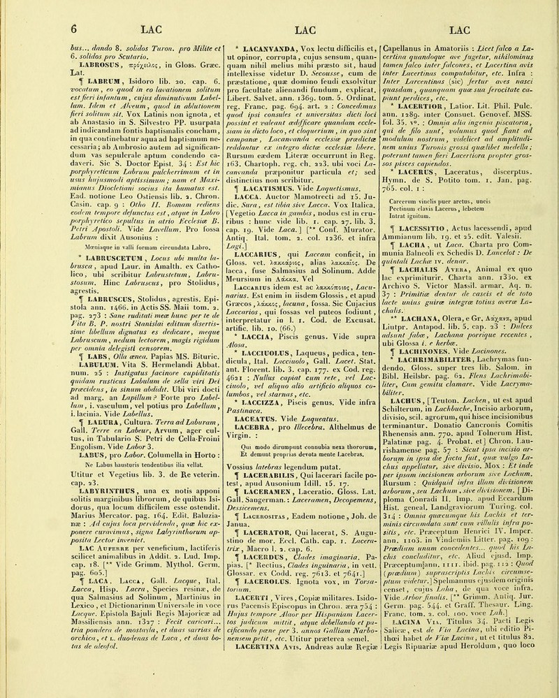 bus... dando 8. solidos Tuion. pro Milite et 6. solidos pro Scutario. LABROSUS, Trpo'^siXc?, in Gloss. Graec. Lat. I LABKUIH, Isidore lib. 20. cap. 6. vocatiim , eo quod in eo lavationein solitum est fieri infantum , cujus diminutivum Label- lum. Idem et Ah'eum, quod in ablutionem fieri soli/um sit. Vox Latinis non ignota, et ab Anastasio in S. Silvestro PP. usurpata ad indicandain fontis baptismalis concham, in qua coiitinebatur aqua ad baptismum ne- cessaria; ab Ambrosio autem ad significan- dum vas sepulcrale aptum condendo ca- daveri. Sic S. Doctor Epist. 34 : Est hie porphyreticuni Labrum pulclierrimum et in usus liiijiismodi aptissimuni; nam et Maxi- miduus Diocletiani socius ita humatus est. Ead. notione Leo Ostiensis lib. a. Chron. Casin. cap. 9 : Otho II. Romam rediens eodcm tempore dejunctus est ,atque in Labro porphyretico sepultus in atria Kcclesice B. Petri JpostoU. Vide Lavellum. Pro fossa Labrum dixit Ausonius : Moeniiique in valli I'ormam circundata Labro. * LABRUSCETUM , Locus ubi multa la- brusca, apud Laur. in Amalth. ex Calho- lico, ubi scribitur Labrustetum, Labru- stosuin. Hinc Labruscus, pro Stolidus, agrestis. t LABRUSCUS, Stolidus, agrestis. Epi- stola ann. 1466. in Actis SS. Maii torn. 2. pag. 2^3 : Sane ruditati niece hunc per te de Vita B. P. nostri Slanislai editum disertis- sime libellam dignatus es dedicare, meque Labruscuni, nedum lectorem, magis rigidum per omnia delegisti censor em, y LABS, OUa (Enea. Papias MS. Bituric. LABULUM. Vita S. Hermelandi Abbat. num. 2$ : Instigatus jacinare cupiditatis quidani rusticus Labulum de sella viri Dei priecidens, in sinum abdidit. Ubi viri docti ad marg. an Lapillum Forte pro Label- lum, I. vasculum, vel polius pro Labellum, i. lacinia. Vide Labellus. \ LABURA, Cultura. Terra ad Lab u ram , Gall. Terre en Labeur, Arvum, ager cul- tus, in Tabulario S. Petri de Cella-Froiiii Engolism. Vide Labor 3. LABUS, pro Labor. Columella in Horto : Ne Labus liausturis tendentibus ilia vellat. Utitur et Vegetius lib. 3. de Re veterin. cap. 23. LABYRINTHCS, una ex notis apponi solitis marginibus librorum, de quibus Isi- dorus, qua locum difficilem esse ostendit. Marius Mercator. pag. 164. Edit. Baluzia- nae : Ad cujus loca pervidenda, qtice hie ex- ponere cuirwimits, signa Labyrinthorum ap- posita Lector inveniet. LAC AxjFEHRE per veneficium, lactiferis scilicet animalibus in Addit. 2. Lud. Imp. cap. 18. [** Vide Grimm. Mythol. Germ, pag. 6o5.] f LACA , Lacca, Gall. Lacque, Ital. Lacca, Hisp. Lacra, Species resinse, de qua Sahiiasius ad Solinum , Martinius in Lexico , et Dictionarinm Universale in voce Lacque. Epislola Bajuli Regis Majoricae ad Massiiiensis ann. 1327 : Fecit caricari... tria pondera de mostayla, et duas sarrias de orchica, et i.. duodenas de Laca , et duas bo- tas de aleojol. * LACANVANDA, Vox lectu difficilis et, ut opinor, corrupta, cujus sensum, quan- quam nihil melius mihi praesto sit, baud intellexisse videtur D. Secousse, cum de praestatione, quae domino feudi exsolvitur pro facullate alienandi fundum, explicat. Libert. Salvet. ann. iSGg. torn. 5. Ordinal, reg. Franc, pag. 6g4. art. 2 : Concedinius quod ipsi consules et universitas dicti loci possint et valeant mdifjicare quandam eccle- siam in dicto loco, et cloqiierium , in quo sint campancB, Lacanvanda ecclesia; prcedictai reddantur ex Integra dictm ecclesia: libere. Rursum eaedeni Literae occurrunt in Reg. i63. Chartoph. reg. ch. 223. ubi voci La- can{.'anda praeponitur particula et; sed distinctius non scribitur. I LACATISMUS. Vide Laquetismus. LACCA. Auctor Mamotrecti ad i5. Ju- dic. Sura, est tibia sii'e Lacca. Vox Italica. [Vegelio Lacca in gambis, nodus est in cru- ribus ; hunc vide lib. i. cap. 27. lib. 3. cap. 19. Vide Zaca. ] [** Conf. Murator. Antiq. Ital. tom. 2. col. i236. et infra Lagi.] LACCARIUS, qui Laccam conficit, in Gloss, vet. Xaxjcapioi;, alias XaxKaio;. De lacca, fuse Salmasius ad Solinum. Adde Meursium in Aocicxa. Vel Laccarius idem est ac XajocoTtoioi;, Lacu- narius. Est enim in iisdem Glossis , et apud Graecos , Xaxxc;, lacuna, fossa. Sic Cu jacius Laccarios, qui fossas vel puteos fodiunt , interpretatur in 1. i. Cod. de Excusat. artific. lib. 10. (66.) * LACCIA, Piscis genus. Vide supra Alasa. * LACCIUOLUS, Laqueus, pedica, ten- dicula,Ital. Lacciuolo, Gall. Lacet. Stat, ant. Florent. lib. 3. cap. 177. ex Cod. reg^. 4621 : Nullus capiat cum rate, vel LaC' ciuolo, vel aliquo alia artijicio aliquos co- lumbas, vel stomas, etc. * LACCIZZA, Piscis genus. Vide infra Pastinaca. LACEATUS. Vide Laqueatus. LACEBRA , pro lllecebra. Althelmus de Virgin. : Qui modo dirumpimt conoubia nexa thororum. El demunt proprias devota mente Lacebras. Vossius latebras legendum putat. f LACERABILIS, Qui lacerari facile po- test, apud Ausonium Idill. i5. 17. f LACERAMEN, Laceratio. Gloss. Lat. Gall. Sangerman.: Laceramen., Decopemens, Dessicemens. Lacerositas , Eadem notione , Job. de Janua. I LACERATOR, Qui lacerat, S. Augu- stino de mor. Eccl. Calh. cap. i. Lacera- trix, Macro I. a. cap. 6. I LACERDUS, Chides imaginaria. Pa- pias. [* Reclius, Clades inguinaria, in vett. Glossar. ex Codd. reg. 7613. et 7641.] I LACEROLUS. Ignota vox, in Torsa- torium. LACERTI , Vires , Co])iifi militares. Isido- rus Pacensis Episcopus in Chron. aera 754 : Hujus tt mpore Alaor per Hispaniam Lacer- tos judicum mittit, atque dehellando et pa- cificando pmne per 3. annos (ialliam Narbo- nen sein petit, etc. Utitur praeterea semel. LACERTIiVA Avis. Andreas aulae Regiae Gapellanus in Amatoriis : Licet falco a La- certina quandoque ai'e Jugetiir, nihilominus tamen jalca inter falcanes, et Lacertina ai'is inter Lacertinas computabitur, etc. Infra : Inter Larcentinas (sic) Jertur ai'es nasci quasdam , quanquam qiicesua ferocitate ca- piunt perdices, etc, * LACERTIOR, Latior. Lit. Phil. Pule, ann. 1289. inter Consuet. Genovef. MSS. fol. 35. V. : Omnia alia ingenia piscatoria, qui de jilo sunt, volumus quod Jiant ad modulum nostrum, videlicet ad amplitudi- nem unius Turonis grassi quailibet niedella ; poterunt tamen fieri Lacertiora propter gros- sos pisces capiendos. * LACERUS, Laceratus, discerptus. Hymn, de S. Potito tom. i. Jan. pag. 765. col. I : Carceriim vinclis puer arctus, uncis Pectinum clavis Lacerus, lebetem Intrat ignitum. 1 LACESSITIO , Actus lacessendi, apud Ammianum lib. 19. et 25. edit. Valesii. f LACHA , ut Laca. Charta pro Com- munia Balneoli ex Schedis D. Lancelot : De quintali Lachai iv. denar. 1 LACHALIS AvERA, Animal ex quo lac exprimiturir. Charta ann. i33o. ex Archive S. Victor Massil. armar. Aq. n. 37 : Primitice dentur de cascis et de toto lacte unius guira; Integra: totius averw La- chalis. ** LACHANA, Olera, e Gr. X(kya.iy., apud Liutpr. Antapod. lib. 5. cap. 23 : Dtilces adsunt fabm, Lachana porrique recentes , ubi Glossa i. e herboe. f LACHINONES. ^\Aq Lacinones. * LACHRIMABILITER, Lachrymas fun- dendo. Gloss, super tres lib. Salom. in Bibl. Heilsbr. pag. 62. Flens Lachrimabi- liter. Cum gemitu clamare. Vide Lacryma- bililer. LACHUS, [Teuton. Lachen, ut est apud Schilterum, in Lachbuche, Incisio arborum, divisio, sell, agrorum, qui hisce incisionibus terminantur. Donatio Cancronis Comitis Rhenensis ann. 770. apnd Tolnernm Hist. Palatinae pag. 4. Probat. et] Chron. Lau- rishamense pag. 67 : Sicut ipsa incisio ar- borum in ipsa die facta fuit, qua: vulgo La- clius appellatur, sive dii'isio, Mox : Et inde per ipsam incisionem arborum sii-e Lachum. Rursum : Quidquid infra illam divisionem arborum , seu Lachum , ,«i'e divisionem. [ Di- ploma Conradi II. Imp. apud Eccarduni Hist, geneal. Landgravioriim Turing, col. 3i4 : Omnia quu:cumque his Lachis et ter- minis circumdata sunt cum villulis infra po- sitis, etc. Prseceptum Henrici IV. Imper. ann. iio3. in Vindemiis Litter, pag. 109: Prasdium unum concedentes... quod his La- chis concluditiir., etc. Aliud cjnsd. Imp. Praeceptumgann. 1111. ibid. pag. 112 : Quod (prcedium) suprascriptis lachis circumse- ptuni videtur.] Spelmannus cjusdem originis censet, cujus 7,c//(rt, de qua voce infra. yide .-trborfinalis. [** Grimm. Antiq. Jur. Germ. pag. 544. <it Graff. Thesaur. Ling. Franc, tom. 2. col. 100. voce Lah.] J.ACINA Via. Titulus 34. Pacli Legis Saiicw, est de Fia Lacina, iibi cditio Pi- thcei habet de Vim Lacina ^ ut et titulus 82. Legis Ripuaria; apud Heroldura , quo loco