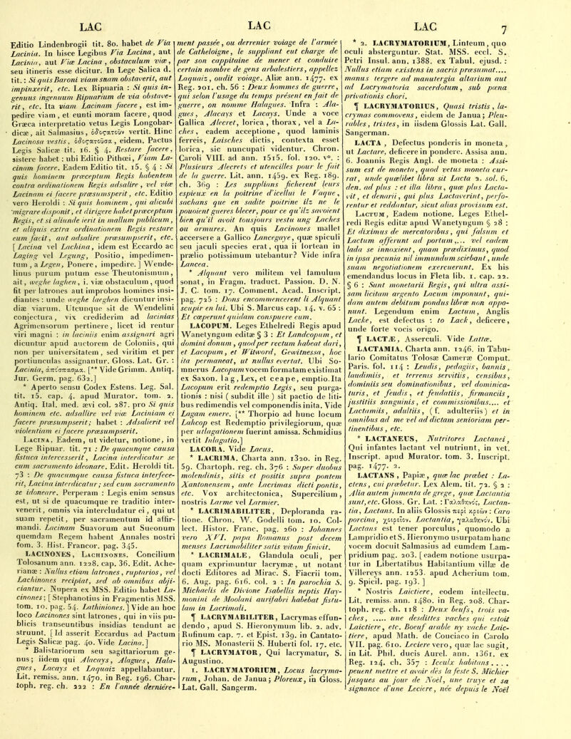 Editio Lindenbrogii tit. 80. habet de Via Laciniii. In hisce Legibus Via Lacina, aut Laciniti, aut Viw Lacina , obstaculum vice, seu itineris esse clicitur. In Lege Saliea d. tit.: Si (]uisBaroni viamsanm obsta^'erit, aut impinxerit, etc. I,ex Ripuaria : Si quis in- genuus ingenuum Ripuarium de via obstaye- rit, etc. ita viam Lacinam facere , est im- pedire viam , et eunti moram facere, quod Graeca interpretatio vetus Legis Longobar- dicffi, ait Salmasius, oJ'oq-aTtiuv vertit. Hinc Lacinosa vestis, bSo^a-xoxxsa., eidem. Pactus Legis Saiicae tit. 16. § 4. Restare facere, sislere habet : ubi Editio Pithoei, Viam La- cinam facere. Eadem Edilio tit. i5. § 4 : ^i quis hominem pneceplum Re;^is habcntem contra ordinalinnem Regis adsalire , vel vite Lricinam ei facere prxsiimsperit, etc. Editio vero Heroldl : Si quis liominem , qui alicubi migrare dispnnit, ct dirigere habetprwceptum Regis, et si aliunde ierit in malUim publicum, et oliquis extra ordinationem Regis restare eum facit, aut adsalire prcesumpserit, etc. [Lacina vel Lachina, idem est Eccardo ac Laging vel Legung, Posilio, impedimen- tum , a.Legen, Ponere, impedire. ] Wende- Hnus purum pulum esse Theulonismum, ait, weghe laglien, i. vise obstaculum, quod fit per latrones aut improbos homines insi- dianles : unde weghe laeghen dicuntur insi- diae viarum. Utcunque sit de Wendelini conjectura, vix crediderim ad lacinias Agrimensorum pertinere, licet id rentur viri magni : in hiciniis enim assignari agri dicuntur apud auctorem de Coloniis, qui non per universitatem , sed viritim et per portiunculas assignantur. Gloss. Lat. Or. : LMcinia, ocTrccTTracTjAa. [** Vide Grimm. Antiq. Jur. Germ. pag. 682.] * Aperto sensu Codex Estens. Leg. Sal. tit. i5. cap. 4- apud Murator. tom. a. Antiq. Ital. med. sevi col. 287. pro Si quis hnminem etc. adsallire vel vim Laciniam ei facere prmsumpserit; habet : Adsalierit vel violentiam ei facere prmsumpserit. Lacina, Eadem, ut videtur, notione, in Lege Ripuar. tit. 71 ; Be quacunque causa fistuca intercesserit, Lacina interdicatur se cum Sacramento ideonare. Edit. Heroldi tit. 73 : De quncumque causa fistuca iuterfece- rit, Lacina interdicatur; sed cum Sacramento se idoneare. Perperam : Legis enim sensus est, ut si de quacumque re traditio inler- venerit, omnis via intercludatur ei, qui ut suam repelit, per sacramentum id affir- mandi. Lacinam Suavorum aut Sueonum quemdam Regem habent Annales nostri fom. 3. Hist. Francor. pag. 345. LACINONES, Lachinones. Concilium Tolosanum ann. 1228. cap. 36. Edit. Ache- rianee : hullus etiam latrones , ruptarios, vel Lachinones recipiat, sed ab omnibus abji- cianlur. Niipera ex MSS. Editio habet La- cinones; [ Stephanotius in Fragmentis MSS. tom. 10. pag. 54. A«^/i/'«/owj. ] Vide an hoc loco Lacinones sinl latrones, qui in viis pu- blicis transeuntibus insidias tendunt ac struunt. [Id asserit Eccardus ad Pactum Legis Salica: pag. 40. Vide Lacina.] * Balistariorum seu sagittariorum ge- nus; iidem qui Jlacays, Alagues, Hala- giies, Lacays et Laquaiz appellabantur. Lit. remiss, ann. 1470. in Reg. 196. Char- toph. reg. ch. 222 : En I'annee derniere- ment passee , ou derrenier vuiage de I'armee de Catheloigne, le suppliant eut charge de par son cappitaine de mener et cnnduire certain nombre de gens arbalestiers, appellez Laquaiz, audit voiage. Aliee ann. i477- Reg. joi. ch. 56 : Deux hommes de guerre, qui selon I'usage du temps present en fait de guerre, on nomme Halagues. Infra : Ala- gues , Alacays et Lacays. Unde a voce Gallica Alecret, lorica , thorax, vel a La- ches , eadem acceptione, quod laminis ferreis, Laisches dictis, contexta esset lorica, sic nuncupali videntur. Chron. Caroli VIII. ad ann. i5i5. fol. 120. v. : Plusieurs Alecrets ct utencilles pour le fait de la guerre. Lit. ann. 1439. ex Reg. 189. ch. 36g : Les supplians ficherent leurs espieux en la poitrine d'iceltui le Vaque, sachans que en sadite poitrine ilz ne le pouoient giteres blecer, pour ce qu'ilz sai'oient bien qu'il avoit tousjours vesta ung Laches ou armures. An quis Lacinones mallet accersere a Gallico Lancegaye, quae spiculi seu jaculi species erat, qua ii iortean in praelio potissimum utebantur? Vide infra Lancea. * Alquant vero militem vel famulum sonat, in Fragm. traduct. Passion. D. N. J. C. tom. 17. Comment. Acad. Inscript. pag. 725 : Dons encommencerent li Alquant sciipir en lui. Ubi S. Marcus cap. 14. v. 65 : Et cceperunt quidam conspuere eum. LACOPUM. Leges Elhelredi Regis apud Wanetyngum editae : Et Landcopum, et domini donum , quod per rectum habeat dart, et Lacopum , et Witword, Gewitnessa, hoc ita pernuineat, ut nullus evertat. Ubi So- mnerus L,acopum\ocem formatamexistimat ex Saxon, lag. Lex, et ceape, emptio.Ita Lacopum erit redemptio Legis, seu purga- tionis : nisi ( subdit ille ) sit pactio de liti- bus redimendis vel componendis inita. Vide Lagam emere. [** Thorpio ad hunc locum Lahcop est Redemptio privilegiorum, quse jier utlagationem fuerint amissa. Schmidius vertit fulagatio.] LACORA. Vide Larus. * LACRIMA. Charta ann. 1820. in Reg. 59. Charloph. reg. ch. 876 : Super duobus molendinis, silis et positis supra pontem Xantonenscm, ante Lacrimas dicti pontis, etc. Vox architectonica, Supercilium, nostris Larme vel Larmier. * LACRIMABILITER, Deploranda ra- tione. Chron. W^. Godelli tom. 10. Col- lect. Histor. Franc, pag. 260 : Johannes vero XVI. papa Romanus post decern menses Lacrimabiliter satis vitam finii'it. * LACRIMALE, Glandula oculi, per quam expriinuntur lacrymae, ut notant docti Editores ad Mirac. S. Fiacrii tom. 6. Aug. pag. 616. col. 2 ; Ln parochia S. Michaelis de Divione Jsabellis neptis Hay- monini de Moolani aurifabri habebat fistu- lam in Lacrimali. I LACRYMABILITER, Lacrymas effun- dendo , apud S. Hieronymum lib. 2. adv. Rufinum cap. 7. et Epist. 139. in Cantato- rio MS. Monasterii S. Huberti fol. 17. etc. I LACRYMATOR, Qui lacrymatur, S. Augustino. I. LACRYMATORICM, Locus lacryma- rum, Johan. de Janua; Ploreux, in Gloss. Lat. Gall. Sangerm. * 2. LACRYMATORIUM, Linteum, quo oculi absterguntur. Stat. MSS. eccl. S. Petri Insul. ann. i388. ex Tabul. ejusd. : Nullus etiam existens in sacris prmsumat.... monus lergere ad munutergia altarium aut ad Lacrymatoria sacerdotum, sub pucna privationis chori. f LACRYMATORIUS, Quasi tristis, la- crymas comnuwens, eidem de Janua; Pleu- ra bles, tristes, in iisdem Giossis Lat. Gall. Sangerman. LACTA , Defectus ponderis in moneta , ut Lactare, deficerein pondere. Assisa ann. 6. Joannis Regis Angl. de moneta : Assi- sum est de moneta, quod vetus moneta cur- rat, unde qumlibet libra sit Lacta 2. sol. 6. den. ad plus : et ilia, libra, qum plus Lacta- I'it, et denarii, qui plus J^actai'trint, perfo- rentur et reddantur, sicut alias proi isum est. Lactum, Eadem notione. Leges Elhel- redi Regis editae apud Wanetyngum § 28 : Et diximus de mercatoribus, qui falsum et Lactum afferunt ad portum vel eadem lada se innoxieut, quam prmdixinms, quod in ipsa pecunia nil immundum sciebant, unde suam negotiationem exercuerunt. Ex his emendandus locus in Fleta lib. i. cap. 22. § 6 : Sunt monetarii Regis, qui ultra assi- sam licitam argento Lacum imponunt, qui- dam autem debitum pondus librm non appo- nunt. Legendum enim Lactum, Anglis Lacke, est defectus : to Lack, deficere, unde forte vocis origo. ^ LACTiE, Asserculi. Vide Lattm. LACTAMIA. Charta ann. 1246. in Tabu- lario Comitatus Tolosae Camerae Comput. Paris, fol. 114 '■ Leudis, pedagiis, bannis, laudimiis, et terrenis servitiis, censibus, dominiis seu dominationibus, vel dominica- turis, et feud is , et feudatiis, firmanciis, justitiis sanguinis, et commissionibus.... et Lacta mils, adultiis, ( f. adulteriis) et in omnibus ad me vel ad dictam senioriam per- tinentibus, etc. * LACTANEUS, Nutritores Lactanci, Qui infantes lactant vel nutrinnt, in vet. Inscript. apud Murator. tom. 3. Inscript. pag. 1477. 2. LACTAjVS , Papiae, qum lac prmbet : La- ctcns, cuiprmbetur. Lex Alem. tit. 72. § a : Alia autem jumcnta de grege, qum Laclantia sunt, etc. G\osii. Gr. Lat. : raXaflT.vc';, Lactan- tia, Lactans. In aliis Giossis map! xpeoiv : Caro porcina, y^oi^ilo-i. Lactantia, -^c/Xa-^-c^i'i. Ubi Lactans est tener porculus, quomodo a Lampridio etS. Hieronymo usurpatam banc vocem dociiit Salmasius ad eumdcm Lam- pridium pag. 2o3. [eadem notione usurpa- tur in Libertatibus Habiiantium villae de Villereys ann. 1253. apud Acherium tom. 9. Spicil. pag. 193. ] * Nostris Laictiere, eodem intellectu. Lit. remiss, ann. 1480. in Reg. 208. Char- toph. reg. ch. 118 : Deux beufs., trois va- chcs, une desdittes vaches qui estoit Laictiere, etc. Boeuf arable ny vache Laic- tiere, apud Math, de Couciaco in Carolo VII. pag. 610. Leciere \-ero, quae lac sugit, in Lit. Phil, ducis Aurel. ann. i36i. ex Reg. 124. ch. 357 : Icculx habitans , . . . peuent mettre et at oir des la feste S. Michier jusques au jour de Noel, une truye et sa signance d'une Leciere, nee depuis le Noel