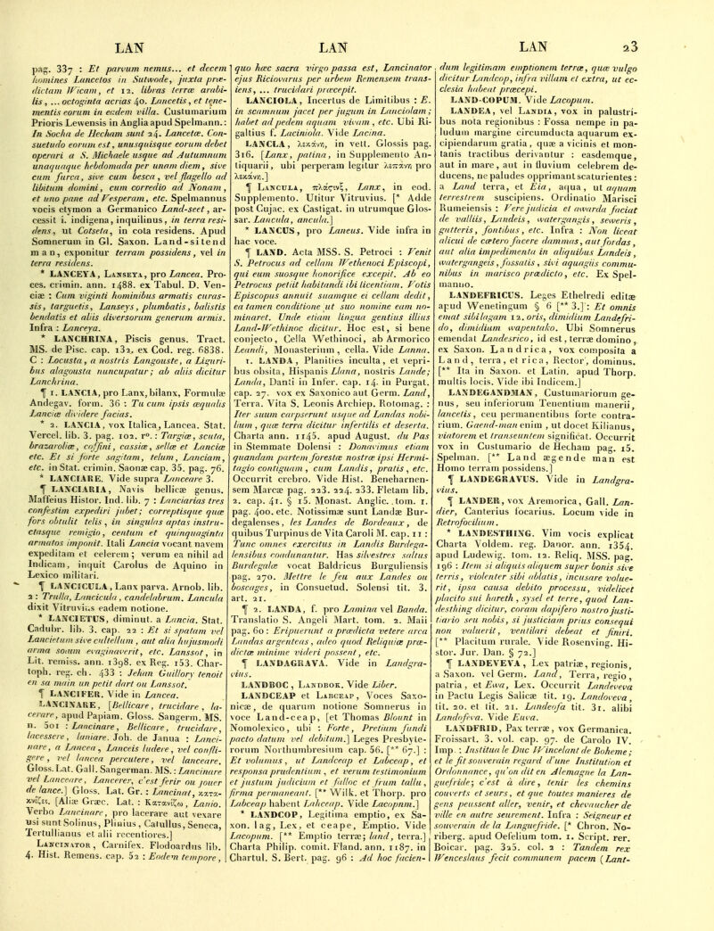 pag. 337 : Et paivum nemus... et decern homines Lancelos in Suhvode, jitxta pne- dictam W'icani, et 12. libvas terrce amhi- lis , ... octoginta acrias 40. Lancetis, et tene- mentis corum in ecdem villa. Custumarium Prioris Lewensis in Angliaapud Spelmiinn.: In Socha de Hecham sunt 24. Lancetce. Con- suetitdo eoriim est, unusquisque eorum debet operari a S. Michaele usque ad Autumnum unaquaque hehdomada per unam diem, sive cum furca, sive cum besca , vel flagello ad libitum domini, cum corredio ad Nonam, et uno pane ad Vesperam, etc. Spelmannus vocis etymon a Germanico Land-seet, ar- cessit i. indigena, inquilinus , in terra resi- dens, ut Cotseta.1 in cola residens. Apud Somneruin in Gl. Saxon. Land-sitend man, exponitur terram possidens, vel in terra residens. * LANCEYA, Lawseya, yco Lancea. Pro- ces. crimin. ann. 1488. ex Tabul. D. Ven- cise : CAtm viginti hominibus armatis curas- sis, targuetis, Lanseys, plumbatis, balistis bendatis et aliis diversorum generum armis. Infra : Lanceja. * LAJVCHRINA, Piscis genus. Tract. MS. de Pise. cap. i32. ex Cod. reg. 6838. C : Locusta, a nostris Langouste, a Liguri- bus alagousta nuncupatur; ab aliis dicitur Lanchrina. \ I. LANCIA, pro Lanx, bilanx, Formula? Andegav. form. 36 : Tu cum ipsis wqualis Lancice dividere facias. * 2. LANCIA, vox Italica, Lancea. Stat. Vercel. lib. 3. pag. 102. r.: Targice, scuta, hrazarolice, cnfjini, cassice, sellce et Lancice etc. Et si forte sagitam, telum, Lanciam, etc. in Stat, crimin. Saona; cap. 35. pag. 76. * LANCIARE. Vide supra Lanceare 3. f L.4NCL4RIA, JVavis beliicae genus. Maf'feius Histor. Ind. lib. 7 : Lnnciarias tres confestim expediri jubet; correptisque quce fors obtulit telis , in singulas aptas instru- ctasque remigio, centum et quinquaginta nrmatns imponit. Itali Lancia vocant navem expeditam et ceierem ; verum ea nihil ad Indicam, inquit Carolus de Aquino in Lexico militari. \ LANCtCULA , Lanx parva. Arnob. lib. 2 : Trulla, Luncicula , candelabrum. Lancula dixit Vitruvii.s eadem notione. * LANCIETUS, diminut. a Lancia. Stat. Cadubr. lib. 3. cap. 22 : Et si spatam vel Lancietuin sive cnlteilum , aut alia hujusmodi arma soium evaginaverit, etc. Lanssot, in Lit. remiss, ann. 1398. ex Reg. i53. Char- toph. reg. ch. 433 : Jehan Guillory tenoit en sa main un petit dart ou Lanssot. 1 LANCIFER. Vide in Lancea. LANCINAUE, [Bellicare , trucidare , la- ce rare, apud Papiam. Gloss. Sangerm. MS. n. 5oi -.Lancinare, Bellicare, trucidare, lacessere, laniare. Job. de Janua : Lanci- nare, a Lancea ^ Lanceis ludere, vel confli- gere, vel lancea percutere, vel lanceare. Gloss. Lat. Gall. Sangerman. MS.: Lancinare vel Lanceare, Lancerer, c'est ferir ou jouer de lance.] Gloss, hal. Gr. : Lancinat, m.tx- xvi'Csi. [Alia; Grac. Lat. : -KaroLiila, Laiiio. Verbo Lancinare, pro lacerare aut vexare usi suntSoiinus, Pliaius, Calullus, Seneca, Tertuilianus et alii recentiores.] Lancin vtor , Carnifex. Flodoardus lib. 4- Hist. Remens. cap. 62 : Eodem tempore, quo htec sacra virgo passu est, Lancinator ejus Riciovarus per urbem Remensem trans- iens, ... trucidari pra'cepit. LANCIOLA, Incertus de Limitibus : E. in scamnum facet per jugum in Lanciolam ; habet adpedem aquam vivain , etc. Ubi Ri- galtius f. Laciniola. Vide Lacina. LANCL.4, Xcxav/i, in vett. Giossis pag. 3i6. [Lanx, patina, in Supplemento An- tiquarii, ubi perperam legitur Ac7ra-/-/i pro \ Lancula, TrXairiv?, iMnx, in eod. Supplemento. Utitur Vitruvius. [* Adde post Cujac. ex Castigat. in utrumque Glos- sar. Lancula, ancula.] * LANCUS, pro Laneus. Vide infra in hac voce. I LAND. Acta MSS. S. Petroci : Fenit S. Petrocus ad cellani Wethenaci Episcopi, qui eum suosque honorifice excepit. Ab eo Petrocus petiit liabitandi ibi licenliam. Votis Episcopus annuit suamque ec cellam dedit, ea tamen conditione ut suo nomine earn no- minaret. Unde etiain lingua gentius illius Land-JFethinoc dicitur. Hoc est, si bene conjecto, Cella Wethinoci, ab Armorico Leandi, INIoiiasterium , cella. Vide Lanna. X. LAND.4 , Planilies inculta, et vepri- bus obsita, Hispanis Liana, nostris Lnnde; Landa, Danti in Infer, cap. i4- in Purgat. cap. 27. vox ex Saxonico aut Germ. Land, Terra. Vita S. Leonis Archiep. Rotomag. : Iter suum carpserunt usque ad Landas nobi- lium , qiuE terra dicitur irifertilis et deserta. Charta ann. ii45. apud August, du Pas in Stemraate Dolensi : Donavimus etiam quandam partem forestcE nostree ipsi Hermi- tagio contiguam , cum Landis, pratis , etc. Occurrit crebro. Vide Hist. Beneharnen- sem Marcae pag. 223. 224. 233. Flelam lib. 2. cap. 4i- § i5. IMonast. Anglic, .tom. i. pag. 400. etc. Notissimae sunt Landae Bur- degalenses, les Landes de Bordeaux, de quibus Turpinus de Vita Caroli M. cap. 11 : Tunc omnes exercitus in Landis Burdega- lensibus eoadunanlur. Has silvestres sulfas Burdegahe vocat Baldricus Burguliensis pag. 270. Mettre le feu aux Landes ou boscages, in Consuetud. Solensi tit. 3. art. 21. Y 2. liANDA, f. pro Lamina vel Banda. Translatio S. Angeli Mart. tom. 2. Maii pag. 60 : Eripuerunt a prcedicta vetere area Landas argenteas , adeo quod Reliquia; prce- dicta: minime videri possent, etc. I LANOAGRAVA. Vide in Landgra- viits. LANDBOC , Lamdbok. Vide Liber. LANDCEAP et Labgeap , Voces Saxo- nicse, de quarum notione Somnerus in voce Lancl-ceap, [et Thomas Blount in Nomolexico, ubi : Forte, Pretium fundi pacto datum vel debdum.] Leges Pi esbyte- rorum Noi tliumbresium cap. 56. [** 67.] : Et volumus, ut Landceap et Labceap, et responsa prudentinm , et I'erum testimonium et justiim judicium et falloc et frum tallu , firnia permaneant. [** W^ilk. et Thorp, pro Labceap habent Lahceap. Vide Lacopnm.] * LANDCOP, Legitima emptio, ex Sa- xon, lag, Lex, et ceape, Emptio. Vide Lacopum. [** Emptio terra;; land, terra.] Charta Philip, comit. Fland. ann. 1187. in Chartul. S. Bert. pag. 96 : Ad hoc facien- dum legitimam emptionem terras, quce vulgo dicitur Landcop, infra villam et extra, ut ec- clesia ludjeat prcecepi. LAND-COPUM. Vide Lacopum. LANDEA, vel Landia , vox in palustri- bus nota regionibus : Fossa nempe in pa- luduin margine circumducta aquarum ex- cipiendaruni gratia, quse a vicinis et mon- tanis tractibus derivantur : easdemque, aut in mare, aut in tluvium celebrem de- ducens, ne paludes opprimantscaturientes : a Land terra, et Eia, aqua, ul aquam terreslrem suscipiens. Ordinatio Marisci Rumeiensis : Ferejudicia el awarda facial de valtiis, Lfindeis , watergangis, seweris , gutteris, fontibus, etc. Infra : Non liceat alicui de ccetero facere dammas, aut for das, aut alia impedimenta in cdiquibus Landeis, watergangeis, fnssatis , sivi aquctgiis commu- nibus in marisco prcedic/o, etc. Ex Spel- manuo. L.4NDEFRICUS. Leges Ethelredi edits apud Wenetingum § 6 [** 3.] : Et omnis emat sibilagam 12. oris, dimidium Landefri- do, dimidium wapental;o. Ubi Somnerus emendat Landesrico, id est, terrae domino , ex Saxon. Landrica, vox composita a Land, terra, et rica, Rector, dominus. [** Ita in Saxon, et Latin, apud Thorp, muitis locis. Vide ibi Indicem.] LANDEGAND3IAN, Custumariorum ge- nus, seu inferioruni Tenentium manerii lancelis, ceu permanentibus forte contra- rium. Gaend-man enim , ut docet Kilianus, viatorem et Iranseuntem significat. Occurrit vox in Custumario de Hecham pag. i5. Spelman. [** Land segende man est Homo terram possidens.] ] LANDEGRAVIIS. Vide in Landgra- vius. f LANDER, vox Aremorica, Gall. Lan- dier, Canterius focarius. Locum vide in Retrofocilium. * LANDESTHING. Vim vocis explicat Charta Voldem. reg. Danor. ann. i354. apud Ludewig. tom. 12. Reliq. MSS. pag. 196 : Item si aliquis aliquem super bonis sive tcrris, violenter sibi ablatis, incusare volue- rit, ipsa causa clebito processu, videlicet placito sui liareth , sysel et terre, quod Lan- desthing dicitur, coram dapifero nostra justi- tictrio seu nobis, si justiciam prius consequi non valuerit, ventdari debeat et finiri. [** Placifum rurale. Vide Rosenving. Hi- stor. Jur. Dan. § 72.] \ LANDEVEVA , Lex patriae, regionis, a Saxon, vel Germ. Land, Terra, regie patria, elEwa, Lex. Occurrit Landeveva in Pactu Legis Salicae tit. 19. Landoveva, lit. 20. et tit. 21. Landeofa tit. 3i. alibi Landofeva. Vide Euva. LA.\DFRID, Pax terrae, vox Germanica. Froissart. 3. vol. cap. 97. de Carolo IV. Imp. : Instituale Due IVincelantde Boheme; et le fit souverain regard d'une Institution et Ordonnance, qu'on dit en Alemagne la Lan- guefride; c'est a dire, tenir les chemins converts etseurs, et que toutes manieres de gens peussent cdler, venir, et chevaucher de ville en cuitre seurement. Infra : Seigneur et souvercdn de la Languefride. [* Chron. No- riberg. apud Oefelium tom. i. Script, rer. Boicar. pag. SaS. col. 2 : Tandem rex Wenceslaus fecit communem pacem [Lant-