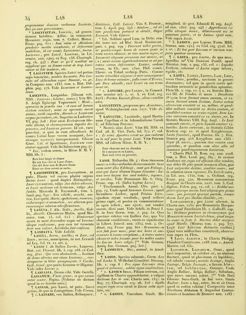 propnsu'imus lUmissn verborum Lnscivia, Deo juvante penvniamus. * LASCIVIETAS, Lascivia, ad genera- tionem habilitas. Adloc. in consecrat. Herminlr. regin. torn. 7. Collect. Histor. Franc, pag. 672 : Jam eniin et Abraham presbyter merito vocabatur, et defecerant muliebria^ id est omnis Lascivietas, Sarrce. Lacmeux, pro Lascif, Lascivus, in Lit. remiss, ann. 140/4. ex Reg. i58. Chartoph. reg. ch. 443 : Pour ce qii'il sembloit au suppliant que sa femme estoit de trap Laci- i'ieuse et fole maniere, etc. I I.ASCIVICai. Species lixivii vel potius sapo tonsorius, nostris Savouette. Pro Las- civio ad abluendum caput Domini, vi. gr. in Computo ann. i333. lorn. 2. Hist. Dal- phin. pag. ayS. Vide Lesai-ium et Lasave- rium. LASCIVUS, Languidus. [Glosss vett. MSS. : Lascivus ,Solatus, vanus.] Vita MS. S. Arigii Episcopi Vapiscensis : Misit... operarios in pra;dia sua : et cum ad horam sextam venisset, unus ex operariis inerti animo, corde impedilo , dicendo se Lascivum corpus pertrahere, etc. Sugerius in Ludovico VI. pag. 3o8 : Erat enim Ecclesiarum libe- ralis ditator, et ekemosynarum dapsilis dis- pensator, sed Lascivus parcere. Id est, raro parcebat, si quis in eum offendisset. At contra Latini banc vocem usurpant, Las- civosque TrpoTtarsT; interpretantur. GlossEe Gr£EC. Lat. et Spartianus, Lnscivum cun- ctatori opponit. Vide ibi Salmasium pag. 41. * Las, eodem sensu, in Mirac B. M. V. MSS. lib. 3 : Biea loist langir et afamer En son Las oors sa Lasse d'ame. Qui del dous non deNostre Dame Entre scs dens sovent ne suclie. \ LASCOPITICM, Tpro Laserpitium , ut puto, Planta vel succus plantse ssepius dictus Laser : quod duplex distinguitur, Laser cyrenaicum, vulgo Jsa dulcis odorata, et Laser medicum \e\Syriacum, vulgo Asa fmtida. Miracula B. Raymundi, torn. 5. Junii pag. 690 : Non zibethi, moschi, am- hrce, Lascopitii, thuris, opohdsami, rosarum, vinlarumque et aromatum , nec aliorum quo- rumcumque odorum odorificantium. ^ LASE^JA, f. Ala, Italis, Ascella, Gal- lis, Aisselle. Chronicon Mutin. apud Mu- rator. torn. i5. col. 6i3 : Dimiserunt ipsam in mari descendere usque ad Lasenas absque confessione, quw cum tot tormenta ferre non vale re t, horribilia fuit confessa. LASHLITA. Vide Lahslit. * LASINA, Serva, ancilla; et Lase,ye\ Lasse, servus, mancipium, in not. Eccardi ad Leg. Sal. tit. 11. art. 4. * LASIO f. ab Italico Laccio, Laqueus. Stat. ant. Florent. lib. 3. cap. 168. ex Cod. reg. 4621 : Qui vero abstraxerit.... hostium de domo allerius aut etiam Lasiones.... con- dempnetur in libris quinquaginta. f. Cardo, Gall. Gojid, quo porta firmatur et illigalur. Vide infra Lassus 2. 1 LASSAAIA, Genus cibi. Vide Cuetella. LASSANUM , Fasis genus, in quo exone- ratur venter. Papias. [Videtur sic dictum quod in eo laxetur anus.] LASSAR, pro Laser, ut puto, Succi genus, de quo in Lascopitium. Vide Crema. 1 i.LASSARE, vox Italica, Relinquere, LAS dimittere, Gall. Laisser. Vita S. Francae, torn. 3. April, pag. 393 : Situlam... ad al- tare prcedictum portavit et obtulit, ibique Lassavit. Vide Laxare. * Lit. Soldani apud Lam. in Delic. eru- dit. inter not. ad Hist. Sicul. Bonincont. part. I. pag. 199 : Fecerunt nobis preces, ut qualiscumque homo de eorum gente in terra nostra obiisset, in toto nostro regno, et Lassasset aliqucim pecuniam aut merces , ut (a) sociis eorum npprehenderentur et ad pa- rentes eorum deferrentur. Lescier, eodem sensu, in Ch. ann. i320. Phil, coinit. Ebroic. ex Tabul. archiep. Paris. : Comme nostrc tres-chier seigneur et pere moiiseigneur Loys de bonne memoire, jadis conte d'Evreus, que Diex absoHle, eust Lescie en son testa- ment etc. * 2. LASSARE, pro Laxare, in Comoed. sine nomine act. i. sc. 5. ex Cod. reg. 8i63 : Fortius Lassate fibras , altius extollite odas. LASSATINUS , perperam pro Assasinus, apud Walsinghanum ann. 1271. Vide As- sasini. \ LASSATIO, Lassitude, apud Martia- num Capellam et in Adnuntiatione Caroli C. ad Edictum Pistense. * Nostris alias Laste, Vitse SS. MSS. ex Cod. 28. S. Vict. Paris, fol. 372. r°. col. I : Li sainz A post res estoit un pau endormi en la nef pour la grant Laste. Vita; Patrum MSS. ad calcem Mirac. B. M. V. : Pour chou me met en abandon Et a mesaise et en Lastes, Ensi voel vivre en povertes. ILASSI. Nithardus lib. 4 : Gens Saxonum omnis in tribus ordinibus divisa consistit. Sunt enim inter illos Edelengi , sunt qui Frilingi, sunt qui Lassi illorum lingua dicuntur : La- tina vero lingua hoc sunt nobiles, ingenui, et serviles. Vide Pontanum lib. 6. Orig. Franc, cap. i5. [Infra legitur Lazzi.] * Teschenmach. Annal. Cliv. part. i. pag. 74. Unde apud Saxones Lassen, apud Sicambros Lathen, apud Frisios Liten, ejusdem etymi vocabula, quod scilicet prime capti, et postea ex commiseratlone in agris relirti , nec ejecti, aut venditi essent, dicti sunt. Vide Schilt. in Praxi J. R. in foro Germ. torn. i. pag. 52. Quo spectare videtur vox Gallica Las, qua Vir obnoxiBe conditionis, rusticus significatur in Libert. Joinvil. ann. i354. toin. 4- Or- dinal, reg. Franc, pag. 3or .• Benoncens en cest fait pour nous, pour noz hoirs et suc- cesseurs a toutes exceptions... a toutes aut res choses et aides faisans pour les nobles contre les Las ou lours subgis. [** Vide Grimm. Antiq. Jur. German, pag. 3o6.] f LASSICIUS, Mus, animal, in Amal- thea. ^ LASSO, Species salmonis, Gerin. Lax vel Lacks. S. VVilhelmi Constitut. Hirsaug. lib. I. cap. 8 : Pro signo Lassonis idem quod et salmonis, addito signo simititiidinis. * I. LASSUS Sed^:, Filium sericum, cui sigillum in Chartis appendebatur, a vulgari dictione Las de soie. Charta ann. i347. in Reg. 77. Chartoph. reg. ch. 3i6 : Sigillo magno regio cera viridi in Lassu sedce sigil- lata, etc. * 2. LASSUS, Vinculum. Gualt. He- LAS mingford. de gest. Eduardi II. reg. AngL ad ann. i3o7. pag. 243 : Apprehensis ca- pillis utraque manu, dilaceraverit eos in quantum potuit, et in Lassus ejecit eum. Vide supra Lasio. * 3. LASSUS, pro Lapsus. Form. MSS. Senens. ann. 1414. ex Cod. reg. 4726. fol. I. v. ; Ft hoc post Lassum et cwsum tem- poris quatuor annorum. f T. LA ST A, pro Lastra, de qua mox. Agnellus in* Vita Damiani Pontif. apud Murator. torn. 2. pag. i56. col. i : Lapides Ecclesice, columnce et Lastx atque lateres, tegulcB, etc. 2. LASTA , L.-vsTus , Lestus, Last, Lest, voces Onus, pondus, sarcinam in genere denotantes; sed quae in specie certis qui- busdam mensuris ac ponderibus aptantur. Fleta lib. 2. cap. 12. § 2. ex Statute Heu- rici III. de Ponder, et mens. : Duodecim TVayicB lance faciunt unum saccuni, et 12. sacca faciunt unum Lestum. Lestus autem alleciorum consistit ex 10. milliar. et quod- libet milliare consistit ex decies centum, et quodlibet centum ex sexies viginti. Ltem La- stus coriorum consistit ex 12. dacris, etc. In Statute Henrici VIII. Reg. Angl. : Le Last Osmunds cineris, etpicis liquida: continet 14. bardlos. Lasta coriorum , in Statutis Gildse Scoticae cap. 21. et apud Knyghlonum. Lasta frumenti, apud Pontan. lib. 7, Hist. Danicae pag. 416. Knygthen. ann. i385 : Cepit 48. naves... quarum dum onustce cum speciebus, et qucedam cum. alece albo act summam quadringentarum Laslarum. * Charta Phil. II. Rom. reg. ann. 1208. tem. 2. Hist. Leod. pag. 389 : Ln civitate Leodiensi vir, cuj'us est officium illuc vendere, non debet ille plus quum summam illam, quce Last vulgariter dicitur, similiter emere, aut in solarium suum reponere. Un Lest de cuirs, in Lit. ann. i35e. tom. 2. Ordinat. reg. Franc, pag. 44o. Mensuram annonariam designat in Charta ann. 1226. tom. 5. Cod. diploni. Polon. pag. 11. col. 2 : Reddatma- gisterepiscopo novem Last siliginispro prima anno , quo percepit episcopi partem, retento decern Last pro duobus dimidiis, etc. Last.\i-echium , pre Lasta aleciumin Charta ann. laSo. pro Monasterie Marque- tano apud Buzelinum lib. 2. Galle-Fl. cap. 3o : Dedimus prceterea in eleemosynam ipsi Monasterio unum Lastalechium, quod singu- lis annis in festo S. Martini debet accipere apud Mardic. [Mirseus tom. i. pag. 577. Legit Last halecium distinctis vecibus.] Quot vero milliaribus constiterit, observa- tum supra ex Fleta. \ I.jEst.v Alecium , in Charta Philippi Flandrise Comitis ann. ii88.tem. i. Anecd. Marten, col. 632. Last.\gium, Lastadium, Onus, quod navi imponitur, ut solidior sit, ne nimium tluctuet, quod ut plurimum ex lapidibus, vel sabulo constat; nostri.s Lestage, Anglis Lastage, Belgis Lastagie , a Saxon, hlses- tan, vel behlaestan, Onerare. Unde Anglis Ballace, Belgis Ballast, Sabulum, quo naves enerari solent. [** Vide Ihrii Glossar. Suee-Goth. in hac voce. Danis Baglast, forte a bag, retro, iteut sit Onus quod in reditu vehitur.] Compositio inter Nicolaum Abbatem S. Augustini Cantua- riensis et homines de Stonore ann. 1283 :