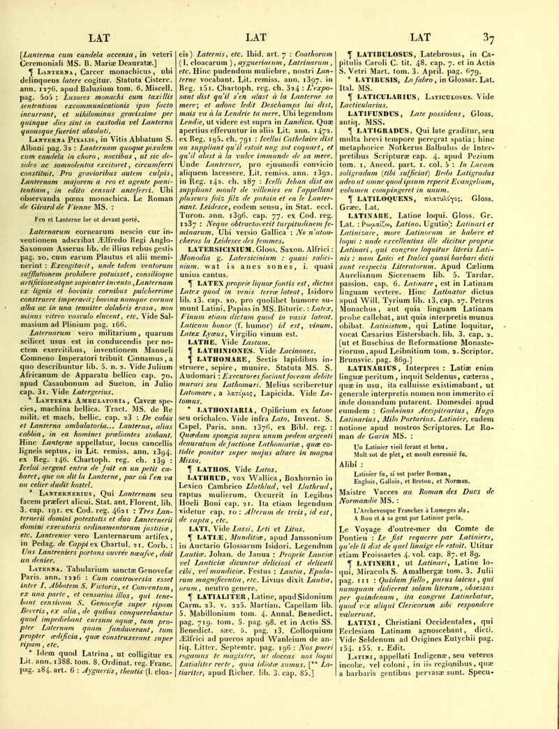 [Lanlerna cum candela accensa, in veteri Ceremoniali MS. B. Mai-ise Deauratse.] ^ Lanterna., Career monachicus, ubi delinquens latere cogitur. Statuta Cistere. ann. 1276. apud Balu/.ium torn. 6. Miscall, pag. 5o5 : Lusores monachi cum taxi His seiitentiam excommunicationis ipso facto incurrant, et niliilominus gravissime per quinque dies sint in custodia vel Lanterna quousquefuerint absoluti. Lanterna Pixalis, in Vitis Abbatum S. Albani pag. 82 : Laiiternam quoquepixalem cum candela in chorn , noctibus , ut sic de- sides ac somnolentos excitaret, circumferri constituit. Pro gravioribus autem culpis, Lanternam majoreni a reo et agente pcr.ni- lentiarn, in edito censuit anteferri. Ubi observanda poena monachica. Le Roman de Girardde Fienne MS. : Feu et Lanteroe lor ot devaot porte. Laternarum cornearuni nescio cur in- \entionem adscribat jElfredo Regi Anglo- Saxonutn Asserus lib. de iilius rebus gestis pag. 20. cum earum Piautus et alii memi- nerint : Excogitai'it, unde talem ventorum suffiationem prohibere potuisset, consilioque urtijiciose utque sapienter invenlo,Lanternam ex lignis el bovinis cornibus pulclterrime construere imperavit; bovina namque cormia alba ac in una tenuiter dolabris erasa, non minus vitreo vasculo elucent, etc. Vide Sal- masium ad Plinium pag. 166. Laternarum vero miiitarium, quarura scilicet usus est in conducendis per no- ctem exerciliLus, inventionem Manueli Comneno Imperatori tribuit Cinnamus , a quo describuntur lib. 5. n. 2. Vide Julium Africanum de Apparatu beliico cap. 70. apud Casaubonum ad Sueton. in Julio cap. 3i. Vide Latergerius. * Lanterna Ambulatoria , Cavese spe- cies, machina bellica. Tract. MS. de Re niiiit. et mach. bellic. cap. aS : De cabia et Lanterna ambulatoria... Lanterna, alias cabbia, in ea homines prceliantes slabant. Hinc Lantej-ne appeilatur, locus cancellis ligneis septus, in Lit. remiss, ann. 1394. ex Reg. 146. Chartoph. reg. ch. i3g : Icelai sergent entra de jait en un petit ca- baret, que on dit la Lanterne, par ou I'en va ou celier dudit hostel. * Lanternerius , Qui Lanternam seu facem praefert alicui. Stat. ant. Florent. lib. 3. cap. 191. ex Cod. reg. 4621 : Tres Lan- ternerii domini potestatis et duo Lanternerii domini executoris ordinamentorum jnstitice, etc. Lantrenier \ero Lanternarum artifex, in Pedag. de Cappi it\ Chartul. 21. Corb. : Uns Lantreniers portans ouvree noeufve, doit un denier. Laterna, Tabularium sanctje Genovefe Paris, ann. 1216 : Cum controversia esset inter I. Abbatem S. Victoris, et Conventum, ex una parte , et censarios illos, qui tene- hant censivam S. Genovefce super riprim Beveris,ex alia,de quibus conquerebantur quod impediebant cursum aqua:, turn pro- pter Latcrnam quani fundaverant, turn propter cedijicia, qum construxerant super ripam, etc. * Idem quod Latrina , ut coUigitur ex Lit. ann. i388. tom. 8. Ordinat. reg. Franc, pag. 284. art. 6 : Jygueriis, theatis (I. cloa- cis) Laternis, etc. Ibid. art. 7 : Coathorum (1. cloacarum ), ajgueriarum, Latrinarum , etc. Hinc pudendum muliebre, nostri Lan- terne vocabant. Lit. remiss, ann. 1897. in Reg. i5i. Chartoph. reg. ch. 324 : L'expo- sant dist qu'il s'en alast a la Lanterne sa mere; et adonc ledit Deschamps lui dist, mais va a la Lendrie ta mere. Ubi legendum Lendie, ut videre est supra in Landica. Quse apertius efferuntur in aiiis Lit, ann. 1472- ex Reg. 195. ch. 791 : Icellui Cathelaire dist au suppliant qu'il estoit ung sot coquart, et qu'il alast a la 2)uli'e immunde de sa mere. Unde Lanterner, pro ejusmodi convicio aliquem lacessere. Lit. remiss, ann. 1392. in Reg. 142. ch. 287 : Lcelli Jchan dist au suppliant moult de villenies en I'appellant pluseurs foiz Jilz de putain et en le Lanter- nant. Leidesce, eodem sensu, in Stat. eccl. Turon. ann. 1896. cap. 77. ex Cod. reg. 1287 : Neque obtractaverit turpitudinem fe- minarum. Ubi versio Gallica : Ne n'atuu- cheras la Leidesce ties fenimes. LATERSICINICM. Gloss. Saxon. Alfrici: Monodia g. Latersicinium : quasi salici- nium. vvat is anes sones, i. quasi unius cantus. ^ LATEX proprie liquorfontis est, dictus Latex quod in venis terrce lateat, Isidoro lib. i3. cap. 20. pro quolibet humore su- munt Lalini. Papias in MS. Bituric.: Latex, Finum etiani dictum quod in vasis lateat. Laticum honor (f. Iiumor) id est, vinum. Latex Lya:us, Virgilio vinum est. LATHE. Vide Lastum. t LATHINIONES. Vide Lacinones. t LATHOJIARE, Sectis lapidibus in- struere, sepire, munire. Statuta MS. S. Audomari : Executoresfaciant joveam debite murari seu Lathomari. Melius scriberetur Latomare, a XaTcaoj, Lapicida. Vide La- tomus. * LATHONIARIA, Opificium ex latone seu orichalco. Vide infra LMto. Invent. S. Capel. Paris, ann. 1876. ex Bibl. reg. : Quadam spongia supra unum pedem argenti deauratum deJactione Lnthoniaria:, quas co- tidie ponitur super majus altare in magna Missa. I LATHOS. Vide Latos. LATHRUD, vox Wallica, Boxhornio in Lexico Cambrico Llathlud, vel iJathrud, raptus mulierum. Occurrit in Legibus Hoeli Boni cap. 21. Ita etiam legendum videlur cap. 10 : AUerum de treis, id est, de raptu , etc. L.ATI. Vide Lassi, Lrti et Litus. T LATIiE, Munditice, apud Janssoninm ill Auctario Glossarum Isidori. Legendnm Lautice. Johan. de Janua : Proprie LaucicE vel Lauticim dicuntur deliciosi et delicati cibi, vel mundicice. Festus : Lantia, Epula- rum magnificentia, etc. Livius dixit Ljiutia, orum, neutro genere. I LATIALITER,Latine, apudSidonium Carm. 28. v. 225. Martian. Capeilam lib. 5. Mabillonium tom. 4. Annal. Benedict, pag. 719. tom. 5. pag. 98. et in Actis SS. Benedict, skc. 6. pag. i3. Colloquium yElfrici ad pueros apud VV^anleium de an- tiq. Litter. Septemtr. pag. 196 : Nos pueri rogamus te magislcr, ut doceas nos loqui Latialiter recte, quia idiotat snmus. [** Im- tiariter, apud Richer, lib. 3. cap, 85.] T LATIBULOSUS, Latebrosus, in Ca- pitulis Caroli C, tit. 48. cap. 7. et in Actis S. Vetri Mart, tom, 3. April, pag. 679. * LATIBUSIS, Lo fabro , in Glossar. Lat. Ital. MS. f LATICULARICS, Laticolosus. Vide Lacticularius. LATIFUiVDUS, L.ate possidens, Gloss, antiq. MSS. 1 LATIGRADCS, Qui late graditur.seu miilta brevi tempore peregrat spatia; hinc metaphorice Notkerus Balbulus de Inter- pretibus Scripturae cap. 4- apud Pezium torn, I. Anecd. part. i. col. 5 : In Lucam soligradum {tibi sufjiciat) Beda Latigradus adeo ut onine quodipsum reperit Evangelium, volumen compingeret in unum. 1 LATILOQUENS, irXaTU>,i-fo;. Gloss. Graec. Lat, LATINARE, Latine loqui. Gloss, Gr. Lat. : Pojy.aJ'Cw, Latino. Ugutioj Lalinari et Laiinizaie, more Latinorum se habere et loqui : unde excellentius ille dicitur proprie Latinari, qui cougrue loquitur Uteris Lati- nis : nam Laid et Italici quasi barbari dicti sunt respectu Literatorum. Apud Ca?lium Aurelianum Siccensem lib, 5. Tardar. passion, cap. 6. Latinare, est in I^atinam linguam vertere. . Hinc Latinator dictus apud W^ill. Tyrium lib. i3. cap. 27. Petrus Monachus, aut quia linguam Latinain probe callebat, aut quia inlerpretis munus obibat. Latinistam, qui Latine loquitur, vocat Csesarius Eistersbach. lib. 3. cap. 2. [ut etBuschius de Reformatione Monaste- rioruin , apud Leibnitium tom. 2,Scriptor. Brunsvic. pag. 869,] LATINARIUS, Interpres : LatisE enim linguae peritum, inquit Seldenus, caeteras , quae in usu, ita calluisse existimabant, ut generale interpretis nomen non immerito ei inde donandum putarent. Domesdei apud eumdem : Godwinus Accipitrarius ^ Hugo Latinarius, Milo Portarius. Latinier, eadem notione apud nostros Scriptores. Le Ro- man de Garin MS. : Un Latinier vieil fcrant et henu, Mult sot de plet, et moult enresnie fu. Alibi : Latinier fu, si sot parler Roman , Eoglois, Gallois, et Breton, et INorman. Maistre Vacces au Roman des Dues de Normandie MS. : L'Archevesqne Franclies a I^umeges ala, A Ron et a sa gent par Latinier parla. Le Voyage d'outre-mer du Comte de Pontieu : Le fist requerre par Latiniers, qu'ele li dist de quel linaige ele estoit. Utitur etiam Froissartes 4. vol. cap. 87. et 89. f LATtNERI, ut Latinari, Latine lo- qui. MiracnIaS. Amalbergae tom. 3. Julii pag. Ill : Quidam fullo, purus laicus , qui numquam didicerat solum literam, obsessus per quindenam, ita congrue Latinebatur, quod vix aliqui Clericorum sibi respondeie valuerunt. L.iTIXI, Christiani Occidentales, qui Ecclesiam Lalinam agnoscebant, dicti. Vide Seldenum ad Origines Eutychii pag. 154. i55. I. Edit. Latini, appellati Indigenae, seu veteres incolffi, vel coloni, in iis regianibus, quae a barbaris gentibus pervasae sunt. Specu-