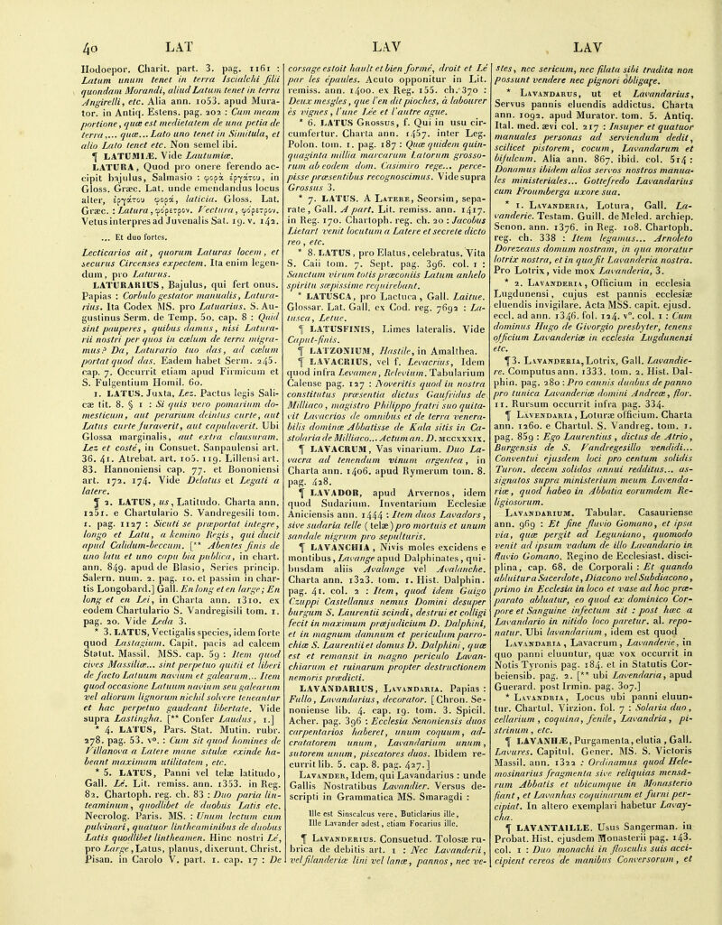 Ilodoepor. Charit. part. 3. pag. iifii : Latum iinum tenet in terra Iscialcid fdii quondam Morandi, aliudLatum tenet in terra Jngirelli, etc. Alia ann. io53. apud Mura- tor. in Antiq. Eslens. pag. 202 : Cum meam pnrtione, quce est medietatem de una petia de terra,... quce...Lato uno tenet in Simitula, ct alio Lato tenet etc. Non semel ibi. I LATUMI^. Vide Lautumice. LATURA, Quod pro oneie ferendo ac- cipit hajiilus, Salmasio : cpopa Epfaxou, in Gloss. Grjec. Lat. unde emcndandus locus alter, ep-farou oopa, laticia. Gloss. Lat. Grsec. : Latura j'-fofiz^o^. Fectara, cpofcTpov. Vetusinterpresad Juvenalis Sat. 19. v. 142. ... Et duo fortes. Lecticarios ait, quorum Laturas locem, et securus Circenses expectein. Ita eniin legen- duin, pro Laturus. LATURAlilUS, Bajulus, qui fert onus. Papias : Corbulo gestator manualis, Latura- rius. Ita Codex MS. pro Laluarius. S. Au- guslinus Serm. de Temp. 5o. cap. 8 : Quid sint pauperes , quibus damus, nisi Latura- rii nnstri per quos in ceelum de terra migra- musP Da, Laturario tuo das, ad ccelum portat quod das. Eadem habet Serm. ^45. cap. 7. Occurrit etiam apud Firmicum et S. Fulgentium Honiil. 60. I. LATUS. Juxta, Lez. Pactus legis Sali- cse tit. 8. § I : Si quis vero pomarium do- mesticum, aut peranum deinlus curie, aut Latus curte Juraverit, aut capuUa'erit. Ubi Glossa marginalis, aut extra clausuram. Lez et costs, in Consuet. Sanpaulensi art. 36. 4i- Atrebat. art. io5. 119. Lillensi art. 83. Hannoniensi cap. 77. et Bononiensi art. 172. 174. Vide Delatus et Legati a latere. y 2. LATUS, us, Latitude. Charta ann. I25i. e Chartulario S. Vandregesiii torn. I. pag. 1127 ; Sicuti se prmportat inlegre, longo et Lata, a keniino Regis, qui ducit apud Calidum-beccum. [** Abentes finis de uno lata et uno capu bia publica, in chart, ann. 849. apud de Blasio, Series princip. Salern. num. 2. pag. 10. et passim in char- tis Longobard.] Gall. En long el en large; En long et en Lei, in Charta ann. i3io. ex eodem Chartulario S. Vandregisili torn. i. pag. 20. Vide Leda 3. * 3. LATUS, Vectigalis species, idem forte quod Laslagium. Capit. pacis ad calcem Statut. Massil. MSS. cap. 69 : Item quod cii'es Massilice... sint perpetuo quitii et liberi de facto Laluum nai'ium et galearum... Item quod occasionc Latuum navium seu galearum vel aliorum lignorum nic/dl soh-ere leneantur et hac perpetuo gaudeant lihertate. Vide supra Lastingha. [** Confer Laud us, i.] * 4. LATUS, Pars. Stat. Mutin. rubr. 278. pag. 53. \°. : Cum sit quod liontines de Fillanoi'a a Latere mane situlce exinde ha- heant maximam utilitatem , etc. * 5. LATUS, Panni vel telae latitudo. Gall. Le. Lit. remiss, ann. i353. in Reg. 82. Chartoph. reg. ch. 83 : Duo paria lin- teaminum, quodlibet de duobus Latis etc. Necrolog. Paris. MS. : Unum ledum cum puh'inari, quatuor linthcaminibus de duobus Latis quodlibet lintlieamen. Hinc nostri Le, pro Large ,Latus, planus, dixerunt. Christ. Pisan. in Carole V. part. i. cap. 17 : De corsage esloit hault et bien forme, droit et Le par les epaules. Acute oppenitur in Lit. remiss, ann. 1400. ex Reg. i55. ch. 370 : Deux mesgles, que I'en dit pioches, a labourer es vignes , I'une Lee et I'autre ague.  6. LATUS Grossus, f. Qui in usu cir- cumferlur. Charta ann. 14^7. inter Leg. Polen. tom. i. pag. 187 : Quce quidem quin- qiiaginta niillia marcarum Latorum grosso- rum ab eodem dom. Casimiro rege... perce- pisse praisentibus recognoscimus. Vide supra Grossus 3. * 7. LATUS. A Latere, Seorsim, sepa- rate. Gall. A part. Lit. remiss, ann. 1417. in Reg. 170. Chartoph. reg. ch. 20 : Jacobus Lie.tarl venit locutum a Latere et secrete dicto reo , etc. * 8. LATUS , pro Elatus, celebratus. Vita S. Caii tom. 7. Sept. pag. 396. col. i : Sanctum virum totisproiconiis Latum anhelo spiritu smpissime reqiiirebant. * LATUSCA, pro Lactuca , Gall. Laitue. Glossar. Lat. Gall, ex Cod. reg. 7692 : Im- tusca, Letuc. 1 LATUSFINIS, Limes lateralis. Vide Capnt-finis. f LATZONIUM, Hastile, in Amalthea. <f LAVACRIUS, vel f. Lemcrius, Idem quod infra Levamen, Rck'.'ium. Tabularium Calense pag. 127 : JSoveritis quod in nostra constitutus priesentia dictus Gaufridus de Milliaco , magistro Philippo jratri suo quita- vit Lavacrios de omnibus et de terra venera- bilis domince Abbatisse de Kala sitis in Ca- stolaria de Mdliaco... Actum an. D. mccxxxix. f LAVACRUM, Vas vinarium. Duo La- mcra ad tenendum vinum argentea, in Charta ann. 1406. apud Rymerum tom. 8. pag. 428. f LAVADOB, apud Arvernes, idem quod Sudarium. Inventarium Ecclesiae Aniciensis ann. i444 • Ifem duos Lavadors, sive sudaria telle (telae)pro mortuis et unum sandale nigrum pro sepulturis. f LAVANCHIA , Nivis moles excidens e montibus,/r<ir/«^(? apud Dalphinates, qui- busdam aliis Avalange ve! Avalanche. Charta ann. i323. tom. i. Hist. Dalphin. pag. 41. col. 2 : Item, quod idem Guigo Czuppi Castellanus nemus Domini desuper burgum S. Laurenlii scindi, destrui et coltigi fecit in maximum prcejudicium D. Dalphini, et in magnum damnum et periculum parro- cfiice S. Laurentiiet domusD. Dalphini, quce est et remansit in magna periculo Lavan- chiarum et ruinarum propter destructionem nemoris prcedicti. LAVANDARIUS, LiVANDARiA. Papias : Fullo, Lavandurius, decorator. [Chron. Se- noniense lib. 4- cap. 19. tom. 3. Spicil. Acher. pag. 3g6 ; Ecclesia Senoniensis duos carpentarios haberet, unum coquum, ad- cratatoreni unum, Lavandarium unum, sutorem unum, piscatores duos. Ibidem re- curritlib. 5. cap. 8. pag. 4^7.] LwANDER, Idem, qui Lavandarius : unde Gallis Nostratibus Lavandier. Versus de- scripti in Grammatica MS. Smaragdi : 111c est Sinscalcus vere, Buticlarius ille, Ille Lavander adest, etiam Focarius ille. \ Lavanderius. Consuetud. Tolesse ru- brica de debitis ai-t. i : Nec Lavanderii, velftanderice lini vel lance, pannos, nec ve- stes, nec sericum, nec filata sibi tradita non possunt venders nec pignori obligate. * Lavandarus, ut et Lavandarius, Servus pannis eluendis addictus. Charta ann. 1092. apud Murator. tom. 5. Antiq. Ital. med. aevi col. 217 : Insuper et quatuor manuales personas ad serviendum dedit, scilicet pistorem, cocum, Lavandarum et bijulcum. Alia ann. 867. ibid. col. 5i4 : Donamus ibidem alios servos nostras manuu' les ministeriales... Gottefredo Lavandarius cum Froumberga uxore sua. * I. Lavanderia, Lotura, Gall. La- vanderie. Testam. Guill. deMeled. archiep. Senon. ann. 1376. in Reg. 108. Chartoph. reg. ch. 338 : Item legamus... Arnoleto Dorezeaus domum nostrum, in qua moratur lotrix nostra, et in quafit Lavanderia nostra. Pro Lotrix, vide mox iMvancleria, 3. * 2. Lavajtderia , Officium in ecclesia Lugdunensi, cujus est pannis ecclesiae eluendis invigilare. Acta MSS. capit. ejusd. eccl. ad ann. i34f). fol. 124. v. cel. i : Cum dominus Hugo de Givorgio presbyter, tenens ojficium Lavanderiee in ecclesia Lugdunensi etc, f 3. Lavanderia,Lotrix, Gall. Lavandie- re. Computus ann. i333. tom. 2. Hist. Dal- phin. pag. 280 : Pro cannis dutibus depanno pro tunica Lavanderiee domini Andreoe, flor. II. Rursum occurrit infra pag. 334. f Lavendaria , Loturie officium. Charta ann. 1260. e Chartul. S. Vandreg. tom. i. pag. 85g : Ego Laurentius , dictus de A trio, Burgensis de S. Vandregesillo vendidi... Conventui ejusclem loci pro centum solidis Turon. decern solidos annul redditus... as- signalos supra ministerium meum Lavenda- rice, quod habeo in Abbcttia eorumdem Re- ligiosorum. Lavandarium. Tabular. Casauriense ann. 969 : Et fine fluvio Gomano, et ipsa via, quce pergit ad Leguniano, quomodo venit ad ipsum vadum de illo Lavandario in fluvio Gomano. Regine de Ecclesiast. disci- plina, cap. 68. de Cerporali : Et quando abluitura Sacerdote, Diacono vel Subdiacono, primo in Ecclesia in loco et vase ad hoc prce- parato abluatur, eo quod ex dominico Cor- pore et Sanguine infectum sit : post hcec a Lavandario in nitido loco paretur. al. repo- natur. Ubi lavandarium, idem est quod Lavattdaria, Lavacrum, Lavanderie, in quo panni eluuntur, quae vox occurrit in Netis Tyronis pag. 184. et in Statutis Cor- beiensib. pag. 2. [** ubi Lavendaria, apud Guerard. post Irmin. pag. 307.] * Lavandria, Locus ubi panni eluun- tin-. Chartul. Virzion. fol. 7 : Solaria duo, cellarium , coquina, fenile, Lavandria, pi- strinum, etc. f LAVANHjE, Purgamenta, elutia , Gall. Lavures. Capital. Gener. MS, S. Victoris Massil. ann. i322 ; Ordinamus quod Hele- mosinarius fragmenta sive rcliquias mensd- rum Abbatis et ubicumque in Monasterio fiant, et Lavnnhas coquinaruni et furni per- cipiat. In altere exemplari habetur Lavay- cha. f LAVANTAILLE. Usus Sangerman. in Probat. Hist, ejusdem Monasterii pag. i43. col. I : Duo monachi in flosculis suis acci- cipient cereos cle manibus Conversorum, et