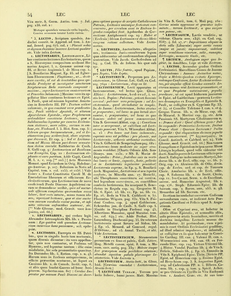 Vita metr. S. Germ. Auliss. lom. 7. Jul. pag. 238. col. 2 : Mixtaquc aposlolicis vernacula verba loquelis, Concilia sci inonem lesutur Lectio castnm. * 3. LECTIO , Scriptum quodvis. Au- dachri constit. in Append, ad torn. 3. An- nal. Bened. pag. 675. col. i : Placitit nobis et dignuin dtixiimis iiiseiere Lectioni qualiter etc. Vide iiilra Lectum. I. LECTIONAUIUS, Lectionarium , Li- ber continens lecliones Ecclesiasticas, quern a S. Hieronymo coinpositum scribunl Ho- norius August. 1. i. Gemmee animse cap. 88. et Berno Augiensis 1. de Missa cap. i. [ S. Bonifacius Mogunt. Ep. 85. ad Egber- tutn Eboracensem : Flagitamiis, ut... desti- fiHi e ciii etis, id est de tractatibus quos spi- rittdis Presbyter et iwestigatnr sanctarum Scripturarum Beda reserando composuit : maxiine... superLeclionariain anniversariitm et Proverbia Salomonis.] Maxime vero ita ap- pellatur liber continens lecliones ex Epist. S. Pauli, quas ad niissam leguntur. Anasta- sius in Benedicto III. PP : Textum scilicet volaminis, in quo constant verm prcedicatio- nis, Pauli videlicet Apostoli, et aliorum Aposlolorain Epistulce, atque Proplietarum ordlitabiliter vonstitutm Lectiones, quce a Subdiaconibus leguntur per cunctas Ecclesia- ruin stationes , more solito, sursuin in am- bone,elc. Flodoard. 1. 3. Hist. Rem. cap. 5 : Librum quoque Sacrainentorum , sed et Le- ctionariumquos scriberefecit, ebore argento- que decoravit. Et cap. 9 : Sed et Lecliona- riiim ad Missus librum pari decore venusta- tum ibidem contulit. Rathbertus de Casib. S. Galli cap. 9 : Lectionarium ad Basilicam sine Ei'angelio. Cap. 10 : Lectionarium ele- p/ianto etauro parrttum. Adde Capit. Caroli M. 1. I. c. 109. [** io3.] [Acta Murensis Monast. apud Eccardum in Orig. Habsbur- go-Austriac. p. 207. Baluzium in Nolis ad Capitiil. torn. 2. col. ii55. et ii56.] Vide Comes I. Exstat Constitutio Caroli M. de Emendatione librorum et officiorum Ec- clesiasticorum, qua Lectionarium de novo conficiendi Paulo Diacono Aquileiensi cu- ram se demandasse scribit, quia ad noctur- nale officium compilatas quorumdam casso labore, licet recto intuitu, minus tamen ido- neo, reperisset lectiones, quce et sine aucto- ram suorum vocabulis essent positce, et infi- nitis vitiorum anfractibus scaterent, etc. [** Vide Glossar. med. Grsecit. voce Ava- •yvuaEt;, col. 66.] 2. LECTIONARIUS , qui crebro legit. Alexander latrosophista MS. lib. i. Passio- num : Ego quidem vidi quendam Lectiona- rium incurrisse hanc passionem, scil. epile- psise. n. LECTIONES, Excerpta ex SS. Patri- bus, quae in singulis horis tam nocturnis, quam diurnis dicuntur : ita vero appellan- tur, quia non cantantur, ut Psalmus vel Hymnus, sed leguntur tantum : illic enim modulatio, bic sola pronuntiatio qua;ritur. Ita Durandus lib. 5. Ration, cap. 2. n. 43. Harum usus in Ecclesia antiquissimus, in officio prsesertim nocturno,ut liquet ex Cassiano lib. 2. de Coenob. Instit. cap. 6. et aliis quos laudat Gazeus ad hunc Scri- ptorem. Sigebertusann. 807 : Carolus Im- peralor per manum Pauli Diaconi sui decer- pens optima quwque de scriptis Catholicorum Patrum, Lectiones unicuique festivitati con- i'enientes, per circulum anni in Ecclesia le- gendos compilari fecit. Agobardus de Cor- rectione Antiphonarii cap. 29 : Habet et ( Ecclesia) librum Lectionum ex divinis libris congrua ratione collectum. Vide Lectio- narius. 2. LECTIONES, Auctoritates , allegatio- nes, testimonia Jurisconsultorum legum quse adducuntur ad confirmandam aliquam sententiam. Vide Jacob. Golhofredum ad leg. 9. Cod. Th. de Infirm, his quae sub tyr. f LECTIS , Filia fratris, apud Papiam , pro Neptis. Vide Leptis. * LECTISTERIOM , Perperam pro Le- ctislernium, in Glossar. Lat. Gall, ex Cod. reg. 7692 : Lectisterium, drap en lit. LECTISTERNIUM, Lecli apparatus et Instrumentum, vel lectus ipse. Gloss. jElfrici : Lectisterrdum, bed-reaf, i. ve- stis lecti. Papias : Pulviitus, privati hominis ceri'ical: pulvinar vero principum : vel Le- ctisternium, quod sternebatur in templis. So. de Janua : Lectisternium, lectus stratus et prmparatus , vel locus in quo lectuli ster- nuntur, i. prmparantur, vel locus in quo homines sedere vel jacere consueverunt. Vita S. Geremari Abbat. cap. 4 •' Consilium inter se acceperunt, ut culiellum sub Lecti- sternio poneient. Vita S. W^inwaloei Abbat. n. i5 : Pro laneo aut lineo indumento, caprinis usus est pellibus : pro plumis, aut Leclisterniis, arboreis utebantur corticibus. Vita S. Gilberti de Sempringham pag. 682 : Lectisternio laneo mediante sic super stra- menta residebat. [Charta Odonis Abb. San- Dionys. ann. i23i. e MS. B. Mariee de Argentolio : Prior... fratribus suis in vesti- bus laneis et lineis , capuciisbotis, pelliciis et in Leclisterniis regulariter procideat] Leclisternia caprina, in Ep. 9. S. Bonifacii Arch. Moguntini, Lectisternia et acu tapetia confecta, in Miscella ann. 17. Heraclii, ubi Theophanes vaxJiOTOTrviTa xai raTnina. Sed legendum vajcroTocTrviTa, ex coactilibus confecta lectisternia. Ita usurpantS. Bene- dictus in Regula cap. 29. Gregorius M. lib. 6. Epist. 23. lib. 11. Ep. 20. lib. 12. Ep. 16. Beda in Vita S. Cuthberti n. 67. Florentius Wigorn. pag. 631. Vita S. Fin- dani Confess, cap. 4- apud Goldastum, Eckeai'dus jun. de Casib. S. Galli cap. 5. [Guido in Disciplina Farfensi cap. 45. Albertinus Mussatus, apud Murator. torn. 10. col. 649.] etc. Adde Probat. Hist. Luxemburg. Duchesnii pag. 35. De veterum leclisterniis agunt Savaro ad Sidon. lib. 4. Ep. i5. Menard, ad Concord, regul. D'Orleans, ad i5. Annal. Taciti, et alii. Vide Lectcirium. * LECTISTERTICIUM, Stramentum pecuarium ex feno et paleis, Gall. Litiere. Hug. Metelli canon, epist. 8. tom. 2.M0- num. sacr. antiq. pag. 339 : Moleste itaque fert proesepium muloe perdidisse solatium; abundat siquidem pabulo plurimoque Le- ctisterticio. Vide Lecleria 2. LECTISTITIUSI, Statio lecti, in Gloss. Isid. [Grsevius emendat : Lectisternium, St ratio lerti.] 1 LECTITARE Terram , Terram pro lecto habere, humi jacere. Matt. Massius in Vita S. Gerii, lom. 6. Mail pag. 160 : Ger/us nimia oppressus et gravatus injir- mitate... terram Lectitavit, a qua surgere non potens, etc. * LECTIVAGIU9I, Laclis venditio , ut videtur. Charta ann. i346- ex Cod. reg. 8387. 4- fol. 27. r : Imposiliones aliquas in dicta villa (Liburnise) super certis causis (major et jurali) imposuerunt, videlicet super venditione vinorum , salis , rumagio, Lectivagio , mensuris bladii, etc. f LECTIUM, Analogium super quo le- gitur, in Amalthea. Lege et vide Lectrum. T. LECTOR, Secundus gradus Ordinis Ecclesiastic!. Marcellinus Comes de Joanne Chrysostomo : Joannes Antiochice natus, ib/que a Meletio ejusdem civitalis Episcopo, eodemque Confessore, Lector Ecclesiw ordina- tus, per singulos officii Gradus ascendit. Le- ctorum munus erat Lectionespronuntiare, et ea qua: Prophetce vaticinarunt, pnpulis pra:dicure, ut est apud Isidorum juniorem in Epist. ad Luilfredum : praelerea Leclio- nes desumptas ex Evangeliis et Epistolis S, Pauli, ut colligitur ex S. Cypriano Ep. 33. et 34. et Concilio Toletano I. can. 2. et 4- Gregor. Turon. lib. 2. de Mirac. cap. 16. de Miracul. S. Martini cap. 49. etc. Acta Passionis SS. Martjrum Cibalilanorum n. 2 : Pra:ses dixit : Quod officium gcris.^ Put- Ho respondit: Primicerius Lectorum. Probus Preeses dixit : Quorum Lectorum.^ Putlio respondit: Qui eloquentiam divinum populis legere consueverunt. [** Apy,iavap(ic'i? > Concil. Antioch. et Calched. act. 14. Vide Glossar. med. Gra;cit. col. 66.] Non tamen Evangelium etEpislolaminipsasacrse Missai Liturgia legebant, quod velle videnlur viri docti.SimiliaporrodeLectorum officiopro- duntS. Eulogius indocumentoMartyrii.Isi- dorus lib. 2. de Eccl. offic. cap. 11. lib. 7. Orig. cap. 12. Alcuinus lib. de Offic. divin. cap. de Eccles. ord. et cap. de Tonsura Cleric. Amalarius lib. 2. de Eccl. offic. cap. 8. Rabanus lib. i. de Instil. Cleric, cap. II. IvoCamot. Serm. 2. de Excellent, sacror. ord. Honorius Angustod. lib. i. cap. 176. Steph. Eduensis Episc. lib. de Sacram. cap. 2. Baron, ann. 253. n. 98. Menardus ad lib. Sacram. etc. lisetiam incumbebatsacrorum Codicum servandorum cura, ut indicant Acta Pur- galionis Caeciliani et Felicis apud S. Augu- stinum. Olim et Cypriani aevo, ut habetur in cilatis illius Epistolis, el nonnullis aliis, solis provectae aetalis hominibus, meritis et doctrina insignibus Lectoris munus de- mandabatur. At postmodum , cum e pri- mis is esset Ordinis Ecclesiastici gradibus, ad illud admissi impuberes, et infantuli, ut colligitur ex iis quae habentur in Conci- lio Carthag. III. can. 4. Valensi II. can. i. Wormaciensi ann. 868. can. 68. ex Fer- rando Diac. cap. 129. Victore Uticensi lib. 4.Hislor. Vandal. Paulino lib. 4. de VilaS. Felicis, Sidonio lib. 4. Ep. 25. Ennodio ia Vita S. Epiphanii Episc. Ticin. [Siricio PP. Epist. ad Himerium cap. 9. Zosimo Epist. ad Hesychium cap. 3. S. .-Vugustino Epist. 209. ad Catlestinum PP. n. 3. Hibern. Ca- non, lib. I. cap. 9. tom. 9. Spicil. Acher. ac pro Oriente ex Cyrilio in Vita Euthymii tom. I. Analect. Grsec. etc. .4t suo tern-