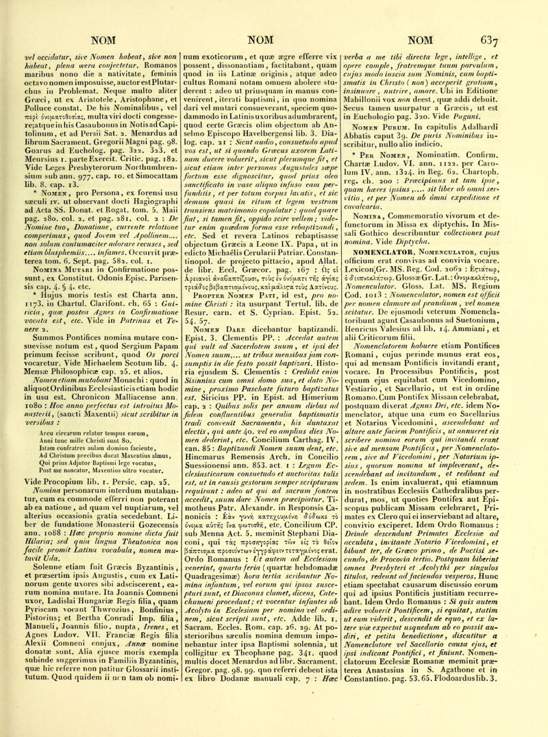 Vfl occidatur, swe Nomcii habent, sive non haleat, plena went coiijectetur, Romanos maribus nono die a nativitate, feminis octavo nomen imposuisse, auclor estPliitar- chiis in Problemat. Neque multo aliter Grceci, ut ex Aiislotele, Aristophane, et PoUuce constat. De his Nominalibus, vel TTEpl dvo[j.aTo9c5;a;, mulla vii'i docti congesse- re;atquein his Casaubonus in NotisadCapi- tolinum, et ad Persii Sat. 2. Menardus ad libriim Sacrament. Gregorii Magni pag. 98. Goarus ad Eucholog. pag. Saa. 323. et Meursius i. parte Exercit. Critic, pag. 182. Vide Lejes Presbyterorum Norlhiunbren- sium subann. 977. cap. 10. etSimocattam lib. 8. cap. i3. * Nomen , pro Persona , ex forensi usu soeculi IV. ut observant docti Hagiographi ad Acta SS. Donat. et Rogat. torn. 5. Maii pag. 280. col. 2. et pag. 281. col. 2 : De Nomine tuo, Donatiane, currente relatione comperimus, quod Jovem vel Jpoltinem.... non solum contumaciter adorare recuses , sed etiam blasphemiis infames. Occurrit pree- terea torn. 6. Sept. pag. 682. col. i. NoMiifA MuT.\Ri in Coftfirmatione pos- sunt, ex Constitut. Odonis Episc. Parisen- sis cap. 4- § 4- etc. * Hujiis moris testis est Charta ann. 1173. in Chartul. Ciarifont. ch. 65 : Gui- ricia, quce posted Agnes in Confirmatione vomtn est, etc. Vide in Patrinus et Te- nere 2. Summos Pontifices nomina mutare con- suevisse notum est, quod Sergium Papam primum fecisse scribunt, quod Os porci vocaretur. Vide Michaelem Scotum lib. 4- Mensse Philosophicae cap. 25. et alios. Nomenetif/m mittril/ftnt Motiachi: quod in aliqnotOrdinibus Ecclesiasticisetiam hodie in usu est. Chronicon Maliiacense ann. 1080 : Hoc anno perfectus est introi/us Mo- nasterii, (sancti Maxentii) sicut scribitur in versibus : Arcu circarum relatur tempus carum, Anni tunc milic Cliristi suul 80. Istam confratres aulain domino faciente, Ad Christum precibus ducat Maxenlius almus, Qui prius Adjutor Baptisini lege vocatus, Post mc noscatur, Maxentius ultro vocalur. Vide Procopium lib. i. Persic, cap. 25. Nomina personarum interdum mutaban- tur, cum ea commode eflerri non polerant ab ea natione , ad quam vel nuptiarum, vel alterius occasionis gratia secedebant. Li- ber de fundatione Monasterii Gozecensis ann. 1088 : Hcec propria nomine dicta fuit Hilaria; sed quia lingua Theutonica non facile promit Latina vocabula, nomen mu- tui'it Vda. Solenne etiam fiiit Grsecis Byzantinis , et praesertim ipsis Aiigustis, cum ex Lati- norum gente uxores sibi adsciscerent, ea- rum nomina mutaie. Ita Joannis Comneni uxor, Ladislai Hungariae Regis filia, quam Pyriscam vocant Thwrozius, Bonfinius, Pistorius; et Bertha Conradi Imp. filia, Manueli, Joannis filio. nupta, Irenes, et Agnes Ludov. VII. Franciee Regis filia Alexii Comneni conjux, Annce nomine donatae sunt. Alia ejusce moris exempla subinde suggerimus in Familiis Byzantinis, quse hie referre non patitur Glossarii insti- tutum. Quod quidem ii nr n tam ob nomi- num exoticorum, et quae aegre efferre vix possent, dissonantiam , faclilabant, quam quod in lis Latinae originis, atque adeo cultus Romani notam omnem abolere slu- derent : adeo ut prius(|uam in manus con- veiiirenl, iterati baplismi, in quo nomina dari vel mutari consueverant, specicm quo- dammodo in Latinisuxoribusaclumbrarent, quod certe Graecis olim objectmn ab An- selino Episcopo Havelbergensi lib. 3. Dia- log, cap. 21 : Sicut audio, consuetudo apud vos est, ut si qiiando Gr<ecus uxorem Lati- nani ducere voluerit, sicut pie/ unique Jit, et sicut etiam inter personas ylugustales scepe factum esse dignoscifur, quod prius oleo sanctificato in vase aliquo infuso eani per- fundiiis, et per totum corpus tai atis, et sic demum quasi in rituni et legem vest ram transiens malrimonio cnpulatur: quod quare fiat, si tamen Jit, oppido scire vellem; vide- tur enim quadam jorma esse rebaptizrindi, etc. Sed et revera Latinos rebaplisasse objectum Graecis a Leone IX. Papa, ut in edicto Michaelis Cerularii Patriar. Constan- linopol. de projecto pittacio, apud Allat. de libr. Eccl. Graecor. pag. 167 : ci Apsiavo'i avaSaTTTi^ouc!, tcu? ev ovcu-are T^; a-^ia; Propter Nomen Pati, id est, pro no- mine Cliristi: ita usurpant Terlul. lib. de Resur. earn, et S. Cvprian. Epist. 52. 54. 57. Nomen Dare dicebantur baptizandi. Epist. 3. Clementis PP. : Accedat autem qui vult ad Sacerdotem suum, et ipsi det Nomen suum,... ut tribus mensibus jam con- sumptis in die festo possit baptizari. Hislo- ria ejusdem S. Clementis : Credidit enim Sisinnius cum omni dome sua, et data No- mine , proximo Paschate futuro baptizatus est. Siricius PP. in Epist. ad Himerium cap. 2 : Quibus solis per annum diebus ad Jidem confluentibus generalia baptismatis tradi com'enit Sacramenta, his duntaxat electis, qui ante 40. vel eo amplius dies No- men dederint, etc. Concilium Carthag. IV. can. 85 : Baptizandi Nomen suum dent, etc. Hincmarus Remensis Arch, in Concilio Suessionensi ann. 853. act i : Legum Ec- clesiasticarum consuetudo et auctorilas talis est, ut in rausis gestorum semper scripturam requirant : adeo ut qui ad sacrum jontem accedit., suum dare Nomen prwcipiatur. Ti- motheus Patr. Alexandr. in Responsis Ca- nonicis : Eav ^uvri y.%~rx-/^\i\J.i-i-n ^s'^wxs -b ovopLot a'jTr; hix. tptoTiaSvi, etc. Concilium CP. sub Menna Act. 5. meminit Stephani Dia- coni, qui xa; TrpocYi-yopia; tmv ei; to SsTov fiaTTTiajj-a Trpccrio'vTuv s-j-^patpsiv Tera-cfAsvo; erat. Ordo Romanus : Vt autem ad Ecclesiam venerint, quarta feria ( quartae hebdomadae Quadragesimae) hora tertia scribantur No- mina infantum, vel eorum qui ipsos susce- ptiirisunt, etDiaconus clamet, dicens, Cate- chumeni procedant; et vocentur infantes ab Acolyto in Ecclesiam per nomina vel ordi- nem, sicut scripti sunt, etc. Adde lib. i. Sacram, Eccles. Rom. cap. 26. 29. At po- sterioribus saeculis nomina demum impo- nebantur inter ipsa Baptismi solennia, ut colligitur ex Theophane pag. 34i. quod mullis docet Menardus ad libr. Sacrament. Gregor. pag. 98. 99. quo referri debent ista ex libro Dodanae manual! cap. 7 : Hcec verba a me tibi directa lege, intellige, et opere comple, J'ratremque tuum pan'ulum, cujus modo inscia sum Nominis, cum bapti- smatis in Cliristo ( non) acceperit gratiam, insinunre , nutrire, amare. Ubi in Editione Mabillonii vox non deest, quae addi debuit. Secus tamen usurpalur a Gra>cis, ut est in Euchologio pag. 320. Vide Pagani. Nomen Pukum. In capitulis Adalhardi Abbatis caput Sg. De puris Nominibus in- scribitui', nulloalio indicio. * Per Nomen, Nominatiii). Confirm. Chartae Ludov. VI. ann. 1122. per Caro- luni IV. ann. i324. in Reg. 62. Chartoph. reg. ch. 200 : Pra'cipimus ut tam ipse, quam ha:res ipsius sit liber ab omni ser- ^•itio , et per Nomen ab omni expeditione et cai,'alcaria. Nomina, Commcmoratio vivorum et de- functorum in Missa ex diptychis. In Mis- sali Golhico describuntur collectiones post nomina. Vide Diptycha. NOMENCL.4TOR, Nomenculator, cujus olficium erat convivas ad convivia vocare. LexiconjGr. MS. Reg. Cod. 2062 : Eirtarup, 6 S%m^'jiO:i-.i>->'^. GlossffiGr. Lat.: Ovopa/cXriTtop, Nomenculator. Gloss. Lat. MS. Regium Cod. ioi3 : Nomenculator, nomen est ojjicii per nomen clamare ad prandium , vel nomen scitntur. De ejusmodi veterum Nomencla- toribunt agunt Casaubonus ad Suetonium, Henricus Valesius ad lib. 14. Ammiani, et alii Criticorum filii. Nomenclatorem hnbuere etiam Pontifices Romani, cujus perinde munus erat eos, qui ad mensam Pontificis invitandi erant, vocare. In Processibus Pontificis, post equum ejus equitabat cum Vicedomino, Vestiario , et Sacellario, ut est in ordine Romano.Cum Pontifex Missam celebrabat, postquam dixerat Agnus Dei, etc. idem No- menclalor, atque una cum eo Sacellarius et Notarius Vicedomini, ascendebant ad altare ante facieni Pontijicis, ut annueret eis scribere nomina eorum qui invitandi erant sii'C ad mensam Pontificis , per Nomenclato- rem , sii'e ad Ficedoniini, per Notarium ip- sius , quorum nomina ut impleverant, de- scendebant ad inntandum , et redibant ad sedem. Is enim invaluerat, qui etiamnum in nostratibus Ecclesiis Cathedralibus per- durat, mos, ut quoties Pontifex aut Epi- scopus publicam Missam celebraret, Pri- mates ex Clero qui ei inserviebant ad altare, convivio exciperet. Idem Ordo Romanus : Deinde descendant Primates Ecclesife ad accubita , im'itante Notario Vicedomini, et bibunt ter, de Grceco prima, de Pactisi se- cunda, de Procoiia tertio. Postquam biberint omnes Presbyteri et Acolythi per singulos titulos, redeunt adJaciendos vesperos. Hunc etiam spectabat causarum discussio eorum qui ad ipsius Pontificis justitiam recurre- bant. Idem Ordo Romanus : Si quis autem adire voluerit Pontificem, si equitat, statim ut eum riderit, descendit de equo, et ex la- tere vice expectat usquedum ab eo possit au- diri, et petita henedictione, discutitur a Nomenclatore vel Sacellario causa ejus, et ipsi indicant Pantijici , et Jiniunt. Nomen- clatorum Ecclesiae Romanae meminit prae- terea Anastasius in S. Agathone et in Constantino, pag. 53.65. Flodoarduslib. 3.