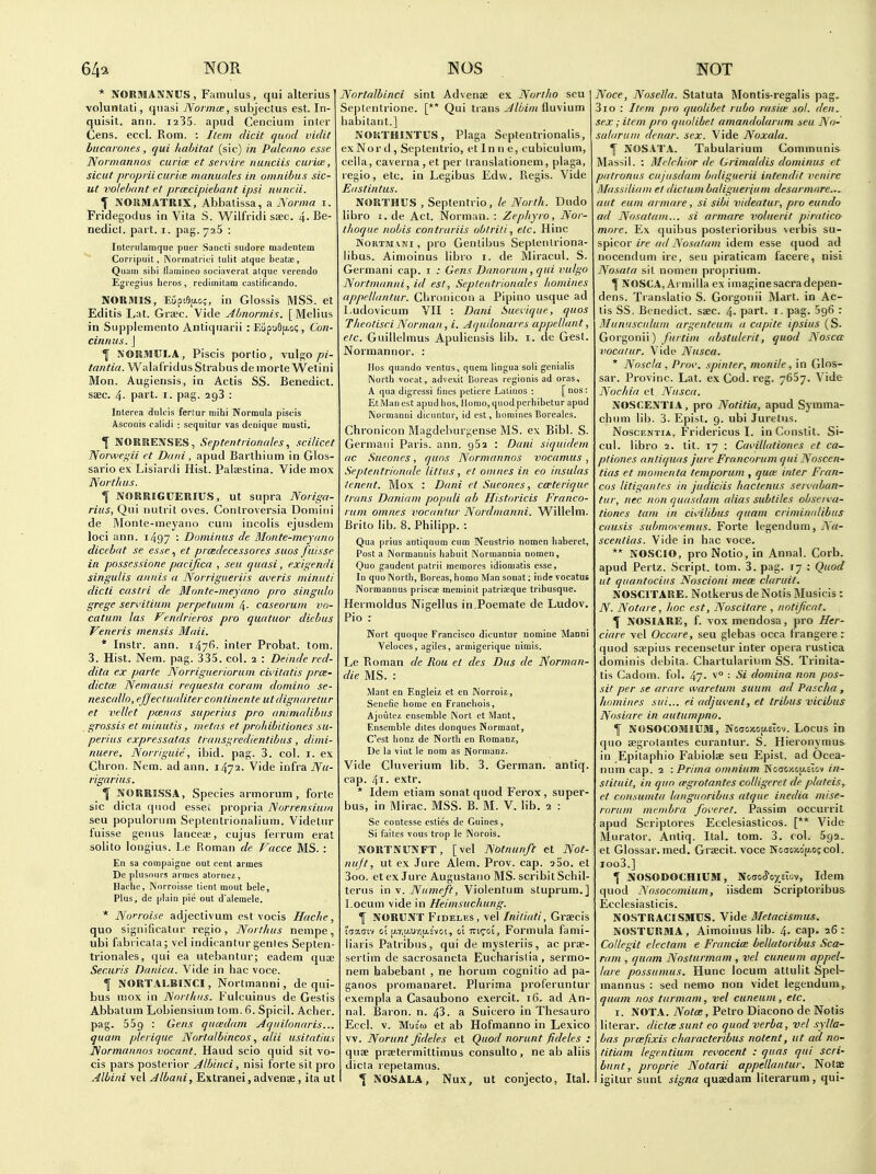 64^ NOR * NORMANNUS, Famulus, qui alterius volunlati, quasi Norma;, subjectus est. In- quisit. ann. i235. apud Cencium inter Cens. eccl. Rom. : Item elicit quod vidit bucarones, qui liahitat (sic) in Palcano esse Nornianiios curias et servire nunciis curim, sicut proprii curiae manuales in omnibus sic- ut vo/e/jant et prtecipiebunt ipsi nuncii. ^ NOSIMATRIX, Abliatissa, a Norma i. Fridegodus in Vila S. Wilfridi saec. 4-Be- nedicl. part. i. pag. yaS : Iiitcriilamque puer Sancti sudore madentem Con ipuit, Normatrici tulit atque beata;, Quuiii sibi flainineo sociaverat atque verendo Egi'egius heros , rediinitam custificando. IVORMIS, EupiOfAo;, in Glossis MSS. et Editis Lat. Gra'c. Vide Abnonnis. [Melius in Supplemento Antiquarii : Eiip'jOjxoi;, Con- cinnus. J Y NORMULA, Piscis portio, vulgo tantia. WalafridusStrabus demorte VVetini Mon. Augiensis, in Actis SS. Benedict, saec. 4. part. i. pag. 293 : iDlerea dulcis ferlur mibi Normula piscis Asconis calidi : sequilur vas deniqiie musti, \ NORRENSES, Septentrionales, scilicet Norwei,'ii et Daiii , apud Barthium in Glos- sario ex Lisiardi Hist. Palsestina. Vide mox Nor thus. f NORRIGUERIUS, ut supra Noriffa- rius, Qui nutrit oves. Controversia Domini de Monte-meyano cum incolis ejusdem loci ann. 1497 '■ Dominus de Monte-meyano dicebat se esse, et prcedecessores suos Jiiisse in posscssione pacifica , seu quasi, exigendi singulis aiinis a Norrigueriis averis minuti dicti castri de Monte-meyano pro singula grege servitium perpetuum 4- caseorum vo- catum las Vendrieros pro quatuor diebus Veneris mensis Maii. * Instr. ann. 147^- inter Probat. torn. 3. Hist. Nem. pag. 335. col. 2 : Deinde red- dita ex parte Norrigueriorum civitatis prce- dictce Nemausi requesla coram domino se- nescallo, efjeciu(diter conlinente utdignaretur et vcllet pcenas superius pro animalibus . grossis et minutis, inetas et prohibitiones su- perius expressatas trans'j,redientibus, dinii- nuere, Norriguie, ibid. pag. 3. col. i. ex Chron. Nem. ad ann. 1472. Vide infra Nu- rigarius. ^ NORRISSA, Species armorum, forte sic dicta qiiod essec propria Norrensium seu populorum Septenlrionalium. Videtur fuisse genus laiiceee, cujus ferrum erat solito longius. Le Roman de Vacce MS. : En sa compaigne out cent armes De plusours armes atornci!, Hacbe, Nnrroisse tient mout bele, Plus, de plain pie out d'aleinele. * Norroise adjectivum est vocis Hache, quo significatnr regio , Norlhus nempe, ubi fabricata; vel indicantur genles Septen- trionales, qui ea utebantur; eadem quae Securis Danica. Vide in hac voce. \ NORTALBINCI, Nortmanni, de qui- bus mox in Norlhus. Fulcuinus de Gestis Abbatum Lobiensium tom. 6. Spicil. Acher. pag. 559 : Gens quiedam Aquilonaris... quam plerique Norialbincos, alii usitatius Normaiinos vocant. Haud scio quid sit vo- cis pars posterior Albinci, nisi forte sit pro Albini vel Albani, Extranei, advenae, ita ut NOS Nortalbinci sint Advense ex Northo seu Septentrione. [** Qui trans Albim fluvium habitant.] NORTHINTUS, Plaga Septentrionalis, exNor d , Septentrio, et In n e, cubicuium, cella, caverna , et per translationem, plaga, regio, etc. in Legibus Edw. Regis. Vide E<istintus. NORTHUS , Septentrio, le North. Dudo libro I. de Act. Norman. : Zephyro, Nor- thoque nobis contrariis oblrili, etc. Hinc 1N0RTMA.IJI, pro Gentibus Seplentriona- libus. Ainioinus libro i. de Miracul. S. Germani cap. i ; Gens Dunorum, qui vulijO Nortmanni, id est, Septeiitrionaki homines appcllantur. Chronicon a Pipino usque ad L.udovicum VII '. Dani Suevique, quos Tlieotisci Norman, i. Aqadonares appellant, etc. Guillelmus Apuliensis lib. i. de Gest. Normannor. : rios quando ventus, quem lingua soli genialis North vorat, advexit Boreas regionis ad oras, A qua digressi fines pctierc Latinos : [nos: Et Man est apudhos. Homo, quod perhibetur apud Normanni dicuntur, id est, homines Boreales. Chronicon Magdeburgense MS. ex Bibl. S. Germani Paris, ann. gSa : Dani siquidem ac Sueones, quos Normannos vocamus , Septentrionale littus, et oniues in eo insulas tenent. Mox : Dani et Sueones, ccpterique trans Daniam populi ab Historicis Franco- rum omnes vocantur Nordnianni. Willelm. Brito lib. 8. Philipp. : Qua prius antiquum cum Neustrio nomen haberet. Post a Normannis habuit Normannia nomen. Quo gaudent patrii memores idiomatis esse. In quo North, Boreas, homo Man sonat; inde vocatus Norraannus priscae meminit patriseque tribusque. Hermoldus Nigellus in.Poemate de Ludov. Pio : Nort quoque Francisco dicuntur nomine Manni Veloces, agiles, armigerique uimis. Le Roman de Rou et des Dus de Norman- die MS. : Mant en Engleiz et en Norroiz, Senefie home en Franchois, Ajoutez ensemble Nort ct Mant, Ensemble dites donques Normant, C'cst lionz de North en Romanz, De la vint le nora as Normanz. Vide Cluverium lib. 3. German, antiq. cap. 41 • extr. * Idem etiam sonat quod Ferox , super- bus, in Mirac. MSS. B. M. V. lib. 2 : Sc coTitesse cslies de Guioes, Si faites vous trop le Norois. NORTNUNFT, [vel Notnunft et Not- nujt, ut ex Jure Alem. Prov. cap. sao. et 3oo. et ex Jure Augustano MS. scribitSchil- terus in v. Numeft, Violentum stuprum.] Locum vide in Heimsuchung. T NORUNT FiDELEs, vel Initiati, Graecis laaniv 0! |j.7,auy)[j,s'voi, ct Trii^oi, Formula fami- liaris Patribns , qui de mysteriis, ac prae- sertim de sacrosancta Eucharislia , sermo- nem habebant , ne horum cognitio ad pa- ganos promanaret. Plurima proferuntur exempla a Casaubono exercit. 16. ad An- nal. Baron, n. 43. a Suicero in Thesauro Eccl. V. Mu£(o et ab Hofmanno in Lexico vv. Norunt fideles et Quod norunt fideles : quse praetermittimus consulto, ne ab aliis dicta repetamus. \ NOSALA, Nux, ut conjecto, Ital. NOT Noce, Nosella. Statuta Montis-regalis pag, 3io : Item pro quolibet rubo rasiee sol. den. sex; item pro quolibet amandolariim seu No- salaruni denar. sex. Vide Noxala. \ AOSATA. Tabularium Communis Massil. : Melchior de Grimaldis dominus et patronus cujiisdam baligiierii iiitendit venire Massiliam el dictum baliguer 'ium desarinare... aut earn armare, si sibi videatur, pro eundo ad Nosatam... si armare voluerit piralic.o more. Ex quibus posterioribus verbis su- spicor ire ad Nosalani idem esse quod ad nocendum ire, seu piraticam facere, nisi Nosata sit nomen proprium. ^^'OSCA,A^milla ex imaginesacradepen- dens. Translatio S. Gorgonii IMart. in Ac- tis SS. Benedict, saec. 4- part. i. pag. 596 : Munusculum argenteum a capite ipsius (S. Gorgonii) abstulerit, quod Nosca vocatur. Vide Nusca. * Noscla , P/-OI'. spinier, monile, in Glos- sar. Provinc. Lat. ex Cod. reg. 7667. Vide Nochia et Nusca. jXOSCEM'IA , pro Notitia, apud Symma- chiim lib. 3- Epist. 9. ubi Juretus. NoscENTiA, Fridericus I. inConstit. Si- cul. libro 2. tit. 17 : Cai-illationes et ca- ptiones antiquas jure Francorum qui Noscen- tias et momenta temporum , qum inter Fran- cos litigantes in judiciis hactenus seivaban- tur, nec non quasdam alias subfiles obsen'a- tiones tam in ci^'ilibus quam criminalibus causis submovemus. Forte legendum, TV rt- scentias. Vide in hac voce. ** NO.SCIO, proNotio,in Annal. Corb. apud Pertz. Script, tom. 3. pag. 17 : Quod ut quantociiis Noscioni mete claruit. NOSCITARE. Notkerus de Notis Musicis : TV. Notaie, hoc est, Noscitare , notijicat. ^ NOSIARE, f. voxmendosa, pro Her- ciare vel Occare, seu glebas occa frangerer quod sa?pius recensetur inter opera rustica dominis debita. Chartularium SS. Trinita- tis Cadom. fol. 47. v : Si domina non pas- sit per se arare waretum suum ad Pascha, homines sui... ri adjuvent, et tribus vicibus Nosiare in autumpno. f N()SOCOMIUM, Nocjoxo(y,ETov. Locus in quo segrotantes curantur. S. Hieronymus in Epitaphio Fabiolae seu Epist. ad Ocea- num cap. 2 -.Prima omnium Nocoi'.casic.v in- sliluil, in quo wgrotantes colligeret de plateis, et consumta languoribus atque inedia mise- rorum membra foveret. Passim occurrit apud Scriptores Ecclesiasticos. [** Vide Murator. Antiq. Ital. tom. 3. (ol. 692. et Glossar. med. Graecit. voce No(io)4o'p.o5 col. ioo3.] \ NOSODOCHIUM, NockxS'oxeIov, Idem quod Nosocomium, iisdem Scriptoribus Ecclesiasticis. NOSTRACISMOS. Vide Metacismus. NOSTURMA, Aimoinus lib. 4. cap. 26: Collcgit electam e Francice bellatoribus Sca- ram , quam Nosturmcim , vel cuneum appel- lare possumus. Hunc locum attulit Spel- mannus : sed nemo non videt legendum, quam nos turmam, vel cuneum, etc. I. NOTA. Notai, Petro Diacono de Notis literar. dictte sunt eo quod verba, vel sylla- bas prcefixis characteribus notent, ut ad no- titiam legentium revocent : quas qui scri- bunt, proprie Notarii appellantur. Notae igitur sunt signa quaedam literarum, qui-