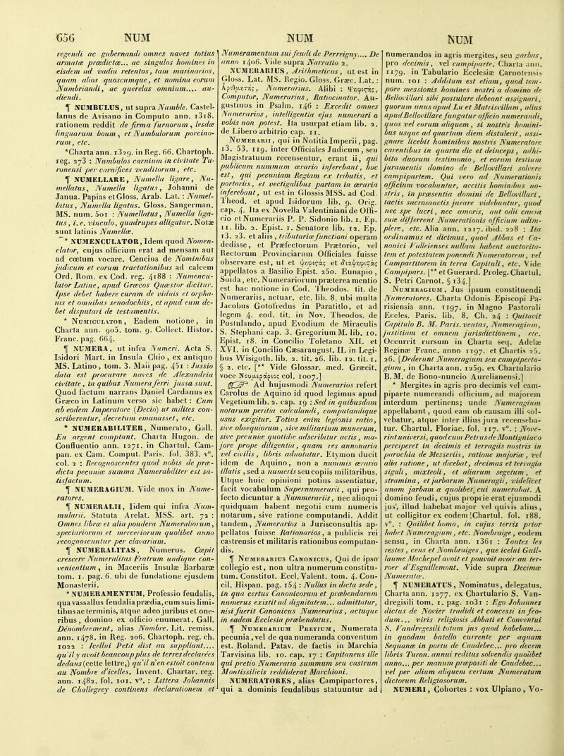 regendi ac guhernandi omnes naves totius armatce prmdictce... tie singulns hnminrs in eisdein ad vadia retentos, tain inariiiarios, quain alios quoscamifue, et nnmina eoruin Nunibriandi, ac querelas omnium.... aa- diendi. T NUMBULUS, lit supra 7V«w6/e. Castel- lanus de Avisano in Computo ann. i3i8. rationein reddit de firma furnoi um , lesda: linguarum boum , et Numbulorum porcinn- rum, etc. *Charta ann. iSig. in Reg. 66. Chartoph. reg. 273 : Nunibulos carniiim in civitate Tu- ronensi per carnifices vcnditorutn, etc. T NUMELLARE, Numella ligare, Nu- metlatus, Numella ligatus, Johanni de Janua. Papias et Gloss. Arab. Lat. : Numel- tatus, Numella ligatus. Gloss. Sangerman. MS. num. 5oi : Numellatus, Numella liga- tus , i. e. vinculo, quadrupes alligatur. Notse sunt latinis Numellce. ~* NUMENCULATOR, Idem quod Nomen- clator, cujus officium erat ad mensani aut ad coetum voeare. Cenciiis de Nominibus judicum et eorum tractationibus ad calcem Ord. Rom. ex Cod. reg. 4'88 : Numencu- lator Latine, a pud Grcecos Quwstor dicitur. Ipse debet habere curam de vidiiis ct orplia- nis et omnibus senodochiis, et apud eitm de- bet disputari de testamentis. * NuMicuLVTOR, Eadem notione, in Charia ann. goS. lorn. g. Collect. Histor. Franc. ]iag. 664. f NU31ERA, ut infra Numeri. Acta S. Isidori Mart, in Insula Cliio, ex antiquo MS. Latino , tom. 3. Mail pag. 45i : Jussio data est procurare naves de Alexandria civitate , in quibus Numera ferri jussa sunt. Quod factum narrans Daniel Cardanus ex Grseco in Latinum verso sic habet: Cum ab eodem Imperatore {Decio) ut milites con- scriberentur, decretum emanasset, etc. * NUMERABILITER, Numerato, Gall. En argent comptant. Charta Hugon. de Confluenlio ann. 1271. in Chartul. Cam- pan, ex Cam. Comput. Paris, fol. 383. v. col. 1 : Recognoscentes quod nobis de prm- dicta pecuniai summa Numerabiliter est sa- tisjactum. I N€.^IERAGIUM. Vide mox in Nume- ratores. f NITMEUALU, lidem qui infra Num- mularii. Statuta Arelat. MSS. art. 72 : Omnes libra: et alia pondera Numeraliorum, speciariorum et merceriorum quolibet anno recognoscuntur per clavarium. I NUMERALITAS, Numerus. Cmpil crescere Numeralitas Fratrum undique con- venienlium, in Maceriis Insulae Barbarae tom. I. pag. 6. ubi de funclatione ejusdem Monasterii. *NUMERAS1ENTIIM, Professio feudalis, quavassallus feudaliapraedia,cumsuis limi- tibusac lerininis, atque adeo juribus et one- ribus, domino ex officio enumerat, Gall. Dennmbrement, alias Nombre. Lit. remiss, ann. 1478. in Reg. 206. Chartoph. reg. ch. 1022 : Iccllui Petit dist au suppliant jqu'ily avoit beaucoupplus de terres deciarees dedans{celle lettre,) qu'il nenestoit contenu au Nombre d'icelles. Invent. Char tar. reg. ann. 1482. fol. loi. \°. : Littera Johannis <le Challegrey continens declarationem et Numeramentum suifeudi de Perreigny.... De anno 1406. Vide supra Narratio -x. NUMEIIAKIUS, Aritlimetir.us , ut est in Gloss. Lat. MS. Regie. Gloss. Grjec. Lat. : Api9u.r;Tr;;, Numerarius. Alibi : Vr.tpicn;, Compiitor, Numerarius, PMttocinator. Au- gustinus in Psalm. 146 : Excedit omnes Numerarios, intelligentia ejus numerari a vobis non potest. Ita usurpat etiam lib. 2. de Libero arbitrio cap. 11. NuMERAKii, qui in Notitia Imperii, pag. i3. 53. iig. inter Officiales Judicum , sen Magistratuum recensentur, erant ii, qui publicum nummum mrario injerebant, hoc est, qui pecuniam Regiam ex tributis, et portoriis, et vectigalibus partam in ceraria injerebant, ut est in Glossis MSS. ad Cod. Theod. et apud Lsidorum lib. g. Or!g. cap. 4. Ita ex Novella Valentiniani de Offi- cio etNumerariis P. P. Sidonio lib. i. Ep. ir. lib. 2. Epist. r. Senalore lib. 12. Ep. i3. 23. et aXVis , tributaricBfunctioni o'^erAm dedisse, et Praefectorum Praelorio, vel Rectorum Provinciariim Officiales fuisse observare est, ut et tl/icci^a; et <5'i7.i|;/i9iqa; appellatos a Basilio Epist. 25o. Eunapio , Suida, etc. Numerariorum praeterea nientio est hac notione in Cod. 'J'heodos. tit. de Numerariis, actuar. etc. lib. 8. ubi mulla Jacobus Gotofredus in Paralitlo, et ad legem 4. eod. tit. in Nov. Theodos. de Poslulando, apud Evodium de Miraculis S. Stephani cap. 3. GregoriumM. lib. 10. Epist. 18. in Concilio Toletano XI[. et XVI. in Concilio Caesaraugust. II. in Legi- bus Wisigoth. lib. 2. tit. 26. lib. 12. tit. i. § 2. etc. [** Vide Glossar. med. Grsecit. voce Nouu.epapio; col. 1007.] (['C^ Ad hujusmodi Numerarios refert Carolus de Aquino id quod legimus apud Vegetium lib. 2. cap. ig : Sed in quibusdam nolarum peritia calculandi, computandique usus exigitur. Totius enim legionis ratio, sive obsequiorum , sive militarium munerum, sive pecuniae quotidie adscribitur actis, ma- jore prope diligenlia, quam res annonaria vel civilis, libris adnotatur. Etj mon ducit idem de Aquino, non a nummis mvario illatis ,seda /iMme/wseucopiis militaribus. Utque huic opiuioni potius assentiatur, facit vocabulum Supernumerarii, qui pro- fecto dicuntur a Nummerariis, nec alioqni quidquam habent negotii cum numeris ndtarum,sive ratione computandi. Addit XAnAem^ Numerarios a Jurisconsullis ap- pellatos fuisse RaIionarios, 2i ^uh\\c\s rei castrensiset militaris rationibus compulan- dis. If Numerarius Canonicus, Qui de ipso' collegio est, non ultra numerum constitu- tum. Constitut. Eccl. Valent. tom. 4- Con- oil. Hispan. pag. i54 : Nullus in dicta sede, in qua certus Canonicoruni et prcebendarum numerus existit ad dignitatem... admittatur, nisifucrit Canonicus Numerarius, actuquc in eadem Ecclesia prcebendatus. f Numerarium Pretium, Numerata pecunia,vel de quanumeranda conventum est. Roland. Patav. de factis in Marchia Tarvisina lib. 10. cap. 17 : Capitaneus ille qui pretio Numerario summum sen castrum Montissilicis reddiderat Marchioni. NUMERATORES , alias Campipartores, qui a dominis feudalibus statuuntur ad numerandos in agris mergites, seu garbas, pro decimis, vel campiparte. Charta :inii. ri7g. in Tabulario Ecclesiae Cariiotensis num. loi : Additum est etiam, quod tem- pore niessionis homines nostri a domino de Bellovillari sibi poslulure debeant assignari, quorum unus apud Lu et Matrisvillam, alius apudBellovillare fungatur officio numeraiidi, quos vel eorum aliquem , si nostris homini- bus usque ad quartam diem distulerit, assi- gnare licebit hominibus nostris Numeratore carentibus in quarta die et deinceps, adhi- bito duorum teslimonio, et eorum tesliiim juramentis domino de Bellovillari solvere campipartem. Qui vero ad Numerationis officium vocabuntur, accitis hominibus no- stris, in prcesentia domini de Bellovillari, taclis sacrosanctis jurare videbuntur, quod nec spe lucri, nec amoris, aut odii causa suae dijferrent Numerationis officium adim- plere, e/c. Alia ann. 1217. ibid. 228 : Ita. ordinamus et dicimus, quod Abbas et Ca- nonici Valleienses nullam habent auctorita- tem et pntestatemponendi Numeratorem, vel Campartitorem in terra Capituli, etc. Vide Campipars. [** et Guerard. Proleg. Chartul. S. Petri Carnot. § i34.] NuMERA&iuM, Jus ipsum constituendi Niimeratores. Charta Odonis Episcopi Pa- risiensis ann. iig7. in Magno Pastorali Eccles. Paris, lib. 8. Ch. 24 : Quitavit Capitulo B. M. Paris, ventas, Numeragiiini, justitiam et omncm jurisdictionem , etc. Occurrit rursum in Charta seq. Adeia; Reginse. Franc, anno iig7. et Chartis aS. 26. \Dederunt Numeragium seu campipei ta- gium, in Charta ann. laSg. ex Chartulario B. M. de Bono-nuncio Aurelianensi.] * Mergites in agris pro decimis vel cam- piparte numerandi officium, ad iiiajorcni interdum pertinens; unde Numeragiuni appellabant, quod earn ob causam illi sol- vebatur, atque inter illius jura recenstba- tur. Chartul. Floriac. fol. 117. v°. : Nove- rintuniversi, quod cum Petrusde Montigniaco perciperet in decimis et terragiis nostris in parochia deMecseriis, ratione majorue, vel alia ratione, ut dicebat, decimas et terragia sigali, mixteoli, et aliarum segetum, et stramina, et jarbarum Numeragii, videlicet unam jarbam a quolibet^ cui numerabat. A domino feudi, cujus proprie erat ejusmodi jus', illud habebat major vel quivis alius, ut colligitur ex eodem [Chartul. fol. 188. v°. : Qiiilibet homo, in cujus terris prior habet Numeragium, etc. Nombraige, eodem sensu, in Charta ann. i36r : 'Pontes les restes, cens et Nombraiges, que icelui Guil- laume Machepel avoit et pouvoit avoir au ter- roer d'Esguillemont. Vide supra Decimce Numerata'. I NUBIERATCS, Nominatus, delegatus. Charta ann. 1277. ex Chartulario S. Van- dregisili tom. i. pag. io3i : Ego Johannes dictus de Novier tradidi et concessi in feo- dum... viris religiosis Abbati et Conventui S. Fandregesili totum jus quod habebam... in quodam batello currente per aquam Sequanoi in porta, de Caudebec... pro decern libris Turon. annul redilus solvendis quolibet anno... per manum propositi de Caudebec... vel per ahum aliquem certum Numeratum dictorum Religiosorum. NUMERI, Gohortes : vox Ulpiano, Vo-