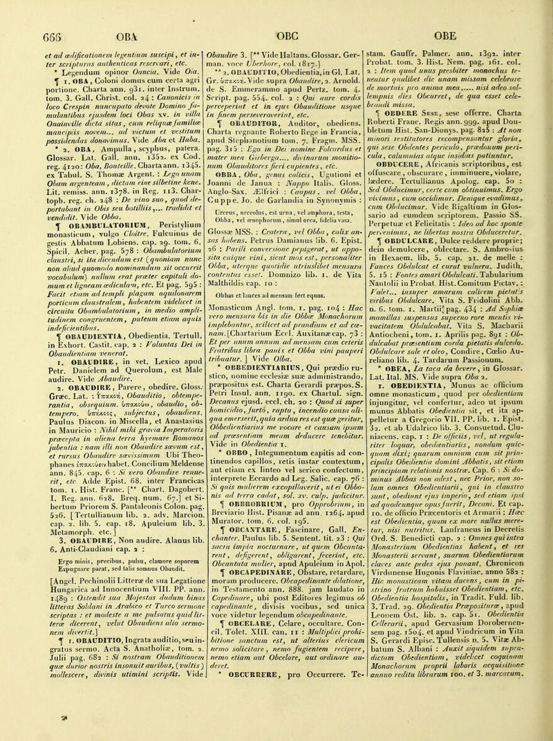 et ad teilificntionem legentiiim suscipi, et in- ter scriptiii/is aiilhenticas resen'ari, etc. * Le^endum opinor Oancia. Yide Oia. ^ I. OBA , Coloni domus cum certa agri portione. Charta ann. gSi. inter Instrum. torn. 3. Gall. Christ, col. 24 : Canonicis in loco Crespin nunciipato devote Domino fa- mulantibus ejasdem loci Obas xv. in villu Onaini'ille dicta sitas, cum reliquce jamiliui mancipiis novem... ad victuni et vestitum possidendas donai'imiis. Vide Jl/a et Huba. * 1. OBA, Ampulla, scyphus, patera. Glossar. Lat. Gall. ann. iSSa. ex Cod. reg. 4120: Oba, Botiteille. Chartaann. i345. ex Tabul. S. Thomse Argent. : Lrgn unnm Obam argenteam, dictum cine silbetine kene. Lit. remiss, ann. 1378. in Reg. ii3. Char- toph. reg. ch. 248 : De vino suo, cptod de- portahant in Obis seu botilliistradidit et vendidit. Vide Obba. I OBAMBULATORIUM, Peristylium monaslicum, vulgo Cloitre. Fulcuinus de gestis Abbatum Lobiens. cap. 29. tom. 6. Spicil. Acher. pag. 678 : ObamLulatorium claustii,si ita diccndum est {quoniam nunc non aliud quomndo nominandum sit occurrit vocabulum) nullum erat piaster capituli do- mum el ligneam mliculam, etc. El pag. SgS : Facit etiam ad templi plagam aquilonarem porlicum claustralem, habentem videlicet in circuitu Obambulatorium, in medio ampli- tudinem congruentem, puteum etiam aquis indeficientibus. \ OBAUDIENTIA, Obedientia. Tertull. in Exhort. Castit. cap. 2 : Voluntas Dei in Obaudientiam venerat. 1. OBAVDIRE, in vet. Lexico apud Petr. Danielem ad Querolum, est Male audire. Vide Abaudire. 2. OBAUDIRE, Parere, obedire. Gloss; Graec. Lat, \\iz<).y.o-f\, Obauditio, obtempe- rantia, obsequium. bnn-xoia, obaudio, ob- tempero. uttwoo?, subjectus, obaudiens. Paul us Diacon. in Miscella, et Anastasius in Mauricio : Nihil mihi grai.'ia Imperatoris pra:cepta in aliena terra kyemare Romanos jubentia : nam illi non Obuudire scevum est et rursus Obaudire scevissimum Ubi Theo phanes sira/iouiivhabet. Concilium Meldense ann. 845. cap. 6 : Si vera Obaudire renue- rit, etc Adde Epist. 68. inter Francicas tom. 1. Hist. Franc. [** Chart. Dagobert. I. Reg. ann. 628. Breq. num. 67.] et Si- bertum Priorem S. Pantaleonis Colon, pa, 526. [Tertullianum lib. 2. adv. Marcion. cap. 2. lib. 5. cap. 18. Apuleium lib. 3 Metamorph. etc.] 3. OBAUDIRE, Non audire. Alanus lib 6. Anti-Claudiani cap. 2 : Ergo minis, precibus, pulsu, clamore soporem Expugnare parat, sed talis somnus Obandit, [Angel. Pechinolii Litterse de sua Legatione Hungarica ad Innocenlium VIIL PP. ann. 1489 : Ostendit sua Miijestas dudum binns litteras Soldani in Arabico et Turco sermnne scriptas : et modeste a me pulsatus quidlit- tercE dicerent., velut Obaudiens alio sermo- nem dii'ertit.] ^ I. OBAUDITIO, Ingrata auditio,seuin- gratus sermo. Acta S. Anathoiiae, tom. 2. Julii pag. 682 : Si nostrum Obauditionem quce durior noslris insonuit auribus, (vultis) I deret. motlescere, divinis utimini scriptis. Vide] * OBCURRERE, Obaudire 3. [** Vide Haltaus. Glossar. Ger- man, voce Ubcrliore, col. 1B17.] ** 2. OBAUDITIO, Obedientia, in Gl. Lat. Gr. u-a/.ori. Vide supra Obaudire, 2. Arnold, de S. Emmerammo apud Pertz. lorn. 4- Script, pag. 554. col. 2 : Qui aure cordis perceperint et in e]u<s Obauditione usque in fincm pevsc'eraverint, etc. f OBAUDITOR, Auditor, obediens. Charla regnante Roberto Eege in Francia, apud Steph;motium tom. 7. Fragni. MSS. pag. 3r5 : Ej^o in Dei nomine Folcardus et mater mea Girbcrga.... divinurum monitio- num Ohauditores fieri cupientes, etc. OBBA, Oba, genus calicis, Ugutioni et Joanni de Janua : Nappo Italis. Gloss. Anglo-Sax. /Elfiici : Can pus, vel Obba., Cuppe. Jo. de Garlandia in Synonymis : Orceus, iirceolus, est urna , vel ampliora, testa, Obba, vel o-nophorum , simul orca, tidcliavasa. Glossae RISS. : Cratcra, vel Obba, calix an- sas habens. Petrus Damianus lib. 6. Epist. 6 : Parili conversione pepigerat, ut appo- sita cuique vini, sicut mos est, personaliter Obba, utcrque qunlidie utriuslibet mcnsura contentus esset. Domnizo lib. i. de Vita Malthildis cap. 10 : Obbas et lances ad niensam fert equus. Monasticum Angl. tom. i. pag. 104 : Hac vero meiisura bis in die Obbce Monachorum mplebrintur, scilicet ud prandium et ad cie- [Chartarium Eccl. Auxitansecap. 73 : Et per iintim annum ad mensam cum ceteris Fratribus libra panis et Obba vini pauperi tribuatur. ] Vide Olba. OBBEDIENTIARIUS,Qui prsedioru- stico, nomine ecclesiae suae administrando, praepositus est. Charta Gerardi praepos.S. Petri Insul. ann. 1190. ex Chartul. sign. Decaniis ejusd. eccl. ch. ao : Quod si super homicidio, Jurto, raptu , incendio causa ali- qua emerserit, quia nrdua res est qua;geritiir, Obbedientiaiius me vocare et causam ipsam ad prxsentiam meam deducere tenebitur. Vide in Obedientia i. * OBBO , Integumentum capitis ad con- tinendos capillos, retis instar contextum, aut etiam ex linteo vel serico confectum, interprele Eccardo ad Leg. Salic, cap. 76 : Si quis mulierem excapilUn-erit, utei Obbo- nis ad terra cadat, sol. xc. culp. j'udicitur. I OBBROBRiUM, pro Opprobrium, in Breviario Hist. Pisanae ad ann, 1264. apud Muralor. tom. fi. col. igS. f OBCANTARE, Fascinare, Gall. En- chanter. Paulus lib. 5. Sentent. tit. 23 : Qui sacra impia nocturnare, ut quem Obcanta- rent, defigerentobligarent, fecerint, etc. Obcantata miilier, apud Apuleium inApol. \ OBCAPEDINARE, Obstare, retardare, moram producere. Obcapedinante dilatione, in Tesfamento ann. 888. jam laudato in Capediiiare, ubi post Editoies legimus ob capedinaiile, divisis vocibus, sed unica voce videtur legendum obcapedinante. f OBCELARE, Celare, occuitare. Con- cil. Tolet. XIII. can. 11 : Multiplici prohi- bitione sanctum est, ut alterius clericum nemo solicitare , nemo fugientem recipere, nemo etiam aut Obcelare, aut ordinare aii- pro Occurrere. Te- stam. Gauffr. Palmer, ann. 1392. inter Probat. tom. 3. Hist. Nem. pag. 161. col. 2 : Item quod units presbiter monackus te- nealiir qualibet die unam missam celebrare de mortuis pro anima mea, nisi adeo sol- lempnis dies Obr.urret, de qua esset cele- bi/iitdi missa. 1 OBDKRE Sese, sese offerre. Charta Roberti Franc. Regis ann. 999. apud Dou- bletum Hist. San-Dionys. pag. 826 : At non minori rcstilutores recompcnsantur gloria, qui sese Obdentes periculo, prcedonum peri- cula, calumnias alque insidias patiunlur. OBDUCERE, Africanis scriploribus, est offuscare , obscurare , iinminuere, violaie, Isedere. Terlullianus Apolog. cap. 5o t Sed Obducimur, eerie cum obtinuimus. Ergo vii'imus, cum occidimur. Denique ei'adimus, cum Obducimur. Vide Rigallium in Glos- sario ad eumdem scriptorem. Passio SS. Perpetuse et Felicitatis : Ideo ad hoc sponte pervenimus, ne libertas nostra Obduceretur. 1 OBDULCARE, Dulce reildere proprie; dein demulcere, oblectare. S. Ambrosius in Hexaem. lib. 5. cap. 21. de melle : Fauces Obdulcat et curat vulnera. Judith. 5. i5 : Fontes amari Obdulcati.Tah\i\ar'mm Nantolii in Probat. Hist.Comitum Piclav. : Fulet... insuper amarum calicem pietat'.s viribus Obdulcare. Vita S. Fridolini Abb. n. 6. tom. I. Martii;'pag. 434 : Ad Saphiae mamillas suspensus superno rare mentis vi- vacitatem Obdidcabat. Vita S. Macharii Antiocheni, tom. i. Aprilis pag. 891 : Ob- dulcabat prcesentium corda pielatis dulcedo. Obdulcare sale etoleo, Condire, Coelio Au- reliano lib. 4. Tardarum Passiouum. * OBEA, La taca da bevere, in Glossar. Lat. Ital. MS. Vide supra Oba 2. I. OBEDIESTIA, Munus ac officium omne monasticum, quod per obedientiam injungitur, vel confertur, adeo ut ipsum munus Abbatis Obedientia sit, et ita ap- pelletur a Gregorio VII. PP. lib. i. Epist. 32. et ab Udalrico lib. 3. Consuetud. Clu- niacens. cap. i : De officiis, vel, ut regula- riler loquar, obedientiariis, nondum quic- quam dixi; quariim omnium cum sit prin- cipalis Obedientia domini Abbatis, sit etiam principium relalionis nostrce. Cap. 6 : Si do- minus Abbas non adest, nec Prior, non so- lum omnes Obedientiarii, qui in claustro sunt, obediunt ejus imperio, sed etiam ipsi adquodcunqiie opusjuerit. Decani. Et cap. 10. de officio Prsecentoris et Armarii : Hcec est Obedientia, quam ex more nullus mere- tur, nisi nutritus. Lanfrancus in Decretis Ord. S. Benedicli cap. 2 : Omnes qui intra Monasterium Obedienlias habent, et res Monasterii seivant, suarum Obedientiarum claves ante pedes ejus ponant. Chronicon Virdunense Hugonis Flaviniac. anno 682 : Hie monasticum vitani ducens, cum in pi- strino jratrum habidsset Obedientiam, etc. Obedientia hospitalis, in Tradit. Fuld. lib. 3. Trad. 29. Obedientia ProeposilurcB, apud Leonem Ost. lib. 2. cap. 5i. Obedientia Cellerarii, apud Gervasium Dorobernen- sem pag. i5o4. el apud Vindricum in Vita S. Gerardi Episc. Tullensis n. 5. Vitae Ab- batum S. Albani : Auxit siquidem supra- dictam Obedientiam, videlicet coquinam Monachorum proprii laboris acquisitions annuo reditu librarum roo. et 3. marcarum.