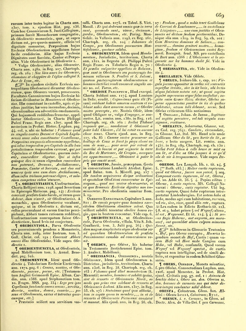 rursum inter testes legitur in Charta ann. 1807. torn. 2. ejusdem Hist. pag. i36. Cum hoc Carionic'oriim S. Jusli Collegium, primum fuerit Monacliorum congregalio, ab Obedienliis monasticis, quae, ut supra dictum est, proquovis munere, officio yel dignitale sumuntur, Prsepositum hujus Ecclesia; Ohedienliarium appellalum fuisse facile crediderim. Alia; hujus Ecclesia; Dignitates sunt Sacrista, Cantor elPraipo- situs. Vide Ohedicntiarii in Obedienlia i. * Vulgo Obedienciaire, alias Obeaitcier. Charta ann. 1482. in Reg. 207. Chartoph. reg. ch. 162 : Nos bienamez les Obcancier, cluinoiiies et cliappilre de I'egUse collegial S. Just de Lyon , etc. ^(^^^ In ejusdem civitatis Ecclesia me- tropolitana Obedientiaiii dicuntur Obedieii- tiarain , quas Obeances vocant, possessores. Facultates Canonicorum hujus Ecclesiae hi- fariam dividuntur in Bl/iiisiones et Obedien- tias. Illse consislunt in castellis, agris et ju- ribus juslitise; hsevero incensibus,decimis, obventionibus seu adventitiis emolumenlis. Qui hujusmodi redditibus fruuutur, appel- lantur Obedientiaiii, in Charta Philippi Pulcri Franc. Regis ann. i3o7. apud Me- nesterium inProbat. Histor. Lugdun. pag. 44. col. 2. ubi sic habetur : Volumus quod in singulis castiis Decani et Cnpitiili Lugdu- nrnsis urtus solus constituatur Castellanus, PiiBpositus seu tjuoi'is alio nomine ap/}elletur, guisolus tewporalem pro Capitulo in illo loco jurisdictionein temporaleni exerceat, qui per Capituhim et Obedientiarios, quorum inter- erit, concorditer eligatur. Qui si infra quinque dies in linum eligendum roncordure non poterunt, Decanus, Arcliidiaconus, PrcBcentor, Cantor et Sacrista, aut duo out unus ex ipsis una cum dicto Archidiacono, ilium infra triduum poterunt eligere, et sala- Hum competens eidem 'statuere. 1 2. OBEDIENTIAIllUS.Usufructuarius. Charta Bellijoci ann. 1198. apud Sevei tium in Episcopis Matiscon. pag. 147 : Ecclesia concessit prcefato Guischardo, ut rerum quas dederat, dum vixerit, sit Obedientiarius. A monachis, quos Obedientiarios vocabant, quique, ut in Obedientia i. dictum est, rellas procurabant et earum fruclus perci- piebant, Abbati tamen rationem reddituri, Usufructuarium nuncupatum fuisse Obe- dientiarium, baud levis est conjectura. ^ OBEDIEN'TIOLA, Parva Obedientia seu possessiuncula pendens a Monasterio. Charta ann. 1089. inter Instrum. lorn. 3. Gall. Christ, col. 192 : Concessit Abbati omnes illas Obedientiolas. Vide supra Obe- dientia I. ^ OBEDIENTIUNCULA, ut Obedientiola, apud Mabillonium torn. 5. Annal. Bene- dict, pag. 525. I. OBEDIMENTUM, Idem quod Obe- dientia 4. Tabularium Ecclesise Uzeticensis ann. 1172. pag. 6 : Census, usatica, et Obe- dimenta, pascua, pacua, etc. [Testamen- tum Anglici Grimoardi Episc. Alban. Car- din, ann. i388. apud Stephanotium torn. 10. Fragm. MSS. pag. 334 • -^^A' /o ^P^ Capellania Jundanda omnes census , sen'itia, dei'cria , usatica, domos, casaria pa- scua et Obedimenta, exitus et introitus qaos- cumque, etc.'l * Praeslatio scilicet seu servitium vas- salli. Charta ann. 1075. ex Tabul. S. Vict. Massil. : Ee ipsi dederunt omnia quee in terra sunt, quomodo sunt, vinrte, decimum, gardia, Obedimentum, etc. Pariag. Mon- tisfalc. in Vallavia ann. 1293. ex Reg. 161. Chartoph. reg. ch. 104 : Johannes de Campo, pro Obedinienin pascuarum Mon- tisjulconis, quiituor solidos. 2. OBEDIMENTUM, Idem (\noA Mandn- mentum, Jurisdictio, terrilorium. Charta ann. i3i2. in Regesto 48. Philippi Pulcri Regis Franc, ex Tabulario Regio n. 70 : Et pradia vulgariter appetlata de liidazon , quce sunt in Obedimenio seu piistayragio ho- minum villarum S. Paulleti et S. Juliani, quorum pastayragioriim obedimentorum et bannuni dicliloci vendi consua it singulis an- nis 10. sol. Turon. etc. * OBEDIltE Pu^cEPTUM , Illud exsequi. Charta Soldani ann. 1174. apud Lamiuui in Delic. erudit. : Cognm intus quia illi (Pi- sani) volebant habere amorcm nostrum et vo- lebant nobis dare amorcm coram , et Obedire nostra pra'cepta, etc. Nostris Obe'ir, idem quod Obligare se, vulgo S'engager, se sou- meltre. Lit. remiss, ann. i38o. in Reg. 116. Chartoph. reg. ch. 262 : Icellui Thibaut respondi que nonobstant it Obeissoit a paier Icdil Chii'iere , s^il lui estoit en aucune chose tenuz. Charta ejusd. ann. in Reg. 117. ch. 85 : Comme nostre procureur au bdillage de Caux se feast ja pieca cliime ou nom de nous,... pour avoir par retreat de marchie de bourse et par seignorie la terre du Bee de Mortemer, dit Crespin , avccques ses appurtenancesObeissant d pa'ier le pris que couste a^'oit. f OBEDITIO , Jussio, prseceptum. Gesta in consecratione Lamberti Atrebat. Episc. apud Baluz. torn. 5. Miscell. pag. 267 ; Ille tandem acquiescens divijia; ordiiiationi et apostolicm Obeditioni consecratur in Epi- scopum... quod nec vestrw obversaretur, et ex quo Remensis Ecclesia: dignitas non im- minucrelur. Pro obedientia sumitur Rom. 5.19. Obeditio Exekcitalis. Capilulare 3. ann. 811 : De causis propter quas homines exer- citalem Obeditionem dimittere solent. Qua scilicet subditi lenentur obedire banno re- gio , quo in hostem evocanlur. Vide cap. 6. ^ OBEDITIUNCULA, ut Obedientinn- cula, Parva Obedientia, vUlula. Vita S. Joh. Gualberti, toin. 3. Julii pag. 364 '■ Qi- dam mag/ice simplicitatis atque obedientia; vir ad quandam Obeditiunculam de prcefato Passinianensi cmnobio ad com ersionem ve- nd. T OBEDUS, pro Obitiis, bis habetur in Testamento ISerlichramni Episc. tom. 3. Analect. Mabillonii. * OBEISSANCIA, Obeissenci\, nostris Obeissance, Idem quod Obedimentum a. Districtus , jurisdictio, territorium. Charta ann. i3o6. in Reg. 38. Chartoph. reg. ch. i63 : Volumus quod illud monasteriiim fS. Maxentii) membra, homines et subditi ipsius, sint de ressorto et Obeissancia Niorti, eo modo quo prias esse solebant de ressorto et Obeissancia Loduni. Alia ann. 1817. in Reg. 53. ch. 975 : Slatuimus quod ipsa abbatia, tam in capite quam in membrisin et de ressorto et Obcisscncia Piclavensi consistat et maneat. Alia ejusd. ann. in Reg. 56. ch. 27 : Feodum , quod a nobis tenet Guillelmus de Ciierzai de Laudonnerein castcltania de Lizigniacouna cum justitia et Obeis- sancia ad dictum feodum pertincntibus. De- nique alia ann. i3i9. in Reg. 59. ch. 201 : Cum Henricus dominus de Suliaco.... con- cesserit.... domino genitori nostra lioma- gium, feodum et Obeissenciam castri Ray- nardi. Recognit. feud. IMS. pro caslellania de Buri ann. i366 : L'Obeissance et la sei- gneurie sur les hommes dudit fie. Vide in Obedientia 4- I OBEISSANTIA, etc. Vide in Obedien- tia 4. OBEI.LARIUS. Vide Oblata. \ OBELUS, Isidoro lib. i. cap. 20: Fir- gula jdcens apponitnr in verbis vel sentenliis superjhie ileratis, sive in iis locis, ubi lectio- al/qua Jalsitate no/a/a est; ut quasi sagiltw jiigulet supcrvacua alque falsa confodiat; sa- gilta enim Grace ItiX^:, dicitur. Obelus su- perne appunctatus ponitur in iis de quibus- dubitatur, utrain tolli debeant, nerne. Sed Obelus criticorum filiis notissimus Obrlahe, Johan. de Janua , Sagittare vel sagitta percutere, vel tali virgula con- signare, rrslituere. * OBEllATU.S, Sfibarratus. Glossar. vet. ex Cod. reg. 7641. Condulo, circumdato, in Glossar. Lat. Ital. MS. Hand scio unde Gallicum Ober du lit, pro Sorlirdu lit, se- lever, e lecto surgere. Lit. remiss, ann. 1457. in Reg. 189. Chartoph. reg. ch. i3o : Tcellui Petit Jehan a celle heure se mist ea son lit, et d'ilec ne Oba jusques a ce qu'il ala de vie a trespassement. Vide supra Ite- rare. OBEROS. Lex Longob. lib. 1. tit. 24. § 5. [** Roth. 283.] : Mulier curtis rupturam, quod est Oberos, facere non potest. § seq. Componat curtis rupturam, id est, Oberos, sol. 20. Adde tit. 36. § 4- Papias editus : Oberus, i. cutis rupliira. iMS. Collegii Na- varraei : Oberus, cutis ruplatur. Ubi leg. curtis ruptura. Quasi lioba: rupturam inter- pretatur Lindenbrogius. Est autem/io^irt et huba, modus agri cum habitatione, ro,?vero, vel ris, sive, risse, quod aliis rete, ruptura. AtLexeadem in Edicto Rotharis tit. ii3. § 8. et 9. habet priore § vel Wegorf; alter.o , id est, Wegoranit. Et tit. 114. § 4 : Si ser- vus Regis Hoberus, aut wegoren, seu mara- worf, aut quamlibet aliam culpani minorem fecerit, etc. f[^^^^ Schilterus in Glossarlo Teutonico V. Hof, pro Oberos corrupto , Hoveriss le- genduni monet ab Hof, Curtis : quam vo- cem Hofe vel Hove male Cangius cum Hoba, vel Huba, confundit. Quod voceni Wegorf vel Weguorf spectat, de curtis ruptura non intelligitur, sed de simili de- licto, ut exponitur in eodera Schilteri Glos- sario. ^ OBERS, Obehion, Moneta minutior, f. pro Obolus. Consuetudines Lugdun. ann. 1206. apud IMenester. in Probat. Hist, ejusd. Civitatis pag. 97. col. i : .Asinatade brechis debet i. Obers nr. den. Oberion 11. den. bacones de carnario suo qui inter da- mns integri venduntur nihil debent. OBESTA , Colostrum. Gloss. Sax. JE\- frici : Obesta beost. Colostrum; Byst. * OBESUS, i. e. Carosus^ in Gloss, ad Doctr. Alex, de Villa-Dei. f. pro Carnosus.