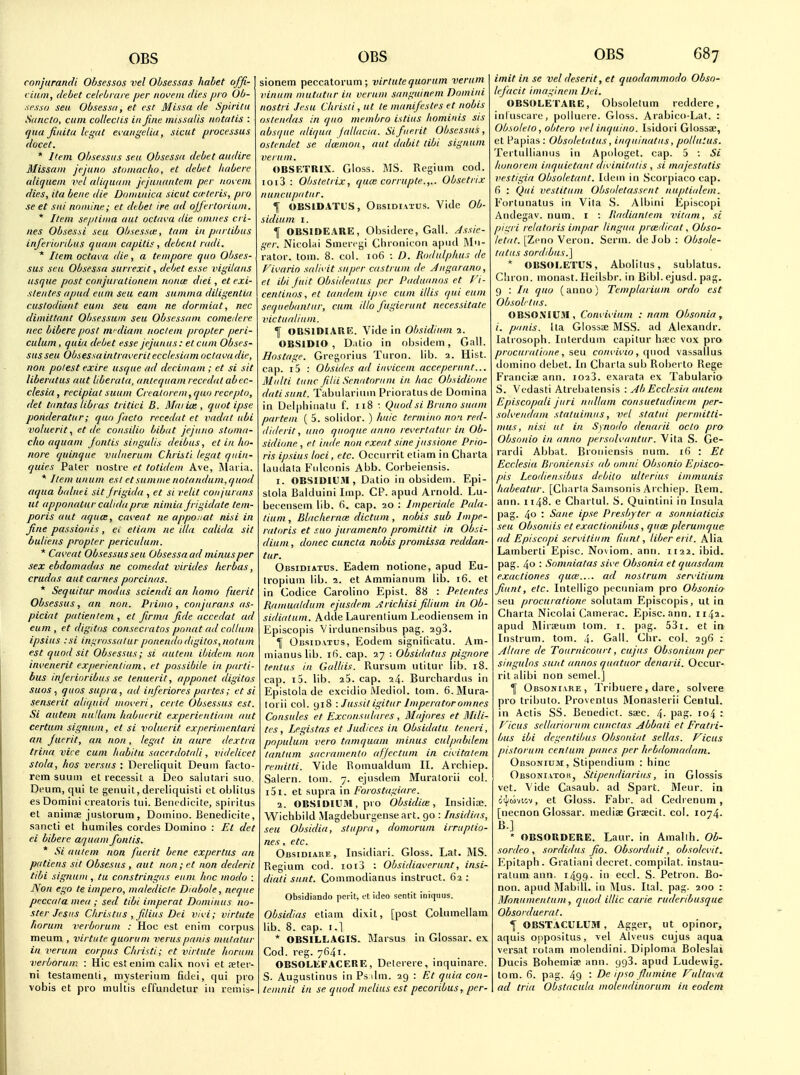 conjurancU Obsessos vel Obsessas habet offi- ciuni, debet celeb rare per novein dies pro Ob- sess o sea Obsessa, et est Missa de Spirit 11 Sdiicto, cum colleclis in fine inlssalis notatis : qua fiidta legal ei'aiigelia, sicut processus docet. * Item Obsessiis sen Obsessa debet audire Missam jejuna stoniaclw, et debet habere aliquem vel aliquani jejanantem per no\, em dies, ita bene die Dominica sicut cwteris, pro se et sui nomine; et debet ire ad ojfertoriiim. * Item seplinia out octam die onines cri- nes Obsessi sea Obsessa:, tarn in parlibus inferioribus quani capitis, debent nidi. * Item octava die, a tempore quo Obses- sus sen Obsessa siirrexit, debet esse vigdans usque post conjurationein ruinut diei , et exi- stentes apud earn seu earn suninia diligentia cuslodiant euni seu earn ne dormiat, nec dimittant Obsessum seu Obsessani comedere nec bibere post nvdiani noclem propter peri- culum, quia debet esse jejunus: et cum Obses- susseu Obsessaintraveritecclesiam octava die, non potest exire usque ad decimam ; et si sit iiberatus aut liberata, anteqnam recedal abec- clesia, recipiat suuni Crealorem,quo recepto, ilet tantas Ubrus tritici B. Maiia:, quot ipse ponderatur; quo facto recedat et vadat ubi voluerit, et de consilio bibut jejuno stoma- clio aquani Joiitis singulis deibus, et in ho- nore quinque vnlnerunt Christi legat qnin- quies Pater nostre et totidem Ave, iMafia. * Itemunum est et sunime notandum,quod aqua balnei sit Jrigida , et si relit conjurans ut apponatur calidapro; nimia frigidate tem- poris aut aqnce, caveat ne apponat nisi in fine passionis, ei etiam ne dla calida sit buliens propter periculuni. * Caveat Obsessusseu Obsessa ad minus per sex ebdomadas ne comedat virides lierbas, crudas aut curnes porcinas. * Sequitur modus sciendi an homo fuerit Obsessus, an non. Primo , conjurans as- piciat patientem , et firma fide accedat ad eum , et digitos consecrates ponat ad collum ipsius :si ingrossalur ponendo digilos, notuni est quod sit Obsessus; si autem ibidem non invenerit experientiam, et possibde in parti- bus injerinribns se tenuerit, apponet digitos suos, qnos supra , ad inferiores partes; et si senserit aliqnid moveri, certe Obsessus est. Si autem nullum habnerit experientiam aut certum signnm, et si voluerit experimentari an fuerit, an non, legat in aure dextra trina vice cum habitu sacerdotali, videlicet stola, hos versus : Dereliqiiit Deuiii facto- rem suum el recessit a IDeo salutari suo. Deum, qui te genuit, dereliquisti et oblitus es Domini creatoiis tui. Beiudicite, spii itus et animee jiistorum , Domino. Beneclicite, sancti et humiles cordes Domino : Et det ei bibere aquam fontis. * Si autem non fuerit bene expertus an patiens sit Obsesus, aut non;et non dederit tibi sigiium , tu constringas enm hoc modo : Non ego te impero, maledicle Diabole, neque peccala mea ; sed tibi imperat Dominus no- ster Jesiis Christus , filius Dei vivi; virtute horum verborum : Hoc est enim corpus meum , virtute quorum veruspanis mutatur in verum corpus Christi; et virtute horum verborum : Hie est enim calix novi et teter- ni testamenti, mysterium fidei, qui pro vobis et pro multis effundetur in remis- sionem peccatorum; virtutequorum verum vinum mutatur in verum sanguinem Domini nostri Jesu Christi, ut te manifestes et nobis oslendas in quo membro istius hominis sis absque aliqua Jaltacui. Si fuerit Obsessus, ostendet se dwmoii, aut dabit tibi signum verum. OBSF/rniX. Gloss. MS. Rcgium cod. ioi3 : Obstetrix, qua: corrupte.,.. Obsetrix nuncupatnr. I OBSIDATUS, Obsidiatus. Vide Ob- sidium i. I OBSIOEARE, Obsidere, Gall. Assie- ger. Nicolai Smeri gi Cbroiiicori apud IMn- rator. torn. 8. col. 106 : D. Rodulphus de Fivario salivit super castrum de Angarano, et ibi fuit Obsidealus per Paduanos et Vi- centinos, et tandem ipse cum illis qui eum sequebantur, cum illo fugierunt necessitate victuatium. f OBSIDIARE. Vide in Ohsidium 1. OBSIDIO , Datio in obsidem, Gall. Hostage. Gregorius Tiiron. lib. 2. Hist, cap. 15 : Obsides ad invicem acceperunt... Mnlti tunc filii Senatoriim in hac Obsidione datisiint. Tabuiarinm Prioratusde Domina in Del|)hiiiatu f. 118 : Quod si Bruno suam partem ( 5. soliilor. ) huic termino no-i red- (liderit, uno quoque anno revertatur in Ob- sidione , et inde non exeat sine jussione Prio- ns ipsius loci, etc. Occiirrit etiam in Charta laudata Fulconis Abb. Corbeiensis. 1. OBSIOIUM, Dalio in obsidem. Epi- stola Balduini Imp. CP. apud Arnold. Lu- becensem lib. 6. cap. 20 : Imperiale Pala- tium , Blachernce dictum , nobis sub Impe- ratoris et suo juramento promittit in Ohsi- dium , donee cuncta nobis promissa reddan- tur. Obsidiatus. Eadem notione, apud Eu- tropium lib. 2. et Ammianum lib. 16. et in Codice Carolino Epist. 88 : Petentes Ramualdum ejusdeni jirichisi filium in Ob- sidiatum. Adde Laurenlium Leodiensem in Episcopis Virdunensibiis pag. agS. \ OiisiDVTUs, Eodem signilicatu. Am- mianuslib. i(S. cap. 27 : Obsidatus pignore tenlus in Galliis. Rursum utitur lib. 18. cap. 15. lib. 23. cap. 24. Burchardiis in Epistola de excidio iMediol. torn. 6. Mura- torii col. 918 : Jussit igitur Imperatoromnes Consules et Exconsiilares , Majores et Mili- tes, Lrgistas et Indices in Obsidatu teneri, populuni vera tamquam minus culpabdem tanlum sacramento affectum in civitalem remitti. Vide Bomualdum II. Archiep. Salern. tom. 7. ejnsdem Muratorii col. i5i. et supra in Forostagiare. 2. OBSIOIUM, pio Obsidice, Insidioe. Wichbild Magdeburgenseart. 90 : Insidias, seu Obsidia, stupra, domorum irruptio- nes, etc. Obsidiaue, Insidiari. Gloss. Lat. MS. Regium cod. 1013 : Obsidiaverunt, insi- diati sunt. Coinmodianus instruct. 62 : Obsidiando peril, et ideo sentit iniquus. Obsidias etiam dixit, [post Columellam lib. 8. cap. I.] * OBSILLAGIS. JIarsus in Glossar. ex Cod. reg. 7641. OBSOLEF.ACERE, Deterere, inquinare. S- Augustinus in Ps ilm. 29 : FA quia con- lemnit in se quod melius est pecoribus, per- imit in se vel deserit, et quodammodo Obso- lefacit imaginem Dei. OBSOLETARE, Obsolelum reddere, inluscare, poiluere. Gloss. Arabico-Lat. : Obsolelo, obtero vel inquino. Isidori Glossa;, et l^apias : Obsoletatus, inquinatus, pollutus. Tertullianus in Apologet. cap. 5 : Si honorem inquietant divinitalis , si majestatis vestigia Obsoletant. Itlein in Scorpiaco cap. fi : Qui vestitum Obsoletassent nuptialem. Fortunatus in Vita S. Albini Episcopi Andegav. num. i : Radiantem vitam, si pii^ri relatoris impar lingua prcedirat, Obso- /c'/rt^ [Zcno Veron. Serm. deJob: Obsole- tatus sordibus.] * OBSOLETUS, Abolitus, sublatus. Ciiron. monast. Heilsbr. in Bibl. ejusd. pag. 9 : In quo (anno) Templarium ordo est Obsob tus. OBSOXIU.M , Convivium : nam Obsonia, i. panis. Ua Glossse MSS. ad Alexandr. latrosoph. Interdum capilur h?ec vox pro procuralione, seu co/n-i'i'/o, quod vassallus domino debet. In Charta sub Roberto Rege Francis ann. i023. exarata ex Tabulario S. Vcdasti Atrebatensis : AbEcclesia autem Episcopali juri nullum consuetudincm per- solvendam statuimus, vel statin permitti- mus, nisi ut in Synorlo denarii oclo pro Obsonio in anno persidvantur. Vita S. Ge- rardi Abbat. Bronicnsis num. 16 : Et Ecclesia Bi oniensis ab omni Obsonio Episco- pis Lcodiensibus debito ulterius immunis habeatur. [Cli.irta Samsonis Archiep. Rem. arm. 1148. e Chartul. S. Quintini in Insula pag. 40 ■ Sane ipse Presbyter a sonniaticis seu Obsoniis et exaclionibus, quoe plerumque ad Episcopi scrvitium fiunl, liber erit. Alia Lamberti Episc. No\iom. ann. 1122. ibid, pag. 40 '• Somniatas sive Obsonia et quasdam exactiones qua' ad nostrum servitiuni fiunt, etc. Intelligo pecuniam pro Obsonio seu procuratione solutam Episcopis, ut in Charta Nicolai Cainerac. Episc. ann. 1142. apud IMirteum tom. i. pag. 53i. et in lustrum, tom. 4- Gall. Clir. col. 296 : Altare de Tournicourt, cujiis Obsonium per singulos sunt annos quatuor denarii. Occur- rit alibi non semel.] 1 Obsonivre, Tribuere, dare, solvere pro tributo. Provenlus Monaslerii Cenlul. in Actis SS. Benedict, saec. 4- P^n- '04 : Ficus sellariorum cunctas Abbaii et Fratri- bus ibi dcgentibus Obsoniat sellas. Ficus pistorum centum panes per hebdomadani. Obsonium, Stipendium : hinc Obsoni vtok, Stipendiarius, in Glossis vet. Vide Casaub. ad Spart. Meur. in &i}iuvtcv, et Gloss. Fabr. ad Cedi enum, [necnon Glossar. medis Graecit. col. 1074. B.] ' OBSORDERE. Laur. in Amallh. Ob- sordeo , sordidus fio. Obsordtiit, obsolcvit. P^pitaph. Gratiani decret. compilat. instau- ratuni ann. i499- eccl. S. Petron. Bo- non. apud iMabill. in Alus. Ital. pag. 200 : Moniimentum, quod illic carie ruderibusque Obsorduerat. I OBSTACULU3I , Agger, ut opinor, aquis oppositus, vel Alveus cujus aqua versat rotam molendini. Diploma Boleslai Ducis Bohemise ann. 9g3. apud Ludewig. tom. 6. pag. 49 • De ipso flu mine Fultava ad tria Obstacula molendinorum in eodem