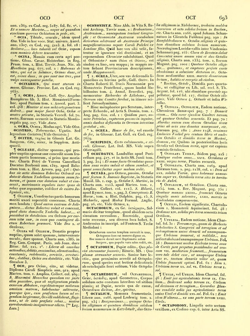 ann. iSfig. ex Cod. reg. 5187. fol. 81. v°. : Et a nemore Marietce.... usque ad quandain ezochiam que.rcus Ochiatam in pede, etc. * OCIA, Tibiale, crurale, idem quod Osa. Vide in hac voce. Stat, univers. Aurel. arm. 1307. ex Cod. reg. 4228. A. fol. 18 : Scnlaresloco tabardi vel Ociee, capam cam mrinicis dejevre. teneuntur.  OCINA, Mansio cum ceria agri por- tione. Gloss. Caesar. Heisterbac. in Reg. Prum. torn. i. Hist. Trevir. Joan. Nic. ab Hontheim pag. 677. col. 2 : Habeinus de vice, qui est in Srdninse, Ocinus duas, id est, casus duas, in qua sunt inui tres, qua; vulgo n uncupantur patella;. * OCINARIUS, Qui tenet sturam in manu. Glossar. Provinc. Lat. ex Cod. reg. 7657. I I. OCHA, Anser, Gall. Oye. Angelus Rumplerus lib. 3. Hist. MonasteriiF'orm- bac. apud Pezium torn. i. Anecd. part. 3. col. 4fi8 : Mentior si non miliiortygnmetrani dederit... quce major fuerit Ocha. Ochce et auates privatat, in Statutis Vercell. fol. 70. recto. Kursum occurrit in Statutis Montis- regalis pag. 227. Vide^«c«. 2. OCHA, OcHiA, Modus agri. Vide Olca. OCISTRIO, Tahernarius. Ugutio. Sed legenduin Cocistrio.\y\A(i Occistiio.] I OriTER, TaxEM? in Glossis Lat. Gr. Sangerm. Cito, ocius, in Supplem. Anti- quarii. 1 OCLE.AUE, dicitur sponsus,qui pro- pter nuptiassponsaesuae concedit usum fru- ctum partis bonorum, si prius ipse moria- tur. Charta Petri de Varena Cancellarii Ducatus Borbonii ann. 1329. apud Baki- zium torn. 2. Hist. Arvern. pag. 426 : Qui- bus sic actis dominus Rnbeitus Oclemdt seu dotavit dictam Ysabellani sponsam suamfu- turam, et ipsam esse dotatam voluit et con- cessit, matrimonio copulato inter ipsos de Tebus quce sequuntur, videlicet de castro Ja- ligniaci, etc. f OoLETJM, Ususfructus partis bonorum mariti uxori superstiti concessus. Charta inox laudata : Quod autem castruin de Jali- gniaco... dictus Robertas voluit et concessit, quod dicta domicella Ysabellis habeat.... et possideat in dotalicium seu Odeum per cur- sum vitcE suae, in casu quo contingeret di- ctum Robertum prceniori. Vide Dos 2. et Occlerus. * OcLEA vel OcLEtiM, Douatio propter nuptias, quam solet sponsus , interveniente osculo, dare sponsae. Charta ann. i385. in Reg. Cam. Comput. Paris, sub Joan, duce Bitur. fol. 122. r°. : Liberce ab omnibus actionibus, debitis, cessionibus, alienationibus, coustumis, redebentiis, seri'iciis, sercituti- bus , dotibus, Ocleis seu dotalitds, etc. Vide Osculum 3. OCO, pro Ocius, cito, ut videtur. Diploma Carol! Simplicis ann. 912. apud Marten, torn. 1. Ampliss. Collect, col. 269 : iS. Maximini Monachos quasdam res juste dim possidere, quca ob negligentiam prade- cesorum Abbatum, cupiditatemque malorum omnium malrem, habebantur subtracta;, quasque ipse, cum prmfatum locum ad re- gendum largiremur, Oco illi reddiderat, flagi- tans, ut de istis prxfatis rebus... nostrce corroborationis insigniremur edicto. [** Leg. Loco.\ OCONONISTiE. Nizo Abb. in Vita S. Ba- sini Arciiiep. Trevir num. 2 : Brabantiam, Austrasiam... nuncupatam tradunt Geogra- phi : et Ocononistie Austrasia: vocabiiluni dernatum adstruunt ab Austrasia; Principe magnificentissimo nepotc Caroli Pulchri ex Landone fdio. Qiid haec vox sibi velit, fa- tentur se ignorare viri doclissimi, et an reponendum Chronistcp subdubitant. Quid si Otiionistie? nam oOtivr, et dfloiviov, est sindon ex lino, seu mappa; in mappis au- tem fiebant Provinciarum descriptiones, unde Mappcemundi. \ I. OCKKAjUler, seu vas dcferendis li- c(uoribus ex liircina pelle, Gall. Outre. In Cliarta Roberli II. Ducis Noriiiatmiae pro Monasferio Pratellensi, (|uam iaudat Ma- billonius tom. 4- Annal. Benedict, pag. memoratur Richardus de Lillabnna, qui Ocream vini Comitis ferebat, in ilinere sci- licet Jerosolymitano. ' Hinc metapiiorice pro Scrotum, inter- prete Ecliardo , ad Acta S. Domin. tom. i. Aug. pag. 610. col. I : Quidam puer, no- mine Petriolus, rupturam passusin inguine, annis duobus dcjiuentia in Ocream inlesiina gestabat , etc. * 2. OCREA, House de fer, \e\ cauche de fer, in Glossar. Lat. Gall, ex Cod. reg. 7^79- * OCU!PII>ES, Certo calziamento, e sti- i.'ali. Glossar. Lat. Ital. MS. Vide supra Obstringilli. f OCRUDATUS. Landulfus apud Puri- ccllum pag. 417. ft in Actis SS. Junii tom. 5. pag. 3i4 '■ Et mane facto Ocrudatas quas- dam suas vestes induit et cibum sumbsit, et quasi sanusfactus super mulam sedil. f OC'i'AB.A , pro Oc^r/i'n,passim. Octabce post festum S. Joannis Baplista;, in Stalulis Massil. lib. I. cap. 9. Octaba; S. Martini, in Charta ann. i2i3. apud Marlen. tom. i. Ampliss. Collect, col. iii3. S. Hilarii, apud Rymer. tom. 2. pag. 3. Conceptionis B. Maria;, tom. 2. Hist. Dalphin. pag. i5. 5. Michaelis, apud Madox Formul. Anglic, pag. 26. etc. Vide Octava, 2. OCTACHORUM, ex Gr. ox.-<oxMpov, Sal- masio dicitur templum , quod absidem octo sinuatam recessibus , Rosweido, quod octo recessus, seu diversa loca habet. S. Ambrosius in inscript. ad Fontem S. TeclEe Mediolani : Octacliorum sanctos templum surrcxlt in usus, Octogonus Ions est munere dignus eo. Hoc niimcro decuit sacri Baplismatis aidam Surgerc, quo populis vera salus rediit, etc. I OCTAFORtMI, Papiae edito, Quo plu- t,i(K sternuntur fossoris; Bituric. MS. : Quo plumcE sternuntur sessoris. Sanior haec le- ctio , qua3 proximius accedit ad Oclaplio- rum, quod species erat lecticse delicatioris ab octobajulis ferri solitum. Vide Octop/io- rum. 1 OCTAHEDRUM, vel Octahedrus, Grtec. oK.rT.eS'ij;, apud Geometras, Corpus solidum octo constans laterihus vel sitibus planis; at Papiae, nescio qua de causa, Oclaedrum dicitur, Aer, spiritus. % OCTALIUM, iMensura frumentaria. Literre ann. 1266. apud Ludevvig tom. 2. pag. 234 ■• Resignai'imus— quinque Octa- lia siliginuni et qiiintuin dimidium solidum tevium mtmmorum in Ketzdstadt, duo Octa- lia siliginum in IVide/iornes, tredecini maldi a cascorum et octo solidos levium in Buclien, etc. Charta ann. 1266. ajjud Johann. Schan- natiim in Clientela Fuldensi pag. 290 : In Ramfoldesbusen v. Octalia siliginis et quiit- tum dimidium snliduin levium numorum. Necrologium Lucida;-vallis inter Vindcmias Schannali pag. i65 : Clara de Jkrstein dabat Comcntui unam amum vini et duo Octalia siliginis. Charta ann. i334. tom. 2. I'.erum Mogunt. pag. looi : Quatuor Octalia siligi- nis... quitamus, et emptores prefute curie absok'imus a solucione dictorum iv. Octa- liiiin mcdianlibus xiiii. maicis denariorum levium , habitis et recrptis ab eisdcm. * Rectius, Octalc, Dimidia pars quarla- lis, ut colligitur ex Lib. sal. eccl. S. Th. Argent, lol. 116. ubi dimidium quaitale ap- peliatur, quod fol. 117. dicitur Octale sili- ginis. Vide Octava Octuale et infra fFi- tellus. OcTOLiA, OcTOLiu.iir, Eadem notione. Chronicon Bonae-spei pag. 7 : Donavit ctiam... Oda soror ejusdem Gualteri terram. ad quatuor Octolias sementis. Et pag. 70 : Alardus autem cum decent Oct alias terra; prius ab avia sua donatas usurpasset, etc. Rursum pag. 180 : ylnno 1248. cessimus Ludovico Radial pro centum librls et unde- cim Octoliis et dimidio terr(c in Morteri, domttm , etc. Qu\bns in posterioribus locis Octalia vel Octolium terra;, ager est capiens seminis Octolium. ^ OcToi-ATA Terr«, ibidem pag. 3 25 : Emilque eodem anno... xxvi. Octolatas et xxiii. virgas terrw. Pluries recurrit. % OcTOLiATA. Charta ann. 1269. apud Miraeuin tom. 2. pag. i238. col. 2 : Item ad Lxx. solidos Turon. quos liabemus annua- tim super xv. Octoliatis terrce sitis in territo- rio de Aubri. Tf OcTARiuM, ut Octalium. Charta ann. 1154. tom. 2. Rer. JSIogunt. pag. ySi : Quatuor mansos ixiiii.. frumenli Octarin singulis annis solventes, lxiii. marcis in Undenlieim comparaverim. \ OcTiLis, Eodem significatu. Chartula- rium I. Monasterii Aquincinct. fol. 48 : Dedimus XIV. solidos pro terra sementis triuni Octiliitm. % Utrleta , Eadem notione. Idem Char- tul. fol. 31 : Terramergo, quam de Herberto Schnlastico S. Gaugerici ad terragium et ad redcmptionem unius denarii ad unamquam- que UteUiam tenuerat, ei reddidit... tres scilicet obolos adunamquamque Uleleiam. Fol, 38 : Donaverunt nnstrce Ecclesice terras suas de Cortiz jure perpetuo possidendas ad cen- sum VII. modiorum frumenti... frumentum vero tale debet esse, ut unaquaque Uteleia ejus IV. tantum denariis vilior sit, quam Uteleia frumenti optimi. Fol. 62 : Item 1. Uteleiam terra: xx. sol. vi. Vteleias terrce l. sol. Y Utele, vel Utelis. Idem Charlul. fol. 4fi : Emit jus agricolationis terrce ix. Ute- lium... Dederunt nobis terram ix. Utelium ad decimam et terragium... Gerardus Blan- cus vendidit nobis jus agricolationis terrce unius Uteil et dimidii xyj. sol. Fol. 62 : Emit idem JVcdterus... ex una parte terram xviii, Uteils. * OCTAPODIOX, Lingulis octo sectum vexillum, ex Codino cap. 6. inter Acta SS.