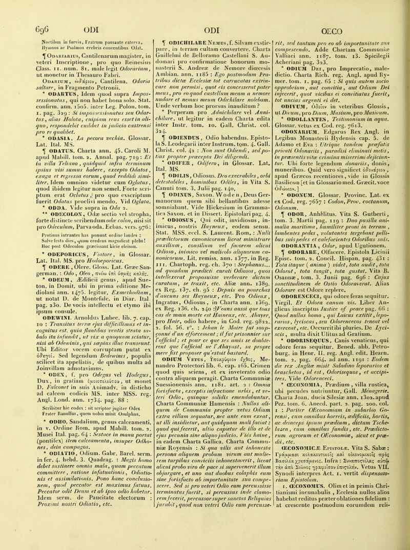 Noclibus in furvis, Fralrum pausanto catcrva, Hyinnos ac Psalinos crebris coiicentibus OJ^t. ^Odariarius, Cantilenaruinmagister, in veteri Inscriplione, pro quo Reinesiiis Class. II. num. 81. male legil Odorarium, ut monetur in Thesauro Fabii. OuARiuM, wtyapicv. Cantilena. Odaria • saltare, in Fraginento Petronii. * ODARTUS, Idem quod supra Iinpos- sessinnatus, qui non habet bona solo. Stat, confirm, ann. i5o5. inter Leg. Polon. tom. I. pag. 329 : Si iinposscssinnutus sen Odar- tiis, alias Holota, cuipiain reus essetin ali- quo, vespondebit cuiUbet in judicio castrensi pro re qiialibet. * ODASIA, La pecora vechia. Glossar. Lat. Ital. MS. I ODATUS. Charta ann. 45. Caroli M. apiid Mabill. tom. 2. Annal. pag. 719 : Ef ill villa Telia/10 , cpiidqaid infra terminum ipsius visi suinus habere, excepto Odatos , exaga et regressa eorum , quod reddidi simi- liter. Idem omnino videtur cum Oglatus, quod ibidem legitur non semel. Forte scri- ptum erat Oclatus pro quo exscriptum fuerit Odatus proclivi mendo. Vid Oglala. * ODBA. Vide supra in Oda 2. ** ODECOLON, Odae sectio vel stropha, forte distinete scribendum odte colon, nisi sit pro Odeculum, Parvaoda. Ecbas. vers. 976: Protinus intrantes has ponunt ordine lautles : Salvulcsta dies, L|Uam credeiis ma^niHcat plebsl Hoc post Odccolou gracissant kii ie elcison. * ODEPORICUS, Fiatore, in Glossar. Lat. Ital. MS. pro Hodoeporicus. 1 ODEKE ,01ere. Gloss. Lat. Graec San- german. : Odo , Oleo , ttvs'w im iau-f,; /.aXvi;. * ODEUM, .iEdificii genus, apud Sue- ton, in Dorait. ubi in prima editione Me- diotani ann. liyS. legitur, Exmethndiiim, ut notat D. de Montefalc. in Diar. Ital. pag. aSo. De vocis intellectu et etymo ibi ipsum consule. ODEWINI. Arnoldns Lubec. lib. 7. cap. 10 : Transitus ternr. ejus difficiUimus et in- cognitas est, quia flantibus ventis strata sa- bulo ita infundit, ut vix a quoqunin sciatur, nisi ab Odewinis, qui sa:pius iliac transeunt. Ubi Editor vocem corruptam putat ex o<5'vi-fc£. Sed legendum Bedewinis, populis scilicet ita appellatis, de quibus multa ad Joinvillam adnotavimus. * OBEX, f. pro Odegus vel Hodegus, Dux, in gratiaui cu.GioTsXiuiou, ut monet D. Falconet \n suisAnimadv. in disticho ad calcem codicis MS. inter MSS. reg. Angl. Lond. ann. 1734. pag. 88 : Scribitiir hie codex : sit scriptor jugiter Odex Fraler I\anulfus, quem nobis misit Osulphus. * ODHO, Sandalium, genus calceamenti, in V. Ordine Rom. apud Mabill. tom. 2. Musei Ital. pag. 64 : Sestace in manu portat (pontifex) item calceamenta, insuper Odho- nes, dein campagos. * ODIATIO, Odium. Gabr. Barel. serm. in fer. 4. hebd. 3. Quadrag. : Magis homo debet sustinere omnia mala, quam peccatum committere, ratione infatuationis, Odiatio- nis et assimilationis. Pono hanc conclnsio- nem, quod peccator est maximus fatuus. Peccator odit Deum et ab ipso odio habetur. Idem serm. de Paucitate electorum : Proximi nostri Odiatio, etc. 1 ODICHILARE Nemus, f. Silvam exstir- pare, in terram cultam convertere. Cliarta Guillelmi de Belloramo Castellani S. Au- doniari pro confirmatione bonorum mo- nasterii S. Andreas de Nemore dicecesis Ambian. ann. ii85 : Ego postmodum Era- tribus dicta: Ecclesice tot carrucatas extrin- care non permisi, quot eis concesserat pater mens, pro eoquod castellum meum a nemore nudare et nemus meum Odtchilare nolebam. Unde verbum hoc prorsus inauditum? * Perperam pro Adnichdare vel Anni- chilare, ut legitur in eadem Charta edita inter Inslr. tom, 10. Gall. Christ, col. 324. i ODIENDUS, Odio habendus. Episto- la S. Leodegarii inter Instrum. tQm. 4- Gall. Christ, col. 42 : Non sunt Odiendi, sedpo- tius propter prxcepta Dei diligendi. * ODIFElt, Odi/ero, in Glossar. Lat. Ital. MS. f ODILIS, Odiosus. Deo execrabiles, orbi detestabiles , hominibus Odiles, in Vita S. Canuti tom. 3. Julii pag. 140, 1 ODINUS, Saxon. Wo den, DeusGer- manorum quem sibi bellantibus adesse somniabant. Vide Hickesium in Gramma- lica Saxon, et in Dissert. Epistolari pag. 4. * ODIOSUS, Qui odit, invidiosus j in- imicus, nostris Hayneux, eodem sensu. Stat. MSS. eccl. S. Laurent. Rom. : Nulli prcedictorum canonicorum liceat ministrare auxilium, consilium vel favorem alicui Odioso, inimico vel malii'olo aliquorum ca- nonicorum. Lit. remiss, ann. 1377. in Reg. III. Chartoph. reg. ch. 370 : Stephanas... ad quosdam prcedicti curati Odiosos, quos iiitellexerat proposuisse verberare dictum curatum, se traxit, etc. Alise ann. 1389. ex Reg. 137. ch. 95 : Depuis aa pourchas d'aucuns ses Hayneux, etc. Pro Odieux, Ingratus, Odiosus, in Charta ann. 1369. ex Reg. i36. ch. 240 •\Veans aussi que tous cas de main morte est Haineux, etc. Ahayer, pro Hair, odio habere, in Cod. reg. 9822. 2. fol. 56. r. : Jehan le Maire jut soup- conne d'un ejforcement; il fut prisonnier siir rofficial; et pour ce que ses amis se double- rent que I'official ne VAhayast, sa propre mere fist proposer qu'estoit bastard. ODIUM Vetus, tiroy.o'jcpiov sV.^o;, Me- nandro Protectori lib. 6. cap. i65. Crimen quod quis sciens, et ex inveterate odio contra aliquem peragit. Charta Communise Suessionensis ann. 1181. art. 2 : Omnia forisfacta, exceptis infractione urbis, et ve- teri Odio, quinque solidis emendabuntur. Charta Communiae Hamensis : iVullus ali- quem de Communia propter vetus Odium extra villam sequatur, nec ante eum exeat, ut illi insidietur, aut quidquam mali faciat: quod quifecerit, ultio capietur de illo et de ejus pecunia sine aliquo judicio. T ies haine , in eadem Charta Gallica. Charta Commu- niae Royensis : Si qua vilis aut inhonesta persona aliquem probum virum aut mulie- rem turpibus corn'iciis inhonestaverit, liceat alicui probo viro de pace si supervenerit ilium objurgare, et uno aut duobus colaphis eum sine forisfacto ab importunitate sua compe- scere. Sed si pro veteri Odio eum percussisse terminatusfuerit, si percussus inde clamo- rem fecerit, percussor super sanctas Rcliquias jurabit, quod non veteri Odio eum percusse- rit, sed tantum pro eo ab importunitate sua compesccndo. Adde Chartam Comniuniic Valliaci ann. 1187. tom. i3. Spicilegii Acheriani pag. 323. * ODIUM Dei, pro Imprecatio, niale- dictio. Charta Rich. reg. Angl. apud Ry- mer. tom. i. pag. 65 : Si quis autem socio opprobrium , aut convitia , aut Odium Dei injecerit, quot vicibus ei convitiatus fuerit, tot uncias argenti ei det. ODIVUiM, Ojciov in veteribus Glossis, ut Dii'um, ])ro Dium, Musium, pro JVusii'um. * ODOLLAXTES, Testimonium in aqua. Glossar. vetus ex Cod. reg. 7613. ODOXARIU3I. Edgarus Rex Angl. in Legibus Monasterii Hydensis cap. 5. de Adamo et Eva : Utrique tandem prcefatis privati Odonariis , paradisi eliminali metis, in prtesentisvitce crimina miserrimidejiciun- tur. Ubi forte legendum donariis, donis, muneribus. Quid vero significet dcJovapiov , apud Grjecos recentiores, vide in Glossis Basilicun [et in Glossariomed. Graecit. voce Or^MVlOV. ] ' ODOXUM. Glossar. Provinc. Lat- ex ex Cod. reg. 7657 : Codon, Prov. coctanum, Odonum. f ODOR, Anhfelitus. Vita S. Gutberti, tom. 3. Martii pag. 119 ; Duo pusilla ani- malia maritima, humiliter proni in terram , lambenles pedes , volutantes tergebant pelli- bus suispedes et calefacientes Odoribus suis. ODORAXTIA , Odor, apud Ugutioneni. Y ODORARE, Oifacere. Epistola Licinii Episc. tom. 2. Concil. Hispan. pag. 431 : Tola itaque ( anima ) videt, iota audit, tola Odo rut, tota tangit, tota gustat, Vila B. Osannae , torn. 3. Junii pag. 696 : Cujus sanctitudinem de Ostio Odoraierat. Alias Odorare est Odore re])lere. ODOREXCECI, qui odore feras sequitur. Virgil. Et Odora canum vis. Liber An- glicus inscriptus Justice of peace pag. 66 : Quod nullus homo , qui Laicus extitit, lepo- rarios, lyciscas , seu Odorencecos teneat vel exerceat, etc. Occurritibi pluries. De Lyci- scis, multa dixit Ulitus ad Gratium. * ODORISEQUUS, Canis venaticus, qui odore feras sequitur. Bened. abb. Petro- burg. in Henr. II. reg. Angl. edit. Hearn. tom. 2. pag. 664. ad ann. 1191 : Eodem die rex Anglice misit Saladino leporarios et brasclietos , id est, Odorisequos, et accipi- tres. Vide Odorenceci. * OEtONOMIA, Praedium , villa rustica, ubi pecudes nulriuntur. Gall. Menagerie. Charla Joan, duels Silesiae ann. i3oa. apud Pez. torn. 6. Anecd. part. 2. pag. 200. col. I : Pariter OEconomiam in suburhio Gn- rensi, cum omnibus horreis, wdificiis, hortis, ac deiiiccps ipsum prcedium, dictum Tsche- lazen , cum omnibus fundis, etc. Prcedicto- rum agrorum et OEconomice, sicut et prcE- dii, etc. tECOXOMICiE Epistol^:. Vita S. Sabae : rpau.[jLa<ji xoXaxEUTi/.cT; xat oixovojaixoT; •irpci; BaciXe'a •/_priaap.£-/o;. Infra : 2'Jva7roi^£!Xa; auTu TTiv ttTTCi Stwvos ■Ypacpslay.v eTiiiroXTiv. Vetus VII. Synodi interpres Act. i. vertit dispensato- riain Epistolam. I. CECOXOMUS. Olim et in primis Chri- lianismi incunabulis , Ecclesia nuUos alios babebatreditus praeteroblationes fidelium : at crescente postmodum eorumdem reli-