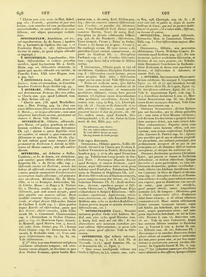 * Ciiarta ann. circ. 1040. in Hist. Sabol. pag. iS'i : Coiicedo... qnaitrlam clejure meo terrain , cum omnibus tid earn pertinentihiis consueludinibus, in omni reditu et in oiiini Of/ensa, aut aliqua quacumquc redhihi- tione. OFFENSACULUM , Scandalum, vel ira, ■vel impedimentum. Jo. de Janua. [Apuleio lib. 9. Lactantio de Opificio Dei cap. i. et Prudentio Psych, v. 485. Ofjensacidum dicitur id omne, in quod aliquis offendit et impingit. ] f OFFENSIBILIS, Lapsabundus, titu- bans. Offcnsibdibus et cadacis gressibus incedere, apud Lactantinm lib. 4- Iiistit. Divin. cap. afi. Offensihilis damnntio, in quam quis merito otfendit seu incidit, in Concilio Tolet. XIIL inter Hispan. torn, a. pag 695. I OFFEJJSILIA Arma, GaW. Jrmes oj- fensii'cs, Artna ad nocendum, in Constitu- tionibus Friderici Regis Siciliae cap. 99. 1 OFFERAKE, o'fferre, Offercn'it Co- nan Britannoruni Princeps Deo tres villas, in Charta ann. 990. apud Lobinell. torn, a. Hist. Britan. col. 94. * Charta ann. 758. apud Meichelbec. torn. I. Hist. Prising, pag. Sg : Pari con- sensu Offeravimus Jiliuin nostrum in altarem S. Marias,... ut in ipsa offersione, cum omni integritate liceredilatis nostrce, persisteret ad domuin S. Blarim. Vide Oblati i. OFFERENCIUM, Oblatio, offerenda , pars Misste, vel potius prsedium ad obla- tionum reddilus. Tabularium Brivatense Cll. 243 : Jpsum I. quern Rigaldus visas est excolere, et vineam i. qu(e remaneat in OJferencio in opus S. Juliani. Et eh. aSg : In tali ratione quod omni tempore firma permaneat in Ecclesiam S. Juliani in Offe- rencio ad B'lissas cantare, sine ullo contra- dicente. OFFERENDA, uti definitur a Balbo, Ugutione, et Jo. de Janua, est Antiphona, qum canitur, quum Oblatio debet celebrari. Rupertus lib. 2. de Divin. offic. cap. 2 ; Offerenda cnnlus est Ecclesice, nomen hoc habens ab offerendo traclum , eo quod tunc canitur, quando omnipotenti Creatori nostro incorruptuni laudis ofjerimus , vel prmparn- mus sacrificium. Alcuinus lib. de Divin. Offic. et ex CO Remigins Autissiodor. lib. de Celebr. Missae : et Hugo a S. Victore lib. 2. Theolog. erudit. cap. 22 : Sequitur Offerenda, quce inde nomen accepit, quod tunc populus sua munera ojferat. Dicto Symbolo cantatur Oljertnriuin, sii'e Offe- renda, ut aliqui dicunt. Ekkeardus Junior de Casibus S. Galli cap. 3 : Quos quidem tropos Karolo ad Ofjerendam, quam ipse Rex ff.cerat, obtulit canendos. Adde Ulda- ricum lib. i. Consuetud. Cluniacensium cap. 6. [ Bernardum in Ordine Cluniac. part. 2. cap. i5. Henricum Episc. Sistaric. in Manuali, apud Marten, torn. 4. Anecd. col. io8r. Joan. Abrinc. pag. 63. ] Statuta Petri Cluniac. cap. 65. Anonymum in Mi- raculis S. Berlendis num. 11. Usus anti- ques Cistercienses cap. 14. Sg. 84. etc. Vide Offerlorium. f^^^^ Alias non una dumtaxat antiphona canebatur obiationis tempore, sed adde- bantur versus aliquot, ut discimus ex quo- xlam Ordine Romano, quem laudat Mar- teniiis torn. i. de antiq. Eccl. Rilibuspag. 379 : Interim cantares cantant Offerloriuin cum Versibus , et populus dal ablationes suas. Vetus Ponlificale Eccl. Pictav. npud eumdem Marten. Tract, de antiq. Eccl. Disciplina in divinis celebraiidis Officiis pag. 495. de die Paschalis : OJJertoriuni, Terra tremuit. Fersus i. Natus in Judaa. Versus 1. Et factus est in pace. Versus 3. Ibi confregit cornu. Hi vero versus a di- gnioribus Cliori cantari consueverant, ut patet ex Giiidone lib. 1. Disciplinse Farfensis cap. iS : de Versibus Offerenda- rum : cujus locus infra ref'crtur in OJficio- narius. 1 Offerenda, Oblatio panis et vini ad sacrificium. Guidonis Disciplina Farfensis cap. 8 : Ofjerendam cuncti faciant, pacem unus accipiat. Ibid, infra : Offerendain atque pacem unus facial. Vide Offertoriiim. * Notus est ecclesi3e usus, quo fideles inter Missarum solemnia accedunt ad al- tare patenam osculaturi et munuscula presbytero oblaturi; verum loco pafente manum vel digitum suum deosculandum olim prabuisse sacerdoteni, docenl Lit. remiss, ann. 1419- in Reg. 171. Chartoph. reg. ch. 48 : Co/11 me icelle damoiselle et ses filles aloient a I'Offrande, ainsois qu'elles peussent baisicr le doit du prestre , etc. Of- frir, eodem sensu, apud Eustach. Des- champs laudat. a D. de Ste. Palaye in Com- ment, de Ant. Milit. pag. 2o5 : Ua malciireux , une clictlve Par son ouUrecuidance estrive, Et veult OlTrir clevant unsaigc, Ou ling homme de hault parage. Vide supra Baisemain. Offerenda, Oblatio quaevis, Gallis Of- frande. Occurrit in Charta pro Ecclesia S. Andrese Viennensis in Probat. Historise Sa- baudicse pag. 7. et in alia apud Perarclum pag. 29. Tabularium Longi-pontis in dioe- cesi Paris. : Feodumque Hugonis Bassati apud Bretigny et omnem decimam , sepul- turam, atque Offerendam totius terrcB quam habebat apud Bonduflum. Tabularium Prio- ratus de Domina in Delphinatu Ch. 2i3 : Medietas OJferendarum debitalium est nostra., quam comparaveruntfilii Odonis, etc. [Ta- bularium Dunense Ch. 35 : Dcdit medieta- tern... decimee, sepulturte quoque et Offe- rendce. Charta ann. i. Philippi Franc. Regis eChartnlario S.Sulpicii Bituricens. : Offe- rendam , sepulturam, baptisterium, relei'a- (ionesjeminarum, etc. Alia Raynaldi Episc. Meldens.ann. 1160. ex Archivo Radoliensi: Nonam partem magnce et miniitee decimee et Offerendarum , etc. ] '* OFFERENDARICS Calix , Nominis rationem profert Ordo eccl. Ambros. Me- diol. ann. circ. ii3o. apud Murator. tom. 4. Antiq. Ital. med. aevi col. 882 : Et duo obseri'atores octo minorum custodum por- tant calicem Offerendarium, in quem colli- gitur vinum quod offertur. Vide in Offer- torium. OFFEREiVTES, Qui tributa inferunt, coUatores, in leg. 3. et 8. Cod. Th. de Tyronib. (7,1,3.) apud Ammian. lib. 19. et Senatorem lib. 11. Epist. 7. * Quo sensu intelligenda videtur vox Gailica Offreur, in Lit. remiss, ann. 1461. I ex Reg. 198. Chartoph. reg. ch. 3i : II (n oit cste crie et public is sieges de nostre bailliage de Caux, que nul ne portast liabil- lement de guerre, sil n'estoit noble , Offreur^ ou homme de guerre. OFFEliEXTIA, Idem quod Offerenda. Bernardus ftlon. in Consuetud. Cluniac. MSS. cap. 5 : Post Offerentiam majoris Mis- see, etc. Offerentia, Oblatio, seu provenlus oblationum. Charta AVillelmi Comitis Pi- ctavensis apud Beslium pag. 4^5 : Per vim invaserat, scilicet medietatem Offerentia:, et decimas de sua terra propria , etc. Tabula- rium Monasterii Concbensis in Ruthenis : Dono Ecclesiam de Bains cum sepultura et decima, et Offerentiam S. Salvatori, et sane tee Fidi, etc. I. OFFERRE, Sacrosanctum Misssesacri- ficium celebrare. Ita usur|)at S. Cyprianus Epist. 12. 63. et 77. qui inlerdum Sacrifi- cium offerre dixit lib. de Lapsis, Epist. 54. 68. Sacrificium celebrare, Epist. 66. et 77. Vide S. Augustinum Epist. 118. cap. 3. el 4- Concilium Arelatense I. can. i5. Mar- tinum Bracarensem cap. 56. etc. Eodem sensu Graeci •^rpcctpspEiv dixerunt. Vide Con- cilium Ancyi'anum cap. I. Offerre Susceptione , dicitur Episco- pus aut Sacerdos, qui in aliena parochia est : non enim ei licet Missam celebrare; sed divinam Eucharistiam a proprio Sacer- dote suscipere debet, seu cum cteteris iide- libus comiiiunicare. Populus enim cum Sacerdote sacra faciente offert, sed sus- ceptione, non autem confectione Euchari- stise. Canones S. Patricii cap. 3o : Episco- pus quislibct qui de sua in alteram progredi- tur paiochiam , nec ordinare pra'sumat, nisi permissionem acceperit ab eo qui in sua principatu est: die dominica Offerat tantuni susceptione, et obsequi hie contentus sit. Offerre dicebantur praeterea Christian! Laici, qui panem et vinum in Ecclesiam deferebant, et ibidem offerebant. Quippe Sacerdos ex pane particulam , ex vino sor- bitionem desumebat, quibus sacrificabat : unde oblatio ista fidelium Sacrificium dici- tur Cypriano in libro de Opere et eleemo- syna cap. i5 ; Locupleset dives es,et Domini- cum celebrare te credis, qua; corbanon omnina non respicis, quce in dominicuin sine sacrifi- cio venis, qum partem de sacrificio, quod pauper obtulit, sumis. Auguslinus sermone 2i5. de tempore : Oblationes qua: in altario consecrcntur offert. Erubescere debet homo idoneus , si de aliena oblatione cnmmuniraverit. Hanc autem oblationem Grseci canones Trpoatpopotv vocant, cujus soli fideles jus habcbant, qui neque abs- tenti, neque poenitentes erant, sed inte- gram dignitatem habcbant, ut est in Con- cilio Nicaeno I. can. 11. Ancyrano can. 16. etc. Vide in voce Communio. Atque hac notione Oblatio sumitur ifi Ilerdensi can. 9. Vasensi I. can. a. Arelat II. can. 12. Eliberit. can. 28. etc. Fabianus PP. : Decernimus ut in omnibus Domiiiicis diebus altaris oblatio ab omnibus viris et mulieribus fiat tam panis quam vini , at per fias imnio- lationes a peccatoruni suoruin fiecibus libe- rentur. In Capitulis Caroli M. lib. 5. cap. 219. ['* 37i.]jubenturomnes/)e/- diesDomi- nicos oblationem Deo offerre, ipsaque oblatio