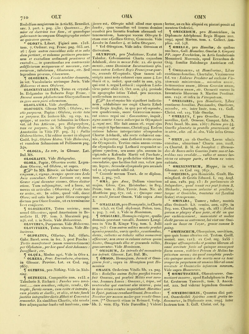 Riidolfum magistrum in AclisSS. Benedict, ssec. 3. part. 2. pag. 43o : Quatenus... fir- minr ex docti ina tiia fiani, ct (juaiicloque gubeiiifiiiteincampum Oloagio'^raphoi vnlare ac quiescere queain. * OLOATA. Libert, pigiaci ann. i3i8. torn. 7. Ordinal, reg. Franc, pag. 663. art. 16 : Ipsis autcm consulibus solis et in so/is dum pertinet, et volumus pertincre provisio- nein et cuslocUam ordinandi provisores et custodcs.... in qu(jestioidhus seu controvesiis tedifftciorum antiquorum ct rioi'oriim , car- reriariim , tabitlarum , Oloataruni, etc. Sed legenduin prorsus, Cloacarain. f OLOBERUS, Feslis totaliter deaurata, in vet. Vocahulario utriusque Juris. Vide Holoverus et mox Oloforus. OLOCKYSTALLIJiijS, Totus ex crystal- lo. Helgaudus in Roberto Rege Franc. : Fecerat uniim phylacterium Olocrystcdlinum ill gyro auro piiro odornntum. OLOFLAMMA. Vide Aiirijlainma. OLOS'OKUS. Glossae MSS. : Olofnra, ve- stis purpurea. Papias : Olqfora, veslis tola ex purpura. Ex Isidoro lib. 19. cap. 22. quippe, lit aiictor est Salmasiiis in Obser- vat. ad Jus Atticum, pro Holoporphrra, tola ex purpura, in MS. legitur Oloforn. Anastasius in Vitis PP. pag. 34 : Pallia Oloherablaltea. Ubi editor nionet in aliquot Codd. \es,i, Olqfora blatea. Yk\e Holoi'crus, et eumdem Saimasium ad PoUionem pag. 34a. * OtOGJA, Zo rete, in Glossar. Lat. Ital.MS. OLOGHAFOS. Vide Holografus. OLORA, Papise, Olnserica vestis. Legen- dum Olovera, vel Olnfera, ut supra. 1^^^^ In MS. Bituric. sic liabetur : Olor, cingiuim, i. cignus, in cujus .specie cum Leda Joi'is conciibuit. Olores Latiitum est; nam Greece cigni dicuntur cicones. Olora dicitur etiam. Turn subjungitur, sod a linea, ut novus sit articulus : Oloserica., f'e.ftis tota ex serico, etc. In edito, quod vidi, deest Olora; sed satis bine patet Olora corrupte dictum pro Olore femina, ut ex terminatine licet conjicere. 1 OLOSERJCUS, Totus serious, non seniel Olosyricus, apud Anastasium in Be- iiedicto li. PP. torn. 3. Muratorii pag. 146. col. I. in Nolis. Vide Holosericus. ©LOVERUS, Purpureus. Vide Holoverus. OLOVHTREUS, Totus vitreus. Vide Ho- lovitreus. * OLPHATUS, Olfactus, Ital. Olfato. Gabr. Barel. serm. in fer. 3. post Pascha : Tcrtio manijestavit (suam resurrectionem) per Olphutum , per hoc quod dicit Johannes : Insufflavit, etc. *{ OLQUA, Modus agri. Vide in Olca i. * OLRiERA, Prov. Emicaduira,olearium, in Glossar. Provinc. Lat. ex Cod. reg. 7657. I OLTHING, pro JSithing. Vide in IVide- ring. OLTREGIA. Compositio ann. i253. e Tabulario S. Richarii : Fundus vera terri- torii cum censibus, relegiis, vendis, 01- tregiis, furnis eorum, cum exitu et introitu , cum placitis et duelUs, et aliis, et tuta fundi justitia integraliterdiclisAbbali et Conventiii remanebit. Ex similibus Charlis, ubi vendis fere adjunguntur laudes vel laudcmia, con-' OMA jicere est, Oltregia nihil aliud esse quam laudes, quas vassallus vel tenens domino exsolvit pro licentia feudum alienandi vel tenementum, hancque vocem Oltregia H- ctam esse aOallico Octroy, Concessio. Vide Laudes in Laudare ^. et infra Otorgare. * Vel Oltregium. Vide infra Ottroium et Outresiiim. OLYMPIAS, pro 'Jndictione. Exstat in Tabular. Celsinianensi Charta cujusdam Adalardi, data in mense Febr. 11. die ipsius incnsis , anno Dominicce Incarnalionis 960. anno auteni Lotharii Regis Francigence quar- to, sccundo Olympiadis. Quee tamen ad- scripta anni nota coheeret cum anno 4-Lo- tharii et 2. indict, quffi cadit in ann. 969. qui erat 5. regni Lotharii: siquidem Ludo- vicus pater obiit i5. Oct. aim. 954. proinde in apographo istius Tabul. pro dcccclx. scribendum dcccciii.x. An olympias hie significet indictio- nem , addubitare me cogit Charta flthel- redi Regis Angli?e, in qua per olyinpiades, seu quadriennia, more Grsecorum nume- rat annos regni sui : Consentiens, inquit, signo sanctoi Crucis subscripsi in Olympiade 4. regni niei. Hie fuit annus 16. regni ejus ut conjicit Spelmannus, Christi 994. Eadem ralione lubens interprelater olympiadeni Chartse Adelardi, ubi recte coherent om- nia , si legeretur, anno Lotharii tertio secun- dum Olympiadis. Tertius enim annus secun- da; olympiadis regi Lotharii respondet se- ptimo ejusdem, seu anno 960. annum in- cipiondo a Kalendis Martii vel Paschate, more anliquo. Eo probabilior videtur hsc emendatio, quo facilius fuit iiii. vel iv. pro nr. legcre. Secundce olympiadis pro secundo vel II. olympiadis nihil est. * Consule novum Tract, de re diplom. tom. 4- pag. 703. * OMA, pro Ama, Dolium vinarium majus. Gloss. Caes. Heisterbac. in Reg. Prum. tom. i. Hist. Trevir. Joan. Nic. ab Hontheim pag. 671. col. r : Quinque emer seu modii faciunt Omam. Vide supra .Ama * OMAGlALIS, pro Homagialis, in Charta ann. i395. ex Cod. diplomat. Poion. tom. I. pag. 7. col. I. Vide in Hominium. \ OMAGIARE , Homagia exigere, qualia domiriis praestant vassalli. Joannes Longi- nus in Vita B. Kingae Virg. tom. 5. Jnlii pag. 713 : Cum autem milites montis prwfati agentesprcesidia, varus spnliis, exactionibus, daliis, collectis ac tributis villas monasterii afficerent; non secus in colonos earum quam hostes, Omagiando illos et gravando talliis, gaassarentur. Vide Hominium. * OMAGIUM, La intrada del monasterio zoe infruti. Glossar. Lat. Ital. Ms. f OSIAGO, Homagium. Juravit et Oma- ginem fecit, supra in Menagiuni post Ho- minium 03IASUS. Ordericus Vitalis lib. 12. pag. 802 : Radulfus autem Rufus pacifici tenoris fuit Omasus, qui prcefati Mdilis erat soro- rius. Joannes Janua : Omasus, i. tripa, vel ventriculus qui c.onlinet alia viscera , quia in ipw rerum evcntus inspiciebant. Horatius in Episl. patinas cenabant Omasi. Item alius: Noscitur per nasuin mulierqua; vendit Oma- sum. [** Occurrit etiam in Reinard. Vulp. lib. 3. vers. 839. Vide Forcellin.] Mdeat lector, an ex his aliquid ex piscari possit ad mentem Orderici. I OMECEDIU5I, pro Homicidium, in Diplomate Adelphonsi Regis Hispan aim. 1094. apud Rlarten. tom. i. Collect. Am- pliss. col. 548. f O.llELliE, pro HomilicB, de quibus suo loco, Gall. Homelies. Omelice S. Gregard PP. super Ezechielem, in Actis fundalionis Monasterii Murensis, apud Eccardum de Oiig. familiae Habsburgo Austriacas col. 217. f Omeliabitjs, ut Homdiarius, Lil;er conlinenshomdias. Chartular. Virzionense fol. VII : Isidorus Presbiter ad ecclesite J'ir- zionensis ministerium... nnssalem uiiuiu , lectionarium unum , librum Genesim iinum, Omeliarium unum, etc. Occurrit rursus iii Inventario librorum S. Martini Pontisar. ann. 1241. et infra in Vitaspatrum. * OMEI.IARIS, pro Homdiaris, Liber continens/(0«ie7ja*. Passionales, Omeliares, missales, etc. inter Insti-. tom. 11. Gall. Christ, col. 219. Vide Omelice. * 051ELLUS, f. pro Ormellus , Ulnuis novellus, Gall. Ormeau. Comput. fabr. S. Petri Insul. Ms. ann. 1367 : Datum pro 44. Omellis plantatis in pratello processionis et in atrio, xlix- sol. iv. den. Vide infra Orma- ria. * OMEX , an ab Omellus, Locus ulmis consitus, ulmarium? Charta ann. 1218. ex Chartul. B. M. de Josaphat : Hcrnau- dus de Bosco niiles Guarino Jratri suo et hte- redibus suis vendidit valles et omnes lar- ricios ex utraque parte, et Omen ex veteri calciata. * OMENENSTRITM, Mappa, in vet. Glossar. ex Cod. reg. 7641. * OMICIDIA, pro Homicida. Giialt. He- mingford. de Gestis Eduard. I. reg. Angl. ad ann. 1282. pag. i3 : In parliamento de Solopesbire, quod lenuit rex post festum S. BJichaelis, tanquam seductor et proditor, furque ct Omicidia, tractatus (Leulini fraler) et suspensus. * OMIXADA, Tumor, tuber, nostris alias Ominade. Lit. remiss, ann. 1467. in Reg. 200. Chartoph. reg. ch. i83 : Icellui garson se plaigny d une jarie, et dit on que par eschivissement, mauvaistie et malice dudit garson ou autrement, lui vinl une Omi- nade ou basse en l'a)ne, grosse comme le poing. * OMINISCHUM, Obsequium, servitium, quo quis homo altcriiis est. Testam. Guill. monet. ann. I2i3. ex Cod. reg. 5255 : Denique ajfranquisvho et penitus liberum ab omni servitute Jacio ad quiiique annos post finem meum, videlic't Pctrum de Molino ba- plizatum meum ; ila quad conipletis prcedi- ctis quinque annis a die mortis mecc ex tunc semper in perpeluum sit oninino liber ab omni serviiute et Oiuinischo infantum nieorum. Vide supra Homenesco. T OMMITTISCEKE , Obmutescere. Om- mutiscet susurro , apud Radulphum in Prae- fat. Gestorum Tancredi, tom. 3. Anecd. col. 112. Sed videtur legendum Onimute- scet. 1 OMNEDICIBILIS , Quantus dici pot- est. Omnedicibili Spiritus sancti gratia in- y7i7m/?!(7^«.?, in Diplomate ann. 1094. inter Instrura tom. 3. Gall. Christ, col. Sg.