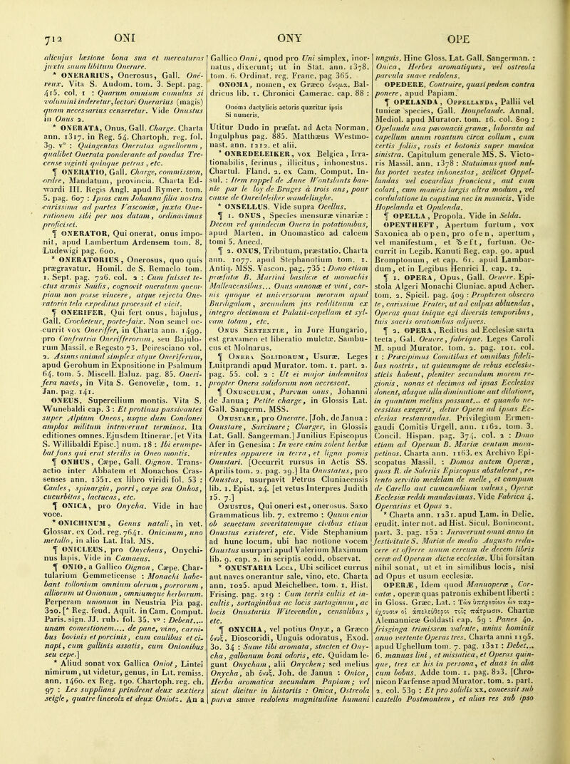 ri!iciijus Icesione bona sua et mercatitrms juxla siium lihitum Oiicrare. * ONERARIUS, Onerosus, Gall. One- reiix. Vita S. Audom. toin. 3. Sept. pag. /ir5. col. I : Quarum omnium cumulus si vohtmini inderetur, lectori Oiterarius (magis) f/uam necessarius censeretur. Vide Onuslus in Onus a. * OXERATA, Onus, Gall. Charge. Charta ann. iSiy. in Reg. 54. Chartoph. reg. fol. 39. v : Quiriffentas Oneratus agiiellorum , qualibet Oiierata pontlerante adpondus Tre- ccnse viginti qiiiaque petras , etc. f ONERATIO, Gall. Charge, commission, ■nrdre, Mandatum, provincia. Charta Ed- ■vvardi III. Regis Angl. apud Rymer. torn. 5. pag. 607 : Ipsos cum Johanna filia nostra ■rariss/ma ad partes Fasconice, juxta One- rationem sibi per nos datam, ordinai'imiis proficisci. f ONERATOR, Qui onerat, onus impo- iiit, apud Lambertum Ardensem torn. 8. Ludewigi pag. 600. * OiVERATORIUS , Onerosus, quo quis prwgravatur. Homll. de S. Remacio torn, r. Sept. pag. 726. col. a : Cum fuisset te- ■ ctus armis Saiilis, cognovit oneratiim fjiiem- piam nan posse vincere, atque rejccta One- ratoria tela e.rpeditusprocessit et viclt. f ONERIFER, Qui ferl onus, bajulus, Gall. Crncheteur, porte-Jaix. Non semel oc- -currit vox Oneriffer, in Cliarla ann. i499- pro Coiijratria Onerifferoriim, seu Ba julo- rum Massil. e Regesto 73. Peiresciano vol. 1. j4sinus animal simplex atque Oneriferum, apud Gerohum in Expositione in Psalmum 64- torn. 5. Miscell. ijaluz. pag. 85. Oneri- fera navis, in Vita S. Genovefe, torn. i. Jan. pag. i4i. ONEUS, Supercilium montis. Vita S. Wunebaldi cap. 3 : Etprotinuspassivantes super Alpium Otteos, usque dum Condonei amplos militum intraverunt terminos. Ita editiones omnes. Ejusdem Itinerar. [et Vita S. Wiilibaldi Episc] num. 18 : Ibi eriimpe- but fons qui erat sterilis in Oiteo montis. i ONHUS, Caepe, Gall. Olgnon. Trans- actio inter Abbatem et Monachos Cras- senses ann. i35i. ex libro viridi fol. 53 : Caules , spinargia, porri, ccepe seu Onhos, cucurbitas, lactucas, etc. ^ ONICA, pro Onycha. Vide in hac voce. *ONICHIlNUM, Genus natali, in vet. Glossar. ex Cod. reg. 7641. Onicinum, uno metallo, in alio Lat. Ital. MS. I ONICLEU.S, pro Onycheus, Onychi- nus lapis. Vide in Camaeus. f ONIO, a Gallico Oignon, Ceepe. Char- tularium Gemmeticense : Monachi habe- hant tollonium omnium olerum , porrornni, alliorum ut Onionum, omniumque heibarum. Perperam unionum in Neustria Pia pag. Sao. [* Reg. feud. Aquit. in Cam. Comput. Paris, sign. JJ. rub. fol. 35. v» : Debent.... unam comcstionem.... de pane, vino, carni- bus bovinis et porcinis, cum caulibus et ci- napi,cum gallinis assatis, cum Onionibus seu cepe.] * Aliud sonat vox Gallica Oniot, Lintei nimirum, ut videtur, genus, in Lit. remiss, ann. 1460. ex Reg. 190. Chartoph. reg. ch. 97 : Les suppUans prindrent deux sextiers seigle, quatre linceolz et deux Oniotz. An a Gallico Onni, quod pro Uni simplex, inor- natus, dixcrunt; ut in Slat. ann. 1378. toin. 6. Ordinal, reg. Franc, pag 365. ONOSIA, nomen, ex Graeco 6'vo[j!.c.. Bal- dricus lib. i. Chronici Camerac. cap. 88 ; Onoma dactylicis actoris quaeritur ipsis Si nuraeris. Utitur Dudo in pricfat. ad Acta Norman. Ingulphus pag. 885. Matthaeus Westmo- nast. ann. 1212. et alii. * OXREDELEIKER, vox Belgica , Irra- tionabilis, ferinus , illicitus, inhonestns. Charlul. Fland. a. ex Cam. Comput. In- sul. : Item rappel de Anne JFontslants ban- nie par le loy de Bruges a trois arts, pour cause de Onredeleiker wandelinghe. * ONSELLUS. Vide supra Ocellus. ^ 1. O.VUS, Species mensurae vinariae : Decern vel quindecim Onera in potationibus, apud Marten, in Onomastico ad calcem tomi 5. Anecd. I 2. OJfUS, Tributum,prsestatio. Charta ann. 1077. apud Stephanotium torn. i. Antiij. MSS. Vascoii. pag. 735 : Duno etiam prcefatui B. Martini basilicte et ntonachis Malleacensibus... Onus annonce et vini, car- tas (pioque et univcrsorum meoriim apud Burdigrilam, secundum jus reddituuni ex integro decimam et Palatii-capellam et syl- irini totam, etc. Onus SENXENrr/E, in Jure Hungario, est gravamen et liberatio muictse. Sanibu- cus et Molnai us. ^ Oner V Soltdorum , Usurce. Leges Luiiprandi apud Murator. lorn. i. part. 2. pag. 55. col. 2 : Ut ei major indemnitas propter Onera solidorum non accrescat. ^ Onusculum, Parmm onus, Johanni de Janua ; Petite charge, in Glossis Lat. Gall. Sangerm. MSS. Onust.vre, pro Onerare. [Joh. de Janua : Onustare, Sarcinare; Charger, in Glossis Lat. Gall. Sangerman.] Junilius Episcopus Afer in Genesirn : In vere enim solent licrbm virentes apparere in terra , et ligna pomis Onustari. [Occurrit rursus in Actis SS. Aprilistom. 2. pag. 29.] Ita Onuslatus, pro Onustus, usurpavit Fetrus Cluniacensis lib. i.Epist. 24. [et vetus Interpres Judith i5. 7.] Onustus, Qui oneri est, onerosus. Saxo Grammaticus lib. 7. extremo : Quum enim ob senectam sei'eritatemque civibus etiam Onustus existeret, etc. Vide Stephanium ad hunc locum, ubi hac nolione vocem Onustus usurpari apud Valerium Maximum lib. g. cap. 2. in scriptis codd. observat. * ONUSTARIA LccA, Ubi scilicet currus aut naves onerantur sale, vino, etc. Charta ann. loaS. apud Meichelbec. torn. i. Hist. Frising. pag. 219 : Cum terris cultis et in- cultis, sartaginibus ac locis sarlaginum, ac locis Onustariis Wilevendin, censalibus , etc. f ONYCHA, vel potius Onyx, a Graeco ovii^, Dioscoridi, Unguis odoratus, Exod. 3o. 34 : Sume tibi aromata, stacten et Ony- cha, galbanum boni odoris, etc. Quidam le- gunt Onycham, alii Onychen; sed melius Onycha, ab ovu?. Joh. de Janua : Onica, Herba aromatica secundum Papiam; vel sicut dicitur in historiis : Onica, Ostreola parva suui'e redolens magnitudine humani unguis. Hinc Gloss. Lat. Gall. Sangerman. : Onica, Herbes aromatiques, vel ostreola parvula suave redolens. OPEDERE, Contraire, quasipedem contra ponerc, apud Papiam. f OPELANDA, Oppehanda, Pallii vel tunicae species. Gall, houpelande. Annal. Mediol. apud Murator. tom. 16. col. 809 : Opelanda una pavonacii grancB, laborata ad capellum unum rosatum circa collum , cum certis Joliis, rosis et botonis super manica sinistra. Capitulum generale MS. S. Victo- ris Massil. ann. 1378 : Statuimus quod nul- lus portet vestes inlioneslas, scilicet Oppel- landas vel cocardias froncicas, aut cum colari, cum manicis largis ultra modum , vel cordulatione in capstina nec in manicis. Vide Hopelanda et Opulenda. f OPELLA , Propola. Vide in Selda. OPENTHEFT, Apertum furlum , vox Saxonica ab o pe n, pro ofen, apertum, vel manifestum, et ^eft, furlum. Oc- currit in Legib. Kanuti Reg. cap. 90. apud Bromptonum, et cap. 61. apud Lambar- dum, et in Legibus Henrici L ca)). 12. f I. OPERA, Opus, Gall. Of«i'/c. Epi- stola Algeri Monachi Cluniac. apud Acher. tom. 2. Spicil. pag. 409 : Propterea obsccro te, carissime Frater, ut ad culpas abluendas, Operas quas inique egi diversis temporibus, tuis sacris orationibiis adjuves. f 2. OPERA , Reditus ad Ecclesiae sarta tecta, Gal. Oeuvre, fabrique. Leges Caroli M. apud Murator. tom. 2. pag. 101. col. r : Pruecipimus Comitibus et omnibus fideli- bus nostris, ut quicumque de rebus ecclesiu- sticis habent, pleniter secundum moreni re- gionis, nonas et decimas ad ipsas Ecclesias donent, absque ulla diminutione aut dilatione, in quantum melius possunt... et qunndo ne- cessitas exegerit, detur Opera ad ipsas Ec- clesias restaurandas. Privilegium Erraen- gaudi Comitis Urgell. ann. 1162. tom. 3. Concil. Hispan. pag. 374. col. 2 : Dono etiam ad Operum B. Marite centum mora- petinos. Charta ann. ii63. ex Archivo Epi- scopatus Massil. : Domos autem Opera:, quas R. de Soleriis Episcopus abstulerat, re- tento servitio medelam de melle , et campum de Carello aut cumcambium valens, Opera; Ecclesice reddi mandavimus. Vide Fabrica 4. Operarius el Opus 2. * Charta ann. 1231. apud Lam. in Delic. erudit. inter not. ad Hist. Sicul. Bonincont. part. 3. pag. i52 : Juraveruntomni anno in Jestivitate S. Ma rice de medio Jugusto redu- cere et offerre unum cereum de decem libris cerce ad Operam dicta: ecclesice. Ubi forsitan nihil sonat, ut et in similibus locis, nisi ad Opus et usum ecclesiae. OPERiE, Idem fjuod Manuoperce , Cor- cata: , operae quas patronis exhibenl liberti : in Gloss. Graec. Lat. : Tmv uirnpsaiuv mv irap- e'y^cuoiv oi aircXEufispsi toT; Trarpuaiv. Chartae Alemannicae Goldasti cap. Sg : Panes 40. frisginga trimissem vaknte, unius hominis anno vertente Operas tres. Charta anni i igS. apudUghellum torn. 7. pag. iSai : Debet... 6. manuas Uni , et missatica, et Operas quin- que, tres ex his in persona., et duas in alia cum bobus. Adde tom. i. pag. 823. [Chro- nicon Farfense apudMurator. tom. 2. part. 2. col. 539 : Et pro solidis XX. concessit sub castello Postinontem, et alias res sub ipso