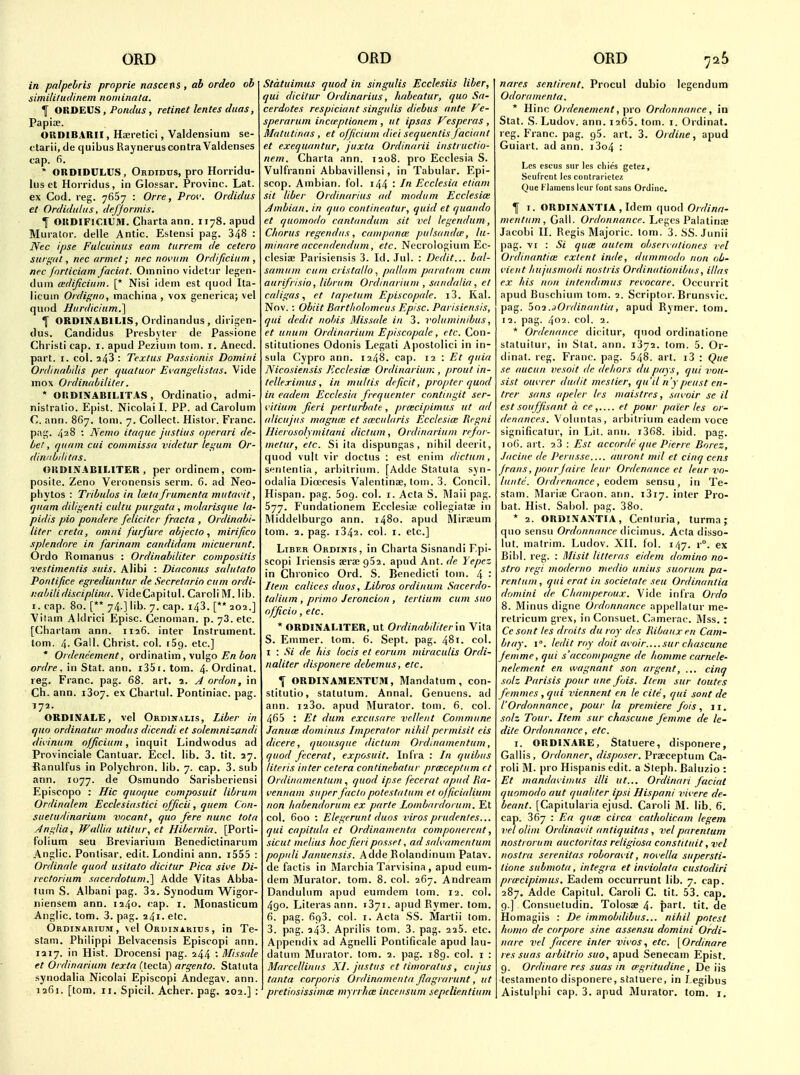 in palpehris proprie nascens, ab ordeo ob simililudinem nominata. I ORDEUS, Pondus, retinet lentes dims, Papiae. ORDIBARII, Haeretici, Valdensium se- ctarii, de quibus Rayneruscontra Valdenses tap. fi. ' ORDIDULUS, Ordidus, pro Hoiridu- lus et Horridus, in Glossar. Provinc. Lat. ex Cod. reg. 7667 : One, Piw. Ordidus et Ordiditltis, defjormis. I ORDIFICIUM. Charta ann. 1178. apud Murator. delle Antic. Eslensi pag. 348 : Nec ipse Futcuinus earn turrem de cetera Slirifal, nec armet; nec noi'tim Ordificiitm , nec forticiam facial. Omnino videt'.ir legen- diiin wdificiiim. [* Nisi idem est quod Ita- licuin Ordigno, inachina , vox generica; vel quod Hiirdicium.] 1 ORDINABILIS, Ordinandus, diiigen- dus. Candidas Presbyter de Passione Christi cap. i. apud Pezium torn. i. Anecd. part. I. col. 243 : Textus Passionis Domini Ordinal/dis per (luatuor Evangelistas. Vide iTiox Ordimtbililer. * ORDINABILITAS, Ordinatio, admi- nistralio. Epist. Nicolai I. PP. ad Carolum C. ann. 867. loni. 7. Collect. Histor. Franc, pag. 428 : Nemo itaque jiistitis operari de- bet, quam ciii commissu videtur leguni Or- din/ibilitas. ORDINABILITER , per ordinem, com- posite. Zeno Veronensis serm. 6. ad Neo- pliytos : Tribulos in Iwtafrumenta miitai'it, quam diligenti cidtii purgata , molarisque la- pidis pio pondere feliciter fracta , Ordinabi- liter creta, omni furfure abjeclo mirifico splendore in farinam candidam micuenint. Ordo Romanus : Ordinabiliter composilis veslimentis suis. Alibi : Diaconus salutato Pontifice egrediiintur de Secretarin cum ordi- nabilidisciplina. VideCapitul. CaroliM. lib. I. cap. 80. [** 74.] lib. 7. cap. i43. [** 202.] Yilam Aldrici Episc. Cenoman. p. 73. etc. [Charlam ann. 1126. inter Instrument, tom. 4- Gall. Christ, col. iSg. etc.] * Ordeneement, ordinatim, vulgo iora ordre, in Stat. ann. i35i. tom. 4- Ordinat. reg. Franc, pag. 68. art. 2. J ordon, in Ch. ann. 1307. ex Chartul. Pontiniac. pag. 172. ORDINALE, vel Ordinalis, Liber in quo ordinatur modus dicendi et solemnizandi divinum officium, inquit Lindvvodus ad Provinciate Cantuar. Ecci. lib. 3. tit. 27. Banulfus in Polychron. lib. 7. cap. 3. sub ann. 1077. de Osmundo Sarisberiensi Episcopo : Hie quoque composuit libruni Ordinalem Ecclesiastici officii, quern Con- suetudinariam vncant, quo fere nunc tota AngUa, WalUa utitur, et Hibernia. [Porti- Iblium seu Breviarium Benediclinarum Anglic. Ponlisar. edit. Londini ann. i555 : Ordinale quod usitato dicitur Pica sive Di- rcctorium sacerdotum.] Adda Vitas Abba- turn S. Albani pag. 32. Synodum W^igor- niensem ann. 1240. cap. i. Monasticum Anglic, tom. 3. pag. 241. etc. Ordinarium, vel Ordinarius, in Te- stam. Philippi Belvacensis Episcopi ann. 1217. in Hist. Drocensi pag. 244 '• Missale et Ordinarium texta (tecla) argento. Statuta synodalia Nicolai Episcopi Andegav. ann. 1261. [tom. ri. Spicil. Acher. pag. a02.] : Stdtuimus quod in singulis Ecclesiis liber, qui dicilur Ordinarius, habeatur, quo Sa- cerdotes respiciant singulis diebus ante Ve- sperarum inaeptionem , ut ipsas Vesperas, Matutinas , et officium diet sequentis facianl et exequantur, juxta Ordinarii instructio- nem. Charta ann. 1208. pro Ecclesia S. Vulfranni Abbavillensi, in Tabular. Epi- scop. Ambian. fol. i44 : /« Ecclesia etiam sit liber Ordinarius ad mndum Ecclesice Jmbian. in quo contineatur, quid et quaiido et quomodo cantandum sit vcl legendum, Chorus regendus, campana: putsandw, lu- minare acceiidendum, etc. Necrologium Ec- clesiae Parisiensis 3. Id. Jul. : Dcdit... bal- samiim cum cristaltopallam paratam cum aurifrisio, librum Ordinarium , sa/idalia , el caligas, et ta/ie/um Episcopale. i3. Kal. Nov.: Obiit Bartholomcus Episc. Parisiensis, qui dcdit nobis Missale iu 3. voluminibus, et unum Ordinarium Episcopcde, etc. Con- stitutiones Odonis Legali Apostolici in in- sula Cypro ann. 1248. cap. 12 : Et quia Nicosien.sis Ecclesice Ordinarium , prout in- (elleximus, in mul/is deficit, propter quod in eadem Ecclesia frequenter contingit ser- i'itium fieri perturbate, prcecipimus ut ad alicujus magna: et S(ccnlaris Ecclesice Regni Hierosolymitani dictum, Ordinarium refor- metur, etc. Si ita dispungas, nihil deerit, quod vult vir doctus : est enim dictum, senlenlia, arbitrium. [Adde Statula syn- odalia Dioecesis Valentinse, torn. 3. Concil. Hispan. pag. 5og. col. i. Acta S. l\laii pag. 577. Fundationem Ecclesia; coliegiatae in ]\iiddelburgo ann. 1480. apud Miraeum tom. 2. pag. 1342. col. I. etc.] Liber Ordinis, in Charta Sisnandi Epi- scopi Iriensis aerae 952. apud Ant. de Yepez in Chronico Ord. S. Benedicti tom. 4 • Item calices duos, Libros ordinum Sacerdo- talium , primo Jeroncion , tertium cum suo officio, etc. * ORDINALITER, ut Ordinabiliter in Vita 5. Enimer. tom. 6. Sept. pag. 481. col. I : Si de his locis et eorum miraculis Ordi- naliter disponere debemus, etc. 1 ORDINAMENTUM, Mandatum , con- stitutio, statutum. Annal. Genucns. ad ann. i23o. apud Murator. tom. 6. col. 465 : Et dum cxcusare vcllent Commune Januce dominus Imperator nihil permisit eis dicere, quousque dictum Ordinamentum, quod fecerat, exposuit. Infra : In quibus Uteris inter cetera continebalur prceceptum ct Ordiiuimentum , quod ipse fecerat apud lia- vennam super facto potestatum el officialium non habendorum ex parte Lombardorum. Et col. 600 : Elegerunt duos viros prudenles... qui capilula et Ordinamenta componerent, sicut melius hoc fieri posset, ad sah'amentum popiili Januensis. Adde Rolandinum Patav. de factis in Marchia Tarvisina, apud eum- dem Murator. tom. 8. col. 267. Andream Dandulum apud eumdem lom. 12. col. 490. Literasann. 1371. apud Rymer. tom. 6. pag. 693. col. I. Acta SS. Martii lom. 3. pag. 243. Aprilis tom. 3. pag. 225. etc. Appendix ad Agnelli Pontificale apud lau- datum Murator. tom. 2. pag. i8g. col. i : Marccllinus XI. Justus et timoratus, cujus lanta corporis Ordinamenta flagrarunt, ut pretinsissimce myrrhce incensum sepelientium nares sentirent. Procul dubio legendum Odoramenla. * Hinc Ordenenient, pro Ordonnaiice, in Stat. S. Ludov. ann. 1265. tom. i. Ordinat. reg. Franc, pag. 95. art. 3. Ordine, apud Guiart. ad ann. i3o4 : Lcs escus sur les chics gctcj, Seufrcnt lcs contrariclcz Que I- lainens leur font sans Online. I I. ORDINAXTIA , Idem quod Ordina- mentum, Gall. Ordonnance. Leges Palatiria; Jacobi II. Regis Majoric. tom. 3. SS. Junii pag. VI : Si quce autem observationes vel Ordinantiie extent inde, dummodo non ob- vieul hujusmodi noslris Ordinationibus, illat ex his non intetidimus revocare. Occurrit apud Buschium tom. 2. Scriptor. Brunsvic. pag. ^cti.aOrdinanlia, apud Rymer. tom. 12. pag. 402. col. 2. * Ordennnce dicitur, quod ordinatione slatuitur, in Slat. ann. 1372. tom. 5. Or- dinal, reg. Franc, pag. 548. art. i3 : Que se aucun vesoit de dehors du pays, qui noii- sist oui'rer dudit meslier, qu'il n'ypeiist cn- trer sans apeler les niaislres, sui oir se il est souffisant a re,.... et pour paier les or- denances. Voluntas, arbitrium eadem voce significalur, in Lit. ann. i368. ibid. pag. 106. art. 23 : Est accordc que Pierre Borez, Jacine de I'erusse auront mil et cinq cens jrans,pourjaire leur Ordenance ct leur vo- lunte. 0/drenance, eodem sensu , in Te- stam. Mariae Craon. ann. 1317. inter Pro- bat. Hist. Sabol. pag. 38o. * 2. ORDIXA.\TIA, Centuria, turma; quo sensu Ordonnance dicimus. Acta disso- lul. matrim. Ludov. XII. fol. i/jy. r°. ex Bibl. reg. : Misit litteras eidem domino no- stra regi modcrno medio unius suorum pa- rentum, qui eral in societate seu Ordinantia domini de Cliamperoux. Vide infra Ordo 8. Minus digne Ordonnance ap]iellalur me- retricum grex, in Consuet. Camerac. Mss. : Ce sont les droits du roy dcs llibauxen Cnm- biay. I. Icdil roy doit ai oir sur chascune Jemme, qui s'accompagne de homme carnele- nelement en wagnant son argent, ... cinq solz Parisis pour une fois. Item sur toutes femmes , qui viennent en le cite, qui sont de rOrdonnance, pour la premiere fois, 11. snlz Tour. Item sur chascune femme de le- dite Ordonnance, etc. I. ORDINARE, Statuere, disponere, Gallis, Ordonner, disposer. Praeceptum Ca- roli M. pro Hispanis edit, a Sleph. Baluzio : Et mandavimus illi ut... Ordinari facial quomodo uut qualiter ipsi Hispani vii'ere de- beant. [Capilularia ejusd. Caroli M. lib. 6. cap. 367 : Ea quce circa catholicam legem vel olim Ordinavit antiquitas, velparentum nostrorum auc tori las religiosa constituit, vel nostra serenitas roboruiit, nofella supersti- tione submota, Integra et inviolata cuslodiri prwcipimus. Eadem occurrunt lib. 7. cap. 287. Adde Capitul. Caroli C. tit. 53. cap. 9.] Consueludin. Tolosae 4- {lart. tit. de Homagiis : De immobdibus... nihil potest homo de corpore sine assensu domini Ordi- nare vel facere inter vivos, etc. [Ordinare res suas arbitrio suo, apud Senecam Epist. 9. Ordinare res suas in wgritudine, De iis teslamento disponere, sialuere, in J egibus Aistulphi cap. 3. apud Murator. tom. i.