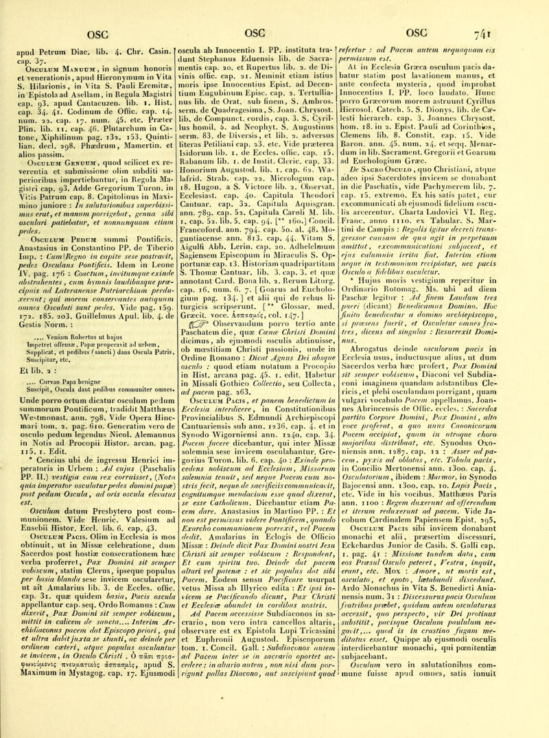 OSG apud Petium Diac. lib. 4, Chr. Casin. cap. 37. . , . OscuLUM Manuum, in signum honoris ct venerationis, apud Hieronymum in Vita S. Hilarionis, in Vila S. Pauli Ereniitje, in 'Epistola ad Asellam, in Reguia Magislri cap. 93. apud Cantacuzen. lib. i. Hist, cap. 34. 4i- Codinum de Offic. cap. i4- num. 11. cap. 17. num. 45. etc. Prseler Plin. lib. II. cap. 4fi. Philarclium in Ca- tone, Xiphilinum pag. iS-i, i53. Quinli- lian. decl. 298. Phiedrum, Mamertin. et alios passim. OscuLUM Genuum, quod scilicet ex re- verenlia et submissione oliin subditi su- perioribus imperliebantur, in Regida Ma- gislri cap. 93. Adde Gregorium Turon. in Vitis Patrum cap. 8. Capitolinus in Maxi- iTiino juniore : In sahitaiinnibus siiperbissi- mu.s erat, et manum poiri^ebrtt, i^enua sibi osculari patiebatiir, et nonnnnquain etiain pedes. OscutuM Pedum summi Poulificis. Anastasius in Constantino PP. de Tiberio Imp. : Cum\Regno in capite sese postrm'it, pedes Osculans Poiitijicis. Idem in Leone IV . pag. 176 : Coactuin , iiH'itumqne exinde (ibstmhentes , cum Itymnis laudibusqtte proe- cipiiis (id Ldteraneiise Patrirtrchiuin perdu- xenint; qui mnreni conservniitcs antiquum omnes Osculati sunt pedes. Vide pag. iSg. 172. i85. 2o3. Guilielmus Apul. lib. 4. de Gestis Norm. : .... Veuiam Robertus ut hujus Impclret offensiE, Paps properavit ail urhcm, Supplicat, el pedibus (sancti) dans Oscula Patris, Susuipitur, etc. Et lib. 2 : Curvao Papa benigne Suscipit, Oscula dant pedibus coramuuiler omncs. Unde porro ortum dicatur osculum pedum summorum Pontificum, tradidit Matthaus We>'tmonast. ann. 798. Vide Opera Hinc- mari torn. 2. pag. 610. Generalim vero de oscnlo pedum legendus Nicol. Alemannus in Nolis ad Procopii Histor. arcan. pag. ii5. I. Edit. * Cencius ubi de ingressu Henrici im- peraloris in Urbem : ^d cujus (Paschalis PP. II.) vestigia cum rex corruisset, {Nota quia imperator oscuhiturpedes dominipapce) post pedum Oscula, ad oris oscula elecatus est. Osculum datum Presbytero post com- jnunionem. Vide Henric. Valesium ad Eust'bii Histor. Eccl. lib. 6. cap. 43. Osculum Pacis. Olim in Ecclesia is mos obtinuit, ut in Missce celebratione, duin Sacerdos post hostise conseci-ationem hsec verba proferret, Pax Domini sit semper vubiscum, statim Clems, ipseque populus per basia blanda sese invicem oscularetur, ut ait Amalarius lib. 3. de Eccles. offic. cap. 3i. quae quidem basia, Pacis oscula appellantur cap. seq. Ordo Roman us : Cum dixerit, Pax Domini sit semper vobiscum, niittit in calicem de sancta Interim j4r- chidiaconus pacem dat Episcopo priori, qui et ultra dabit juxta se stanti, ac deindeper ordinem cmteri, atquc populus osculanlur se invicem, in Osculo Christi . O ttSgi irpoa- tpuvcju-evo; icvEuy.ari/'.o; dsTraaao;, apud S. Maximum in Mystagog. cap. 17. Ejusmodi OSG oscula ab Innocentio I. PP. instituta tra- dunt Stephanus Eduensis lib. de Sacra- menlis cap. 20. et Rupertus lib. 2. de Di- vinis olfic. cap. 21. Meininit eliam istius moris ipse Innocenlius Epist. ad Decen- lium Eugubinum Episc. cap. 2. Tcrtullia- nus lib. de Orat. sub finem, S. Ambros. serm. de Quadragesima , S. Joan. Chrysost. lib. de Compunct. cordis, cap. 3. S. Cyril- lus homil. 5. ad Neophyt. S. Auguslinus serm. 83. de Uiversis, et lib. 2. adversus literas Petiliani cap. ^3. etc. Vide prteterea Isidorum lib. i. de Ecdcs. ol'lic. cap. i5. Rabanum lib. i. de Instit. Citric, cap. 33. Honorium Aiigustod. lib. i. cap. ()2. Wa- lalVid. Strab. cap. 22. Micrologum cap. 18. Hugon. a S. Victore lib. 2. Obscrvat. Ecclesiast. cap. 4o. Capitula 'Ihcodori Cantuar. cap. 32. Capitula Aciuisgran. ann. 789. cap. 52. Capitula Caroli M. lib. I. cap. 52. lib. 5. cap. g4. [** 160.] Concil. Francoi'ord. ann. 794. cap. 5o. al. 48. Mo- gunliacense ann. 8i3. cap. 44- Vitam S. Aigulfi Abb. Lerin. cap. 20. Adliclelnium Sagiensem Episcopum in Miraculis S. Op- portune cap. i3. Historiam c|uadriparlitam S. Thoma; Cantuar. lib. 3. cap. 3. et qiuc annotant Card. Bona lib. 2. Rerum Litiirg. cap. 16. num. 6. 7. [ Goarus ad Eucholo- gium pag. i34- ] et alii qui de rebus li- turgicis scripserunt. [** Glossar. med. Gra-cit. voce. AoTvacao'?, col. i47-] Onservaiidum porro terlio ante Paschatem die, quoe Coena; Chrisli Domini dicimus,ab ejusmodi osculis abtinuisse, ob moestitiam Christi passionis, unde in Ordine Romano : Dicat Agnus Dei absque osculo : quod etiam nolatum a Procopio in Hist, arcana pag. 45. i. edit. Habetur in Missali Gothico Collectio, seu Collecta, ad [)acem pag. 263. Osculum Pacts , et pnnem benedictum in Ecclesia interdicere, in Constitutionibus Provincialibus S. Edmundi Archiepiscopi Cantuariensis sub ann. i23fi. cap. 4- et in Synodo Wigorniensi ann. 1240. cap. 34- Pacem Jacere dicebantur, qui inter Missoe solemnia sese invicem osculabantur. Gre- gorius Turon. lib. 6. cap. 40 '■ Exinde pro- cedcns rwbiscum ad Ecclesiam, Missarum solemnia tenuit, sed neque Pacem cum no- stris fecit, neque de sacrijiciisconimunicavit, cngnitumque mendacium esse quod dixernt, se esse Catholicum. Dicebantur eliam Pa- cem dare. Anastasius in Martino PP. : Et non est permissus videre Pontijicem, (piando Exarcho communionem porrexit, vel Pacem dedit. Amalarius in Eclogis de Officio Missfe : Deinde dicit Pax Domini noslri Jesu Christi sit semper vobiscum : Respondent, Et cum spiritu tiio. Deinde dat pacem altari vel pateme : et sic populus dat sibi Pacem. Eodem sensu Pacificare usurpat vetus Missa ab Illyrico edita : Et ipsi in- licem se Parijicando dicunt, Pax Christi et Ecclesice abundet in cordibus noslris. Ad Pacem accessisse Subdiaconos in sa- crario, non vero intra cancellos altaris, observare est ex Epistola Lupi Tricassini et Euphronii Augustod. Episcoporum tom. I. Concil. Gall. : Subdiaconos uutern ad Pacem inter se in sacrario nportet uc- cedere : in altario autem , non nisi dum por- rigunt pallas Diacono, aut susciplant quod OSG 74t refertur : ad Pacem autem nequaquam eis permissum at. At in Ecclesia Gr.Tca osculum pacis da- batur slatini post lavationem maiius, et ante corifecta mysleria, (|uod injprobat Innocenlius I. PP. loco laudato. Ilunc porro Gra;corum inorem aslruunt Cyrillus Hierosol. Catecli. 5. S. Dionys. lib. de Ca- lesli liierarch. cap. 3. Joannes Chrysost. horn. 18. in 2. Epist. Pauli ad Corinlhios, Clemens lib. 8. Constit. cap. i5. Vide Baron, ann. 45. num. 24. etseqi). ftlcnar- dum in lib. Sacrament. Gregorii et Goarum ad Euchologium Groec. De Sacro Osculo , quo ChrisI iani, atr|ue adeo ipsi Sacoidotes invicem se donabant in die Paschalis, vide Pachymerem lib. 7. cap. i5. pxlrenio. Ex his salis |)atet, cur excommunicati ab ejusmodi fideliiim oscu- lis arcerentur. Charia Ludovici VI. Reg. Franc, anno mo. ex Tabular. S. Mar- tini de Campis : Jtegalis igilur decreli trans- gressor causam de qua agit in p>rpctuum amittat, excomniunicalioni subjacent, et ejus caUimnia irrila fiat, hilerim etiani ne(j{te in testimonium rccipiutur, nec pacis Osculo a fiddibus oscnletur. * Hujus moris vestigium reperitur in Ordinnrio Rolomag. Ms. ubi ad diem Pasclia^ Ipgitiir : Ad finein Lauduni ties pueri (dicanl) Iknedicainiis Domino. Hoc Jiiiito benedicdtur a domino archiepiscopo, si pra-sens fncrit, et Osculelur omnes J ra- ti es, dicens ad singulos : Resurrexit Domi- nus. Abrogatus deinde osculorum pacis in Ecclesia usus, induclusque alius, ut dum Sacerdos verba haec profert, Pax Domini sit semper vohiscain Diaconi vel Subdia- coni imaginem (|uandam adstnnlibus Cie- ricis,et plebi osculandaui porrigant, quam vulgari vocabulo Pacem apjjellainus. Joan- nes Abrincensis de Offic. eccles. : Sacerdos partito Corpoie Domini, Pax. Domini, alto iHice pioferat, a quo units Canonicorum Pacem accipiat, quam in utroque chorn majoribus distribuat, etc. Synod us Oxo- niensis ann. 1287. cap. 12 : Asser ad pa- cem , pyxis ad oblatas, etc. Tabula pacis, in Concilio Mertonensi ann. i3oo. cap. 4- Osculatoriuinibidem -.Marmor, in Synodo Bajocensi ann. i3oo. cap. 10. Lapis Pacis , etc. Vide in his vocibus. Matthaeus Paris ann. iioo : Regem duxertini adofferendum et iterum reduxerunt ad pacem. Vide Ja- cobum Cardinalem Papiensem Epist. 295. Osculum Pacis sibi invicem donabant monachi et alii, prsesertim discessuri. Eckehardus Junior de Casib. S. Galli cap. I. pag. 41 • Missione tandem data, cum eos Prcesul Osculo peteret, Festra, inqiiit, erant, etc. Mox : Ainore, ut moris est, osciilato, et epoto, Icetabundi discedunt. kxdo ]\Ionachus in Vita S. Benedicli Ania- nensis num. 3i : Discessuruspacis Osculum fratribus prcrbet, qiiidam autem osculaturus accessit, quo perspecto, vir Dei protinus substitit, pacisque Osculum paululum ne- gatit,... quod is in crastino fiigam me- ditatus e.fsef, Quippe ab ejusmodi osculis interdicebantur monachi, qui poenitentiae subjacebant. Osculum vero in salutationibus com- ' munc fuisse apud omnes, satis innuil