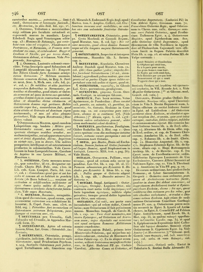 caratoribns nostris.... potestatem.... limi-' tandi, Os/ensionem et honsnagia facicndi, etc. Hestericion, in aliis ibid. fol. igj. v°. 3, OsTEwsio, Tributum a meicaloribus exigi solitum pro facultate ostendendi et exponendi merces in nundinis. Leges Elhelredi Regis apud Venetyngum editae cap. iZ', Homines de Rotomago, rjuivenie- bant cum vinove.l craspisce, Flandrerises et Ponteienses, et JSormnnia, et Fraricia mon- strabant res iuus, et extoliie.abant. Hogge et Leodium et ISU'ella, qui per terras ibant, Ostensionem dabant, et teloneum. Vide Pro- ponendu, Scavagium. T 4-OsxENSio, Lustratio solemnis exer- citus. Vetus Inscriptio apud Salmasium ad Lampridii Alexandrum cap. 33 : Tempori- bus Tiberii Claudii facta hominum armige- rorum Ostensione. [* Militum recensio. Ostensio armoram dicilur, in Reg. S. Jusli ex arest. Scac. S. Mich. ann. 1282. fol. 4i. v°. col. 2 : Dc nohilibus et aliis justitiam temporalem habentibus in Normannia, pe- tentihus et dicentihus, quod citatio et Osten- sio armorum ad ipsos in terra sua spectabat, gentibus domini regis in contrarium asseren- tibus et dicentibus dictas citationem et Ostensionem domino regi pertinere. Habito consilio super hoc, concordatum fiiit, quod dictcE citatio et Ostensio ad dominum regem tantummodo, et nan ad alios plenarie pertinebant. Vide supra Monstrantia.] Hinc dictos volunt ^ OsTENsiojTALES MiLiTEs, apud cumdem Lampridium cap. laudato : Milites quos Ostensionales vacant, non pretiosis, sed speciosis clarisque vestibus ornabat, nec multum insignibus, aut adapparatum regium auri et serici deputabat, dicens, Imperinm in virtute esse, non in decore. Ubi milites pompaticos intelligunt et ad ostentationem productos in solemnitatibus. Vide Casau- bonum in hunc Lampridii locum , Carolum de Aquino in suo Lexico Militari, et Monstrum i.  5. OSTENSIO, Certa mensura nemo ris, quae ostenditur, id est, designatur cae denda. Charta Phil. Pule. ann. i3oo. in Lib. rub. Cam. Comput. Paris, fol. 120 ■v°. col. I : Concedimus quod ipse et sui h<e redes et causam ab eo habituri in prcedicta foresta (de Euro habeat) usagium ad ardeudum et vedifficandum sufficienter ad opus domus ipsius militis de Juez, per Ostensionem a viridario dictoejorestce facien- dain. Vide supra Monstrata, * 6. OSTExXSlO , Recensio, recognitio idem quod Inventarium , quod rerum, quae recensentur ostensione sen exhibitione fit Inventar. S. Capel. Paris, ann. 1376. ex Bibl. reg. : Petentihus fieri inventarium et Ostensionem sacrarum Reliquiarum, joca- liumque et vasorum auri, etc. f OSTENSOLIA pro Utensilia, Gall Ustensiles vel Utensiks, in Appendice Mar culfi form. 37. 1 OSTENTABII-IS, Aptus ad ostenta tionem. Gloss. Lat. Grcec. : Ostentabile, im S's.iy.-i'M'i. f OSTENTAfllEN, Ostentatio, pompa, significatio, indicium. Mens instructa nulla Ostentamine^ apud Pi-udentium Psychom. V. 2.04. Sustinetis Ostentamen justi judicii, apud Tertullianum adv. Gnosticos cap. i3. Miracula S.Eadmundi Regis Angl.apud Marten, torn. 6. Ampliss. Collect, col. 832 : Sanctum invocans oral medullitus, ne eum hac vice sum voluntatis frustretur Ostenta- mine. \ OSTEjSTAMENTUM, Ostenlatio , pom- pa. Gesta Manfredi et Conradi Regum, apud Muralor. tom. 8. col. 697 : Nec est ane memoria, quod (dicui domino Romani usque ad ilia tempera m/ijora Ostentanienta gesserint. f OSTENTAKIUS, Inspector et interpres ostentorum , Macrobio lib. 3. Salurn. cap. 7. ^ OSTENTATIO, Simulatio. Chronicon Andreae Danduli apud Mnrator. torn. 12. col. 456 : Cum quibus (galeis) singulis die- bus faciebant Ostentationem (id est, simu- labant) aggrediendi galeas nostras, qu(v cum proris ad os portus Clugiai ipsas talitcr ex- pectabant cum tali ordine et vigore, quod etc. f OSTENTIFER, Tspa-ufy-o;, in Glossis Lat. Gra!e. portentosus, prodigiosus. OSTENTUDO, yy.au.-noii;. Germ. Osce- tudo. Castigat. in ulrumque Glossar. OSTESTU3I, Pars horse minima. Vetus Agrimensor, de Ponderibus : Hora constat iiS. punctis, 10. minutis, iS. partibus, ^o. momentis, 60. Ostentis. Hrabano in Com- puto cap. 12. est sexagesima pars unius liorai, atomos in se continens 376. [Vide Athomus.] [* Alcuin. epist. 5. col. 1478 : Osienta autein calculalores poniint, aliter etiam mathematici solent dividere.\ f OSTENTUS, Y)ro Ostentum, Prodigium. Glaber Rodulfus lib. 5. Hist. cap. i : Quas (acies equitum) cum diu multumque intuitus fuisset, (estuans vocare quempiam e suis ad testimonium tunti Ostentus. f OSTKA, pro Hostia, Panis ad Eucha ristiam. Domini factum ad Ostias facieiidas ad Corpus Domini, apud Stephanotium in Antiquit. Lemovic. MSS. tom. a.pag. 867 Vide Hostia. OSTIAHS, OsTiAEiuM, Pallium, irapa- TTSTatrp-a , quod ad ostium aedis sacrae ap- penditur. Leo Ost. lib. i, cap. 58. al. 55 Pannum admasururn pro Byzanteis 8. Ho stiales pro Byzanteis 8. Idem lib. 2. cap, ult. : Pallia quoque et Ostiaria aliquot. Lib. 3. cap. ult. : Dossales minores 3o. Ostiaria 7. I OSTIARI. Suppl. Antiquarii : Ostior, i.oyjj'koXifj.a.i, Occupor. Legerem Otior, nis contraria esset notio verbi aay_oXtiup.ai; sed forte legendum (7x,oAoijp.ai, sublato alpha privativo; tumque procul dubio legendum esset Otinr, sum otiosus. OSTIARIUS, Cui ostii, seu portae cura incumbebat: qui ad velum stabat, Cancel- larius; nam Ostiariorum id fuit potissiraum munus. Monachus Sangall. de Carolo M. lib. I. cap. 20 : Tunc dixit nomimitus, non revera Episcopus, ad Ostiarium vel Scario- nem suam, cuj'us dignitatis aut minislerii viri apud antiquos Romanos jEdilitiorum nomine censebantur. Ost;aritjs autem Palatii, primus inter Minister/ales PaliLlinus , qui majoribus mi- nistris suberant, statuitur ab Hiocmaro de ordine Palatii cap. 17. Ex iis aliquot recen- sentur, scilicet Goterannus nif'gnificKS OsHa- rius, in Epist. Hadriani PP. 92. Codicis Carolini. Albertus Comes et Ostiarius, et Consiliarius Impnratoris, (Ludovici Pii) ia Vita Aldrici Episc. Cenoman. num. 71. Francolinus Ostiarius Regis, apud Odoran- num in Chron. ann. io3r. Gerungus hum- mus sucri Palalii Ostiarius, apud Frolha- rium Tullensem Epist. 2. 4- Ostiariorum Magister, apud Eginharduilt ann. 822. Atlio Ostiarius Carnli Iniperatoris, apud Hincmarum de villa Novllliaco in Appen- dice ad Flodoardum. Cujusmodi vero offi- cium fuerit in Regum Palatiis describit Fleta lib. 2. tap. 16. et vetus Poema MS. de Vulpe coronato : Estoit Huissiers ct Cliambrelens Li Oliphans qui estoit lens, Fu a la porta pour ouvrir, l^es grans ficstes a cour tcnir. Li Bugles qui rault estoit fors , Rel'ij lluissiers per cou que hors Demourassenl cil qui a court IN'apporte chose qui a tour. XGU Xc-Yceccicu, in VII. Synodo Act. i. Vide Magister Ostiariorum. [** et Glossar. med. Graecit. col. 1062. ] Ostiarius, Primus gradus Ordinis Ec- clesiastici. Mecxopuv Ta^i?, apud Theosteri- ctum in Vita S. Nicetoe Hegumeni num. 5. Hujus officium sic recitat Isidorus Junior in Epist. ad Luitfredum : Ad Ostiarium pertinent claves Ecclesia;, ut claudat et ape- riat tern plum Dei , et omnia, quce sunt intus extraque, custodiat, fideles recipiat, infideles et excommunicatos rejiciat. His consona ha- bent Isidorus Senior lib. 2. de Eccl. offic. cap. 14. Alcuinus lib. de Divin. offic. cap. de Eccl. ordine, et cap. de Tonsura Cleri- corum; Amalarius lib. 2. de Eccl. offic. cap. 7. Rabanus hb. i. de Instit. Cleric, cap. 12. Honorius Augustod. lib. i. cap. 175. Stephanus Eduensis Episc. lib. de Sa- cram. altaris cap. i. Hugo Rotomagensis Archiep. lib. 2. de Heretic, cap. 8. Ivo Canot. serm. de Excellentia sacror. ordin. Gillebertus Episcopus Lunicensis de Usu Ecclesiasilco, Canones ^Ifrici Saxonici ad Vuisinum Episc. cap. 11. Vita S. Theolonii n. 4. Anastasius in VitaPP.pag. 9. 10. Decorum ordinatione, haec profertOrdo Romanus, et Liber Sacramentoriim S. Gregorii : Ostiarius cum ordinatur, post- quam ab Archidiacono instruct us Juerit, qualiter in dome Dei debeat conversari, ad siiggestionem Archidiaconi tradat ei Episco- pus chwes Ecclesia:, dicens : Sic age, quasi redditunis Deo rationem pro his rebus, qua: istis clavibus recluduntur, et tradat ei Dia- conus ostium Ecclesia;. Agit etiam de ordi- natione Ostiariorum Concilium Carthagi- nense IV. can. 9. Ostiariorum porro men- tio oceurrit in Epist. S. Ignatii ad Antia- chenos, in Epist.S. CorneliiPP.ad Fabium Episc. Antiochcnum, apud Euseb. lib. 6. Hist. cap. 35. in quibus nuXa^ol appellan- tur; inConcilio Laodic. cap. 34. et apud S. Epiplianium in Expositione fidei Catho- Vicx ubi Gupoput dicuntur. Maninit eliam Ostiariorum S. Cyprianus Epist. 34. Vide Janitor [ et Mausionarius.][** Glossar. med. Graecit. voce Gupapd; , col. 5o3. voce Oc'x- piGc, col. 1062. et voce IluXwpoi, col. I274-] OsTiARiATUs, Ostiarli ordo. Exstat ia Tabulario S. Bertini Bulla Alexaudri IV.