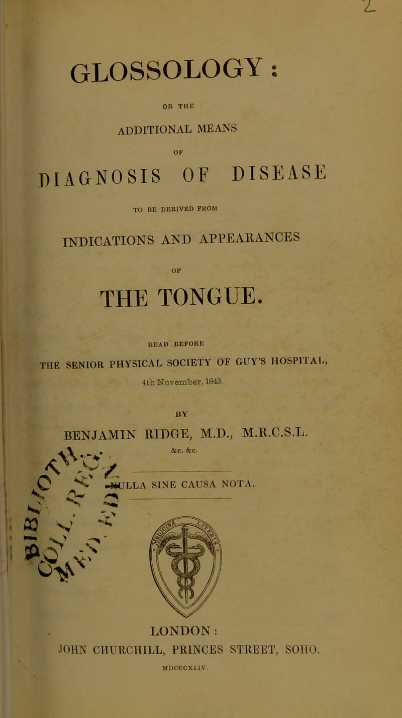 GLOSSOLOGY; OR THE additional means OF diagnosis of disease TO BE DERIVED FROM INDICATIONS AND APPEARANCES THE TONGUE. READ BEFORE THE SENIOR PHYSICAL SOCIETY OF GUY’S HOSPIIAL, 4tb November, 1843. BY BENJAMIN RIDGE, M.D., M.R.C.S.L. LONDON: JOHN CHURCHILL, PRINCES STREET, SOHO. MDCCCXUV.