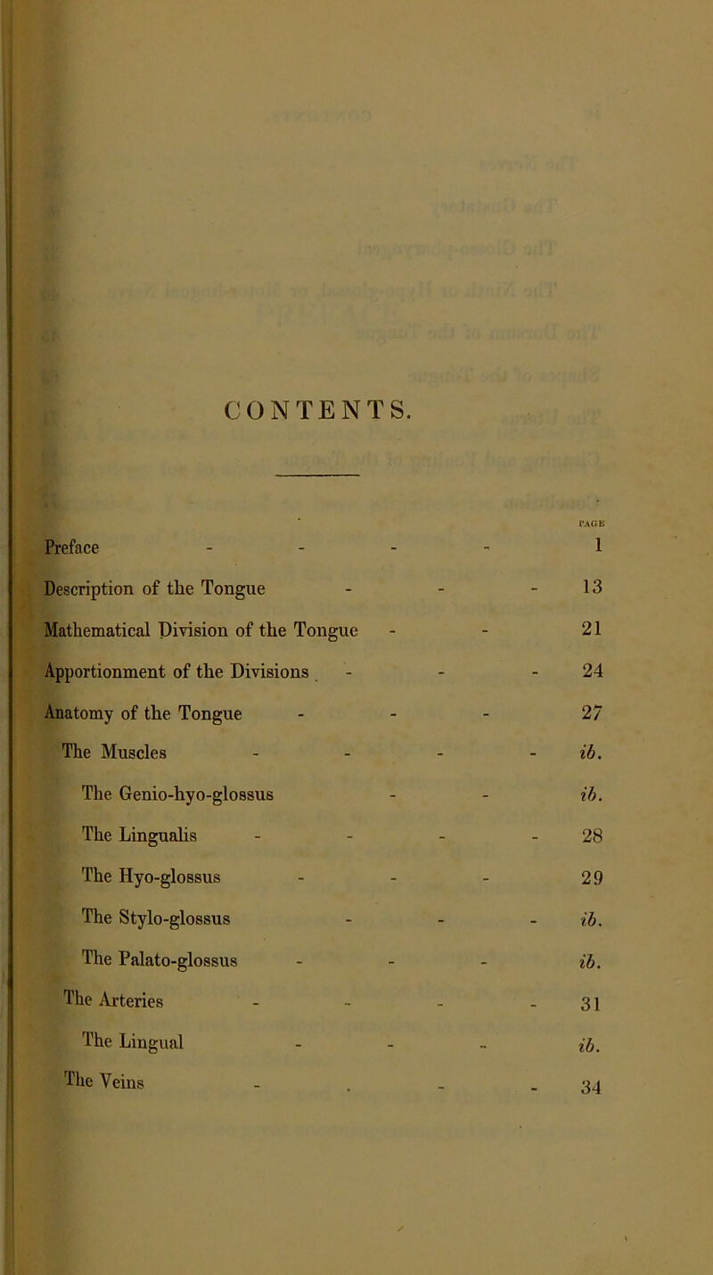 CONTENTS. Preface ... PAGE 1 Description of tlie Tongue 13 Mathematical Division of tlie Tongue 21 Apportionment of the Divisions 24 Anatomy of the Tongue 27 The Muscles ib. The Genio-hyo-glossus ih. The Linguahs 28 The Hyo-glossus 29 The Stylo-glossus ib. The Palato-glossus lb. The Arteries 31 The Lingual ib. The Veins 34
