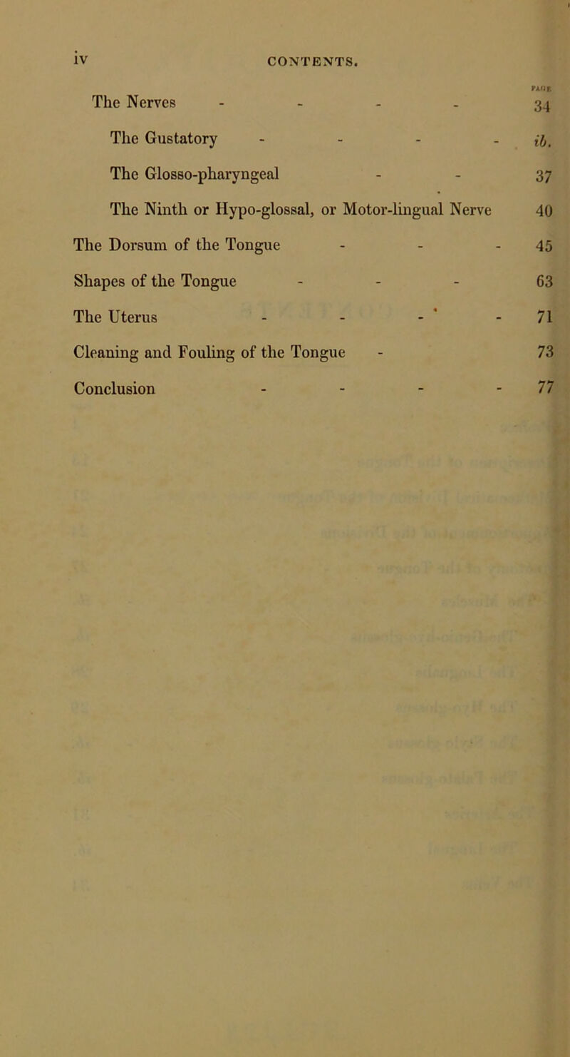 rkiiT. The Nerves - . . . 3^ The Gustatory - - - - ih. The Glosso-pharyngeal - - 37 The Ninth or Hypo-glossal, or Motor-lingual Nerve 40 The Dorsum of the Tongue - - - 45 Shapes of the Tongue - - - 63 The Uterus - - - ' - 71 Cleaning and Fouling of the Tongue - 73 Conclusion - - - - 77
