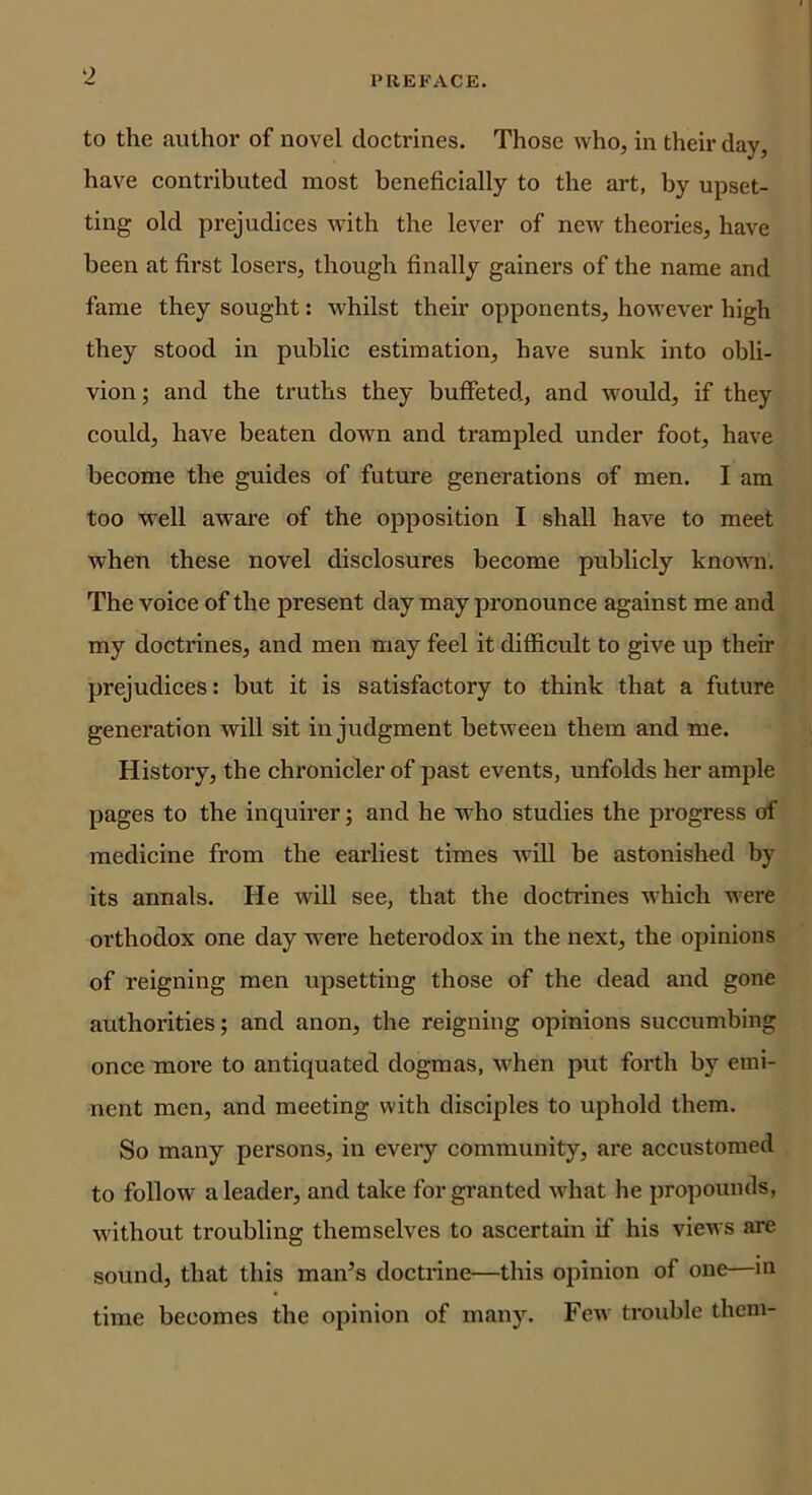 to the authoi’ of novel doctrines. Those who, in their day, have contributed most beneficially to the art, by upset- ting old prejudices -with the lever of new theories, have been at first losers, though finally gainers of the name and fame they sought: whilst their opponents, however high they stood in public estimation, have sunk into obli- vion; and the truths they buffeted, and would, if they could, have beaten down and trampled under foot, have become the guides of future generations of men. I am too well aware of the opposition I shall have to meet when these novel disclosures become publicly known. The voice of the present day may pronounce against me and my doctrines, and men may feel it difficult to give up their prejudices: but it is satisfactory to think that a future generation will sit in judgment between them and me. History, the chronicler of past events, unfolds her ample pages to the inquirer; and he who studies the progress of medicine from the earliest times will be astonished by its annals. He Avill see, that the doctrines Avhich were orthodox one day were heterodox in the next, the opinions of reigning men upsetting those of the dead and gone authorities; and anon, the reigning opinions succumbing once more to antiquated dogmas, when put forth by emi- nent men, and meeting with disciples to uphold them. So many persons, in every community, are accustomed to follow a leader, and take for granted what he propounds, without troubling themselves to ascertain if his views are sound, that this man’s doctrine—this opinion of one—m time becomes the opinion of many. Fcav trouble them-