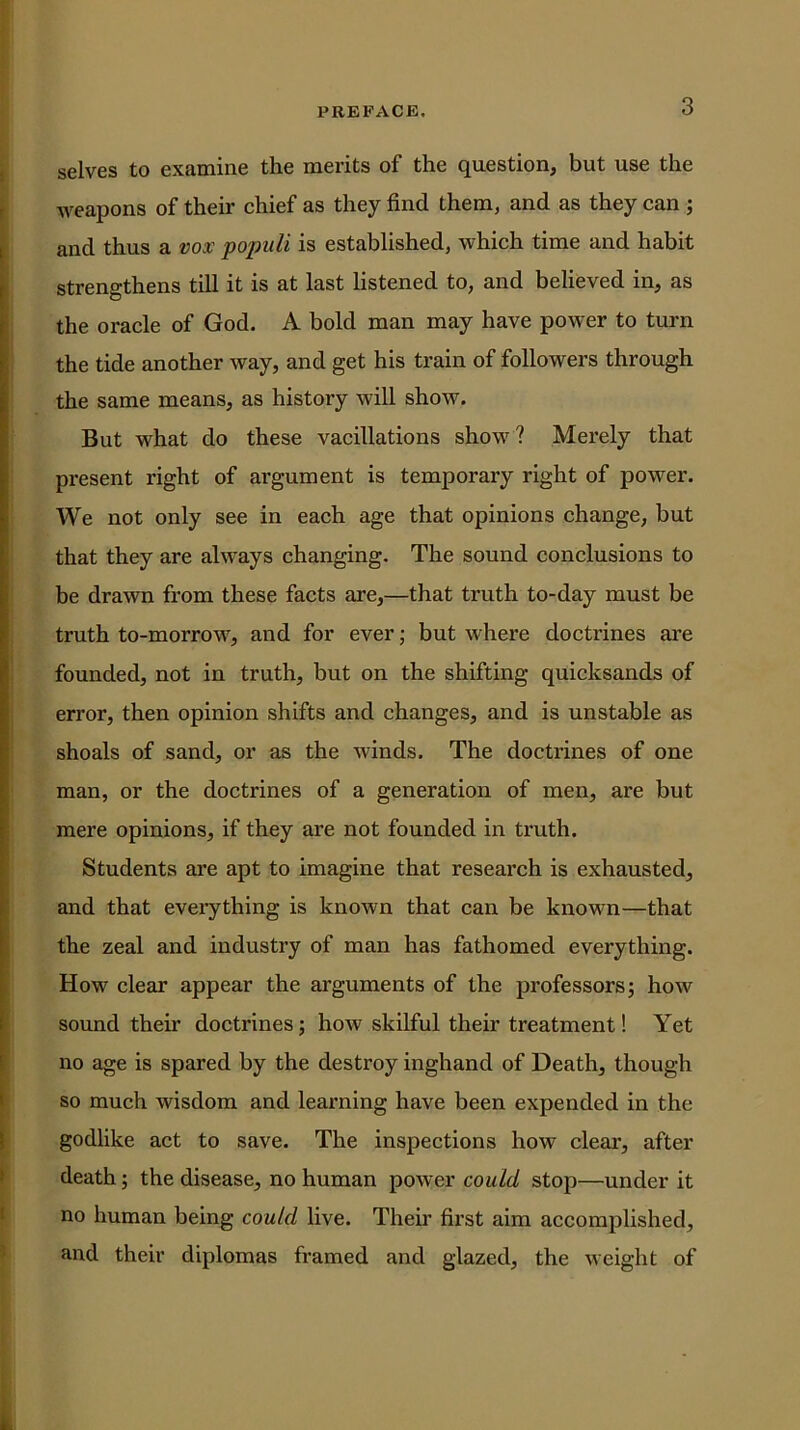 selves to examine the merits of the question, but use the weapons of their chief as they find them, and as they can ; and thus a vox foimli is established, which time and habit strengthens till it is at last listened to, and believed in, as the oracle of God. A bold man may have power to turn the tide another w^ay, and get his train of followers through the same means, as history will show. But what do these vacillations show? Merely that present right of argument is temporary right of power. We not only see in each age that opinions change, but that they are always changing. The sound conclusions to be drawn from these facts are,—that truth to-day must be truth to-morrow, and for ever; but where doctrines are founded, not in truth, but on the shifting quicksands of error, then opinion shifts and changes, and is unstable as shoals of sand, or as the winds. The doctrines of one man, or the doctrines of a generation of men, are but mere opinions, if they are not founded in truth. Students are apt to imagine that research is exhausted, and that everything is known that can be known—that the zeal and industry of man has fathomed everything. How clear appear the arguments of the professors; how sound their doctrines; how skilful their treatment! Yet no age is spared by the destroy inghand of Death, though so much wisdom and learning have been expended in the godlike act to save. The inspections how clear, after death; the disease, no human power could stop—under it no human being could live. Their first aim accomplished, and their diplomas framed and glazed, the Aveight of