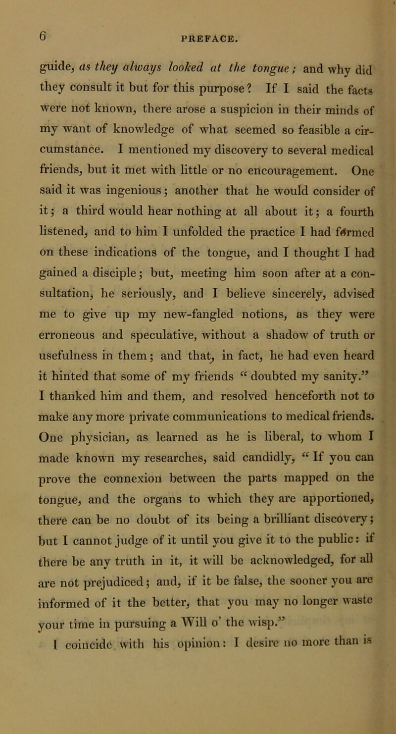 guide, as tlmj always looked at the tongue; and why did they consult it but for this purpose ? If I said the facts were not known, there arose a suspicion in their minds of my want of knowledge of what seemed so feasible a cir- cumstance. I mentioned my discovery to several medical friends, but it met with little or no encouragement. One said it was ingenious; another that he would consider of it; a third would hear nothing at all about it; a fourth listened, and to him I unfolded the practice I had farmed on these indications of the tongue, and I thought I had gained a disciple; but, meeting him soon after at a con- sultation, he seriously, and I believe sincerely, advised me to give up my new-fangled notions, as they were erroneous and speculative, without a shadow of truth or usefulness in them; and that^ in fact, he had even heard it hinted that some of my friends “ doubted my sanity.’’ I thanked him and them, and resolved henceforth not to make any more private communications to medical friends. One physician, as learned as he is liberal, to whom I made known my researches, said candidly, “ If you can prove the connexion between the parts mapped on the tongue, and the organs to which they are apportioned, there can be no doubt of its being a brilliant discovery; but I cannot judge of it until you give it to the public: if there be any truth in it, it will be acknowledged, for all are not prejudiced; and, if it be false, the sooner you are informed of it the better, that you may no longer waste your time in pursuing a Will o’ the wisp.” I coincide with his opinion: I desire no more than is