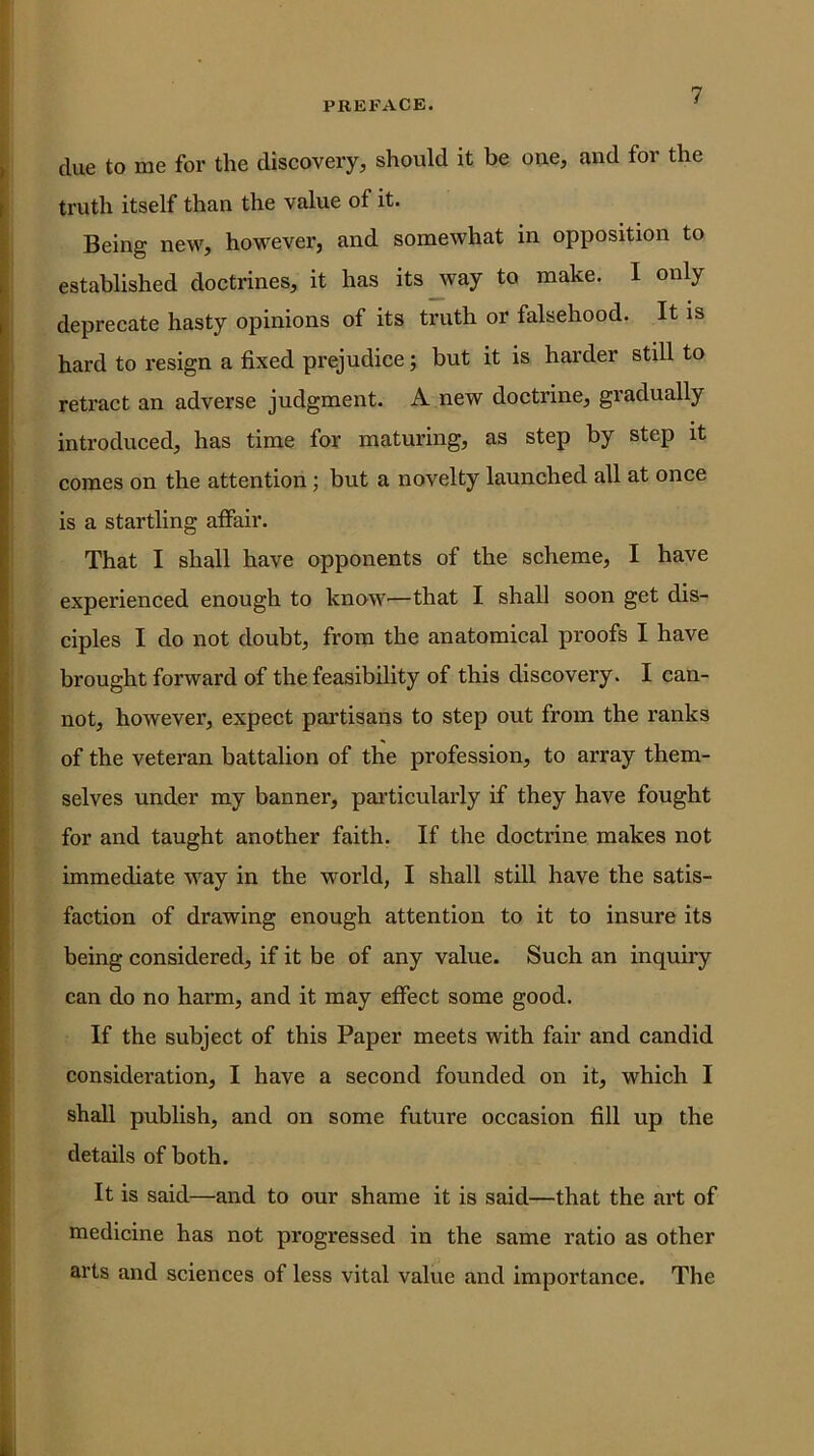 clue to me for the discovery, should it be one, and for the truth itself than the value of it. Being new, however, and somewhat in opposition to established doctrines, it has itsjvay to make. I only deprecate hasty opinions of its truth or falsehood. It is hard to resign a fixed prejudice; but it is harder still to retract an adverse judgment. A new doctrine, gradually introduced, has time for maturing, as step by step it comes on the attention; but a novelty launched all at once is a startling affair. That I shall have opponents of the scheme, I have experienced enough to know^—that I shall soon get dis- ciples I do not doubt, from the anatomical proofs I have brought forward of the feasibility of this discovery. I can- not, however, expect partisans to step out from the ranks of the veteran battalion of the profession, to array them- selves under my banner, particulai’ly if they have fought for and taught another faith. If the doctrine makes not immediate way in the world, I shall still have the satis- faction of drawing enough attention to it to insure its being considered, if it be of any value. Such an inquiry can do no harm, and it may effect some good. If the subject of this Paper meets with fair and candid consideration, I have a second founded on it, which I shall publish, and on some future occasion fill up the details of both. It is said—and to our shame it is said—that the art of medicine has not progressed in the same ratio as other arts and sciences of less vital value and importance. The