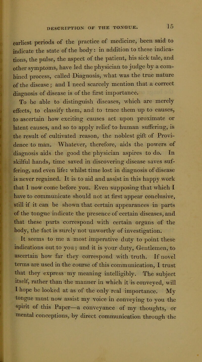 earliest periods of the practice of medicine, been said to ( indicate the state of the body: in addition to these indica- ;i tions, the pulse, the aspect of the patient, his sick tale, and 0 other symptoms, have led the physician to judge by a com- 1 bined process, called Diagnosis, what was the true nature 3 of the disease; and I need scarcely mention that a correct ) diagnosis of disease is of the first importance. To be able to distinguish diseases, which are merely I effects, to classify them, and to trace them up to causes, I to ascertain how exciting causes act upon proximate or I latent causes, and so to apply relief to human suffering, is I the result of cultivated reason, the noblest gift of Provi- ^ dence to man. Whatever, therefore, aids the powers of |( diagnosis aids the good the physician aspires to do. In ( skilful hands, time saved in discovering disease saves suf- [ fering, and even life: whilst time lost in diagnosis of disease ^ is never regained. It is to aid and assist in this happy work k that I now come before you. Even supposing that which I I have to communicate should not at first appear conclusive, still if it can be shown that certain appearances in parts of the tongue indicate the presence of certain diseases, and that these parts correspond with certain organs of the I body, the fact is surely not unworthy of investigation, f It seems to me a most imperative duty to point these I indications out to you; and it is your duty. Gentlemen, to [ ascertain how far they correspond with truth. If novel ^ terms are used in the course of this communication, I trust [ that they express my meaning intelligibly. The subject t itself, rather than the manner in which it is conveyed, will E I hope be looked at as of the only real importance. My ( tongue must now assist my voice in conveying to you the * spirit of this Paper—a conveyance of my thoughts, or ‘ mental conceptions, by direct communication through the