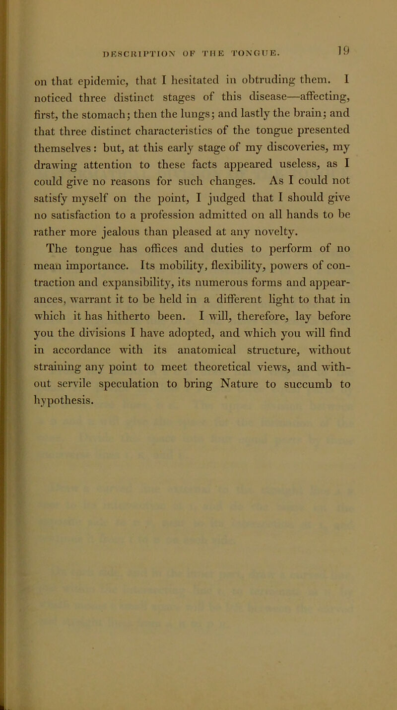 on that epidemic, that I hesitated in obtruding them. 1 noticed three distinct stages of this disease—affecting, first, the stomach; then the lungs; and lastly the brain; and that three distinct characteristics of the tongue presented themselves: but, at this early stage of my discoveries, my drawing attention to these facts appeared useless, as I could give no reasons for such changes. As I could not satisfy myself on the point, I judged that I should give no satisfaction to a pi'ofession admitted on all hands to be rather more jealous than pleased at any novelty. The tongue has offices and duties to perform of no mean importance. Its mobility, flexibility, powers of con- traction and expansibility, its numerous forms and appear- ances, warrant it to be held in a different light to that in which it has hitherto been. I will, therefore, lay before you the divisions I have adopted, and which you will find in accordance with its anatomical structure, without straining any point to meet theoretical views, and with- out servile speculation to bring Nature to succumb to hypothesis.