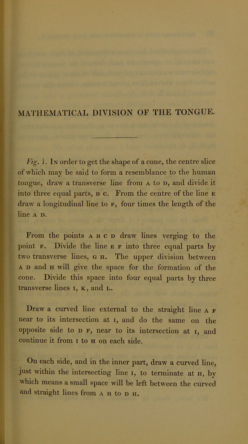 MATHEMATICAL DIVISION OF THE TONGUE. Fig. ]. In order to get the shape of a cone, the centre slice of which may be said to form a resemblance to the human tongue, draw a transverse line from a to d, and divide it into three equal parts, b c. From the centre of the line e draw a longitudinal line to f, four times the length of the line A D. From the points a b c D draw hnes verging to the point F. Divide the line e f into three equal parts by two transverse lines, G h. The upper division between A D and H will give the space for the formation of the cone. Divide this space into four equal parts by three transverse lines i, k, and l. Draw a curved line external to the straight line A f near to its intersection at i, and do the same on the opposite side to d f, near to its intersection at i, and continue it from i to H on each side. On each side, and in the inner part, draw a curved line, just within the intersecting line i, to terminate at ii, by which means a small space will be left between the curved and straight lines from A n to d h.