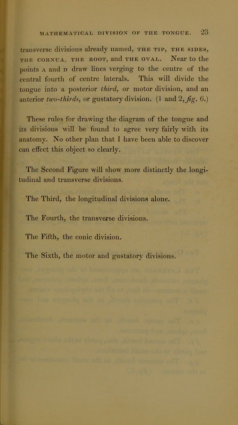 transverse divisions already named, the tip, the sides, THE COHNUA, THE ROOT, and THE OVAL. Near to the points A and d draw lines verging to the centre of the central fourth of centre laterals. This will divide the tongue into a posterior third, or motor division, and an anterior tivo-thirds, or gustatory division. (1 and 2,^g. 6.) These rules for drawing the diagram of the tongue and its divisions will be found to agree very fairly with its anatomy. No other plan that I have been able to discover can effect this object so clearly. The Second Figure will show more distinctly the longi- tudinal and transverse divisions. The Third, the longitudinal divisions alone. The Foui’th, the transverse divisions. The Fifth, the conic division. The Sixth, the motor and gustatory divisions.