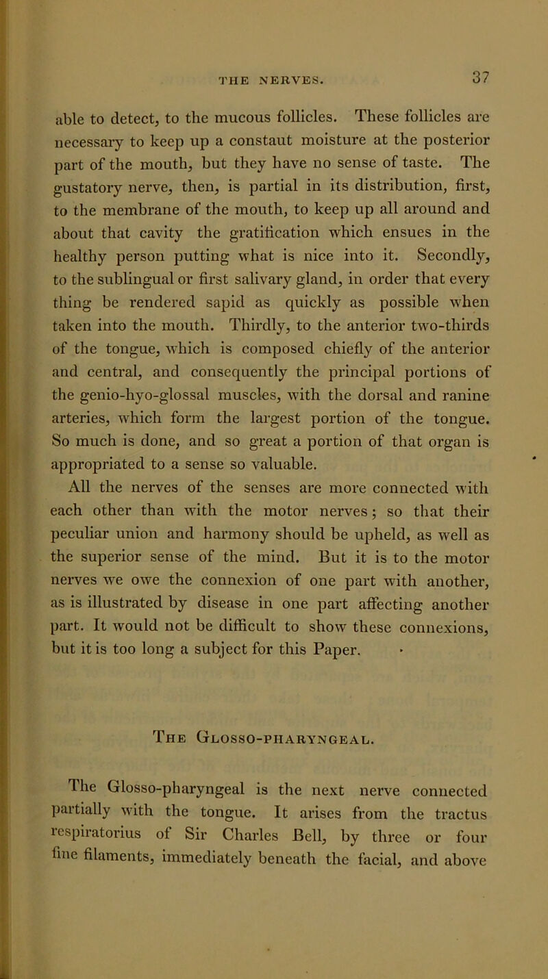 able to detect, to the mucous follicles. These follicles are necessaiy to keep up a constaut moisture at the posterior part of the mouth, but they have no sense of taste. The gustatory nerve, then, is partial in its distribution, first, to the membrane of the mouth, to keep up all around and about that cavity the gratification which ensues in the healthy person putting what is nice into it. Secondly, to the sublingual or first salivary gland, in order that every thing be rendered sapid as quickly as possible when taken into the mouth. Thii’dly, to the anterior two-thirds of the tongue, which is composed chiefly of the anterior and central, and consequently the principal portions of the genio-hyo-glossal muscles, with the dorsal and ranine arteries, which form the largest portion of the tongue. So much is done, and so great a portion of that organ is appropriated to a sense so valuable. All the nerves of the senses are more connected with each other than with the motor nerves; so that their peculiar union and harmony should be upheld, as well as the superior sense of the mind. But it is to the motor nerves W'e owe the connexion of one part with another, as is illustrated by disease in one part affecting another part. It would not be difficult to show these connexions, but it is too long a subject for this Paper. The Glosso-pharyngeal. The Glosso-pharyngeal is the next nerve connected partially with the tongue. It ai’ises from the tractus respiratorius of Sir Chaides Bell, by three or four fine filaments, immediately beneath the facial, and above