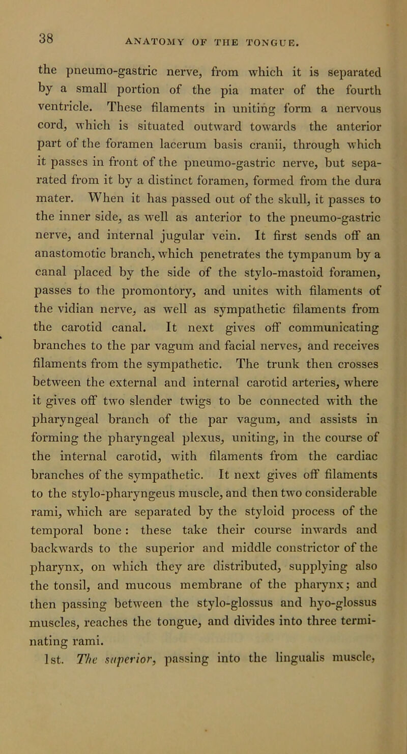 the pneumo-gastric nerve, from which it is separated by a small portion of the pia mater of the fourth ventricle. These filaments in uniting form a nervous cord, which is situated outward towards the anterior part of the foramen lacerum basis cranii, through which it passes in front of the pneumo-gastric nerve, but sepa- rated from it by a distinct foramen, formed from the dura mater. When it has passed out of the skull, it passes to the inner side, as well as anterior to the pneumo-gastric nerve, and internal jugular vein. It first sends off an anastomotic branch, which penetrates the tympanum by a canal placed by the side of the stylo-mastoid foramen, passes to the promontory, and unites with filaments of the vidian nerve, as well as sympathetic filaments from the cai’otid canal. It next gives off communicating branches to the par vagum and facial nerves, and receives filaments from the sympathetic. The trunk then crosses between the external and internal carotid arteries, where it gives off two slender twigs to be connected with the pharyngeal branch of the par vagum, and assists in forming the pharyngeal plexus, uniting, in the course of the internal carotid, with filaments from the cardiac branches of the sympathetic. It next gives off filaments to the stylo-pharyngeus muscle, and then two considerable rami, which are separated by the styloid process of the temporal bone: these take their course inwards and backwards to the superior and middle constrictor of the pharynx, on which they are distributed, supplying also the tonsil, and mucous membrane of the phaiynx; and then passing between the stylo-glossus and hyo-glossus muscles, reaches the tongue, and divides into three termi- nating rami. 1st. The superior, passing into the lingualis muscle,