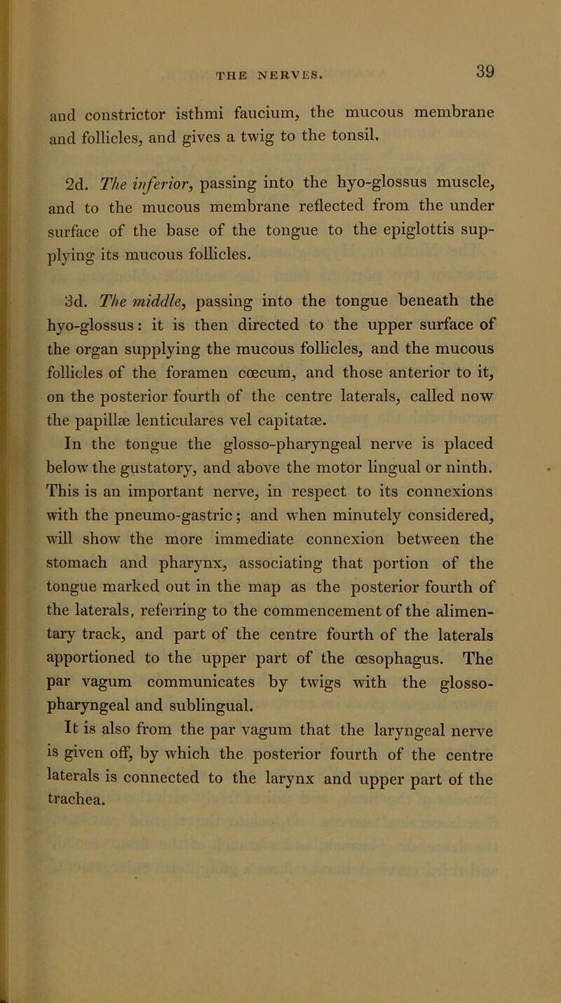and constrictor isthmi faucium, the mucous membrane and follicles, and gives a twig to the tonsil. 2d. The inferior, passing into the hyo-glossus muscle, and to the mucous membrane reflected from the under surface of the base of the tongue to the epiglottis sup- plying its mucous follicles. 3d. The middle, passing into the tongue beneath the hyo-glossus: it is then directed to the upper surface of the organ supplying the mucous follicles, and the mucous follicles of the foramen coecum, and those anterior to it, on the posterior fourth of the centre laterals, called now the papillae lenticulares vel capitatee. In the tongue the glosso-pharyngeal nerve is placed helow the gustatory, and above the motor lingual or ninth. This is an important nerve, in respect to its connexions with the pneumo-gastric; and when minutely considered, will show the more immediate connexion between the stomaeh and pharynx, associating that portion of the tongue marked out in the map as the posterior fourth of the laterals, referring to the commencement of the alimen- tary track, and part of the centre fourth of the laterals apportioned to the upper part of the oesophagus. The par vagum communicates by twigs with the glosso- pharyngeal and sublingual. It is also from the par vagum that the laryngeal nerve is given off, by which the posteiior fourth of the centre laterals is connected to the larynx and upper part of the trachea.