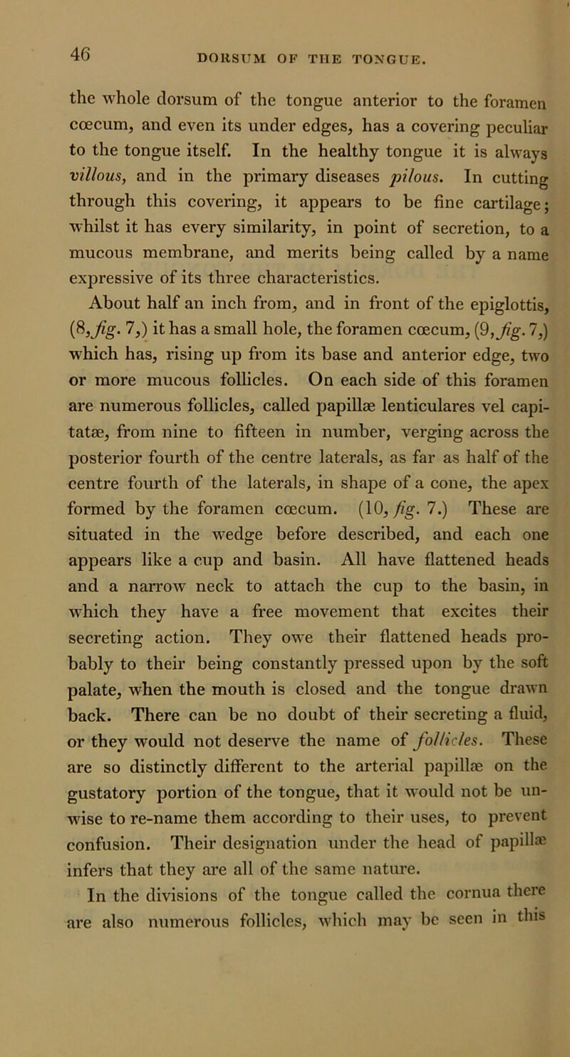 the whole dorsum of the tongue anterior to the foramen coeeum, and even its under edges, has a covering peculiar to the tongue itself. In the healthy tongue it is always villous, and in the primary diseases pilous. In cutting through this covering, it appears to be fine cartilage; whilst it has every similarity, in point of secretion, to a mucous membrane, and merits being called by a name expressive of its three characteristics. About half an inch from, and in front of the epiglottis, (8,j^g. 7,) it has a small hole, the foramen coeeum, i^,Jig. 7,) which has, rising up from its base and anterior edge, two or more mucous follicles. On each side of this foramen ai’e numerous follicles, called papiUae lenticulares vel capi- tatae, from nine to fifteen in number, verging across the posterior fourth of the centre laterals, as far as half of the centre fourth of the laterals, in shape of a cone, the apex formed by the foramen ccecum. (10, 7.) These are situated in the wedge before described, and each one appears like a cup and basin. All have flattened heads and a narrow neck to attach the cup to the basin, in w'hich they have a free movement that excites their secreting action. They owe their flattened heads pro- bably to their being constantly pressed upon by the soft palate, when the mouth is closed and the tongue drawn back. There can be no doubt of their secreting a fluid, or they would not deserve the name of follicles. These are so distinctly different to the arterial papillfe on the gustatory portion of the tongue, that it would not be un- wise to re-name them according to their uses, to prevent confusion. Their designation under the head of papill* infers that they are all of the same nature. In the divisions of the tongue called the cornua thei'e are also numerous follicles, w’hich may be seen in this