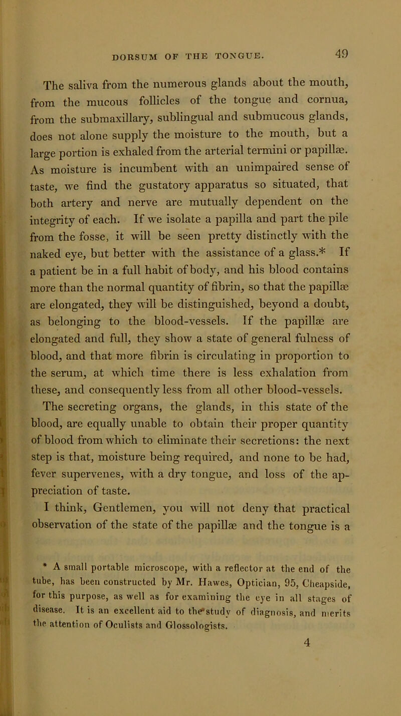 The saliva from the numerous glands about the mouth, from the mucous follicles of the tongue and cornua, from the submaxillary, sublingual and submucous glands, does not alone supply the moisture to the mouth, but a large portion is exhaled from the arterial termini or papillae. As moisture is incumbent with an unimpaired sense of taste, we find the gustatory apparatus so situated, that both artery and nerve are mutually dependent on the integrity of each. If we isolate a papilla and part the pile from the fosse, it will be seen pretty distinctly with the naked eye, but better with the assistance of a glass.* If a patient be in a full habit of body, and his blood contains more than the normal quantity of fibrin, so that the papillae are elongated, they will be distinguished, beyond a doubt, as belonging to the blood-vessels. If the papillae are elongated and full, they show a state of general fulness of blood, and that more fibrin is circulating in proportion to the serum, at which time there is less exhalation from these, and consequently less from all other blood-vessels. The secreting organs, the glands, in this state of the blood, are equally unable to obtain their proper quantity of blood from which to eliminate their secretions: the next step is that, moisture being required, and none to be had, fever supervenes, with a dry tongue, and loss of the ap- preciation of taste. I think. Gentlemen, you will not deny that practical observation of the state of the papillae and the tongue is a • A small portable microscope, with a reflector at the end of the tube, has been constructed by Mr. Hawes, Optician, 95, Cheapside, for this purpose, as well as for examining the eye in all stages of disease. It is an excellent aid to thCstudy of diagnosis, and merits the attention of Oculists and Glossoloffists. O 4