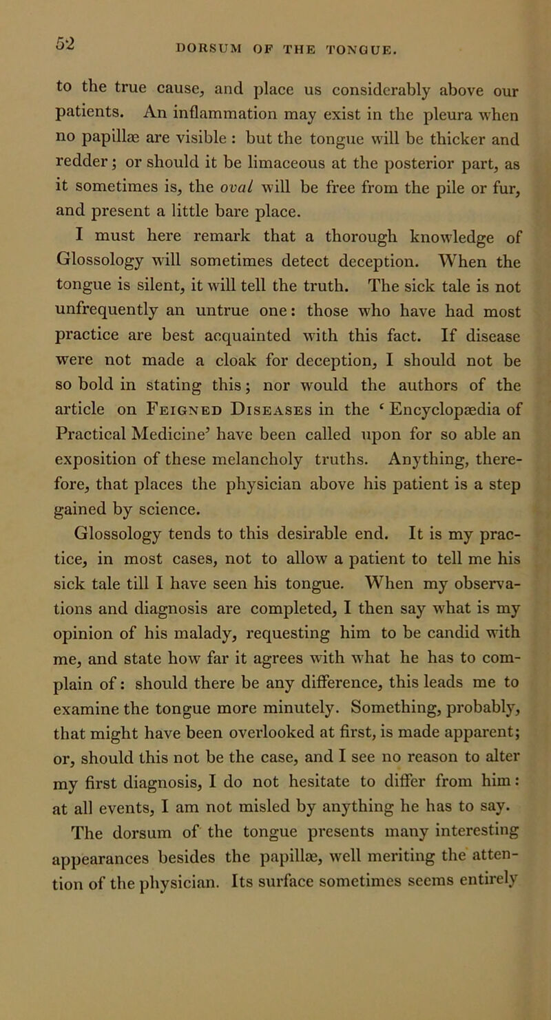 DORSUM OP THE TONGUE. to the true cause, and place us considerably above our patients. An inflammation may exist in the pleura when no papillae are visible : but the tongue will be thicker and redder; or should it be limaceous at the posterior part, as it sometimes is, the oval will be free from the pile or fur, and present a little bare place. I must here remark that a thorough knowledge of Glossology will sometimes detect deception. When the tongue is silent, it will tell the truth. The sick tale is not unfrequently an untrue one: those who have had most practice are best acquainted with this fact. If disease were not made a cloak for deception, I should not be so bold in stating this; nor would the authors of the article on Feigned Diseases in the ‘ Encyclopaedia of Practical Medicine’ have been called upon for so able an exposition of these melancholy truths. Anything, there- fore, that places the physician above his patient is a step gained by science. Glossology tends to this desirable end. It is my prac- tice, in most cases, not to allow a patient to tell me his sick tale till I have seen his tongue. When my observa- tions and diagnosis are completed, I then say what is my opinion of his malady, requesting him to be candid with me, and state how far it agrees with what he has to com- plain of: should there be any difference, this leads me to examine the tongue more minutely. Something, probably, that might have been overlooked at first, is made apparent; or, should this not be the case, and I see no reason to alter my first diagnosis, I do not hesitate to differ from him: at all events, I am not misled by anything he has to say. The dorsum of the tongue presents many interesting appearances besides the papillae, well meriting the atten- tion of the physician. Its surface sometimes seems entirely