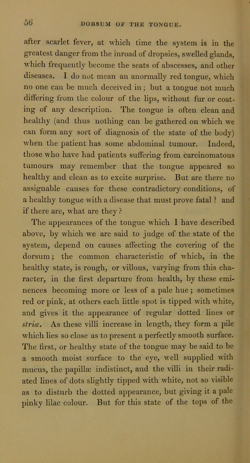 after scarlet fever, at which time the system is in the greatest danger from the inroad of dropsies, swelled glands, which frequently become the seats of abscesses, and other diseases. I do not mean an anormally red tongue, which no one can be much deceived in; but a tongue not much differing from the colour of the lips, without fur or coat- ing of any description. The tongue is often clean and healthy (and thus nothing can be gathered on which we can form any sort of diagnosis of the state of the body) when the patient has some abdominal tumour. Indeed, those who have had patients suffering from carcinomatous tumours may remember that the tongue appeared so healthy and clean as to excite surprise. But are there no assignable causes for these contradictory conditions, of a healthy tongue with a disease that must prove fatal ? and if there are, what are they ? The appearances of the tongue which I have described above, by which we are said to judge of the state of the system, depend on causes affecting the covering of the dorsum; the common characteristic of which, in the healthy state, is rough, or villous, varying from this cha- racter, in the first departure from health, by these emi- nences becoming more or less of a pale hue; sometimes red or pink, at others each little spot is tipped with white, and gives it the appearance of regular dotted lines or strim. As these villi increase in length, they form a pile which lies so close as to present a perfectly smooth surface. The first, or healthy state of the tongue may be said to be a smooth moist surface to the eye, well supplied with mucus, the papillae indistinct, and the villi in their radi- ated lines of dots slightly tipped with white, not so visible as to disturb the dotted appearance, but giving it a pale pinky lilac colour. But for this state of the tops of the